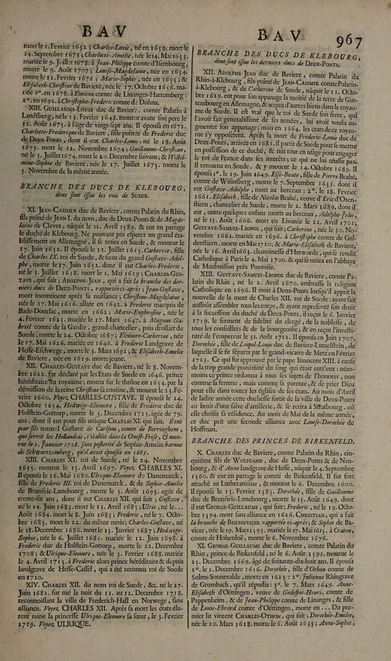 mort le i. Février 1652 -, Charles-Louis, né en 1659. mort !e 14. Septembre 1673; Charlotte-Amelie, née Je 14. Mai 1653. mariée Je 5?. Juillet 1678. a Jean-Philippe comte d’Ifcmbourg, morte Je 9. Août 1707 3 Louife-Adagdelaine, née en 1654. morte le 11. Février 1672 3 Adarie-Sophie , née en 165 3 3 8c Elfabeth-Chnftme de Bavière, née le 17. Octobre 1656. ma¬ riée i°.en 1678.3Emicon comte de Linanges-Hartemberg : 20. en 1692. a Chrftophe-Frédéric comte de Dohna. XIII. Guillaume-Louis duc de Bavière,, comte Palatin à Landfberg, néle 13. Février 1648. mourut avant Ion pere le 3 1. Août 1 673. à loge-de vingt-fept ans. Il époufà en 1672. Charlotte-Frederique de Bavière , fille puînée de Frédéric duc de Deux-Ponts j dont il eut Charles-Lotus, né le 1 8. Août 1673. mort le H. Novembre 16743 Guillaume-Chrtftian, né le 5.Juilleti674.mortlezo.Décembrefuivant 3 & mine-Sophie de Bavière, née le 17. Juillet 1675. naorte le 5. Novembre de la même année. BRANCHE DES DUCS DE KLEBOURG, dont font ifftts les rois de Suede. XI. Jean-Casimir duc de Bavière, comte Palatin du Rhin, fils puîné de Jean I. du nom, duc de Deux-Ponts 8c de Magde- lame de Cleves , naquit le 12. Avril 15 89. & eut en partage le duché de Klebourg. Ne pouvant pas efperer un grand éta- blilfcment en Allemagne, il fe retira en Suede, 8c mourut le 17. Juin 165 2. Il époufà le 11. Juillet 1615. Catherine, fille de Charles IX. roi de Suede, 8c fœur du grand Guftave-Adol¬ phe , morte le 17. Juin 1652. dont il eut Charles-Frederic, 11e le 3. juillet 1618. mort le 1. Mai 1619 3 Charles-Gus¬ tave , qui fuit 3 Adolphe-Jean , qui a fait la branche des der¬ niers ducs de Deux-Ponts , rapportée ci-après 3 Jean-Guftave, mort incontinent après fa naiftànce 3 Chriftme- Maode lame , lice le 17. Mai 161 6. alliée en 1 642. à Frédéric marquis de Bade-Dourlac , morte en 1662; Adarie-Euphroftne , née le 4. Février 1625. mariée le 17. Mars 1647. à Magnus-Ga¬ briel comte de la Gardie , grand-chancelier, puis droflârtde Suede, morte le 24. Octobre 1687 3 Eleonore-Catherine , née le 17. Mai 1 62 6. mariée en r 646. à Frédéric Landgrave de Heflè-Efchwege, morte le 3. Mars 169 2 3 & Elifabeth-Emelie de Bavière, née en 1619. morte jeune. XII. Charles-Gustave duc de Bavière, né le 8- Novem¬ bre 1622. fut déclaré par les Etats de Suede en 1646. prince héréditaire^ royaume 3 monta fur le thrône en 16 5 4. par la démifîion de la reine Chnfhne fà coufîne, 8c mourut le 2 3 .Fé¬ vrier 1660. Voyez. CHARLES-GUSTAVE. Il époufa le 24. Oéfobre 1654. Hedxvige-Eleonorc , fille de Frédéric duc de Holftein-Gottorp * morte le 5. Décembre 1715 .âgée de 79. ans, dont il eut pour fils unique Charles XI. qui fuit, lient pour fils naturel Guftave de Carljom , comte de Borringhem , qui fervit les Hollanduù, s'établit dans la Ottefi-Frife, S mou¬ rut le 1. Janvier 1708. fans pofieritéde Sophie-Ameiie barone de Schtyartzcmberg, qu'il avait époufée en i68j. XIII. Charles XI. roi de Suede, né le 2 4. Novembre 1655. mourut le 15. Avril 1697. Voyez. CHARLES XI. Il époufa le 16. Mai 1680. Ulrique-Eleonore de Danemarck, fille de Frédéric III. roi de Danemarck, 8c de Sophie-Ameiie de Brunfvic-Lunebourg , morte le 5. Août 1693. âgée de trente-fix ans , dont il eut Charles XII. qui fuit 3 Guftave , ' né le 14. Juin 1683.mort le 15. Avril 16853 Ulric, né le... Août 1684. mort le 8. Juin 1685 3 Frédéric, né le 7. Octo¬ bre 1685. mort le 22. du même mois3 Charles-Guftave, né le 18 • Décembre 16 8 6. mort le 13. Janvier 16873 Hedivige- Sophie,néele 6. Juillet 1681. mariée le 12. Juin 1698. à Frédéric duc de Holftein-Gottorp, morte le 22. Décembre 17083 & Ulrique-Eleonore, née le 3. Février 1688- mariée le 4. Avril 1715.3 Frédéric alors prince héréditaire & depuis landgrave de Heflè-Cafïel, qui a été reconnu roi de Suede en 1720. XIV. Charles XII. du nom roi de Suede, &c. né le 27. Juin 1682. fut tué la nuit du 11. au 12. Décembre 1718. reconnoiftant la ville de Frederich-Hall en Norwege , fans alliance. Voyez CHARLES XII. Après fà mort les états élu¬ rent reine la princeftè Ulrique-Eleonore fà fœur, le 3. Février 17iy. Voyez. ULRIQyE. B A V 967 BRANCHE DES DUCS DE KLEBOURG. dont font iffus les derniers ducs de Deux-Ponts. R,XII-^rHE^? d”C de Baviere> comte Palatin du Rhin-a-Rkbourg , fils-puîné de Jean-Casimir comte Palatin-' a-Klebourg , 8c de Catherine de Suede, naquit le 11. Oéto- bre 1 62 9. eut pour fon appanage la moitié de la terre de Gut- tembourg en Allemagne, & acquit d autres biens dans le royau¬ me de Suede. Il eft vrai que le roi de Suede fon ftere, qui avoit fait generahffime de fes armées, lui avoir voulu au¬ gmenter fon appanage; mais en 1664. les étatsdece royau¬ me s y oppoferent. Après la mort de Frederic-Louü duc de Deux-Ponts, arrivée en 16 81. il partit de Suede pour fe mettre en poffeftion de ce duché, 8c mit tout en ufage pour enrager le roi de France dans fes intérêts -, ce qui ne lui réuffit pas. Il retourna en Suede, 8c y mourut le 14. Oélobre 168 9. iî époufa i°. le 19. Juin 164.9. Elfe-Beate, fille de Pierre Brahé, comte de Wifinfberg, morte le 7. Septembre 1653. dont il eut Guftave-Adolphe , mort au berceau : 2°. le 18. Février 16 61. Ehfabeth, fille de Nicolas Brahé, veuve d’Eric d’Oxen- ftiern , chancelier de Suede, morte le 2. Mars 1689. dont il eut, outre quelques enfans morts au berceau , Adolphe-Jean, né le 13. Août 1666. mort en Livonie le 22. Avril 17013 Gustave-Samuel-Leopol , qui fuit 3 Catherine , née le 3 o. No¬ vembre 1662. mariée en 1696. à Chriftophe comte de G11I- denftiern, morte en Mai 17 203 & Marie-Elifabeth de Bavière, née le 16. Avril 1663. chanoineffe d’Hervvorde, qui fe rendit Catholique à Paris le 4. Mai 17 00.8c qui fe retira en l’abbaye de Maubuiflbn près Pontoife. XIII. Gustave-Samuel-Leopol duc de Bavière, comte Pa¬ latin du Rhin , né le 2. Avril 1670. embraftà la religion Catholique en 1696. Il étoit à Deux-Ponts lorfqu’il appritla nouvelle de la mort de Charles XII. roi de Suede: ayant fait auiïitôt aftèmbler tous les corps, 8c ayant reprefenté fon droit à la fucceffion du duché de Deux-Ponts, il reçut le 6. Janvier 1719. le ferment de fidelité du clergé, de la noblefîè , de tous les confèillers 8c de la bourgeoifie; 8c en reçut l’invefti- turede l’empereur le 31. Août 1722. Il époufa en Juin 1707. Dorothée, fille de Leopol-Louis duc de Baviere-Lutzelftein, de laquelle il fè fit feparer par le grand-vicaire de Metz en Février 172.3- Ce qui fut approuvé par le pape Innocent XIII. à caufe de la trop grande proximité du fang qui étoit entr’eux : néan¬ moins ce prince ordonna à tous fes fujets de l’honorer , non comme fà femme , mais comme fa parente,& de prier Dieu pour elle dans toutes les églifes de fès états. Au mois d’Avril de ladite année cette ducheftè fortic de la ville de Deux-Ponrs au bruit d’une fàlve d’artillerie, & fe retira à Sttafbourg , où elle choifit fà réfidence. Au mois de Mai delà même année, ce duc prit une fécondé alliance avec Lowfe-Dorothée de Hoffman. BRANCHE DES PRINCES DE BIRKENFELD. X. Charles duc de Bavière., comte Palatin du Rhin, cin¬ quième fils de Wolfgand , duc de Deux-Ponts 8c de Neu- bourg, 8c d'Anne landgrave de Heftè, naquit le 4. Septembre 15 60. & eut en partage le comté de Birkenfeld. Il fut fort attaché au Lutheranifme , & mourut le 6. Décembre 1600. Il époufà le 15. Février 1585. Dorothée, fille de Guillaume duc de Brunfivic-Lunebourg, morte le 15. Août 1 649. dont il eut George-Guillaume , qui fuit; Frédéric , né le 19. Octo¬ bre 15 94. mort fànsalliance en 162 6. Christian, qui a fait la branche de Bischweiler rapportée ci-après3 8c Sophie de Ba¬ vière , née le 19. Mars 1593. mariée le 17. Mai 1615. à Craton, comte de Hohenloë, morte le 6. Novembre 1676. XI. George-Guillaume duc de Bavière, comte Palatin dit Rhin , prince de Birkenfeld, né le 6. Août 1591. mourut le 2 5. Décembre 1669. âgé de fbixante-dix-huit ans. Il époufà 1 °. le 1. Décembre 161 6. Dorothée, fille d'O thon comte de Solms-Sonnevalde , morte en 1625 : z° .Julienne Rhingrave de Grumbach, qu’il répudia: 30. le 7. Mars 1649. Anne- Elifabeth d’Oëttingen, veuve de Godeftoi-Henri, comte de Pappenheim, 8c de Jean-Philippe comte de Linanges, 8c fille de Louis-Ebrard comte d’Oëttingen, morte en ... Du pre¬ mier lit vinrent Charles-Othon , qui fuit ; Dorothée-Emilie, née le 1 o. Mars 1618. morte le 6. Août 16353 Annç-Soplne,