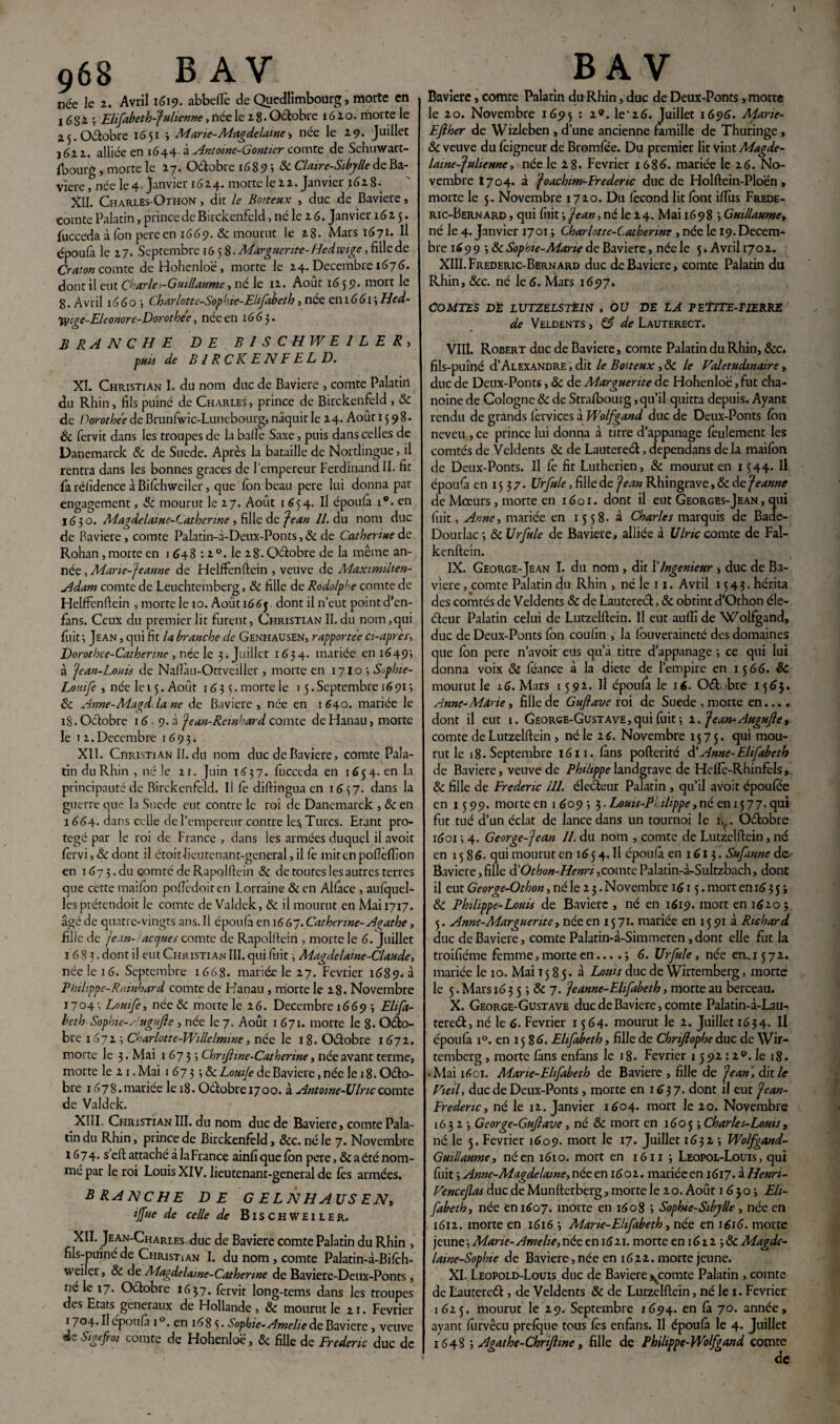 968 B AV née le z. Avril 1619. abbefle de Quedlimbourg » morte en , 6 s 1 ; Elifabeth-fulienne, née le 2 8. Octobre 1620. morte le 25. Octobre 1651 3 Marie-Magdelame, née le 29. Juillet 161 z. alliée en 1644-à Antoine-Gontier comte de Schuwart- {bourg , morte le 17. Oétobre 1689 i & Claire-Sibylle de Ba¬ vière 5 née le 4‘ janvier 16 14* morte le 2 2. Janvier 162 8 • XII. Charles-Othon , dit le Boiteux , duc de Bavière, comte Palatin, prince de Birckenfeld, né le z 6. Janvier 1615. fucceda à Ion pereen 1669. & mourut le 28. Mars 1671. Il époufa le 17. Septembre 1658- Marguerite-Hedvoige, fille de Craton comte de Hohenloë, morte le 24. Décembre 1676. dont il eut Charles-Guillaume, ne le 12. Août 16 5 9* mort le 8. Avril 16 6 o 3 Charlotte-Sophie-Elifabeth, née en 1661 ; Hed- tyigc-Eleonore-Dorothe'e, née en 1663. BRANCHE DE BISCHWE1LER, BIRCKENFELD. XI. Christian I. du nom duc de Bavière , comte Palatin du Rhin, fils puîné de Charles, prince de Birckenfeld , Sc de Porothe'e de Brunfwic-Lunebourg, naquit le 24. Août 15 98. & fervit dans les troupes de la balle Saxe, puis dans celles de Danemarck Sc de Suede. Après la bataille de Nortlingue, il rentra dans les bonnes grâces de l’empereur Ferdinand II. fit faréfîdence àBifchweiler, que Ion beau pere lui donna par engagement, Sc mourut le 27. Août 1^54. Il époufa i®. en 1 (3 3 o. Magdelaine-Latherine , fille de Jean 11. du nom duc de Bavière, comte Palatin-d-Deux-Ponts, Sc de Catherine de Rohan, morte en 1 648 : 2 °. le 2 8. Qélobre de la même an¬ née, Marie-Jeanne de Helffenftein , veuve de Maximilien- Adam comte de Leuchtemberg, Sc fille de Rodolphe comte de Helffenftein , morte le 10. Août 1665 dont il n’eut point d’en- fans. Ceux du premier lit furent, Christian II.du nom,qui fuit •, Jean , qui fit la branche de Genhausen, rapportée a-apres, Dorothee-Catherine , née le 3. Juillet 1634. mariée en 1649', à Je an-Louis de Naflàu-Ottveiiler , morte en 1710 •, Sophie- Lottife , née le 15. Août 16 3 3. morte le 15. Septembre 16 91 ; Sc Anne-Magd.la ne de Bavière, née en 1640. mariée le iS. Octobre 16 9. à Jean-Reinhard comte de Hanau, morte le 1 2. Décembre 1693. XII. Christian 11. du nom duc de Bavière, comte Pala¬ tin du Rhin , né le 21. Juin 1637. fucccda en 1654. en la principauté de Birckenfeld. Il le diftingua en 1637. dans la guerre que la Suede eut contre le roi de Danemarck , Sc en 1664. dans celle de l’empereur contre les Turcs. Etant pro¬ tégé par le roi de France , dans les armées duquel il avoit fervi, Sc dont il étoit lieutenant-general, il fè mit en pofîèfiîon en 1673. du comté de Rapolftein Sc de toutes les autres terres que cette maifôn poflèdoiten Lorraine &en Alface , aufquel- les prétendoit le comte de Valdek, Sc il mourut en Mai 1717. âgé de quatre-vingts ans. Il époufa en 1667. Catherine-Agathe, fille de Jean- acuités comte de Rapolftein , morte le 6. Juillet 1683. dont il eut Christian III. qui fuit, Magdelaine-Claude, née le 16. Septembre 1668. mariée le 27. Février 1689. à Philippe-Ruinhard comte de Hanau , morte le 28. Novembre j704; Lnmfe, née& morte le 26. Décembre 1669 ; Elifa¬ beth Sophie-A ugufie , née le 7. Août 1 671. morte le 8. Oéto- bre 1672 ; Charlotte-Willelmwe, née le 18. Oétobre 1672. morte le 3. Mai 1673; Chrifiine-Catherine, née avant terme, morte le 21. Mai 1673 3 Sc Louije de Bavière, née le 18. Oéto¬ bre 167 8. mariée le 18. Oétobre 1700. à Antome-ülric comte de Valdek. XIII. Christian III. du nom duc de Bavière, comte Pala¬ tin du Rhin, prince de Birckenfeld, &c. né le 7. Novembre 1674. s’eft attaché à la France ainfiquefbn pere, & a été nom¬ mé par le roi Louis XIV. lieutenant-general de lès armées. BRANCHE DE G ELNHAUS ENy ijfue de celle de Bischweiler. XII. Jean-Charles duc de Bavière comte Palatin du Rhin , fils-puîné de Christian I. du nom , comte Palatin-à-Bifch- weiler, Sc de Magdelame-Cathenne de Baviere-Deux-Ponts, né le 17. Oétobre 1637. fervit long-tems dans les troupes des Etats generaux de Hollande, Sc mourut le 21. Février 1704. Il époufa 1 °. en 1685. Sophie-Amelie de Bavière , veuve B A V Bavière, comte Palatin du Rhin, duc de Deux-Ponts, morte le 20. Novembre 1695 : 19• le'26. Juillet 1696. Marie- Efiher de Wizleben , d’une ancienne famille de Thuringe, Sc veuve du fèigneur de Bromfée. Du premier lit vint Magde- laine-Julienne, née le 2 8. Février 1686. mariée le 26. No¬ vembre tyoy. à Joachim-Fredertc duc de Holftein-Ploën , morte le 5. Novembre 1720. Du fécond lit font ifïîis Frede- ric-Bernard , qui fiiit -, Jean, né le 2 4. Mai 16 9 8 ; Guillaume, né le 4. Janvier 1701 ; Charlotte-Catherine , née le 19. Décem¬ bre 1 £9 9 3 & Sophie-Marie de Bavière, née le 5 » Avril 1702. XIII.Frederic-Bernard duc de Bavière, comte Palatin du Rhin, &c. né le 6. Mars 1697. COMTES DÉ LVTZELSTEW , OÜ DE LÀ FETITEAIERKE de Veldents , G? de Lauterect. VIIÎ. Robert duc de Bavière, comte Palatin du Rhin, &c. fils-puîné d’ALEXANDRE, dit le Boiteux ,Sc le Valétudinaire, duc de Deux-Ponts, Sc de Marguerite de Hohenloë, fut cha¬ noine de Cologne Sc de Strafbourg, qu’il quitta depuis. Ayant rendu de grands fervices à Wolfgand duc de Deux-Ponts fon neveu , ce prince lui donna à titre d’appanage feulement les comtés de Veldents Sc de Lautereél, dependans delà maifôn de Deux-Ponts. Il fé fit Luthérien, Sc mourut en 1344. Il époufa en 15 3 7. Urfule, fille de Jean Rhingrave, Sc de Jeanne de Mœurs, morte en 1601. dont il eut Georges-Jean , qui fuit, Anne, mariée en 15 5 8. à Charles marquis de Bade- Dourlac 3 Sc Urfule de Bavière, alliée à Ulric comte de Fal- kenftein. IX. George-Jean I. du nom , dit XIngénieur > duc de Ba¬ vière , comte Palatin du Rhin , né le 11. Avril 1343. hérita des comtés de Veldents & de Lauterecl, Sc obtint d’Othon éle- éteur Palatin celui de Lutzelftein. Il eut auffi de Wolfgand, duc de Deux-Ponts fôn coufîn , la fôuveraineté des domaines ue fôn pere n’avoit eus qu’à titre d’appanage •, ce qui lui onna voix Sc féance à la diete de l’empire en 1566. Sc mourut le 16. Mars 1592. Il époufa le 16. OéHbre 1563. Anne-Marie, fille de Gufiave roi de Suede , morte en.... dont il eut 1. George-Gustave,qui fuit •, 2. Jean-Augufle, comte de Lutzelftein , né le z6. Novembre 1575. qui mou¬ rut le 18. Septembre 1611. fans pofterité d'Anne-Elifabeth de Bavière, veuve de Philippe landgrave de Heffé-Rhinfels, Sc fille de Frédéric 111. électeur Palatin , qu’il avoit époufee en 15 99. morte en 16093 3. Louis-Philippe, né en 1577. qui fut tué d’un éclat de lance dans un tournoi le ly. Oétobre 16013 4. George-Jean 11. du nom , comte de Lutzelftein, né en 1586. qui mourut en 16 3 4. Il époufa en 1613. Sufiinne de Bavière, fille d'Othon-Henri,comte Palatin-à-Sultzbach, donc il eut George-Othon, né le 2 3. Novembre 1613. mort en 163 5 ; Sc Philippe-Louis de Bavière , né en 1619. mort en 1620 ; 5. Anne-Marguerite, née en 13 71. mariée en 15 91 à Richard duc de Bavière, comte Palatin-à-Simmeren , dont elle fut la troifîéme femme,morte en... .3 6. Urfule, née «1^1372. mariée le 10. Mai 1585. à Lotus duc de Wirtemberg, morte le 5. Mars 16 3 5 3 & 7. Jeanne-Elifabeth, morte au berceau. X. George-Gustave duc de Bavière, comte Palatin-à-Lau- tereét, né le 6. Février 1364* mourut le 2. Juillet 1634. Il époufa i°. en 1586. Elifabeth, fille de Chrifiophe duc de Wir¬ temberg , morte fans enfans le 18. Février 1 592 :2®. le 18. • Mai 1601. Mane-Elifabeth de Bavière , fille de Jean, dit le Vieil, duc de Deux-Ponts , morte en 1637. dont il eut Jean- Ere denc, né le 12. Janvier 1604. mort le 20. Novembre 16323 George-Gufiave , né Sc mort en 16053 Charles-Louis, né le 5. Février 1609. mort le 17. Juillet 16323 Wolfgand- Guillaume, né en 1610. mort en 161x3 Leopol-Louis , qui fuit 3 Anne-Magdelame, née en 1602. mariée en iGij.iHenri- Vencejlas duc de Munfterberg, morte le 2 o. Août 16303 Eli¬ fabeth, née en 1607. morte en 1608 3 Sophie-Sibylle , née en 1612. morte en 1616 3 Marie-Elifabeth, née en 1616. morte jeune 3 Marie-Amelie, née en 1621. morte en 16 2 2 3 & Magde- laine-Sophie de Bavière, née en 1622. morte jeune. XI. Leopold-Louis duc de Bavière j^comte Palatin , comte de Lautereél, de Veldents Sc de Lutzelftein, né le 1. Février 1625. mourut le 29. Septembre 1694. en fà 70. année, ayant furvêcu prefque tous fês enfans. Il époufa le 4. Juillet