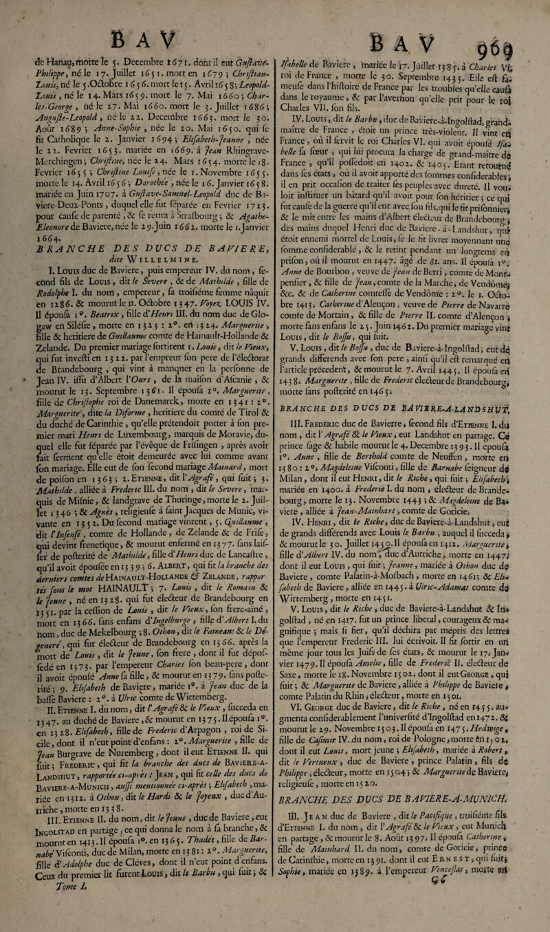 de Hanau, morte le 5. Décembre 1671, dont il eut Guflave- Philippe y né le 17. Juillet 16 51. mort en 1679; Chnflian- Eouis, né le 5 .Octobre 1656. mort le 15. Avril ï65 Si Leopold- Louù , né le 14. Mars 1659. mort le 7. Mai 1660 ; Char¬ les. George , né le 27-Mai 1660. mort le 3. Juillet 1686 ; Augufie-Leopold, né le u. Décembre 1663. mort le 30. Août 1689 j -Anne-Sophie , née le 20. Mai 1650. qui fé fit Catholique le 2. Janvier 1694; Elifabeth-Jeanne , née le u. Février 1653* mariée en 1669.3 'jean Rhingrave- Merchingen-, Chnfhne, née le 24. Mars 1654. morte le iS- Février 1655 3 Chrfiine Lomfe, née le 1. Novembre 1655. morte le 14. Avril 165 6 3 Dorothée , née le 16. Janvier 1658. mariée en Juin 1707. à Guftave-Samuel-Léopold duc de Ba- viere-Deux-Ponts, duquel elle fut féparée en Février 1723. pour caufe de parenté , 8c fe retira à Strafbourg 3 8c Agathe- Bleonoredc Bavière,née le 29-Juin 1662. morte le i.Janvier 1 664» BRANCHE DES DUCS DE BAVIERE, dite Willelmine. I. Louis duc de Bavière, puis empereur IV. du nom, fé¬ cond fils de Louis , dit le Severe , 8c de Alaihdde , fille de Rodolphe I. du nom , empereur, fà troifiéme femme naquit en 1286. & mourut le n. Odobre 1347. Voyez. LOUIS IV. fl époufà 19. Beatrix , fille & Henri III. du nom duc de Gio- gaw en Siléfie , morte en 1 3 2 3 : i°. eri 13 24. Marguerite , fille & heritiere de Guillaume comte de Hainault-Hollande & Zelande. Du premier mariage fortirent 1. Louis, dit le Vieux, qui fut inverti en 1322. par l’empreur fbn pere de 1 eledorat de Brandebourg , qui vint à manquer en la perfbnne de Jean IV. iffu d’Albert l'Ours , de la mailbn d’Afcanie , 8c mourut le 13. Septembre 1361. Il époufà 1 °. Marguerite , fille de Chnjtophe roi de Danemarck, morte en 1341 : 2.0. Marguerite , dite la Diforme , heritiere du comté de Tirol 8c du duché de Carinthie , qu’elle prétendoit porter à fon pre¬ mier mari Henri de Luxembourg, marquis de Moravie, du¬ quel elle fut féparée par l’évêque de Frifîngen , après avoir fait ferment qu elle étoit demeurée avec lui comme avant fbn mariage. Elle eut de fbn fécond mariage Mamard, mort de poifon en 1 363 -, 2. Etienne, dit l’Agrafe , qui fuit ; 3. Mathilde. alliée à Frédéric III. du nom , dit le Severe, mar¬ quis de Mifnie, Ôc landgrave de Thuringe, morte le 2. Juil¬ let 1346 3 & Agnès, religieufe à faint Jacques de Munie, vi¬ vante en 13 5 2. Du fécond mariage vinrent, 5. Guillaume , dit l’Infenfé, comte de Hollande , de Zelande 8c de Frife, qui devint frenetique, 8c mourut enfermé en 1377. fans laif- fer de pofterité de Mathilde, fille dé Henri duc de Lancaftre , qu’il avoit époufee en 13 3 9 ; 6. Albert , qui fit la branche des derniers comtes ^Hainault-Hollande o Zelande, rappor tés fous le mot HAlNAULT j 7. Louis , dit le Romain 8c le Jeune , né en 1328. qui fut éledeur de Brandebourg en 13 51. par la ceflîon de Louis , dit le Vieux, fon frere-aîné , mort en 1366. fàns enfans délngelburge , foie, dé Albert I.du nom, duc de Mekelbotirg -, 8. O thon, dit le Fainéant 8c le Dé¬ généré , qui fut électeur de Brandebourg en 1366. après la mort de* Louis , dit le Jeune, fon frere , dont il fut ciépof- fedé en 1373. par l’empereur Charles fon beau-pere, dont il avoit époufé Anne fa fille, 8c mourut en 13 79. fans pofte¬ rité 3 9. Elijabeth de Bavière, mariée i°. à Jean duc de la balle Bavière : 20. à Ulric comte de Wirtemberg. II. Etienne I. du nom, dit /’ Agrafe 8c le Vieux , fucceda en Ï347. au duché de Bavière ,8c mourut en i375.Ilépoufa i°. en 1328 .Eltfabeih, fille de Frédéric d’Arpagon , roi de Si¬ cile, dont il n’eut point d’enfans : 20. Marguerite , fille de Jean Burgrave de Nuremberg, dont il eut Etienne IL qui fuit 3 Frédéric , qui fit la branche des ducs de Baviere-a- LandshUT, rapportée ci-après t Jean , qui fit celle des ducs do BAVIERE-a-Munich , aujfi mentionnée ci-après 3 Elfabeth , ma¬ riée en 1312. à Othon, dit le Hardi 8c le Joyeux , ducd’Au- triche,morte en 1338. III. Etienne II. du nom, dit te Jeune , duéde Bavière,eut Ingolstad en partage , ce qui donna le nom a fa branche, 8c mourut en 1413. Il époufa i°. en 13 6 5. Thadée, fille de Bar- nabéSifeonti, duc de Milan, morte en 13 81: 2°. Marguerite, fille dé Adolphe duc deClcves, dont il n’eut point d’enfans. Ceux du premier lit furent Louis, dit le Barbu, qui fuit 3 8c Tome 1* Ifibelle de Bavière , mariée le 17. Juillet 1385.3 Charles \% roi de France , morte Je 30. Septembre 1435. Elle eft fa„ rneufe dans l’hiftoire de France par les troubles quelle câufâ dans le royaume, 8c pai 1 averlion qu elle prit pour le rof Charles VII. fbn fils. IV. Louis, dit le Barbu , duc de Baviere-à-Ingolftâd, grand* maître de France , étoit un prince très-violent. U vînt elî France, où il fétvit le roi Charles VI. qui avoit époufé /yù- belle fa fœur , qui lui procura la charge de grand-maître de France , qu’il polfedoit en 1402. 8c 1405. Etant retourné dans fes états , où il avoit apporté des fornmes confiderabies } il en prit occafion de traiter fes peuples avec dureté. Il voit, loit inftituer un bâtard qu’il avoit pour fon héritier 3 ce qui fut caufe de la guerre qu’il eut avec fon fils,qui le fit prifonnier, & le mit entre les mains d’Albert éledeur de Brandebourg 3 des mains duquel Henri duc de Bavière-à-Landshut, qu? étoit ennemi mortel de Louis, fe le fit livrer moyennant unq fomme confiderable, 8c Je retint pendant un longtems cù prifon, où il mourut en 1447. âgé de 81. ans. Il époufà 1°. Anne de Bourbon , veuve de Jean de Berri, comte de Mont- penfier, 8c fille de Jean, comte de la Marche, de Vendôme}1 8cc. 8c de Catherine comtelîè de Vendôme : 2°. le 1. Octo¬ bre 14131 Catherine d’Alençon , veuve de Pierre de Navarre comte dé Mortain , 8c fille de Pierre II. comte d’Alencon 3 morte fans enfans le 2 5. Juin 1462. Du premier mariage vint Louis, dit le Bojfu, qui fiiit. V. Louis , dit le Bojfu , duc de Baviere-à-Ingolftad, eut dq grands différends avec fon pere , ainfï qu’il eft remarqué eii l’article precedent, & mourut le 7. Avril 1445. Il époufà eri 143 8. Marguerite , fille de Frédéric éledeurde Brandebourg* morte fàns pofterité en 146 5 ; BRANCHE DES DUCS DE BAVISRE-A-LAND S HÙf, III. Frédéric duc de Bavierre, fécond fils d’EraNNE I. du nom , dit l’Agrafé8c le Vieux, eut Landshut en partage. Cé prince fàge & habile mourut le 4. Décembre 13 9 3. Il époufà i°. Anne , fille de Berthold comte de Neuffen , morte eri 1580:2°, Magdeleine Vifconti, fille de Barnabe feigneur d© Milan, dont il eut Henri , dit le Riche, qui fuit ; Elifabeth * mariée en 1400. à Frederte I. du nom > électeur de Bran de, bourg, morte le 13. Novembre 1443 î & Magdeleine de Ba* viere , alliée à Jean-Mawhart, comte de Goricie. IV. Henri, dit le Riche, ducdeBaviere-à-Landshut, eut de grands différends avec Louis le Barbu , auquel il fucceda* & mourut le 30. Juillet 14 5iyo.il époufaen 1412. Marguerite * fille d’Albert IV. du nomî duc d’Autriche, morte en 1447^ dont il eut Louis, qui fuit ; Jeanne, mariée à Othon duc dq Bavière , comte Palatin-à-Mofbach , morte en 14613 8c Elii fabeth de Bavière , alliée en 1445. à Ulric-Adamat comte d© Wirtemberg , morte en 1451. V. Louis, dit le Riche, duc de Baviere-à-Landshut & In* golftad , né en 1417. fut un prince liberal, courageux 8c ma¬ gnifique 3 mais fi fier, qu’il déchira par mépris des lettres que l’empereur Frédéric III. lui écrivoit. Il fit fortir en uri même jour tous les Juifs de fes états, 8c mourut le 17, Jan¬ vier 1479. Il époufà Amelie, fille de Frédéric IJ. éledeur de Saxe, morte le 18. Novembre 15 02. dont il eut George , qui fiiit 3 8c Marguerite de Bavière, alliée d Philippe de Bavière * comte Palatin du Rhin j éledeur, morte en 15 01. VI. Geobc.e duc de Bavière, dit le Riche, né en 14 5 5, au* gmenta confiderablement runiverfité d’Ingolftad eni472. 8c mourut le 29. Novembre 15 03. Il époufà en 1475.Hedvmge , fille de Cafimir IV. du nom, roi de Pologne, morte en 1 > o 2, dont il eut Louis, mort jeune 3 Elifabeth, mariée à Robert t dit le Vertueux s duc de Bavière , prince Palatin, fils d© Philippe , éledeur, morte en 15043 8c Marguerite de Bavière* religieufé, morte en 15 20. BRANCHE DES DUCS DE B A VIER E-A-MUN1C H. IÎI. Jean duc de Bavière , dit le Pacifique, troi/iénie fils d’ETiENNF. I. du nom , dit l’Agrafé8c le Vieux , eut Munich en partage , 8c mourut le 8. Août 13 97. Il époufi Catherine * fille de Mainhard IL du nom, comte de Goricie, prir.c© de Carinthie, morte en 1391. dont il eut Ernest , qui fuit} Sophie, mariée en 1389. à l’empereur Vencefas, morte çii