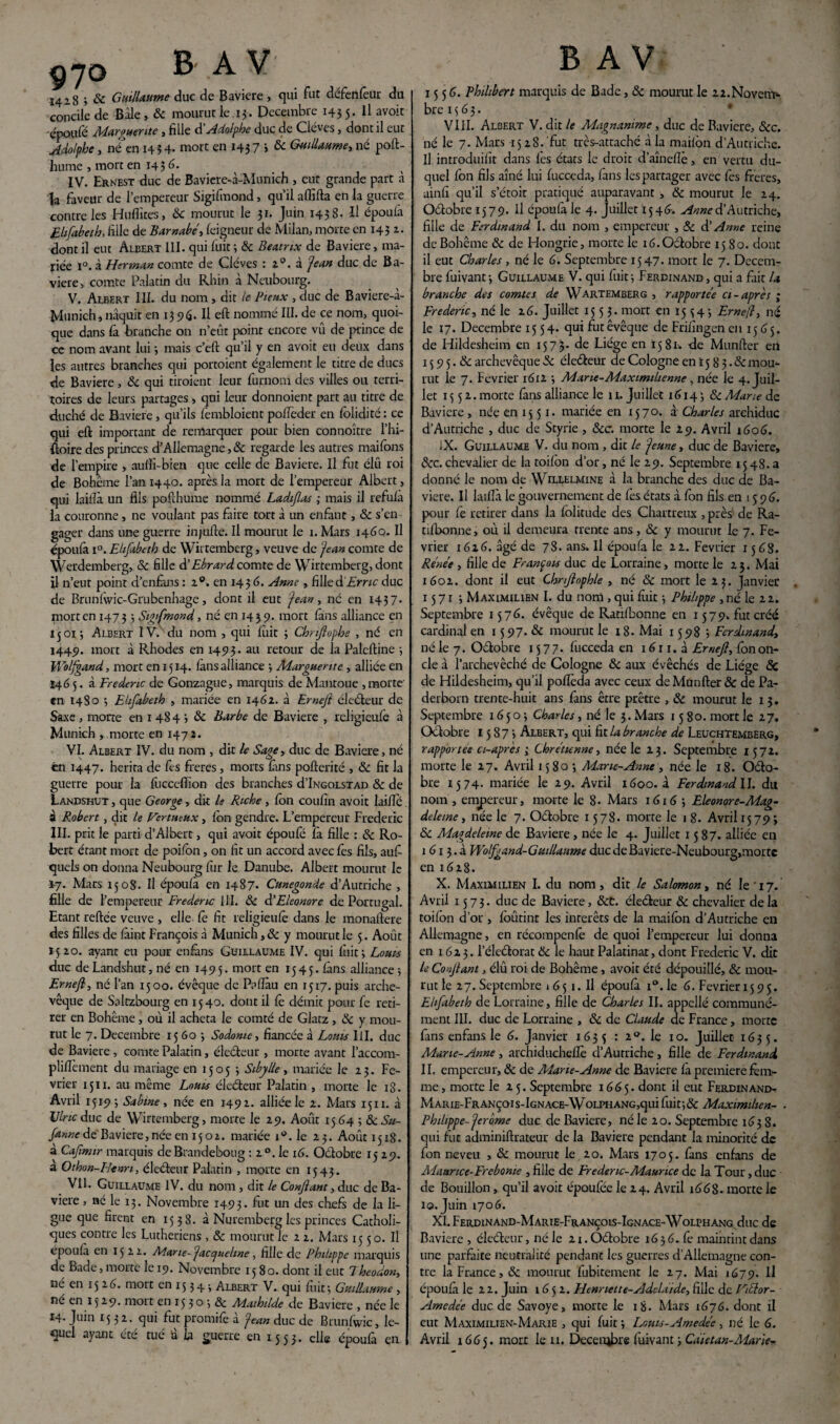 I4i8 j & Guillaume duc de Bavière, qui fut defenfeur du concile de -Bâle, & mourut le 13 . Décembre 1435. 11 avoit e'poufê Marguerite , fille d Adolphe duc de Cléves, dont il eut Adolphe, né en 1434- mort en 1437 > & Guillaume, né poft- hume , mort en 1436. IV. Ernest duc de Baviere-à-Munich , eut grande part à îa faveur de l’empereur Sigifmond, qu’il affifta en la guerre contre les Huflites, 6c mourut le 31. Juin 1438. Il époulà Elifabeth, fille de Barnabe, feigneur de Milan, morte en 143 2. dont il eut Albert 111. qui fuit ; 6c Beatrix de Bavière, ma¬ riée i°. à Herman comte de Cléves : 20. à Jean duc de Ba¬ vière, comte Palatin du Rhin à Ncubourg. V. Albert III. du nom , dit le Pieux , duc de Baviere-à- Munich, naquit en 13 96. Il eft nommé III. de ce nom, quoi¬ que dans fa branche on n’eût point encore vû de prince de cc nom avant lui 3 mais c’eft qu’il y en avoit eu deux dans les autres branches qui portoient également le titre de ducs de Bavière, 6c qui tiroient leur furnom des villes ou terri¬ toires de leurs partages , qui leur donnoient part au titre de duché de Bavière, qu’ils fembloient pofleder en folidité: ce qui eft important de remarquer pour bien connoître l’hi- ftoire des princes d’Allemagne,& regarde les autres maifons de l’empire , aulîi-bien que celle de Bavière. Il fut élu roi de Bohême l’an 1440. après la mort de l’empereur Albert, qui lailîà un fils pofthume nommé Ladtfias ; mais il refulà la couronne, ne voulant pas faire tort à un enfant, 6c s’en gager dans une guerre injufte. Il mourut le 1. Mars 1460. Il époulà i°. Elifabeth de Wirtemberg, veuve de Jean comte de Werdemberg, & fille à'Ebrard comte de Wirtemberg, dont il n’eut point d’enfàns : 20. en 143 6. Anne , filled'Ernc duc de Brunlwic-Grubenhage, dont il eut Jean, né en 1437- morten 1473 > Sigifmond, né en 1439. mort làns alliance en 15013 Albert IV. du nom , qui luit 3 Chnfiophe , né en 1449. mort à Rhodes en 1493. au retour de la Paleftine 3 Wolfgand, mort en 1514. làns alliance 3 Marguerite , alliée en 146 5. à Frédéric de Gonzague, marquis de Mantoue , morte en 1480 3 Elifabeth , mariée en 1462. à Ernejl électeur de Saxe , morte en 1 484 3 6c Barbe de Bavière , religieule à Munich , morte en 1472. VI. Albert IV. du nom , dit le Sage, duc de Bavière, né èn 1447. hérita de fis freres, morts fins poûerité , 6c fit la guerre pour la fucceffion des branches d’iNGOLSTAD 8c de Landshut , que George, dit le Riche , Ion coufin avoit laiflé à Robert, dit le Vertueux, Ion gendre. L’empereur Frédéric III. prit le parti d’Albert, qui avoit époufé là fille : 6c Ro¬ bert étant mort de poilon, on fit un accord avec fes fils, auf quels on donna Neubourg fur le Danube. Albert mourut le *7. Mars 1508. Il époulà en 1487. Cunegonde d’Autriche , fille de l’empereur Frédéric 111. 6c & Eleonore de Portugal. Etant reliée veuve , elle le fit religieule dans le monaftere des filles de làint François à Munich, 6c y mourut le 5. Août 15 20. ayant eu pour enfans Guillaume IV. qui luit 3 Loua duc de Landshut, né en 1495. mort en 1545. làns alliance 5 Ernejl, né l’an 1500. évêque de Palîàu en 1517. puis arche¬ vêque de Soltzbourg en 1540. dont il le démit pour fe reti¬ rer en Bohême , où il acheta le comté de Glatz, 6c y mou¬ rut le 7. Décembre 15 60 3 Sodome, fiancée à Louis III. duc de Bavière , comte Palatin, électeur , morte avant l’accom- plillèment du mariage en 1505 3 Sibylle, mariée le 23. Fé¬ vrier 1511. au même Louis électeur Palatin, morte le i3. Avril 1519 3 Sabine, née en 1492. alliée le 2. Mars 1511. à Vlnc duc de Wirtemberg, morte le 29. Août 1564 ; & Su- fanne de Bavière, née en 15 o 2. mariée 10. le 23. Août 1518. à Cafmir marquis de Brandeboug : 2 °. le 16. Oélobre 1529. a Othon-Henri, électeur Palatin , morte en 1543. Vil. Guillaume IV. du nom , dit le Confiant, duc de Ba¬ vière , né le 13. Novembre 1493. fut un des chefs de la li¬ gue que firent en 1538. à Nuremberg les princes Catholi¬ ques contre les Luthériens , & mourut le 2 2. Mars 1550. Il époulà en 1522. Marie- Jacqueline, fille de Philippe marquis de Bade, morte le 19. Novembre 1580. dont il eut Theodon, né en 1526. mort en 15 34 > Albert V. qui luit 3 Guillaume , né en 15 29. mort en 15 3 o 3 & Mathilde de Bavière , née le 14. Juin 15 32. qui fut promife à Jean duc de Brunlwic, le¬ B AV 15 5 6. Philibert marquis de Bade, 6c mourut le i2.Novem* bre 1363. VIII. Albert V. dit le Magnanime, duc de Bavière, 6cc. né le 7. Mars 15 2 8. fut très-attaché à la mailôn d’Autriche. Il introduifit dans les états le droit d’aînelïè, en vertu du¬ quel fon fils aîné lui fucceda, lans les partager avec fes freres, ainfi qu’il s’étoit pratiqué auparavant , 6c mourut le 24. Oétobre 1579. Il époulà le 4. juillet 1546. Anne d’Autriche, fille de Ferdinand I. du nom , empereur , 6c à’ Anne reine de Bohême 6c de Hongrie, morte le ié.Odobre 1580. dont il eut Charles , né le 6. Septembre 1547- mort le 7. Décem¬ bre fuivant3 Guillaume V. qui luit3 Ferdinand, qui a fiait la branche des comtes de Wartemberg , rapportée ci-après ; Frédéric, né le 26. Juillet 1553. mort en 15343 Ernefl, né le 17. Décembre 1554. qui futêvêque de Frifingen en 1565. de Hildesheim en 1573- de Liège en 1581. -de Munfter en 15 9 5.6c archevêque 6c éle&eur de Cologne en 15 8 3. ôc mou¬ rut le 7. Février 1612 3 Marie-Maximilienne , née le 4. Juil¬ let 1552. morte làns alliance le 11. Juillet 16143 6c Marie de Bavière , née en 15 51. mariée en 1570. à Charles archiduc d’Autriche , duc de Styrie , &c. morte le 29. Avril 1606. iX. Guillaume V. du nom , dit le Jeune, duc de Bavière, 6cc. chevalier de la toilbn d’or, né le 29. Septembre 15 48. a donné le nom de Wellelmine à la branche des duc de Ba¬ vière. Il lailîà le gouvernement de lès états à Ion fils en 1596. pour fe retirer dans la lolitude des Chartreux , près de Ra- tilbonne, où il demeura trente ans, 6c y moutut le 7. Fé¬ vrier 1616. âgé de 78. ans. Il époufa le 22. Février 1563. Renét, fille de François duc de Lorraine, morte le 23. Mai 1602. dont il eut Chrfiophle , né & mort le 23. Janvier 1571 3 Maximilien I. du nom , qui luit 3 Philippe , né le 22. Septembre 1576. évêque de Rarilbonne en 1579. fut créé cardinal en 15 97. 6c mourut le 18. Mai 15983 Ferdmandt né le 7. O&obre 157 7. fucceda en 1611. à Ernefi, lôn on¬ cle à l’archevêché de Cologne 6c aux évêchés de Liège & de Hildesheim, qu’il pollèda avec ceux de Munfter & de Pa- derborn trente-huit ans fans être prêtre , 6c mourut le 1 3, Septembre 16503 Charles, né le 3. Mars 1580. mort le 27. Octobre 15873 Albert, qui fit la branche de LeuchTemberg, rapportes ci-âpre s 3 Chrétienne, née le 23. Septembre 1572. morte le 27. Avril 1580 3 Marie-Anne , née le 18. Octo¬ bre 1574. mariée le 29. Avril 1600. à Ferdinand 11. dit nom , empereur, morte le 8. Mars 1616 ; Eleonore-Mag- deletne, née le 7. Oétobre 1578. morte le 1 8. Avril 15 79 3 6c Aiagdeleme de Bavière, née le 4. Juillet 1587. alliée en 1 613.à Wolfgand-Gmllaitme ducdeBaviere-Neubourg,morte en 1628. X. Maximilien I. du nom, dit le Salomon, né le 17. Avril 1573. duc de Bavière, 6ct. éle&eur 6c chevalier delà toilon d’or, fbûtint les intérêts de la maifbn d’Autriche en Allemagne, en récorapenlè de quoi l’empereur lui donna en 1623. l’éleélorat 6c le haut Palatinat, dont Frédéric V. dit le Confiant, élû roi de Bohême, avoit été dépouillé, 6c mou¬ rut le 27. Septembre 1 6 51. Il époulà i°. le 6. Février 1595. Elifabeth de Lorraine, fille de Charles II. appellé communé¬ ment III. duc de Lorraine , 6c de Claude de France, morte fans enfans le 6. Janvier 1635 : le 10. Juillet 1635. Marie-Anne, archiducheflè d’Autriche, fille de Ferdinand, II. empereur, 6c de Marie-Anne de Bavière là première fem¬ me, morte le 2 5. Septembre 1665. dont il eut Ferdinand- MARiE-FRANçois-lGNACE-WoLPHANG,quifuit;& Maximilten- Philippe-Jerome duc de Bavière, né le 20. Septembre 163 S. qui fut adminiftrateur de la Bavière pendant la minorité de fon neveu , 6c mourut le 20. Mars 1705. fans enfans de ALaunce-Frebonie , fille de Fredenc-Maunce de la Tour, duc de Bouillon, qu’il avoit époufee le 24. Avril 1668. morte le 10. Juin 1706. XI. Ferdinand-Marie-François-Ignace-Wolphang duc de Bavière , électeur, né le 21. Oétobre 163 6. fe maintint dans une parfaite neutralité pendant les guerres d’Allemagne con¬ tre la France, & mourut fubitement le 27. Mai 1679. Il époufa le 2 2. Juin 1652. Hennette-Adelaide, fille de Vitlor- Amede'e duc de Savoye, morte le 18. Mars 1676. dont il eut Maximilien-Marie , qui fuit 3 Louis-Amedée , né le 6.