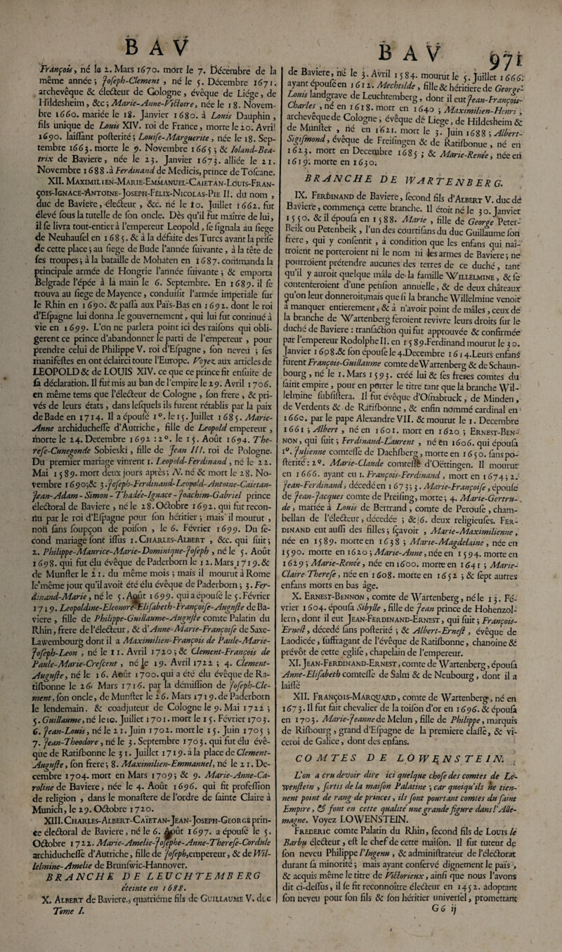 François, né le 2. Mars 1670. mort le 7. décembre de la même année; Jofeph-Clement , né le 5. Décembre 1671. archevêque Ôc éleéteur de Gologne, évêque de Liège, de Hildesheim, &c; Marte-Anne-ViElotre, née le 18. Novem¬ bre 1660. mariée le 18. Janvier 1680. à Louis Dauphin, fils unique de Louis XIV. roi de France, morte le 20. Avril 1690. laiflànt pofterité; Lomfe-Marguerite, née le 18. Sep¬ tembre 1663. morte le 9. Novembre 1665 ; ôc Ioland-Bea- trtx de Bavière, née le 25. Janvier 1673. alliée le 21. Novembre 1688 .à Ferdinand de Medicis, prince de To(cane. XII. Maximil 1 en-Marie-Emmanuel-Caiet an-Louis-Fran- çois-Ignace-Antoine-Joseph-Felix-Nicolas-Pie II. dit nom , duc de Bavière, éleéteur , &c. rié le io. Juillet 1662. fût élevé fous la tutelle de Ton oncle. Dès qu’il fut maître de lui, il fe livra tout-entier à l’empereur Léopold, le fignala au fiege de Neuhaulèl en 168 5. & à la défaite des Turcs avant la prifè de cette place ; au fiege de Bude l’année fuivante, à la tête de fes troupes ; à la bataille de Mohaten en 1687. conlmanda la principale armée de Hongrie l’année fuivante ; ôc emporta Belgrade l’épée â la main le 6. Septembre. En 1689. il fe trouva au fiege de Mayence, conduilît l’armée impériale fin¬ ie Rhin en 1 690. ôc pallà aux Païs-Bas en 1692. dont le roi d’Efpagne lui donna le gouvernement, qui lui fut continué à vie en 1699. L’on ne parlera point ici des raifons qui obli¬ gèrent ce prince d’abandonner le parti de l’empereur , pour prendre celui de Philippe V. roi d’Efpagne, Ion neveu -, lès manifeftes en ont éclairci toute l’Europe. Voyez, aux articles de LEOPOLD & de LOUIS XIV. ce que ce prince fit enfuite de là déclaration. Il fut mis au ban de l'empire le 29. Avril 1706. en même tems que l’éleéteur de Cologne , fon frere , ôc pri¬ vés de leurs états, dans lelquels ils furent rétablis par la paix de Bade en 1714. Il a époufe i°. le 15. Juillet 1685. Marie- Anne archiducheflè d’Autriche, fille de Léopold empereur , morte le 24.Décembre 1692 :2°. le 15. Août 1694. Tbe- refe-Cuneqonde Sobieski, fille de Jean IIf. roi de Pologne. Du premier mariage vinrent 1. Léopold-Ferdinand , né le 22. Mai 1589. mort deux jours après; N. né ôc mort le 28. No¬ vembre I 690',Sc 3 .Jofepb-Ferdinand-Léopold-Antoine-Caietan- Jean-Adam - Simon - Thade'e-lgnace - “Joachim-Gabriel prince éleétoral de Bavière , né le 28. Oétobre 1692. qui fut recon¬ nu par le roi d’Ëfpagne pour Ion héritier ; mais il mourut , non fans fbupçon de poifon , le 6. Février 1699. Du fé¬ cond mariage font iffiis 1.Charles-Albert , &c. qui fuit; 2. Philippe-Maurice-Marie-Dominique-Jofieph , né le 5. Août 1698. qui fut élu évêque de Paderborn le 12. Mars_i 719.& de Munfler le î 1. du même mois ; mais il mourut à Rome le'même jour qu’il avoit été élu évêque de Paderborn ; 3. Fer¬ dinand-Marie , né le 5. Août 1699. qui a époufe le 5. Février 1719. Leopoldine-EleonorVElifabeth'Françoifc-Ai4gufte de Ba¬ vière , fille de Philippe-Guillaume-Augufie comte Palatin du Rhin, frere de l’éleéteur, & d’Anne-Mane-Françoife deSaxe- Laivembourg dont il a Maximilien-François de Paule-Marie- Jofeph-Leon , né le 11. Avril 1720 ; ôc Clemcnt-François de Paule-Mane-Crefcent, né Je 19. Avril 1722 ; 4. Clement- Augujle, né le 1 6. Août 1700. qui a été élu évêque de Ra- tifbonne le 2 6- Mars 1716. par la démiffion de Jofeph-Clc- ment, fbn oncle, de Munfler le 2 6. Mars 1719. de Paderborn le lendemain, ôc coadjuteur de Cologne le 9. Mai 1722 ; 5. Guillaume,né le 10. Juillet 1701. mort le 15. Février 1703. 6. “jean-Louis, né le 21. Juin i702.mortle 15. Juin 1705 ; 7. Jean-Fheodore , né le 3. Septembre 1703. qui fut élu évê¬ que de Ratifbonne le 3 1. Juillet 1719. à la place de Clement- Augufle, fbn frere ; 8. Maximilien-Emmanuel, né le 21. Dé¬ cembre 1704. mort en Mars 1709; ôc 9. Marie-Anne-Ca¬ roline de Bavière, née le 4. Août 1696. qui fit profeffion de religion > dans le monaftere de l’ordre de faintc Claire à Munich, le 29. Oétobre 1720. XIII. Charles-Albert-C aïetan- Jean- Joseph-Geo r ge prin¬ ce éleétoral de Bavière, né le 6. Août 1697. a époufe le 5. Octobre 1722. Marie-Amelie-Jofephe-Anne-Therefe- Cordule archiducheflè d’Autriche, fille de Jofeph,empereur, & de Wil- lelmine-Amelie de Brunfwic-Hannover. BRANCHE DE L EU C H T E MB ERG e’teinte en 1688. X. Albert de Bavière,, quatrième fils de Guillaume V. di e Terne I. B A V 971 de Bavière, ni* le j. Avril 1584. mourut le (.Juillet 1«Stf: ayant epoufe en .Su. AùckiUe, fille & héritière de GW Lohh landgrave de Leuchtemberg, dont il eut Jtm-franU- Ch?U[ .«/■> tdrs.mort en 1640 -, MaxLlien-Hcn , archevequede Cologne, évêque dé Liege, de Hildesheim& de Munfter , ne en . «ai. mort le ;. Juin .688 s Albert- Sigifmond, eveque de Freifingen & de Ratilbonue , né en .«15. mort en Décembre 16S5 i & Mlrie-Raki néeeri 1619: morte en 1630. BRANCHE DE W A RTE N B ERG. IX. Ferdinand de Bavière, fécond fils d’ArBERT V. duedd Bavière,commença cette branche. Il étoitnéle 30.Janvier 15 50- & il époufa en 1588. Marie , fille de Georre Peter- Beik ou Petenbeik , l’un des courtifiinsdu duc Guillaume fon frere, qui y confentit , à condition que les enfans qui naî¬ traient ne porteraient ni le nom ni les armes de Bavière; ne pourraient prétendre aucunes des terres de ce duché , tant qu’il y aurait quelque mâle de la famille Willelmine , Ôc fe contenteraient d’une penfion annuelle, Ôc de deux châteaux cju on leur donneroit;mais que fi la branche Willelmine venoit a manquer entièrement ,ôc à n’avoir point de mâles, ceux de la branche de 'Wartenberg feraient revivre leurs droits fur le duché de Bavière : tranfàétion qui fut approuvée & confirmée par 1 empereur Rodolphe II. en 15 89-Fcrdinand mourut le 3 o. Janvier 1 6p8.& fon époufe le 4«Decembre 1614.Leurs enfàni furent François-Guillaume comte de Wartenberg ôc deSchaun- bourg , né le 1. Mars 1593. créé lui ôc les frétés comtes du fàint empire , pour en porter le titre tant que lâ branche Wil¬ lelmine fubfiftera. Il fut évêque d’Olhabruck, de Minden , de Verdents ôc de Ratifbonne, ôc enfin nommé cardinal en 166c. par le pape Alexandre VII. & mourut le 1. Décembre 1661 ; Albert, ne en 1601. mort en 1620 ; Ernest-Ben- non , qui fuit ; Ferdinand-Laurent , né en 1606. qui époufa V. Julienne comteflè de Dachfberg, morte en 16 5 o. fans po- fferité : 20. Marie-Claude comteflè d’Oëttingen. Il mourut en j 666. ayant eu 1. François-Ferdinand, mort en 1 674 ; 2. Jean-Ferdinand, décédé en 1 6 7 3 ; 3. Mane-Françoife, époufe de Jean-Jacques comte de Preifing, morte; 4. Marie-Gertru- . de, mariée à Louis de Bertrand , comte de Peroufe , cham¬ bellan de l’éledeur, décedée ; &;6. deux religieufes. Fer¬ dinand eut aufli des filles ; fçavoir , Marie-Maximilienne, née en 1589- morte en 1638 ; Marie-Magdelame , née en 1590. morte en 16 2 o ; Marie-Anne, née en 1594. morte en 1 629 ; Marie-Rene’e, née en 1600. morte en 164 r ; Marie- Claire Therefe , née en 1608. morte en 1652 ; ôc fèpt autres enfans morts en bas âge. X. Ernesi-Bennon , comte de Wartenberg, né le 13. Fé¬ vrier 1604. époufii Sibylle , fille de Jean prince de Hohenzol- lern, dont il eut Jean-Ferdinand-Ernest , qui fuit ; François- Erned, décédé fans pofterité ; ôc Albert-Ernejl, évêque de Laodicée, ïiiffragant de l’évêque de Ratifbonne, chanoine ôc prévôt de cette eglifè, chapelain de l’empereur. XI. Jean-Ferdinand-Ernest, comte de Wartenberg, époufa Anne-Elifabeth comteflè de Salni ôc de Neubourg , dont il a laifle XII. Françôis-MArquard, comte de Wartenberg*, né en 167 3- Il fut fait chevalier de la toifon d’or en 1696. ôc époufa en 1703. Marie-Jeanne de Melun, fille de Philippe, marquis de Rifbourg, grand d’Efpagne de la première claflè, ôc vi- ceroi de Galice, dont des enfans. COMTES DE LOWENSTEIN. L'on a cru devoir dire ici quelque chofe des comtes de Le- ypenfiein , fertis de la maifon Palatine ; car quoiqu'ils ne tien¬ nent point de rang de princes, ils font pourtant comtes du faint Empire, & font en cette qualité une grande figure dans P Alle¬ magne. Voyez LOWENSTEIN. Frédéric comte Palatin du Rhin, fécond fils de Louis le Barbu éleéteur, eft le chef de cette maifon. il fut tuteur de fbn neveu Philippe l'ingenu , ôc adminiftrateur de l’éleétorat durant fa minorité ; mais ayant confèrvé dignement le pais > ôc acquis même le titre de ViEtoneux, ainfi que nous l’avons dit ci-deflus, il fe fit reconnoître éleéteur en 145 2. adoptant fbn neveu pour fon fils ôc fon héritier univerlèl, promettant