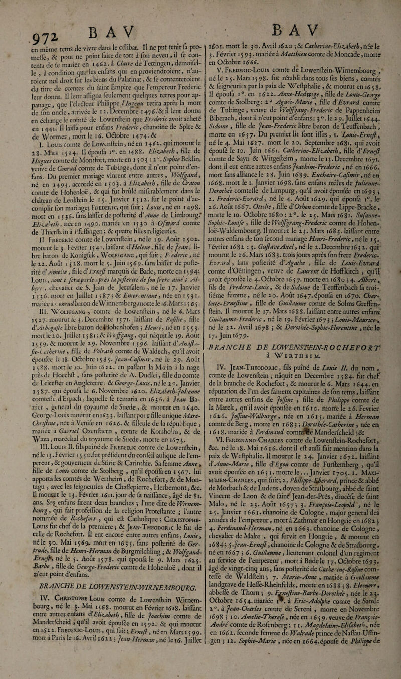 en même rems de vivre dans le célibat. Il île put tenir la pro¬ mue j & pour ne point faire de tort à fon neveu , il fe con¬ tenta de le marier en 1461. à Claire de Tettingen, demoifel- le , à condition que1 les enfans qui en proviendraient, n’au- roient nul droit fur ies biens du Palatinat, & fe contenteraient du titre de comtes du laint Empire que l’empereur Frédéric leur donna. Il leur afligna feulement quelques terres pour ap- panage, que i électeur Philippe F Ingénu, retira après la mort de fon oncle, arrivée le 12. Décembre 147^. & il leur donna en échange le comté de Lowenftein que Frédéric avoit acheté en 1441. IÎ laiflâ pour enfans Frédéric, chanoine de Spire & de Wormes , mort le 16. Oétobre 1474. & 1. Louis comte de Lowenftein , né en 14£2. qui mourut le ig. Mars 1524. Il époufa i°. en 1488. Elizabeth, fille de Hugues comte de Montfort, morte en 1503: 1. Sophie Beklin, Veuve de Conrad comte de Tubinge,dont il n’eut point d’en¬ fans. Du premier mariage vinrent entre autres, Wolfgand, né en 1493. accordé en 1503.3 Elizabeth , fille de Craton comte de Hohenloe, 6c qui fut brûlé miferablement dans le château de Leolftein le 15. Janvier 1512. fur le point d’ac¬ complir Ion mari âge; Frédéric, qui fuit ; Louis, né en 1498. mort en 15 56. fans laiftèr de pofterité & Anne de Limbourg.* Elizabeth, née en 1490. mariée en 1530 à Ofvpard comte de Thierftdn à ftfcffingen; & quatre filles reügieufes. II Frédéric comte de Lowenftein , néle 19. Août 1502. mourut le 3. Février 15 41. lailïant d’Helcne, fille de Jean, li¬ bre baron de Konigfek , Wolffgang ,qui fuit ; F edenc , né le 22. Août 1528. mort le 5. Juin 1569. (anslaiftèr de pofte¬ rité d’Amehe , fille d'Ernejl marquis de Bade, morte en 15 94; Louis, aont 1 fera parle (-.près la pojlerite de fon frère aine ; Al¬ bert , chevalier de S. Jean de Jerufàlem , né le 1 7. Janvier 1536. mort en Juillet 1 \ 87 ; 6c Emerinttane, née en 1531. mariée a < onradbaron deWinnemberg,morte le 16.Mars 1565. IIl. Wolffgang , comte de Lowenftein , né le 6. Mars 15 27. mourut ie 3. Décembre 1571. laiftant de Rojilie, fille d’Arbogafle libre baron de Fiohcnhofen ; Henri, né en 1553. mort le 2 o. Juillet 15 81 \6c hVojfgang, qui naquit le 19. Août 15 59. & mourut le 29. Novembre 1 596. laiftant d’AnaJla- Jie-( t.therine, fille de Foirât h comte de Waldech, qu’il avoit époufée le 18. Oétobre 1585. Jean-Cafimir, né le 29. Août 1588. mort le 10. juin 1622. en paftanr la Main à la nage près de Hoechft , (ans pofterité de A. Dudlei, fille du comte de L eicefter en Angleterre ■ & George-Louis, né le 2 0. Janvier 1587- qui époufa le 6.Novembre 1620. Elizabeth-julienne comtefle d’Erpach, laquelle fe remaria en 1636. à Jean Ba- nier , general du royaume de Suede, 6c mourut en 1640. George-Louis mourut en 163 3. laiftant pot r fille unique Marc- Chnjhne,née à Venilè en 1626. & filleule de la république , mariée a GaLnel Oxenftiern , comte de Korshohn, 6c de Waza , maréchal du royaume de Suede, morte en 167 3. III. Louis II. fils puîné de Frédéric comte de Lowenftein, né le 13. Février 15 3 o.fut préfident du confèil aulique de l’em¬ pereur , 6c gouverneur deStirie & Carinthie. Sa femme Anne, fille de L ouis comte de Stolberg , qu’il époufa en 1567. lui apporta les comtés de Wertheim , de Rochefort, & de Mon- tagu , avec les feigneuries de Chaflepierre, Herbemont, &c. Il mourut le 13. Février 1611. jour de fa naiflânee, âgé de 81. ans. Ses^enfans firent deux branches ; l’une dite d eVFirnem- bourg , qui fait profeflîon de la religion Proteftante ; l’autre nommée de Rochefort , qui eft Catholique ; Christophe- Louis fut chef de la première ; 6c Jean-Theodoric le fut de celle de Rochefort. Il eut encore entre autres enfans, Louis, néle 30. Mai 156% mort en 1635. fans pofterité de Ger¬ trude, fille de Henri-Herman de Burgmilchling ; 6c Wolfgand- Erncfb, né le 5. Août 1578. qui époufa le 9. Mars 1625. Barbe , fille de George-Frédéric comte de Hohenloe , dont il n’eut point d’enfans. BRANCHE DE LOWENSTEIN-WIRNEMBOURG. IV. Christophe Louis comte de Lowenftein WQrnetn- bourg, né le 3. Mai 1568. mourut en Février i£j8. laiftant entre autres enfans à Elizabeth, fille de Joachim comte de Manderfcheid ,quil avoit epoufee en 1592. 6c qui mourut en it>2 2. Frederic-Louis , qui fuit ; Ernejl, né en Mars 1599. mort a Paris le \ 6. Avril 1622; Jean-Herman, né le 16. Juillet idbi. mort le 30. Avril 1610 ;& Catherine-Elizabeth, née le 3. Février 1593. mariée à Matthieu comte de Moncade, rnorté en Oétobre 1666. V. Fkederic-Louis comte de Lowenftein-Wirnembourg , né le 2 5. Mars 1598. fut rétabli dans tous les biens , comtés 6c feigneuries par la paix de Weftphalie , 6c mourut en 165 8. Il époufa 1 en 1622. Anne-Hedypige , fille de Louis-George comte de Stolberg : 2° Agnes-Marie , fille d'Evrard comte de Tubinge , veuve de Woljfgang-Frédéric de Pappenheim Biberach, dont il n’eut point d’enfans : 3 °. le 29. Juillet 1644. Sidoine , fille de Jean-Frederic libre baron de Teuffcnbach , morte en «657. Du premier lit font ifîiis , 1. Louis-Ernefl, né le 4. Mai 1627. mort le 20. Septembre 1681. qui avoit époufé le 10. Juin 166t. Catherine-Elizabeth, fille d’Frneft comte de Sayn 6c Witgeftcim , morte le 13.Décembre 1671. dont il eut entre autres enfans Joachim-Frederic , né en 1666. mort fans alliance le 28. Juin 1689. Euchaire-Cafmir, né en 1668. mort le 1. Janvier 1698. fans enfans mâles de Julienne- Dorothée comtefle de Limpurg, qu’il avoit époufée en 1693 ; 2. Fredenc-Evrard, né le 4. Août 1629. qui époufa iQ. le 2 6. Août 1667. Ottilie, fille d'O thon comte de Lippe-Bracke, morte le 10. OéFabre 16S0 : 2°. le 25. Mars 1681. Sufanne- Sophie-Lomfe , fille dtWolffgrang-Eredcric comte de Hohen- loé-Waldembourg. Il mourut le 23. Mars 1683. laiftant entre autres enfans de fon fécond mariage Henri-Frédéric, néle 15. Février 1682 13. GuflaveAxel, né le 2.Décembre 163 2. qui mourut le 26. Mars 16 S 3. trois jours après fonfrere Frederic- Evrard, fans pofterité d’Agathe , fille de Huis-Evrard comte d’Oettingen, veuve de Laurent de Hoffkirch , qu’il avoit époufée le 4. Oétobre 16 5 7. morte en 16 8 o ; 4. Albert, fils de Fredcnc-Louis, 6c de Sidoine de Teuffenbach fà troi- fiéme femme, néle 20. Août 1647.époufa en 1670. Char¬ lotte-Ernefime , fille de Guillaume comte de Solms Greffe»- ftein. Il mourut le 17. Mars 168S. laiftant entre autres enfans Guillanme-Fredenc , né le 19. Février 1673 ; Louis-Maurice , né Je 22. Avril 1678 i 8c Dorothée-Sophie-Elorentme , née le \-j< Juin 1679. BRANCHE DE LOWENSTEIN-R O C H E F O R T à Wertheim. IV. Jean-Theodoric, fils puîné de Louis 11. du nom , comte de Lowenftein , naquit en Décembre 1584. fut chef de la branche de Rochefort, 6c mourut le 6. Mars 1644. en réputation de l’un des fameux capitaines de fon tems, laiftant entre autres enfins de Jojfme , fille de Philippe comte de la Marck, qu'il avoit époufée en 161 o. morte le 2 6. Février 1 616. Joffrne-Walburge, née en 1615. mariée à Herman comte de Berg , morte en iég 3 ; Dorothée-Catherine , née en 1618. mariée à Ferdinand comte^é Manderfcheid ;& VI. Ferdinand-Charles comte deLowenftein-Rochefbrt, Scc. né le 18. Mai 1616. dont il eft aufti fait mention dans la paix de Weftphalie. Il mourut le 24. Janvier 1672. laiftant d’Anne-Marte , fille d'Egon comte de Furftemberg , qu’il J avoit époufée en 1651. morte le... Janvier 1705. 1, Maxi¬ milien-Charles , qui fiiit; 2. Philippe-Eberard, prince & abbé de Morbach 6c de Ludens, doyen de Strafbourg, abbé de faine Vincent de Laon 6c de fàint Jean-des-Prés, diocèfé de fiint 1 Malo, né le 23. Août 1657; 3. François-Léopold , né le 25. Janvier i 661. chanoine de Cologne , major general des armées de l’empereur, mort à Zathmar en Hongrie en 1682 > 4. Eerdmand-Herman, né en 1663. chanoine de Cologne , chevalier de Maire , qui férvit en Hongrie , & mourut en 16 8 4 > 5 • Jean-Ernejl, chanoine de Cologne & de Strafbourg, né en 1667 5 6- Guillaume, lieutenant colonel d’un régiment au fcrvice de l’empereur , mort à Budele 17. Oétobre 1693. âgé de vingt-cinq ans, fans pofterité de Cathe ine-Rofine com- teffè de Waldftein; 7. Marie-Anne , mariée à Guillaume landgrave de Heftè-Rheinfelds, morte en 1688 ; 8 - Elecnore, abbeflè de Thorn ; 9. Exnejlme-Barbe-Dorothée , née le 2 3.. Oétobre 1654.mariée à Eric-Adolphe comte deSaml: 20. à Jean-Charles comte de Sereni , morre en Novembre 1698 ; 10. Amelie-Therefe, née en 1659. veuve de François- André comte de Rofènberg ; 11. Magdelaint-Ehfabeth, née en 1662. féconde femme de Walrade prince deNaftàu-UlTin- gen ; 12. Sophie-Marie , née en 1664.époufe de Philippe dç