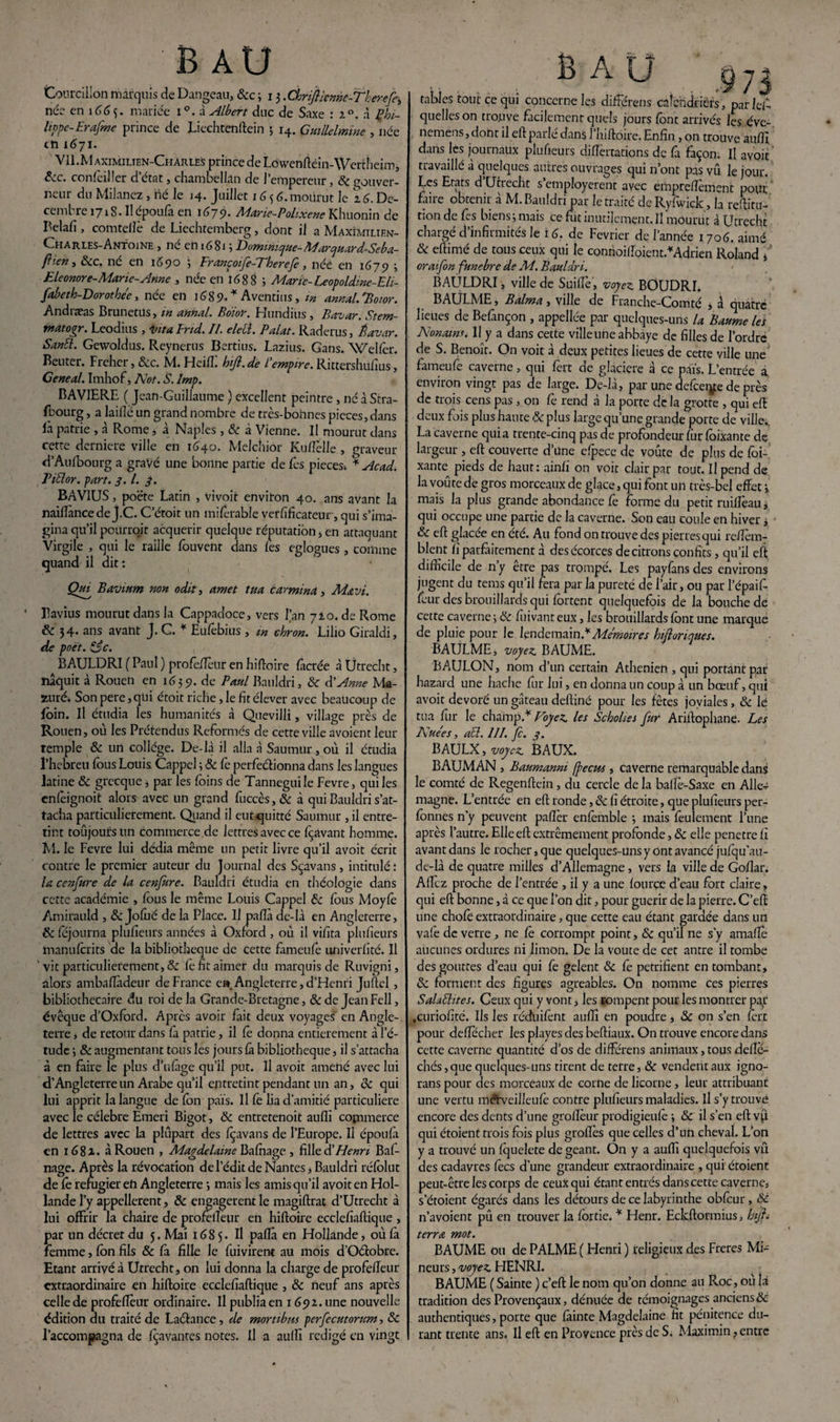 Courcillon marquis de Dangeau, &c 3 13 .Chrifiicnne-Theref^ née en îé(>3. mariée i°. à Albert duc de Saxe : i°. à Phi¬ lippe-Erafine prince de JLiechtenftein 3 14. Gmllelmine , née en 1671. Vll.M aximilien-Charles prince de Lowenftèin-Wertheim, 6cc. confoiller d’état, chambellan de l’empereur, & gouver¬ neur du Milanez, hé le 14. Juillet 16 3 6. mourut le 2.6. Dé¬ cembre 1718. Il époufa en 1679. Marie-Polixene Khuonin de Belafi , comtellè de Liechtemberg, dont il a Maxîmilien- Charles-Antoine , né eh 1681 ; Dominique-M’arquard-Seba- fî’en > 8cc. ne en 1S90 ; Francoife-Vherejè, née en 1679 3 Eleonore-Marie- Anne , née en 1688 ; Marie- Leopoldme-Eli- fabeth-Dorothéc, née en 16S9. * Aventius, m antial.'Botor. Andiæas Brunctus , m annal* Boior. Flundius 5 Bavar. Stem- mat ogr. Leodius , inta Fnd. II. elell. P dut. Raderus, Éavar. SanEl. Gewoldus. Reynerus Bertius. Lazius. Gans. Welfer. Beuter. Freher, &c. M. Heiffi hijl.de Iempire. Rittershufius, Geneal. Imhof, Not. S. Imp. BAVIERE ( Jean-Guillaume ) excellent peintre , né à Stra¬ sbourg , a laide un grand nombre de très-bohnes pièces, dans là patrie , à Rome, à Naples , 8c à Vienne. Il mourut dans cette derniere ville en 1640. Melchior Kudélie , graveur d’Aufbourg a gravé une bonne partie de lès pièces * slcad. Tiüor. part. 3.1. 3. BAVIUS, poète Latin , vivoit environ 40. ans avant la naiflancede j.C. C’étoit un miforable vérificateur , qui s’ima¬ gina qu’il peurroit acquérir quelque réputation, en attaquant Virgile , qui le raille fouvent dans les eglogues , comme quand il dit : Qui' Bavium non odit, amet tua car mina , Mavi. * Bavius mourut dans la Cappadoce, vers l’an 710. de Rome 6c 34. ans avant J. C. * Eufobius , w chron. Lilio Giraldi, de poet. &c. BAULDRI ( Paul ) profofietir en hiftoire lactée à Utrecht, naquit à Rouen en 1639. de Paul Bauldri, 8c d'Anne Ma- zuréi Son pere ,qhi étoit riche, le fit élever avec beaucoup de foin. Il étudia les humanités à Quevilli, village près de Rouen, où les Prétendus Reformés de cette ville avoient leur temple & un collège. De-là il alla à Saumur, où il étudia l’hebreu fous Louis Cappel 3 8c fe perfectionna dans les langues latine 8c grecque, par les foins de Tanneguile Fevre, qui les enfoignoit alors avec un grand fuccès, 8c à qui Bauldri s’at¬ tacha particulièrement. Quand il eutquitté Saumur , il entre¬ tint toûjoursun commerce de lettres avec ce fçavant homme. M. le Fevre lui dédia même un petit livre qu’il avoit écrit contre le premier auteur du Journal des Sçavans, intitulé : la conjure de la cenfure. Bauldri étudia en théologie dans cette académie , fous le même Louis Cappel 8c fous Moyfo Amirauld , 8c Jofoé de la Place. Il pafià de-là en Angleterre, 8c féjourna plufieurs années à Oxford , où il vifita plusieurs manuferits de la bibliothèque de cette fameufo univerlité. Il 'vit particulièrement, & le fit aimer du marquis de Ruvigni, alors ambafiàdeur de France e». Angleterre, d’Henri Juftel, bibliothécaire du roi de la Grande-Bretagne, 8c de JeanFell, évêque d’Oxford. Apres avoir fait deux voyages' en Angle¬ terre , de retour dans fa patrie, il fe donna entièrement à l’é¬ tude 3 8c augmentant tous les jours (a bibliothèque, il s’attacha à en faire le plus d’ufàge qu’il put. Il avoit amené avec lui d’Angleterre un Arabe qu’il entretint pendant un an, 8c qui lui apprit la langue de fon pais. Il fe lia d’amitié particulière avec le célébré Emeri Bigot, 8c entretenoit aufii commerce de lettres avec la plupart des fçavans de l’Europe. Il époufii en 1681. à Rouen , Magdelaine Bafnage , fille 81 Henri Baf- nage. Après la révocation de l’édit de Nantes, Bauldri réfolut de le réfugier eh Angleterre j mais les amis qu’il avoir en Hol¬ lande l’y appellerent, 8c engagèrent le magiftrat d’Utrecht à lui offrir la chaire de profeileur en hiftoire ecclefiaftique , par un décret du 5. Mai 1685. Il pafia en Hollande, où là femme, fon fils 8c fa fille le fuivirent au mois d’Oéiobre. Etant arrivé à Utrecht, on lui donna la charge de profeileur extraordinaire en hiftoire ecclefiaftique , 8c neuf ans après celle de profeffour ordinaire. Il publia en 1692. une nouvelle édition du traité de Laéhnce, de mortibm perjecutorum, 8c l’accompagna de {bavantes notes. Il a aufii rédigé en vingt I B A U £73 tables tout ce qui concerne les différens calendriers, par les¬ quelles on trouve facilement quels jours font arrivés les éve- nemens,doht il eft parlé dans l’hiftôire. Enfin , on trouve aufii dans les journaux plufieurs diftertations de fà façon. Il avoit travaillé à quelques autres ouvrages qui n’ont pas vû le jour. Les Etats d Utrecht s’employèrent avec erhpreffoment pour faire obtenir à M. Bauldri par le traité de Ryfwick, la reftitu- tion de Ces biens 3 mais ce fût inutilement. Il mourut à Utrecht chargé d’infirmités le ré. de Février de l’année 1706. aimé 8c eftinié de tous ceux qui le connoifioient.* Adrien Roland * ' oraifon funebre de M. Bauldri. BAULDRI, ville de Suiflè, voyez. BOUDRI. BAULME, Baima , ville de Franche-Comté j à quatre lieues de Befançon , appellée par quelques-uns la Baume les Nonaim. 11 y a dans cette villeune abbaye de filles de l’ordre de S. Benoît. On voit à deux petites lieues de cette ville une fameufe caverne, qui fort de glacière à ce pàïs. L’entrée a environ vingt pas de large. De-là, par une defceiye de près de trois cens pas , on fo rend à la porte de la grotte , qui eft deux fois plus haute 8c plus large qu’une grande porte de ville;, La caverne quia trente-cinq pas de profondeur fur foixante de largeur, eft couverte d une c{pece de voûte de plus de foi- xante^ pieds de haut: ainfi on voit clair par tout. Il pend de la voûte de gros morceaux de glace, qui font un très-bel effet 3 mais la plus grande abondance fo forme du petit ruilîèau, qui occupe une partie de la caverne. Son eau coule en hiver * 8c eft glacée en été. Au fond on trouve des pierres qui reffèm- blent fi parfaitement à des écorces de citrons confits, qu’il eft difficile de n’y être pas trompé. Les payfans des environs jugent du tems qu’il fera par la pureté de l’air, ou par l’épaif- four des brouillards qui fortent quelquefois de la bouche de cette caverne 3 8c fiiivant eux, les brouillards font une marque de pluie pour le lendemain.*Mémoires hiftonques. BAULME, voyez. BAUME. BAULON, nom d’un certain Athénien , qui portant par hazard une hache fur lui, en donna un coup à un bœuf, qui avoit dévoré un gâteau deftiné pour les fêtes joviales, & lé tua fur le champ.* Voyez, les Scbolies fur Ariftophane. Les Nuées, acl. III. Je. 3. BAULK, voyez. BAUX. BAUMAN, Baumanni (Jecus, caverne remarquable dans le comté de Regenftein, du cercle de la balfo-Saxe en Alle^ magne. L’entrée en eft ronde, 8c fi étroite, que plufieurs per- fonnes n’y peuvent pafter enfomble 3 mais feulement l’une après l’autre. Elle eft extrêmement profonde, 8c elle pénétré fi avant dans le rocher, que quelques-uns y ont avancé jufqu’au- de-là de quatre milles d’Allemagne, vers la ville de Goflar. Allez proche de l’entrée , il y a une fourçe d’eau fort claire, qui eft bonne, à ce que l’on dit, pour guérir de la pierre. C’eft une chofoextraordinaire, que cette eau étant gardée dans un va!e de verre , ne fo corrompt point, & qu’il ne s’y amaftè aucunes ordures ni limon. De la voûte de cet antre il tombe des gouttes d’eau qui fe gelent 8c fo pétrifient en tombant, 8c forment des figures agréables. On nomme ces pierres Salaéhtes. Ceux qui y vont, les rompent pour les montrer par .curiofité. Ils les réduifont aufii en poudre, 8c on s’en fort pour deffecher les playes des beftiaux. On trouve encore dans cette caverne quantité d’os de différens animaux,tous deflé- chés ,que quelques-uns tirent de terre, 8c vendent aux igno- rans pour des morceaux de corne de licorne , leur attribuant une vertu méfveilleufo contre plufieurs maladies. Il s’y trouve encore des dents d’une grofieur prodigieufo 3 & il s’en eft v(x qui étoient trois fois plus groffes que celles d’un cheval. L’on y a trouvé un fquelete de géant. On y a aufii quelquefois vû des cadavres focs d'une grandeur extraordinaire , qui étoient peut-être les corps de ceux qui étant entrés dans cette caverne, s’étoient égarés dans les détours de ce labyrinthe obfcur , 8c n’avoient pû en trouver la fortie. * Ffenr. Eckftormius, htjh terra mot. BAUME ou de PALME ( Henri ) religieux des Freres Mi¬ neurs , voyez HENRI. BAUME ( Sainte ) c’eft le nom qu’on donne au Roc, où là tradition des Provençaux, dénuée de témoignages anciens & authentiques, porte que fàinte Magdelaine fit pénitence du¬ rant trente ans, Il eft en Provence près de S. Maximin, entre