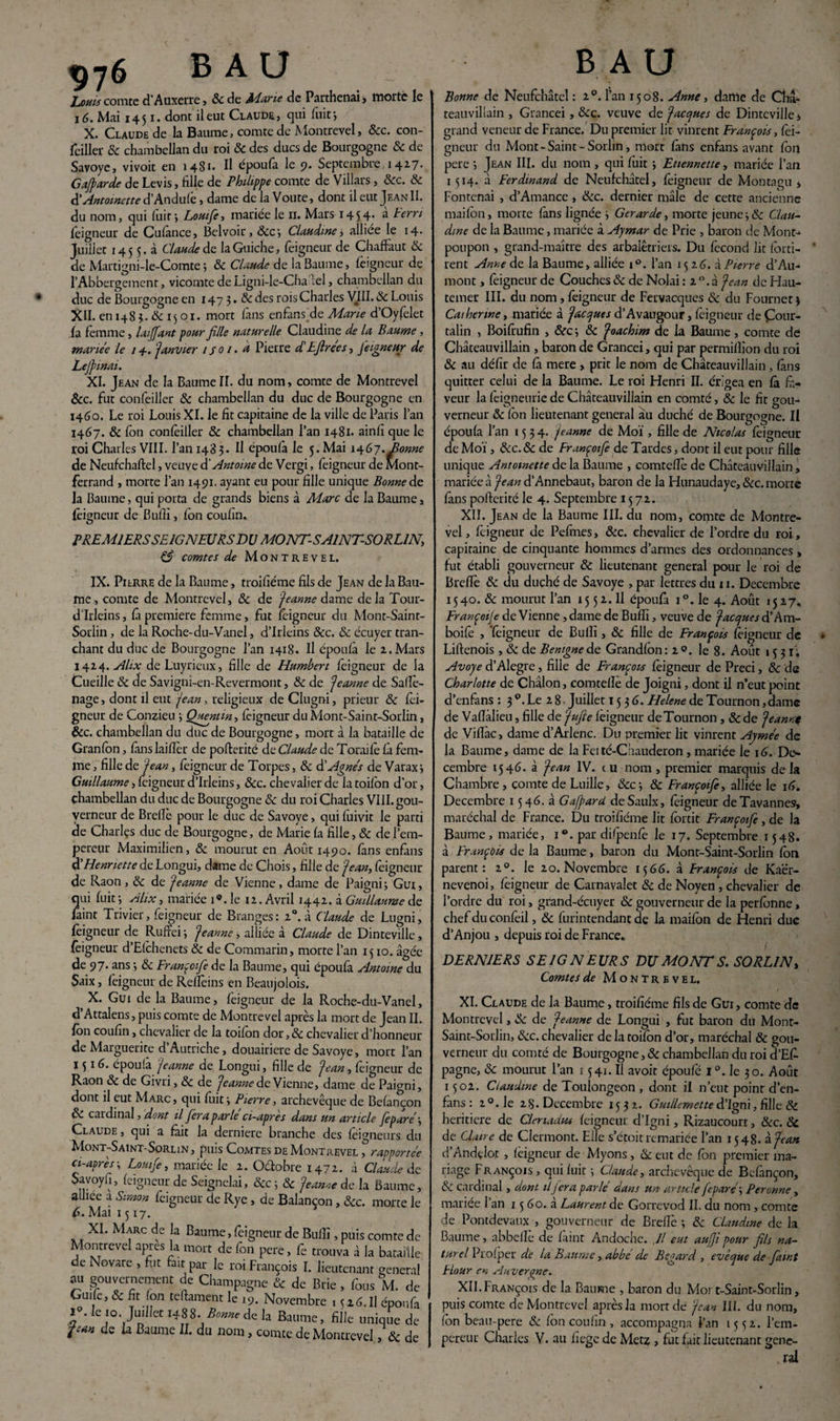 yy6 B A U _ Louis comte d'Auxerre, 8c de Ahurie de Parthenai , morte le 16. Mai 1451. dont il eut Claude, qui luit j X. Claude de la Baume, comte de Montrevel, &c. con¬ feiller 8c chambellan du roi 8c des ducs de Bourgogne 8c de Savoye, vivoit en 1481- Il époufa le 9. Septembre 1417. Gajparde de Levis, fille de Philippe comte de Villars , 8cc. 8c & Antoinette d’Andufe, dame de la Voûte, dont il eut Jf.an II. du nom, qui fuit, Louifie, mariée le 11. Mars 1454* a terri foigneur de Cufânce, Belvoir, &c‘, Claudine, alliee le 14- Juillet 145 5. à Claude de laGuiche, leigneur de Chafïâut 8c de Martigni-le-Comte ; & Claude de la Baume, leigneur de l’Abbergement, vicomte de Ligni-Ie-Cha lel, chambellan du duc de Bourgogne en 1473. 8c des rois Charles VIII. 8c Louis XII. en 1483. & 15 01. mort fans enfans de Marie d’Oyfelet la femme, laiffant pour fille naturelle Claudine de la Baume , mariée le 14-. janvier 1 soi. à Pierre d'Efirees, feigneur de Lejpmai. XI. Jean de la Baume II. du nom, comte de Montrevel &c. fut confeiller 8c chambellan du duc de Bourgogne en 1460. Le roi Louis XI. le fit capitaine de la ville de Paris l’an 1467. 8c Ion confeiller & chambellan l’an 1481. ainfi que le roi Charles VIII. l’an 1483. Il époufa le 5. Mai 1467. Bonne de Neufchaftel, veuve d’Antoine de Vergi, feigneur de Mont¬ ferrand , morte l’an 1491, ayant eu pour fille unique Bonne de la Baume, qui porta de grands biens à Marc de la Baume, feigneur de Bufii, Ion coufin. PREMIERS SEIGNEURS DU MONT-SAINT-SORLIN, & comtes de Montrevel. IX. Pierre de la Baume, troifiéme fils de Jean de la Bau¬ me , comte de Montrevel, 8c de jeanne dame de la Tour- d’Irleins, fâ première femme, fut feigneur du Mont-Saint- Sorlin, de la Roche-du-Vanel, d’Irleins &c. 8c écuyer tran¬ chant du duc de Bourgogne l’an 1418. Il époufa le 2., Mars 1424. Alix de Luyricux, fille de Humbert feigneur de la Cueille 8c de Savigni-en-Revermont, 8c de jeanne de Safïè- nage, dont il eut jean, religieux de Clugni, prieur 8c fei¬ gneur de Conzieu ; Quentin, feigneur du Mont-Saint-Sorlin, &c. chambellan du duc de Bourgogne, mort à la bataille de Granfbn, fans laiflèr de pofterité de Claude de Toraifo fa fem¬ me , fille de jean, feigneur de Torpes, 8c d'Agnes de Varaxj Guillaume, feigneur d’Irleins, &c. chevalier de la toifon d'or, chambellan du duc de Bourgogne 8c du roi Charles VIII. gou¬ verneur de Brelïè pour le duc de Savoye, qui fuivit le parti de Charlçs duc de Bourgogne, de Marie fa fille, & de l’em¬ pereur Maximilien, & mourut en Août 1490. fans enfans d'Henriette de Longui, dame de Chois, fille de jean, feigneur de Raon, 8c de jeanne de Vienne , dame de Paigni; Gui, qui fuit 5 Alix, mariée 19. le 12. Avril 1442. à Guillaume de faint Trivier, feigneur de Branges: 20. à Claude de Lugni, feigneur de Ruft'ei 3 jeanne, alliée à Claude de Dinteville, feigneur d’Elchenets 8c de Commarin, morte l’an 1510. âgée de 97. ans -, 8c Françoifie de la Baume, qui époufa Antoine du Saix, feigneur de Relîèins en Beaujolois. X. Gui de la Baume, feigneur de la Roche-du-Vanel, d’Attalens, puis comte de Montrevel après la mort de Jean II. fbn coufin, chevalier de la toifon dor, 8c chevalier d’honneur de Marguerite d Autriche, douairière de Savoye, mort l’an 1516. époufâ jeanne de Longui, fille de jean, feigneur de Raon & de Givri, 8c de jeanne de Vienne, dame de Paigni, dont il eut Marc , qui fuit3 Pierre, archevêque de Befancon A. cardinal, dont il fera parle ci-apres dans un article fèparé\ Claude , qui a fait la derniere branche des feigneurs du Mont-Saint-Sorlin, puis Comtes de Montrevel , rapportée ci-après 3 Lomfe, mariée le 2. Octobre 1472. à Claude de Savoyh, feigneur de Seignelai, 8cc-,8c jeanne de la Baume, alliee a Simon feigneur de Rye , de Balançon, 8cc. morte le 6. Mai 1517. XI. Marc de la Baume, feigneur de Bufii, puis comte de Montrevel apres la mort de fbn pere, fe trouva à la bataille de Novare , fut fait par le roi François I. lieutenant general au gouvernement de Champagne & de Brie , fous M. de Guife, 8c fit Ion teftament le 19. Novembre 1 5 z6. U époufa f ‘Ie !°',JU'llet *488. Bonne de la Baume, fille uniqtie de pan de la Baume IL du nom, comte de Montrevel,8c de B A U Bonne de Neufchâtel : 20. l’an 1508. Anne , dame fie Cha- teauvillain , Grancei , 8cc. veuve de jaccjues de Dinteville > grand veneur de France. Du premier lit vinrent François, foi- gneur du Mont-Saint-Sorlin, mort fans enfans avant fbn pere ; Jean III. du nom , qui fuit 3 Etiennette, mariée l’an 1514. à Ferdinand de Neufchâtel, feigneur de Montagu j Fontcnai , d’Amance , 8cc. dernier mâle de cette ancienne maifon, morte fans lignée 3 Gerarde, morte jeune 3 & Clau¬ dine de la Baume, mariée à Aymar de Prie , baron de Mont- poupon , grand-maître des arbalétriers. Du fécond lit forti- rent Anne de la Baume, alliée i°. l’an 1526. à Pierre d’Au- mont, feigneur de Couches & de Nolai : 2°.à jean de Hau- temer III. du nom, feigneur de Fervacques & du Fournet 3 Catherine, mariée à jaccjues d’Avaugour, foigneur de Çour- talin , Boifoufin , 8cc 3 8c joachim de la Baume, comte de Châteauvillain , baron de Grancei, qui par permilîion du roi 8c au défir de fâ mere , prit le nom de Châteauvillain, fans quitter celui de la Baume. Le roi Henri IL crigea en fâ fa¬ veur la foigneurie de Châteauvillain en comté, 8c le fit gou¬ verneur 8c fon lieutenant general au duché de Bourgogne. Il époufa l’an 1534. jeanne de Moi, fille de Nicolas foigneur de Moi, 8cc.8c de Françoifie de Tardes, dont il eut pour fille unique Antoinette delà Baume , comteffo de Châteauvillain, mariée à jean d’Annebaut, baron de la Hunaudaye, 8cc. morte fans pofterité le 4. Septembre 1572. XII. Jean de la Baume III. du nom, comte de Montre¬ vel, foigneur de Pefmes, 8cc. chevalier de l’ordre du roi, capitaine de cinquante hommes d’armes des ordonnances , fut établi gouverneur 8c lieutenant general pour le roi de Brcffo 8c du duché de Savoye , par lettres du 11. Décembre 1540. & mourut l’an 15 5 2. Il époufa i°. le 4. Août 1527, Françoije de Vienne , dame de Bufii, veuve de jaccjues d’Am- boifo , foigneur de Bufii, 8c fille de François foigneur de Liftenois , 8c de Bemgne de Grandfon : 2 ». le 8. Août 1531'; Avoye d’Alegre, fille de François foigneur de Preci, 8c de Charlotte de Chalon, comtelîe de Joigni, dont il n’eut point d’enfans : 3 Le 2 8 Juillet ï 5 3 6. Helene de Tournon, dame de Vafialieu, fille de jufie feigneur deTournon , 8c de jeannt de Viflàc > dame d’Arlenc. Du premier lit vinrent Aymée de la Baume, dame de la Feité-Chauderon , mariée le 16. Dé¬ cembre 1546. à jean IV. e u nom , premier marquis de la Chambre , comte de Luille, &C3 & Françoifie, alliée le 16. Décembre 1546. à Gafpard deSaulx, foigneur deTavannes, maréchal de France. Du troifiéme lit forcit Françoifie , de la Baume, mariée, i“. par difpenfo le 17. Septembre 1548. à François de la Baume, baron du Mont-Saint-Sorlin fon parent: 20. le 20. Novembre 1566. à François de Kaër- nevenoi, foigneur de Carnavalet 8c de Noyen , chevalier de l’ordre du roi, grand-écuyer 8c gouverneur de la perfonne, chefduconfoil, 8c furintendant de la maifon de Henri duc d’Anjou , depuis roi de France. DERNIERS SEIGNEURS DU MONT S. SORL1N, Comtes de Montrevel. XI. Claude de la Baume, troifiéme fils de Gui, comte de Montrevel, 8c de jeanne de Longui , fut baron du Mont- Saint-Sorlin, 8cc. chevalier de la toifon d’or, maréchal & gou¬ verneur du comté de Bourgogne, 8c chambellan du roi d’Efo pagne, 8c mourut l’an 1541. Il avoit époufé 1 °. le 30. Août 1502. Claudine de Toulongeon , dont il n’eut point d’en¬ fans : 20. le 28. Décembre 1532. Guillemetted’Igm, fille 8c heritiere de Clenadm feigneur d’Igni, Rizaucourt, 8cc. 8c de Claire de Clermont. Elle s’étoit remariée l’an 1548. à jean d’Andçlot , feigneur de Myons, 8c eut de fon premier ma¬ riage François , qui fuit ; Claude, archevêque de Befançon, 8c cardinal , dont il jera parlé dans un article feparé\ Peronne, mariée l’an 15 60. à Laurent de Gorrevod II. du nom , comte de Pontdevaux , gouverneur de Brefiè 3 8c Claudine de la Baume, abbefle de faint Andocne. Il eut aufji pour fils na¬ turel Prof per de la Baume, abbé de Regard, evècjue de fiunt Hour en Auvergne. XII. François de la Baume , baron du Moi t-Saint-Sorlin, puis comte de Montrevel après la mort de jean III. du nom, fon beau-pere & fon coufin , accompagna l’an 15*; 2. l’em¬ pereur Charles V. au liege de Metz , fut fait lieutenant gene¬ ral