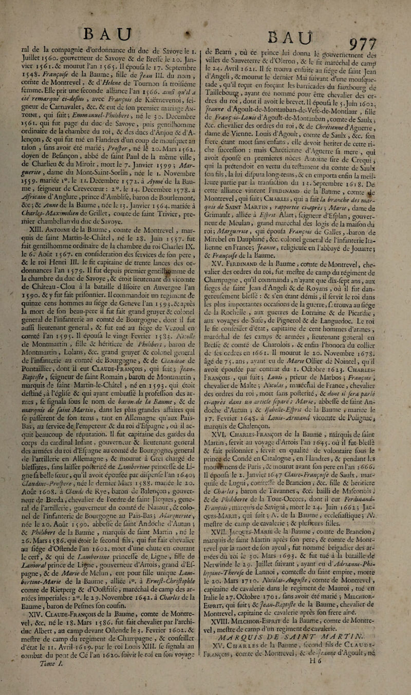 rai de la compagnie d’ordonnance du duc de Savoye le i. Juillet 1560. gouverneur de Savoye 8c de Brefic le 20. Jan¬ vier 15 61. & mourut l’an 15 G5. Il époufà le 17. Septembre 1548. Françoife de la Baume, bile de Jean III. du nom , comte de Montrevel, 8c d’Helene de Tournon là troifiéme femme. Elle prit une fécondé alliance l’an 1566. ainfi quil a été remarqué ci-defiu , avec François de Kacrnevenoi, lei- gneur de Carnavalet, &c. 8c eut de Ion premier mariage An¬ toine, qui fuit-, Emmanuel-Philibert, né Je 30. Décembre J561. qui fut page du duc de Savoye, puis gentilhomme ordinaire de la chambre du roi, 8c des ducs d’Anjou 8c d’A¬ lençon, & qui fut tué en Flandres d’un coup de inculquer au talon , fans avoir été marié; Profiter, né lé 20.Mars 1562. doyen de Belànçon, abbé de faint Paul de la même ville, de Charlieu 8c du Miroir, mort le 7. Janvier 15519 ; Mar¬ guerite , dame du Mont-Saint-Sorlin, née le 1. Novembre 1559. mariée i°. le 11. Décembre 1572. à Aymé de la Bau¬ me, feigneur de Crevecœur: 20. le 14. Décembre 1578. a Africain d’Anglurc, prince d’Amblife, baron de Bourlemont, &c ; 8c Anne de la Baume, née le 13. Janvier 1564. mariée à Charles-Maximilien de Griller, comte de làint Trivier, pre¬ mier chambellan'du duc de Savoye. XIII. Antoine delà Baume, comte de Montrevel , mar¬ quis de làint Martin-le-Châtel, né le 28. Juin 1557. fut fait gentilhomme ordinaire de la chambre du roi Charles IX. le 6. Août 1567. en conlîderation des fervices de fon pere , &c le roi Henri III. le fit capitaine de trente lances des or¬ donnances l’an 1579. Il fut depuis premier gentilhomme de la chambre du duc de Savoye ,8c étoit lieutenant dit vicomte de Château-Clou à la bataille d Ilîoire en Auvergne l’an 1 5 90. 8c y fut fait prifonnier. Ilcommandoit un régiment de quinze cens hommes au liège de Geneve l’an 1 s 9 3.8c après la mort de fon beau-pere il fut fait grand gruyer 8c colonel general de l’infanterie au comté de Bourgogne, dont il fut aufil lieutenant general, 8c fut tué au liège de Vezoul en comté l’an 1595. Il époufà le vingt Février 1533. Nicolle de Montmartin , fille 8c héritière de Philibert, baron de Montmartin, Lolans, &c. grand gruyer 8c colonel general de l’infanterie au comté de Bourgogne , 8c de Claudine de Pontaillier, dont ii eut Claude-François , qui fuit; Jean- Baptifle, feigneur de faint Romain, baron de Montmartin , marquis de làint Martin-le-Châtel , né en 1593. qui étoit deftiné , à l’églife 8c qui ayant embrafiè la profelïion des ar¬ mes , fè fignala fous le nom de baron.de la Baume, 8c de marquis de faint Martin, dans les plus grandes affaires qui fe paflèrent de fon tems , tant en Allemagne qu’aux Païs- Bas, au fervice de l’empereur 8c du roi d’Efpagne , où il ac¬ quit beaucoup de réputation. Il fut capitaine des gardes du corps du cardinal Infant, gouverneur 8c lieutenant general des armées du roi d’Efpagne au comté de Bourgogne, general de l’artillerie en Allemagne , 8c mourut à Grci chargé de biefïïjres, fàns laiflèr pofterité de Lambert me princeflè de Li¬ gne fa belle fœur, qu’il avoit époufée par üifpenfe l’an 1640; Claudine-Proféré , née le dernier Mars 1588. mariée le 20. Août 1608. à Claude de Rye, baron de Balençon, gouver¬ neur 4e Breda, chevalier de l’ordre de faint Jacques, gene¬ ral de l’artillerie, gouverneur du comté de Narnur, 8c colo¬ nel de l’infanterie de Bourgogne au Païs-Bas ; Alarguente , née le 20. Août 15 90. abbefiè de faint Andoche d’Autun ; 8c Philibert de la Baume , marquis de fàint Martin , né le 26. Mars 1586. qui étoit le fécond fiis, qui fut fait chevalier au fiége d’Oftende l’an 1602. mort d’une chute en courant le cerf, 8c qui de Lambertme princefie de, Ligne , fille de Lamoralprince de Ligne , gouverneur d’Artois, grand d’Ef- pagne, 8c de Marie de Melun, eut pour fille unique Lam- bertme-Marie de la Baume, alliée i°. à Ernefi-Chnftophle comte de Rietperg 8c d’Ooftfrifê, maréchal de camp des ar¬ mées impériales : 20. le 29. Novembre 1642. à Charles de la Baume, baron de Pefmes fon coufin. XIV. Claude-François de la Baume, comte de Montre¬ vel, 8cc. né le 18. Mars 1586. fut fait chevalier par l’archi¬ duc Albert, au camp devant Ofiende le 3. Février 1601. 8c meftre de camp du régiment de Champagne , 8c confeiller d’état le 11. Avril 1619. par le roi Louis XIII. fe fignala au combat du pont de Cé l’an 1620. fuivir le-roi en fon voyage Tome 1. B À U 977 de Béarn , ou ce prince lui donna le gouvernement des villes de Sauveterre & d’Oleron, & fe fit maréchal de camp le 24. Avril 1621. Il fe trouva enfuite au fiége de faint Jean d’Angeli ,& mourut le dernier Mai foirant d’une moufqne- tade > qu’il reçut en forçant les barricades du fauxbouru dé TaiIIcbouçg , ayant été nommé pour être chevalier de? or¬ dres du roi, dont il avoit le brevet. Il époufà le 5.Juin 1602. jeanne d’AgouIt-dc-Montauban-de-Vefc-de-Mohdaur , fille de Franç tis-Louis d’Agonit-de-Montauban, comte de Saulx, 8cc. chevalier des ordres du roi, 8c de Chrétienne d’A<merre , dame de Vienne. Louis d’Agonit, comte de Saulx , &c. fon frété étant mort fins enfans, elle devoir herirer de cette ri¬ che fucceflion : mais Chrétienne d’Agüerre fa mere , qui avoit époufé en premières noces Antoine lire de Crequi, qui la prétendoit en vertu du teftament du comte de Saulx fon fils, la lui difputa long-tems, & en emporta enfin la meil¬ leure partie par la tranfa&ion du 13. Septembre x6i8. Dé cette alliance vinrent Ferdinand de la Baüme , comte Je Montrevel, qui fuit; Charles , qui a fait U branche des mar¬ quis de Saint Martin , rapportée ci-après ; Marie, dame de Grimault, alliée à Efint Alart, feigneur d’Efplan, gouver¬ neur de Meulan, grand maréchal des logis de la maifon du roi ; Marguerite , qui époufà François de Galles, .baron de Mirebel en Dauphiné, 8cc. colonel general de l’infanterie Ita¬ lienne en France; Jeanne, religieufè en l’abbayé dejouarre; 8c Françoife de la Baume. XV. Ferdinand de la Baume, comte de Montrevel, che¬ valier des ordres du roi, fut meftre de camp du régiment de Champagne , qu’il commanda , n’ayant que dix-fept ans, aux fieges de fàint Jean d’Angeli & de Royaus , où il fut dan- gereufement biefïê : 8c s’en étant démis , il fêrvit le roi dans les plus importantes occalions de la guerre, fe trouva au fiége de la Rochelle , aux guerres de Lorraine 8c de Picardie , aux voyages de Sufê, de Pignerol & de Languedoc. Le roi le fit confêiiier d’état, capitaine de cent hommes d’armes , maréchal de fes camps 8c années , lieutenant general en Brelfe 8c comté de Charoiois, 8c enfin l’honora du collier de les ordres en 1661. Il mourut le 20. Novembre 167S. âgé de 7 5. ans, ayant eu de Marie Ollier de Nointel, qu'il avoit époufée par contrat du 1. Octobre 1623. Charles- François , qui fuit ; Louis , prieur de Marbos ; François , chevalier de Malte ; Nicolas, maréchal de France , chevalier des ordres du roi, mort fans pofterité, 8c dont il fera parlé ci-après dans un article féparé; Marie, abbefle de faint An¬ doche d’Autun ; 8c Jfabelle-Efint de la Baume , mariée le 17. Février 1648. à Louis-Armand vicomte de Polignac, marquis de Chalençon. XVI. Charles-François de la Baume , lîlârquis de fàint Martin, fervit au voyage d’Artois l’an 1645. °û il fut bielle 8c fait prifonnier , fervit en qualité de volontaire fous le prince de Condé en Catalogne , en Flandres, 8c pendant Ls mouvemens de Paris , 8c mourut avant fon pere en l’an 1666. Il époufà le 2. Janvier 1647 Claire-Françoife de Saulx, mar- quiie de Lugni, comtcftê de Brandon, &c. fille 8c heriticre de Charles , baron de Ta vannes-, 8cc. bailli de Mafconois, &: de Philiberte de la Tour-Oecors, dont il eut Feràmand- François, marquis de Savigni, more le 24. Juin 1662; Jac¬ ques-Marie, qui fuit ; À. de la Baume, ecclefiaftique; N. meftre de camp de cavalerie ; & plu frein s filles. XVII. Jacques-Marie de la Baume , comte de Brandon , marquis de làint Martin après fon pere, 8c comte de Mont¬ revel par la mort de fon ayeul, fut nommé brigadier des ar¬ mées du roi le 30. Mars 1693. 8c fut tué à la bataille dé Nerwinde le 29. Juillet fuivant, ayant eu d‘Adnannt-Phi- lippinc-Therefe de Lannoi, comtcfte du fàint empire, morte le 20. Mars 1710. Nicolas-Augufie, comte de Montrevel, capitaine de cavalerie dans le régiment de Mauroi, tué en Italie le 27. Octobre 1701. fàns avoir été marié ; Melceiior- Esprit, qui fuit; 8c Jean-Baptifie de la Baume, chevalier de Montrevel, capitaine de cavalerie après fon frere aîné. XVIII. Melchior-Esprit de la Baume, comte de Montre¬ vel , meftre de camp d’un régiment de cavalerie. MARQUIS DF SAINT MARTIN.. XV. Charles de la Baume, fécond fils de Claude- François, comte de Montrevel, 8c de Jeanne d’Agoult, né,