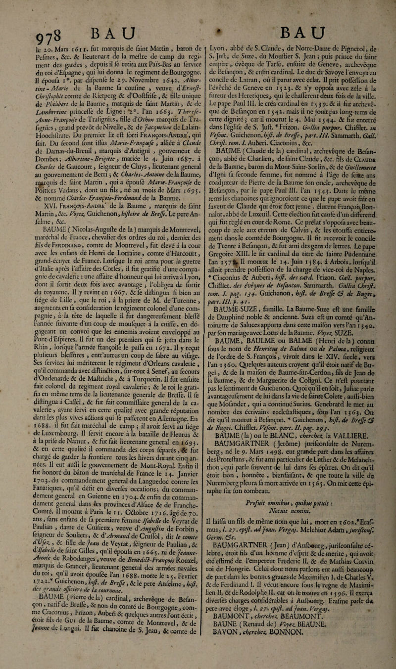 le 20. Mars 1611. fut marquis de fàint Martin , baron de Pefmes, Scc. Sc lieutenant de la meftre de camp du régi¬ ment des gardes , depuis il fè retira aux Païs-Bas au fervice du roi d’Efpagne, qui lui donna le régiment de Bourgogne. Il époufà i°. par difpenfè le 29. Novembre 1642. Alber- ttnc - Marie de la Baume là confine , veuve cfEr.icft- Chnfiopble comte de Rietpcrg Sc d’Ooftfrifè , Sc fille unique de Philibert de la Baume, marquis de fàint Martin , & de Lamberttne princefiè de Ligne: 2°. l’an 166}. Tberefe- Anne- Françoife de Trafignics, fille à'O thon marquis de Tra- fignies, grand prévôt de Nivelle, Sc de Jacqueline de Lalain- Hoochllrate. Du premier lit eft forci François-André', qui fuit. Du fécond font iflùs Marie-Françoufe , alliée à Claude de Damas-du-Breuil , marquis d’Antigni , gouverneur de Dombes; Albertme-Brigitte, mariée le 4. Juin 1687. à Charles de Gaucourt, feigneur de Cluys , lieutenant general au gouvernement de Bcrri ; Sc Charles-Antoine de la Baume, marquis de laint Martin , quia époufe Marie-Françoije de Poitiers Vadans , dont un fils , né au mois de Mars 169 5. ÔC nommé Charles- François-Ferdinand de la Baume. XVI. Françctis-Andre' de la Baume , marquis de faint Martin, Sec. Voyez. Guichenon, h foire de Brejfe. Le pere An¬ selme, Scc. BAUME ( Nicolas-Augufte de la) marquisdeMontrevel, maréchal de France, chevalier des ordres du roi, dernier des fils de Ferdinand , comte de Montrevel, fut élevé à la cour avec les enfàns de Henri de Lorraine, comte d’Harcourt, grand-écuyer de France. Lorfque le roi arma pour la guerre d’Italie après l’affaire des Corfes, il fut gratifié d’une compa¬ gnie de cavalerie : une affaire d’honneur qui lui arriva à Lyon, dont il fortit deux fois avec avantage , l’obligea de fbrdr O ' O du royaume. Il y revint en 1 667. 6c fe diftingua fi bien au fiége de Lille , que le roi, à la prière de M. de Turenne , augmenta en fa confideration le régiment colonel d’une com¬ pagnie , à la tête de laquelle il fut dangereulément blefiè l’année fuivante d’un coup de moufquet à la ctiillé, en dé¬ gageant un convoi que les ennemis avoient enveloppé au Pont-d’Elpieres. Il fut un des premiers qui fè jefta dans le Rhin , lorlque l’armée françoile le paffà en 1672. Il y reçut plufieurs bleflures , entr autres un coup de fabre au vilàge. Ses fervices lui méritèrent le régiment d’Orléans cavalerie , qu’il commanda avec diftinction, fur-tout à Senef, au ftcours d’Oudenarde 6c de Maftricht, 6c à Turquetin. Il fut enfuite fait colonel du régiment royal cavalerie -, 6c le roi le grati¬ fia en même tems de la lieutenance generale de Breffè. Il fe diffingua à Cafiel, 6c fut fait commiflàire general de la ca¬ valerie , ayant lèrvi en cette qualité avec grande réputation dans les plus vives aétions qui Ce pallèrent en Allemagne. En 1688. il fut fait maréchal de camp ; il avoir lèrvi au fiége de Luxembourg. Il fervit encore à la bataille de Fleurus 6c à la prilè de Namur, & fut fait lieutenant general en 1693. & en cette qualité il commanda des corps féparés, Sc fut chargé de garder la frontière tous les hivers durant cinq an¬ nées. Il eut aufii le gouvernement de Mont-Royal. Enfin il fut honoré du bâton de maréchal de France le 14. Janvier 1703. du commandement general du Languedoc contre les Fanatiques, quil défit en diverles occalîonsj du comman- j t aeneial en Guienne en 1704.6c enfin du comman¬ dement general dans les provinces d’Allàce Sc de Franche- Comté. Il mourut à Paris le 11. Cétobre 1716. âgé de 70. ans , làns enfàns de là première femme Jfabelle de Veyrat de Paulian , dame de Cuifieux, veuve dé sJugujhn de Forbin , feigneur de Souliers, Sc d’Armand de Cruffbl, dit le comte dÙfez., 6c fille de Jean de Veyrat, lèigneur de Paulian ,6c d’ifabelie de faint Gilles, qu’il époula en 1665. ni de Jeanne- Aimée de Rabodanges , veuve de Bentditt-Franpois Rouxel, marquis de Grancei, lieutenant general des armées navales du rot, qu’il avoir époufée l’an 1688. morte le 2 5. Février 172 2 A Guichenon, Infi. de Brejfe, 6c le pere Anfclme, bift. des grands officiers de la couronne. BAUME (lierre de la) cardinal, archevêque de Belan- çon , natif d^. Bielle, 6c non du comté de Bourgogne, com¬ me Ciaconius , Frizon, Auberî & quelques autres l’ont écrit, «toit hb de Gui de la Baume, comte de Montrevel, 8c de Jeanne de Lgngui. Il fat chanoine de S. Jean, & comte de Lyon , abbé de S.Claude, de Notre-Dame de Pignerol, de S.Juif, de Suze, du Mouffier S. Jean ; puis prince du làinc empire,. évêque de Tarie, enfiiite de Geneve, archevêque de Belànçon, Sc enfin cardinal. Le duc de Savoye l'envoya au concile de Latran, où il parut avec éclat. Il prit poffèlfion de l’évêché de Geneve en 15 23. 6c s’y oppolà avec zélé à la fureur des Hérétiques^ qui le challèrcnt deux fois de la ville. Le pape Paul III. le créa cardinal en r 5 3 9. Sc il fur archevê¬ que de Befànçon en 1542. mais il ne jouit pas long-tems de cette dignité ; car il mourut le 4. Mai 1544. 6c fut enterré dansl’égüfè de S. Juft. * Frizon. G'allia pur pur. Chifflet. m Vefont. Guichenon. h fl. de Brejfe, part. U1. Sammarrh. Gall. Chrijl. tom. 1. Auberi. Ciaconius, Scc. BAUME ( Claude de la) cardinal, archevêque de Befan- çon, abbé de Charlieu, de fàint Claude, Scc. fils de Claude de la Baume, baron du Mont-Saint-Sorlin, Sc de Guillemette d’Igni la féconde femme, frit nommé à l’âge de fèiïc ans coadjuteur de Pierre de la Baume Ion oncle, archevêque de Befànçon, par le pape Paul III. l’an 1543. Dans le même tems les chanoines qui ignoroient ce que le pape avoir fait en faveur de Claude qui étoit fort jeune , élurent François Bon- nalQt, abbé de Luxeuil. Cette éleétion fut caulè d’un différend qui fut réglé en cour de Rome. Ce prélat s’oppofà avec beau¬ coup de zele aux erreurs de Calvin , Sc les étouffa, entière¬ ment dans le comté de Bourgogne. Il fit recevoir le concile de Trente à Befànçon, 6c fut ami des gens de lettres. Le pape Grégoire XIII. le fit cardinal du titre de fainte Pudentianè l’an 1578^ Il mourut le 14. Juin 1584- à Arboisvlorfqu’il alloit prendre poflèfiion de la charge de vice-roi de Naples. * Ciaconius 8c Auberi, bift. des card. Frizon. Gall. pnrpur. Chifflet. des évêques de Befancon. Sammarth. G allia Chrifl. tom. I. pag. 134. Guichenon, hijl. de Brejfe (3 de Bugei, part. /II. p. 41 • BAUME-SUZE, famille. LaBaume-Suze eft une fàmille de Dauphiné noble Sc ancienne. Suze eft un comté qu’Ati- toinette de Saluces apporta dans cette maifon vers l’an 1340. par fbn mariage avec Louis de la Baume. Voyez. SUZE. BAUME, BAULME ou BALME (Henri delà) connu fous le nom de Henncus de Balma ou de P aima, religieux de l’ordre de S. François, vivoit dans le XIV. fiecle, vers l’an 1360. Quelqu'es auteurs croyenr qu’il étoit natif de Bu- gei, ôc de la maifon de Baume-fur-Cerdon, fils de Jean de la Baume, ôc de Marguerite de Coligni. Ce n’eft pourtant pas le fèntiment de Guichenon. Quoi qu’il en foit, Juliac parle avantageufèment de lui dans la vie de fainte Colete, aulli-bien que Mofànder, qui a continué Surius. Genebrard le met au nombre des écrivains ecclefiaftiques, fous l’an 1363. On dit qu’il mourut à Befànçon. * Guichenon, hiji. de Brejfe de Bugei. Chifflet. Vefont. part. II. pag. 293. BAUME (la) ou le BLANC, cherchez, la VALLIERE. BAUMGARTNER (Jerome) jurifconfulte de Nurem¬ berg, né le 9. Mars 1498. eut grande part dans les affaires des Proteftans, Sc fut ami particulier de Luther Sc de Melanch- thon, qui parle fouvent die lui dans les épîtres. On dit qu’il étoit bon , honnête , bienfàifànt, Sc que toute la ville de Nuremberg pleura fà mort arrivée en 15 6 5. On mit cette épi¬ taphe fur fon tombeau. Profuit omnibus , cjuibus potttit : Nocuit nemini. Il laiffà un fils de même nom que lui, mort en i6oi.*Era£ mus, /. 27. epifi. ad Joan. Vergaj. Melchior Adam ,junfconf. Germ. &c. BAUMGARTNER (Jean) d’Aufbourg, jurifconfiilté cé¬ lébré , étoit fils d’un homme d’efprit & de mérité, qui avoir été eftimé de l’empereur Frédéric II. 6c de Mathias Corvin roi de Hongrie. Celui dont nous parlons eut aufii beaucoup de part dans les bonnes gtaces de Maximilien I. de Charles V, &de Ferdinand I. Il vécut encore fous le régné de Maximi¬ lien II. Sc de Rodolphe IL car oli le trouve en 15 96. U exerça diverfés charges conlldérables à Aufbourg. Erafine parle dû pere avec éloge, /. 27. epif. ad joan. Vergaj. BAUMONT, cherchez BEAUMONT. B AUNE (Renaud de) Voyez BEAUNE. B A VON, cherchez BONNQN.