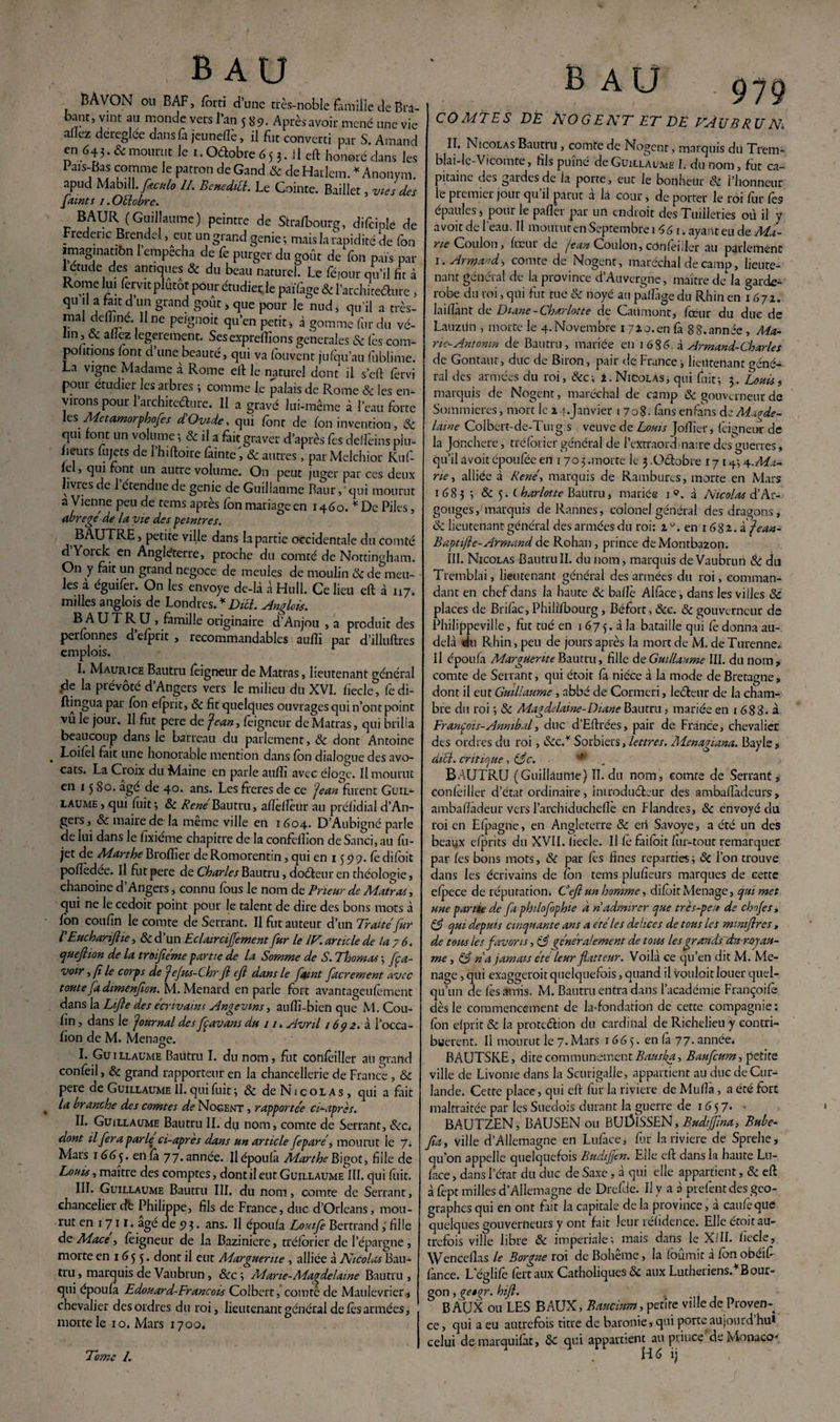 BAVGN ou BAF, forci d’une très-noble famille de Bra¬ bant, vint au monde vers l’an 589. Après avoir mené une vie allez déréglée dans là jeunefïè, il fut converti par S. Arnaud en é43. & mourut le 1. Oétobre 6 5 3. il eft honoré dans les I ais-Bas comme le patron de Gand & de Harlem. * Anonym. apud Mabill.Jkcttlo II. Benedill. Le Cointe. Bailler, vies des f(tint s 1. Octobre. BAUR (Guillaume) peintre de Strafbourg, difciolé de Frédéric Brendel, eut un grand genie ; mais la rapidité de fon imagination l’empêcha de fe purger du goût de fon pais par 1 etude des antiques & du beau naturel. Le féiour qu’il fit à Rome lui fervit plutôt pour étudier le païfage & l’architecfture » qu il a fait d un grand goût, que pour le nud, qu’il a très- mal deffine. Une peignoir qu’en petit, à gomme fur du vé¬ lin, & allez legerement. Sesexpreffions generales & fès com- pohtions font d une beauté, qui va fouvent ju(qu’au fublime. La vigne Madame à Rome ell le naturel dont il s’eft fervi pour étudier les arbres ; comme le palais de Rome Sc les en¬ virons pour l’architedure. Il a gravé lui-même à l’eau forte es Mctamorphofes d Ovide, qui font de fon invention, Sc qui font un volume 1 Sc il a fait graver d’après fes delfeins piu- fieurs uijets de 1 hiftoire fâinte, Sc autres, par Melchior Kuf fc , qui font un autre volume. On peut juger par ces deux livres de 1 étendue de genie de Guillaume Baur, ' qui mourut a Vienne peu de rems après fon mariage en 1460.* De Piles, abrégé de la vie des peintres. BAUTRE, petite ville dans la partie occidentale du comté d Yoick en Angleterre, proche du comté de Nottingham. On y fait un grand négoce de meules de moulin Sc de meu¬ les à éguifer. On les envoyé de-là à Hull. Ce lieu eft à 117. milles anglois de Londres. * Dicl. Anglois. BAUTRU , famille originaire d’Anjou , a produit des perfonnes d efprit , recommandables aufti par d’illuftres emplois. I. Maurice Bautru feigneur de Matras, lieutenant général de la prévôté d’Angers vers le milieu du XVI. ficelé, fedi- ftingua par fon efprit, Sc fit quelques ouvrages qui n’ont point vû le jour. Il fut pere de Jean, feigneur de Matras, qui brilla beaucoup dans le barreau du parlement, Sc dont Antoine . Loifel fait une honorable mention dans fon dialogue des avo¬ cats. La Croix du Maine en parle aulli avec éloge. Il mourut en 1580. âge de 40. ans. Les fieres de ce 'Jean furent Guil¬ laume, qui fuit; Sc Rene Bautru, afîelleur au préhdial d’An¬ gers, Sc maire de'la meme ville en 1604. D’Aubigné parle de lui dans le fixieme chapitre de la confèflion de Sanci, au fu- jet de Marthe Broffier de Romorentin, qui en 15 5)9. fo difoit pofîedee. Il fut pere de Charles Bautru, doéteur en théologie, chanoine d’Angers, connu fous le nom de Prieur de Matras, qui ne le cedoit point pour le talent de dire des bons mots à fon coufin le comte deSerrant. Il fut auteur d’un Traite fur l'EuchariJlie, &d’un Eclairciffement fur le IV. article de la 7 6, quefiion de la troifiéme partie de la Somme de S. Thomas -, fça- voir,(i le corps de Jefws-C.hr Jl cjl dans le ftint facrement avec toute fa dimenjion. M. Ménard en parle fort avantageufèment dans la Life des écrivains Angevins, auflî-bien que M. Cou- fin , dans le Journal des fçavans du 11. Avril 1692. à l’occa- fion de M. Ménagé. I. Guillaume Bautru I. du nom, fut confèiller ati grand confeil, Sc grand rapporteur en la chancellerie de France , & pere de Guillaume II. qui fuit ; Sc de N1 c o l a s , qui a fait la branche des comtes de Nogent , rapportée ci-apres. II. Guillaume Bautru IL du nom, comte de Serrant, Scct dont il fera parlet ci-apres dans un article feparé, mourut le 7. Mars 1665. eil fa 77. année. Ilépoufa Marthe Bigot, fille de Louis, maître des comptes, dont il eut Guillaume III. qui fuit. III. Guillaume Bautru III. du nom, comte de Serrant, chancelier db Philippe, fils de France, duc d’Orléans, mou¬ rut en 1711. âgé de 9 3. ans. Il époufa Louife Bertrand, fille de Mace, feigneur de la Bazinierc, tréforier de l’épargne, morte en 16 5 3. dont il eut Marguerite , alliée à Nicolas Bau¬ tru , marquis de Vaubrun , Scc ; Mane-Magdelame Bautru , qui époufa Edouard-François Colbert, comte de Maulevrier, chevalier des ordres du roi, lieutenant général de fès armées, morte le 10. Mars 1700. Tome 1. AU 979 COMTES DE NOGENT ET DE VAUBRUN IL Nicolas Bautru , comte de Nogent, marquis du Trem- blai-le-Vicomte, fils puîné de Guillaume I. du nom, fut ca¬ pitaine des gardes de la porte, eut le bonheur Sc l’honneur le premier jour qu’il parut à là cour, de porter le roi fur fes épaules, pour le pafler par un endroit des Tuilleries où il y avoir de l'eau. Il mourut en Septembre i 46 1. ayant eu de Ma¬ rie Goulon, fœur de jean Coulon, cOnfèuler au parlement 1. Armand, comte de Nogent, maréchal de camp, lieute¬ nant général de la province d’Auvergne, maître de la garde- robe du roi, qui fut tué & noyé au paflàge du Rhin en 1 672. laiflànt de Diane-Charlotte de Caiimont, fœur du due de Lauzitn , morte le 4. Novembre 171 o.en fa 8 8.année , Ma- ne-Antomn de Bautru, mariée en 1636. à Armand-Charles de Gontaut, duc de Biron, pair de France, lieütetiant miné¬ ral des armées du roi, Scc-, i. Nicolas, qui fuit; 3,. Louis, marquis de Nogent, maréchal de camp Sc gouverneur de Sommieres, mort le 2 1. Janvier 1708. fans enfans de Magde- lame Colbert-de-Tuig s veuve de Louis Joflîer, feigneur de la Jdnchere, tréforier général de PeXtraordmaire des guerres, qu’il àvoit époufée en 1 70 3 .morte le 3 .Octobre 17 14; Ma¬ rte , alliée à René, marquis de Rambures, morte en Mars 1683 ; & 5. (harlotte Bautru, mariée 1 <?. à Nicolas d’Ar- gouges f marquis de Rannes, colonel général des dragons, Sc lieutenant général des armées du roi: 10. en 1 6 8 z. i jean- Baptifte-Armand de Rohan, prince deMontbazon. III. Nicolas Bautru II. du nom, marquis de Vaubrun Sc du Tremblai, lieutenant général des armées du roi, comman¬ dant en chef dans la haute Sc baffe Alfàce, dans les villes Sc places de Brifàc, Philifbourg, Béfort, Scc. Sc gouverneur de Philippeville, fut tué en 1675.3 la bataille qui fê donna au- delà du Rhin, peu de jours après la mort de M. de Turenne. Il époufa Marguerite Bautru, fille de Guillaume III. du nom, comte de Serrant, qui étoit fa nièce à la mode de Bretagne, dont il eut Guillaume, abbé de Cormeri, letfteur de la cham¬ bre du roi ; & Aiagdelame-Diane Bautru, mariée en i 688. à François-Annibal, duc d’Eftrées, pair de France, chevalier des ordres du roi, Scc.¥ Sorbiers, lettres. Menagiana. Bayle, dict. critique, S$c. ** BAUTRU (Guillaume) II. du nom, comte de Serrant, confèiller d’état ordinaire, introducteur des ambaflàdeurs, ambafïàdeur vers l’archiducheflè en Flandres, Sc envoyé du roi en Efpagne, en Angleterre Sc eii Savoye, a été un des beaux efprits du XVII. fiecle. Il fe faifoit fin-tout remarquer par fes bons mots, Sc par fes fines reparties ; Si l’on trouve dans les écrivains de fon tems plufîeurs marques de cette efpece de réputation. Ce/l un homme, difoit Ménagé, qui met une partie de fa phi/ofophie à n admirer que très-peu de chnjes, S3 qui depuis cinquante ans a été les delices de tous les mmifires, de tous les favoris, (3 généralement de tous lesgrar/ids drt rojau¬ nie , S5 n'a jamais été leur flatteur. Voilà ce qu’en dit M. Me- nage , qui exaggeroit quelquefois, quand il voulait louer quel¬ qu’un de fès amis. M. Bautru entra dans l’académie Françoifè dès le commencement de la-fondation de cette compagnie; fon efprit Sc la protection du cardinal de Richelieu y contri¬ buèrent. Il mourut le 7. Mars 166 5. en fa 77. année, BAUTSKE, dite communément Banska, Baufcum, petite ville de Livonie dans la Scurigalle, appartient au dticdeCur- lande. Cette place, qui eft fur la riviere de Muftà, a été fort maltraitée par les Suédois durant la guerre de 1657* • BAUTZEN, BAUSEN ou BU13ÏSSEN, Budiffma, Bube- fia, ville d’Allemagne en Luface, fur la riviere de Sprehe, qu’on appelle quelquefois Budijfen. Elle eft dans la haute Lu- fàce, dans l’état du duc de Saxe, à qui elle appartient, Sc eft à fept milles d’Allemagne de Drefde. Il y a 0 prefent des géo¬ graphes qui en ont fait Ja capitale de la province, à caufeque quelques gouverneurs y ont fait leur réfidence. Elle étoit au¬ trefois ville libre Sc impériale-, mais dans le XflI. fiecle, Wenceflas le Borgne roi de Boheme, la fournit a fon obeifi fànce. Leglifè fèrtaux Catholiques Si aux Luthériens.* B our- gon, (tetgr. hifl. BAUX ou LES BAUX, Baucmm, petite ville de Proven¬ ce , qui a eu autrefois titre de bauonie, qui porteaujourd hu* celui de marquifàt, Sc qui appartient au prince de Monaco* Hé ij