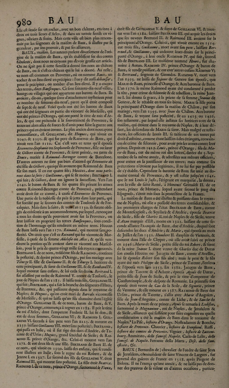 Elle eft lituéc fur un rocher,avec un bon château, environ à deux ou trois lieues d’Arles, 8c dans un terroir fertile en vi¬ gnes , oliviers & fruits. Mais cette ville eft bien plus renom¬ mée par les foigneurs de la mailon de Baux, fi illuftre par fà grandeur, par fon pouvoir, & par les alliances. BAUX, maifon. Les auteurs parlent diverfement de l’ori¬ gine de la maifon de Baux, qu’ils ctablifîènt fur des contes fabuleux, dont nous ne croyons pas devoir groffircet article. On ne fçait pas fi cette famille a donné Ion nom au château de Baux, ou fi c’eft ce diâteau qui le lui a donné. Au refte, ce nom eft commun en Provence, où on nomme Baux, un ■rocher 8c un lieu élevé en précipice : l’on y dit aulli debaujfar, pour fe précipiter, ou tomber d’un lieu élevé. Il y a encore des terres, dites Bauffenques. Ce font foixante-dix-neuf villes, bourgs ou villages qui ont appartenu aux barons de Baux. Ils avoient, dit-on, quelque forte d’attachement myfterieux pour ce nombre de foixante-dix-neuf, parce qu’il étoit compofé de fept 8c de neuf. Voici quels ont été les barons de Baux qui ont été foigneurs en partie du vicomté de Marfoille, qui ont été princes d’Orange, qui ont porté le titre de rois d’Ar¬ les, & qui ont prétendu à la fouveraineté de Provence, fo -trouvant alors aflèz de forces & d’amis pour faire la guerre aux princes qui en étoient comtes. Le plus ancien dont nous ayons connoifiànce, eft Guillaume, dit Hugues, qui vivoit en Ï040. 8c 1050. 8c qui fut pere de Raimond de Baux, qui vivoit vers l’an 1110. Car c’eft vers ce tems qu’il époufa Etiennette-Stephanie ou Stephanelle de Provence, fille ou fœur de Gilbert comte de Provence, 8c fœur puînée, ou tante de Douce, mariée à Raimond-Berenger comte de Barcelone. D’autres auteurs ne font pas bien d’accord qu’Etiennette ait été fille de Gilbert, quoiqu’ils avouent que Raimond de Baux fut fon mari. Il en eut quatre fils ; Hugues , dont nous parle¬ rons dans la fuite ; Guillaume, qui fe fit moine -, Bertrand I. qui fuit j 8c Gilbert, dont on ignore la fuccelïion. Vers l’an 1140. le baron de Baux 8c fes quatre fils prirent les armes contre Raimond-Berenger comte de Provence, prétendant avoir droit for ce comté, à caufo d'Etiennette de Provence. Une partie de la nobleflè du pais fe jetta dans leur parti, qui fut fortifié par le fecours des comtes de Touloufo 8c de For- calquier. Mais dans la fuite, 8c versd’an 1150. ils furent obli¬ gés de confontir à un accommodement, par lequel, renonçant à tous les droits qu’ils pouvoient avoir fur la Provence, on leur laifl'oit en propriété les terres BauJJencjues, fous condi¬ tion de l’hommage qu’ils rendirent en même tems. Hugues de Baux laifià vers l’an 1170. Ramaud, qui mourut fans.po- fterité. On croit que c’eft ce Ramaud qui fut vicomte de Mar- feille, à caufe de fa femme Adelafie ou Alix, 8c qu’ils ven¬ dirent la portion qu'ils avoient dans ce vicomté aux Marfoil- lois, pour le prix de quatre-vingt mille fols royaux couronnés. Bertrand I. de ce nom, troifiéme fils de Raimond , continua la pofterité, 8c devint prince d’Orange, par fon mariage avec Tiburge II. fille de Guillaume II. 8c de Tiburge I. heritiere de cette principauté, 8c fœur de Guillaume III. & de RambaudIV. lequel mourut fans enfans, 8c lui céda fes droits. Bertrand I. fut aflàffiné par ordre de Raimond V. comte deTouloitfe, le jour de Pâques de l’an 118 1 • Il laifià trois fils, Guillaume II. qui fuit -, Bertrand , qui a fait la branche des foigneurs d’Iftres, deBrantoux, &c. qui paflèrent depuis dans le royaume de Naples-, 8c Hugues, qu’on croit mari de Barrale vicomtefie de Marfoille, 8c qui ne laifià qu’un fils chanoine dans l’églifo d’Orange. Guillaume II. de ce nom, baron de Baux, &V. prince d’Orange, commença à régner en 1181. Il prit le titre de roi d’Arles, dont l’empereur Frédéric IL lui fit don, 8c eut de deux femmes, Guillaume VI -, 8c Raimond I. Guil¬ laume VI. fucceda à fon pere vers l’an 12x5. 8c mourut en 1239. laifiànt Guillaume WW. mort fans pofterité -, Bertrand , qui paflà en Italie, où il fut tige des ducs d’Andrie, de Ta- rente 8c d’Urfin -, Hugues, grand fenéchal de Sicile 3 8c Rai¬ mond IL prince d Orange, 8cc. Celui-ci mourut vers l’an 1271. & eut deux fils & une fille. Bertrand de Baux II. de ce nom, qui vivoit en 1300. laifià des enfans, qui fo rendi¬ rent îlluftres en Italie, fous le régné du roi Robert, 8c de Jeanne I. en 1327. Le focond des fils de Guillaume V. étoit Raimond III qui mourut fans pofterité. La fille étoit Beatrix. Raimond l.de ce nom, prince d’Orange, fornommé k Vieux,, étoit fils de Guillaume V. 8c frere de Guillaume VI. 8c mou¬ rut vers l’an 1282. laifiànt Bertrand III. qui acquit les droits que les neveux Bertrand II. & Raimond III. avoient fur la principautéd’Orange. Celui-ci, qui vivoit encore en 1314. eut trois fils, Guillaume , mort avant fon pere , laifiànt Ber¬ trand , 8c Guillaume, qui cederent leurs droits fur la princi¬ pauté d’Orange , à leur oncle Raimond IV. qui foit ,r fécond fils de Bertrand III. Le troifiéme nommé Henri, fut cha¬ noine à Autun. Raimond IV. prince d’Orange 8c baron de Baux, fe rendit puiflànt, 8c eut entr’autres enfans Raimond V; 8c Bertrand, feigneur de Girondas. Raimond V. mort vers l’an 1393. ne laifià de Jeanne de Geneve fon époufe, que Marie de Baux, princefiè d’Orange; 8c Alix baronne de Baux. L’an 1370. le même Raimond ayant été condamné à perdre la tête, pour crime de felonnie & de rébellion, la reine Jean¬ ne I. lui donna fa grâce, à la priere de fa femme Jeanne de Geneve, 8c le rétablit en tous fes biens. Marie fà fille porta la principauté d’Orange dans la maifon de Châlon , par fon mariage, vers l’an 1393- avec Jean de Châlon. Alix barone de Baux, fo voyant fans pofterité, fit en 1425. ou 1426. fon teftament, par lequel elle inftitua fes heritiers ceux de fà maifon, qui étoient dans le royaume de Naples, 8c à leur dé¬ faut, les defeendans de Marie fà fœur. Mais malgré ce tefta¬ ment, les officiers de Louis III. fo faifirent de ces terres par droit d’aubaine, comme étant laiftees à des étrangers, convain¬ cus de crime de felonnie, pour avoir pris les armes contre leur prince. Depuis en 142 9. Louis, prince d’Orange, filsde Ma¬ rie de Baux, eut du même roi des lettres, datées du 5. Sep¬ tembre de la même année, &adreflées aux mêmes officiers, pour entrer en la jouiflànce de ces terres; mais comme fos prétentions n etoient pas légitimés, il ne lui fut pas poftïblc de s’y établir. Cependant la baronie de Baux fut unie au do¬ maine comtal de Provence, de y eft reftée jufqu’en 1641. que le roi Louis le Jufte, l’érigeant en marquifat, la donna, avec la ville de fàint Remi, à Honore' Grimaldi IL de ce nom, prince de Monaco, lequel ayant fecoué le joug de* Efpagnols, s’étoit mis fous la proteélion de la France.. La maifon de Baux a été illuftre & puifiànte dans le royau¬ me de Naples, où elle a pofiedé des terres confîderables, 8c les premières charges de l’état- Bertrand de Baux, comte de Montefoagiofo, de Squilacè 8c d’Andrie, époufà Beatrix de Sicile, fille de Charles II. roi de Naples 8c de Sicile, veuve d’Azjon marquis d’Eft, morte en 1321. laifiànt de cette fé¬ conde alliance Françoîs de Baux, duc d’Andrie, duquel font defoendus les ducs d’Andrie ; 8c Marie, qui époufà au mois de Juillet de l’an 1332.. Humbert IL dauphin de Viennois, 8c mourut dans l’ifle de Chypre, où elle avoir fuivi ce prince en 1346; Marie de Sicile , petite fille du roi Robert, 8c foeur de la reine Jeanne I. étant veuve de Charles duc de Duras fon coufin Hugues ou Jacques de Baux , comte d’Avellin, lui fit époufor Robert fon fils aîné ; mais le pere 8c le fils ayant été tués Philippe de Sicile, prince de Tarente, l’en leva 8c 1 époufà vers Uan 1353. En 1382.. Jacques de Baux, prince de Tarente 8c d’Achaye, époufà Agnes de Duras , petite-fille de Jean de Sicile, 8c prit le titre d’empereur de Conftantinople, 8c de defpote de Romanie. La princefiè fon époufe étoit veuve de Can de la Scale , dit Signoric, prince de Veronne ,8celle mourut en 1387. Raimond de Baux des Urfins, prince de Tarente , s’allia avec Marie d’Anguien , fille de Jean d’Anguien , comte de Liche , 8c de Sanche de Baux. Après la mort de ce prince, Agnes fe remaria à Ladiflas, furnommé le Magnanime , roi de Naples, de Jerufalem 8c de Sicile , alliances qui fuffifont pour faire coçnoître en quelle confideration a été la maifon de Baux dans le royaume de Naples.1'La Pifo, hifioire d Or ange. Noftradamus 8c Bouche, hifioire de Provence. Chaurier , hifloire de Dauphine. Ruffi , hfioire des comtes de Provence. Vignier , hifioire de Luxem¬ bourg. Ammirato, de lie famigl. Napolit. Carlo de Lelis, délie famigl. di Napolit. Ferrante délia Marta , Difc. de lie fam. ejlinte, &c. BAUX ( Bernardin de ) chevalier de l’ordre de fàint Jean de Jerufalem, commandeur de faint Vincent de Largues , fut general des galeres de France en 1518. après Pregent de Bidoux. U ne l’exerça qu’une année , 8c ne laifià pas de don¬ ner des preuves de fa valeur en d’autres occafîons, particu-