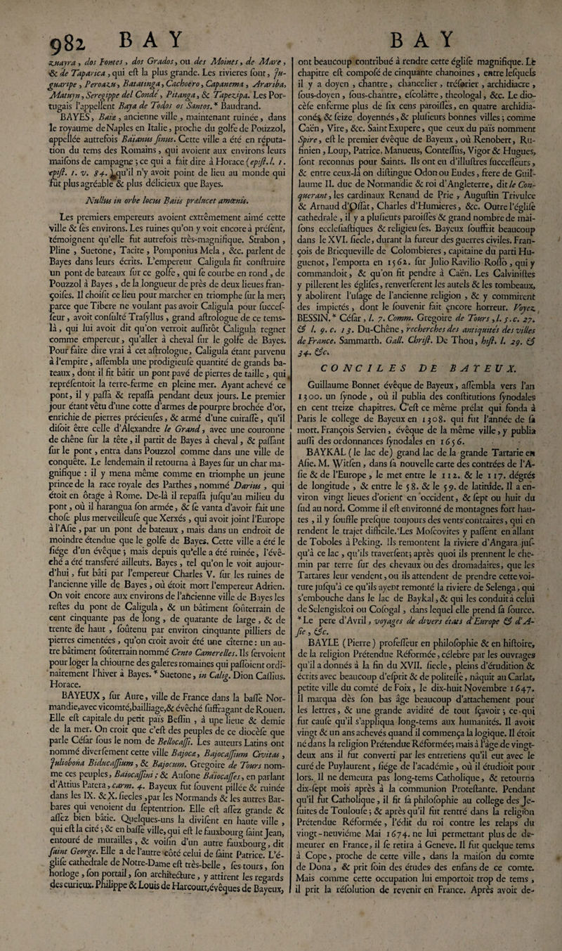 zjuayra , dos pontes, dos Grados, ou des Moines, de Mare, ■8c de Tapanca , qui eft la plus grande. Les rivières font, Ju- guanpe , P eroaz.fi, Batatmga, Cachoëro, Capanema , Aranba, Matuyn, Seregippe del Conde , Pitanga, 8c Tapezipa. Les Por¬ tugais l’appellent Baya de Todos os Santos.* Baudrand. BAYES, Bais,, ancienne ville , maintenant ruinée, dans le royaume deNaples en Italie, proche du golfe de Poiizzol, appellée autrefois B ai anus [mus. Cette ville a été en réputa¬ tion du tems des Romains, qui avoient aux environs leurs mai Ions de campagne ; ce qui a fait dire à Horace ( epsfi. I. /. tpift. /. v. 84' ^qu’il n’y avoit point de lieu au monde qui fût plus agréable 8c plus délicieux que Bayes. Nullus in orbe locus Baiis pr&lucet amœnis. Les premiers empereurs avoient extrêmement aimé cette ville 8c l'es environs. Les ruines qu’on y voit encore à préfènt, témoignent qu’elle fut autrefois très-magnifique. Strabon , Pline , Suetone, Tacite, Pomponius Mêla , &c. parlent de Bayes dans leurs écrits. L’empereur Caligula fit conftruire un pont de bateaux fur ce golfe, qui fè courbe en rond , de Pouzzol à Bayes , de la longueur de près de deux lieues fran- çoifes. Il choifit ce lieu pour marcher en triomphe fur la mer; parce que Tibere ne voulant pas avoir Caligula pour fuccef leur, avoit confulté Trafylius , grand aftrologue de ce tems- ïà, qui lui avoit dit qu’on verroit aufiitôt Caligula regner comme empereur, qu’aller à cheval fur le golfe de Bayes. Pour faire dire vrai à cet aftrologue, Caligula étant parvenu à l’empire, alîèmbla une prodigieufè quantité de grands ba¬ teaux , dont il fit bâtir un pont pavé de pierres de taille , qui repréfentoit la terre-ferme en pleine mer. Ayant achevé ce pont, il y pafïà 8c repafïà pendant deux jours. Le premier jour étant vêtu d’une cotte d’armes de pourpre brochée d’or, enrichie de pierres précieufes, 8c armé d’une cuirafïè, qu’il difoit erre celle d’Alexandre le Grand, avec une couronne de chêne fur la tête, il partit de Bayes à cheval, 8c paftànt fur le pont, entra dans Pouzzol comme dans une ville de conquête. Le lendemain il retourna à Bayes fur un char ma¬ gnifique : il y mena même comme en triomphe un jeune prince de la race royale des Parthes , nommé Darius , qui étoit en otage à Rome. De-là il repalîà jufqu’au milieu du pont, où il harangua fon armée, 8c Ce vanta d’avoir fait une chofe plus merveilleufè que Xerxés , qui avoit joint l’Europe à l’Afie , par un pont de bateaux , mais dans un endroit de moindre étendue que le golfe de Bayes. Cette ville a été le fiége d’un évcque ; mais depuis qu*elle a été ruinée, l’évê¬ ché a été transféré ailleurs. Bayes, tel qu’on le voit aujour¬ d’hui , fut bâti par l’empereur Charles V. fur les ruines de l’ancienne ville de Bayes , où étoit mort l’empereur Adrien. On voit encore aux environs de 1 aftcienne ville de Bayes les relies du pont de Caligula, 8c un bâtiment foûterrain de cent cinquante pas^de long , de quarante de large, 8c de trente de haut , loûtenu par environ cinquante pilliers de pierres cimentées , qu’on croit avoir été une citerne : un au¬ tre bâtiment foûterrain nommé Cento Camerelles. Ils («voient pour loger la chiourne des galeres romaines qui pafioicnt ordi¬ nairement l’hiver à Bayes. * Suetone, in Calig. DionCalîius. Horace. BAYEUX, fur Aure, ville de France dans la baffe Nor¬ mandie,avec vicomté,bailliage,& évêché fuffragant de Rouen. Elle eft capitale du petit païs Beflïn , à une lieue 8c demie de la mer. On croit que c eft des peuples de ce diocèlê que parle Célàr fous le nom de Bellocajf. Les auteurs Latins ont nommé diverfement cette ville Bajoca, BajocaJJium Civitas , Julio bon a BiducaJJium, 8c Bajocum. Grégoire de Tours nom¬ me ces peuples, Baiocajfni; 8c Aufone Batocajfes, en parlant d’Attius Patera, carm. 4. Bayeux fut fouvent pillée 8c ruinée dans les IX. 8c X. fiecles ,pat les Normands 8c les autres Bar¬ bares qui venoient du lêptentrion. Elle eft allez grande 8c allez bien bâtie. Quelques-uns la divilènt en haute ville , qui eft la cité ; 8c en balle ville, qui eft le fàuxbourg làint Jean, entouré de murailles, 8c voifin d un autre fàuxbourg, dit faint George. Elle a de l’autre côté celui de làint Patrice. L’é- ghfe cathédrale de Notre-Dame eft très-belle , fes tours, fon horloge , fon portail, fon architecture, y attirent les regards des curieux. Philippe & Louis de Harcourt,évêques de Bayeux, ont beaucoup contribué à rendre cette églilê magnifique. Lb chapitre eft compofé de cinquante chanoines , entre lelquels il y a doyen , chantre, chancelier , tréforier , archidiacre , lous-doyen, lôus-chantre, efcolâtre, théologal, &c. Le dio- cèfe enferme plus de fix cens paroiiîes, en quatre archidia- coné$ 8c feize doyennés, 8c plulieurs bonnes villes ; comme Caen, Vire, 8cc. SaintExupere, que ceux du païs nomment Spire, eft le premier évêque de Bayeux , où Renobert, Ru- finien , Loup, Patrice, Manueus, Contefïùs, Vigor 8c Hugues, ïont reconnus pour Saints. Us ont eu d’illuftres fuccclîèurs, 8c entre ceux-là on diftingue Odon ou Eudes, frere de Guil¬ laume II. duc de Normandie 8c roi d’Angleterre, dit A* Con¬ quérant , les cardinaux Renaud de Prie , Auguftin Trivulce 8c Arnaud d’piîàt, Charles d’Humieres, &c. Outre l’églifè cathédrale , il y a plusieurs paroilfes 8c grand nombre de mai- fons ecclefiaftiques 8c religieu fes. Bayeux louffrit beaucoup dans le XVI. fiecle, durant la fureur des guerres civiles. Fran¬ çois de Bricqueville de Colombieres, capitaine du parti Hu¬ guenot, l’emporta en 1561. fur Julio Ravilio Roflo, qui y commandoit, 8c qu’on fit pendre à Caen. Les Calviniftes y pillèrent les églilès, renverfèrent les autels 8c les tombeaux, y abolirent l’ufage de l’ancienne religion , 8c y commirent des impiétés, dont le lôuvenir fait encore horreur. Voyez. BESSIN.* Célàr , /. 7. Comm. Grégoire de Tours ,/. j.c. 27. 83 l. 9. c. 13. Du-Chêne, recherches des antiquités des villes de France. Sammarth. G ail. Chrifi. De Thou, hifl. I. 29. 83 34' 83c. CONCILES DE B AT EJJ X. Guillaume Bonnet évêque de Bayeux, alîèmbla vers l’an 13 00. un fynode , où il publia des conftitutions lÿnodales en cent treize chapitres. C’eft ce même prélat qui fonda à Paris le college de Bayeux en 1308. qui fut l’année de fi» mort. François Servien, évêque de la même ville, y publia aufiî des ordonnances lÿnodales en 1656. BAYKAL ( le lac de) grand lac de la grande Tartane e» Afie. M. Wnfen , dans là nouvelle carte des contrées de l’A¬ fie 8c de l’Europe, le met entre le 112. 8c le 117. degrés de longitude , 8c entre le 5 8. & le 59. de latitude. Il a en¬ viron vingt lieues d’orient en occident, & lèpt ou huit du fud au nord. Comme il eft environné de montagnes fort hau¬ tes , il y foufrle prelque toujours des vents'contraires, qui en rendent le trajet difficile.'Les Molcovites y palîènt en allant de Toboles à Peking. Ils remontent la riviere d’Angara jufi- qu’à ce lac , qu’ils traverlènt; après quoi ils prennent le che¬ min par terre fur des chevaux ou des dromadaires, que les Tartares leur vendent, ou ils attendent de prendre cette voi¬ ture jufqu’à ce qu’ils ayenr remonté la riviere de Selenga, qui s’embouche dans le lac de Baykal, 8c qui les conduit à celui de Selengiskoi ou Cofogal, dans lequel elle prend fà fôurce. * Le pere d’Avril, voyages de divers états d Europe 83 d’A- fie, 83c. BAYLE ( Pierre ) profèftèur en philofophie 8c en hiftoire, de la religion Prétendue Réformée, célébré par les ouvrages qu’il a donnés à la fin du XVII. fiecle, pleins d’érudition 8c écrits avec beaucoup d’efprit 8c de politelîè, naquit au Carlat, petite ville du comté de Foix, le dix-huit Novembre 1647. Il marqua dès fon bas âge beaucoup d’attachement pour les lettres, 8c une grande avidité de tout fçavoir; ce-qui fut caufè qu’il s’appliqua long-tems aux humanités. Il avoit vingt 8c un ans achevés quand il commença la logique. Il étoit né dans la religion Prétendue Réformée; mais à 1 âge de vingt- deux ans il fut converti par les entretiens qu’il eut avec le curé de Puylaurent, fiége de l’académie, où il étudioit pour lors. Il ne demeura pas long-tems Catholique, & retourna dix-fèpt mois après à la communion Proteftante. Pendant qu’il fut Catholique, il fit fà philofophie au college des Je- fuites de Touloufè; 8c après qu’il fin rentré dans la religion Prétendue Réformée , l’édit du roi contre les relaps du vingt-neuvième Mai 1674. ne lui permettant plus de de¬ meurer en France, il fè retira à Geneve. Il fut quelque tems à Cope, proche de cette ville, dans la maifon du comte de Dona , 8c prit foin des études des enfhns de ce comte. Mais comme cette occupation lui emportoit trop de tems , il prit la réfol ution de revenir en France. Après avoir de-