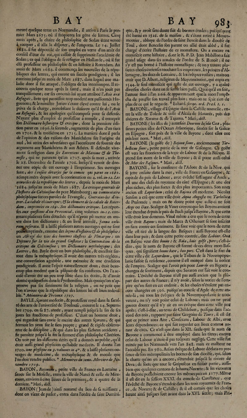 meure quelque tems en Normandie, il arriva d Paris le pre¬ mier Mars 167 5. où ii fréquenta les gens de lettres. Cinq mois après, la chaire de philosophie de Sedan étant venue à vacquer , il alla la difputer, & l’emporta. Le 14. Juillet ié81. il fut dépouillé de Ion emploi en vertu d’un arrêt du confeil d’état du roi,qui cadoit 8c fupprimoit l’académie de Sedan ; ce qui l’obligea de le réfugier en Hollande, où il fut élü profeiïcur en philolophie 8c en hiftoire à Rorerdam. Au mois de Mars 1684. il commença les nouvelles de la répu¬ bliques des lettres, qui eurent un Succès prodigieux ; il les continua jufqu’au mois de Mars 1687. dans lequel une ma¬ ladie dont il fut attaqué, l’obligea de les interrompre. Il re¬ couvra quelque tems après la Santé, mais il n’en jouit pas tranquillement ; car fes ennemis lui ayant attribué P Avis aux Réfugiés, livre qui paroidôit trop modéré aux padïonnés Hu¬ guenots ; 8c le miniftre Jurieu s’étant élevé contre lui, on le priva de fa charge , nonobftant le délàveu qu’il fit de P Avis au Réfugiés, 8c les apologies qu’il compolà pour fa défende. N’ayant plus d’emploi de profedeur a remplir , il entreprit Ion Dittionaire hftorique critique , dont la première édi¬ tion parut en 1696. la féconde, augmentée de plus d’un tiers en 1701.8c la troifiéme en 1715. La manière dont il parla de l’opinion 8c des raifons des Manichéens lifr l’origine du mal , lui attira des adverlàires qui l’acculèrent de fournir des argumens aux Manichéens 8c aux Athées. Il défendit vive¬ ment la religion dans fes Entretiens de Maxime c$ de The- mifle, qui ne parurent qu’en 1707. après là mort, arrivée le 28. Décembre de l’année 1706. lorlqu’il venoit de don¬ ner une copie de cet ouvrage à l’imprimeur. Ses ouvrages font, des ienfées diverjes fur la comete qui far ut en 1680. réimprimées depuis avec la continuation en 4. vol.m-ia.Les nouvelles de la république des lettres , depuis le mois de Mars 1684. julqu’au mois de Mars 1687. La critique generale de f hiftoire du Calvinifme du pere Maimbourg; un commentaire phüofophique lur ces paroles de l’évangile, Contrams-les d’en¬ trer. La cabale chimérique -, & la chimere de la cabale de Roter- dam , imprimées en 1691. Son daéhonaire critique. Lesrépon- fcs aux queftions d’un Provincial-, cinq volumes in-i2. con¬ tenant plulieurs faits détachés qu’il n’avoit pû mettre en œu¬ vre dans Ion dictionaire -, & un livré intitulé, cjanua cœlo- rumreferata. Il a laillè plulieurs autres ouvrages qui ne font poiwimprimés, comme des leçons d’hftoires c5 de philofophie ; lin abrégé des vies des hommes illuftrcs de Plutarque ; un Dijcours fur la vie du grand Guftave ; la Continuation de la critique du Calvwifme -, un Diéltunaire mythologique -, des Lettres, &c. Bayle étoit un bon philofophe, 8c excelloit fur- tout dans la métaphyfique. Il avoit des mœurs très-reglées, Une converlation agréable, une mémoire 8c une érudition prodigieulè. Il avoit l’efprit naturellement doux, étoit beau¬ coup plus modéré que la plûpart de fes confrères. On l’a ac¬ cule d’avoir été un peu trop libre dans lès écrits, 8c d’avoir donné quelquefois dans lePyrrhonifme. Mais quoiqu’on n’ap- prouve pas lès fentimens fur la religion , on ne peut que l’on n’avoue que la république des lettres lui eft bien redeva¬ ble. * Mémoires de Trévoux 1707. BAYLE, Içavant médecin, 8c profefîèur royal dans la facul¬ té des arts de l’univerfité de Touloulè, mourut le 14. Septem¬ bre 1709. en là 87. année , ayant rempli julqu’à la fin de fes jours les fondions de profelîèur. C’étoit un homme droit, qui regardoit làns envie le mérité des autres fçavans, 8c qui fermoit les yeux fiir le lien propre ; grand 8c rigide oblèrva- teur de la dilcipline , 8c qui dans les plus fâcheux accidents , fit paroître julqu a la fin la fermeté d’un philofophe Chrétien. On voit par les differens écrits qu’il a donnés au public, qu'il ctoit aulîi grand phyficien qu’habile médecin. Il donna l’an 1700. une phyfque en 3. volumes m 40. 8c a lailïe plulieurs ou¬ vrages de medecine, de métaphyfique 8c de morale que l’on doit rendre publics. * Mémoires du tems. Mercure de No¬ vembre 170Ç. BAYON, Bajonurh , petite ville de France en Lorraine , fituée lur la Mofelle, entre la ville de Nanci 8c celle de Mire- court, environ à cinq lieues de la première, 8c a quatre de La derniere. *Mati, diél. BAYON (Jeande ) ainfi nommé du lieu de (à naifiànce , dont on vient de parler, entra dans l’ordre de faint Domini- B A Y 98j. que, & y avoit làns doute fait de bonnes études ; pui.'qu’ayanç été banni en 1326. de fa maifon , 8c s’étant retiré à Moyen- moutier, abbaye de l’ordre de làint Benoît dans le diocèlè de Toul , dont Bencelin fon parent ou allié étoit abbé , il fut chargé d’écrire l’hiftoire de ce monaftere. On a encore ea manulcrit cette hiftoire, dont le R. P. D. Jean Mabillon a fait grand ulàge dans fes annales de l’ordre de S. Benoît -, il ne s’y eft pas borné à l’hiftoire monaftique -, 8c on y trouve plu- fieürs cholèscurieufes touchant les empereurs, les princes d’Al¬ lemagne , les ducs de Lorraine, 8c les évêques voifins -, mais on croit que D. Albert, religieux de Moyenmoutier, qui copia en 1544. le lèul manulcrit qui telle de cet ouvrage, y a ajouté diverlès cholès dont on fe lerhit bien palîe. Quoi qu’il en foit, l’auteur finit à l’an 1166.8c apparemment que la mort l’empê¬ cha de poulîèr fon travail plus loin -, mais ou ne lèait rien de plus de ce qui le regarde. * Echard.feript. ord. Fra i. t. 1. BAYONE, village d’Elpagne dans la Caftille nouvelle, en¬ tre la ville de Tolede 8c celle d’Aicalade Hanarés, près des rivières de Xarama 8c cTe Tajuma. * Mari, diél. BAYONE ( les illes de ) auttefois Deorum InfuU Cica , plu- fieurs petites illes de l’Océan Atlantique, fïtuées fur la Galice en Elpagne , fort près de la ville de Bayone , dont elles ont pris leur nom. * Mati, diél. BAYONE (legolfe de) Bajonafnus, anciennement Tar- bellicus fnus, petite partie de la mer de Galcogne. Ce golfe eft vers les frontières de la terre de Labour 8c de la Bilèaye. Il prend fon nom de la ville de Bayone ; 8c il porte aulîi celui de Mer des Bafques. * Mati, diél. BAYONE, lùr le confluent de l’Adour 8: de laNive.qul lè jette enfuitc dans la mer, ville de France en Galcogne, 8c capitale du pais de Labour, avec évêché fuffraganr d’Auch , eft une des clefs du royaume du côté d’Elpagne -, 8c une des plus riches, des plus fortes 8c des plus importantes. Son nom ancien eft Lapurdum \ celui de Bajona eft moderne. Nicolas San fon a crû que cette ville étoit Aqua Augufta ou Tarbellica de Ptolomée -, mais on ne doute point que celle-ci ne foie Acqs ou Dax. Scaliger 8c Vinet croyentque les Boyensavoient leur étendue depuis le pais de Buch julqu a Bayone, 8c que cette ville étoit leur demeure. Vinal même a cru que le nom de cette ville éroit Bayone ; mais de Marca 8c Oihenart lè font inlcrits en faux contre ces lèncimens. Us font voir que le nom de cette ville eft tiré de la langue des Balques : aullî Bayone eft-elîe dans leur pais ; & dans cette petite contrée, dite Labour. Onst en Balque veut dire bonne ; 8c Bdia, base golfe , port -, c’cft-à- dire , que le nom de Bayone eft formé de ces deux mors Bal¬ ques , qui lignifient bonne base, bon port. C’eft dans le fort de cette ville, dit Lapurdum , que le Tribun de la Novempopu- lanie faifoit là relîdence, comme il eft marqué dans la notice de l’empire. Scaliger qui l’avoir pris pour Lourde en Bigorre , changea de lèntiment, depuis que Savaron eut fait voir le con¬ traire. L’évêché de Bayone n’eft pas aulîi ancien que la plû¬ part des autres de France ; il n’y avoit, félon la notice de l’em¬ pire qu’un fort en cet endroit, 8c les chofes n’étoîent pas en¬ core changées en 506. puifqu’au concile d’Agde de cette an¬ née-là , où tous les évêques de la Novempopulanie le trou¬ vèrent, on n'y voit point celui de Labour; mais on ne peuC gaeres douter qu’il n’y ait en un évêque dans cette ville pet* après ; c’eft-à-dire, au tems de Childebert, puilque dans l’ac¬ cord des rois, rapporté par làint Grégoire de Tours, il eft dif que ce prince aura Aire , Conferans , Labour 8c Albi, aveu leurs dépendances -, ce qui fait regarder ces lieux comm« au¬ tant de cités. Ce n’eft que dans le XII. lîecle que le nom do Bayone a commencé à être employé dans les titres-, encore celui de Labour n’étoir-il pas toûjouts négligé. Cette ville fuc ruinée par les Normands vers l’an 848. mais ce malheur ne l’accabla pas. En 9 8 o. Arfius évêque de Labour déclara en pre- fence de fon métropolitain les bornes de fon diocèlè, qui, félon la charte qu’on en a encore, s’étendoit jufqu a la rivière de Deva ; de forte que tout le Guipufcoa en faifoit partie , aulïl- bien que quelques cantons de la haute Navarre ; 8c les vicomtes de Bayone poftèdoient encore les mêmes pars en 1177. Même ii eft dit en la lèflîon XXXI. du concile de Confiance , que l’évêché de Bayone s’étendoit dans les trois royaumes de Fran¬ ce , de Navarre & de Caftille ; 8c il eft certain que les chofes furent ainfi julques fort avant dans le XVI. ficelé ; nuis Phi*