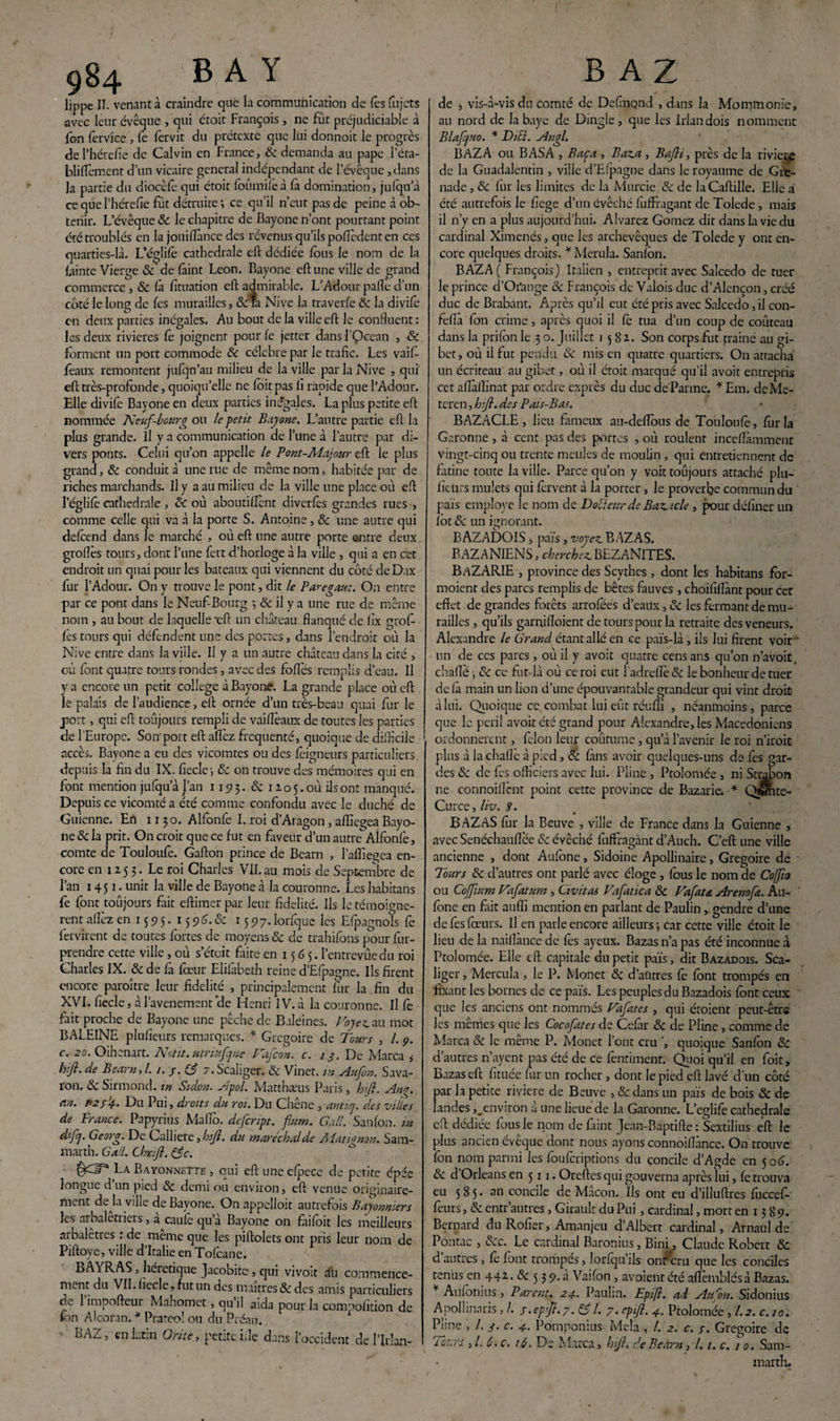 lippe IT. venant à craindre que la communication de lès fujcts avec leur évêque , qui étoit François , ne fût préjudiciable à fon ferv'ice , fe fervit du prétexte que lui donnoit le progrès de l’hérefie de Calvin en France, & demanda au pape l’éta- blifTcment d’un vicaire general indépendant de 1 ’évêque ,dans la partie du diocèfe qui étoic foümifeà la domination, julqiïa ce que l'hérefle fût détruite ; ce qu’il n’eut pas de peine à ob¬ tenir. L’évêque & le chapitre de Bayone n’ont pourtant point été troublés en la jouiftànce des revenus qu’ils pofledent en ces quarties-là. L’églifo cathédrale eft dédiée fous le nom de la lainte Vierge 8c de faint Leon. Bayone eft une ville de grand commerce , & là lîtuation eft admirable. L’Adour paflè d’un coté le long de les murailles, &ra Nive la traverse 8c la divifo en deux parties inégales. Au bout de la ville eft le confluent : les deux rivières fo joignent pour le jetter dans l'Qcean , & forment un port commode 8c célébré par le trafic. Les vaif foaux remontent julqn’au milieu de la ville par la Nive , qui eft très-profonde, quoiqu’elle ne foit pas li rapide que l’Adour. Elle divife Bayone en deux parties inégales. La plus petite eft nommée Neuf-bourg ou le petit Bayone. L’autre partie eft la plus grande. Il y a communication de l’une à l’autre par di¬ vers ponts. Celui qu’on appelle le Pont-Majour eft le plus grand, & conduira une rue de même nom, habitée par de riches marchands. Il y a au milieu de la ville une place où eft l’églilè cathédrale , 8c où aboutillènt diverfos grandes rues , comme celle qui va à la porte S. Antoine, 8c une autre qui defeend dans le marché , où eft une autre porte entre deux groflès tours, dont l’une fert d’horloge à la ville , qui a en cet endroit un quai pour les bateaux qui viennent du côté de Dax fur l’Adour. On y trouve le pont, dit le Paregaut. On entre par ce pont dans le Neuf Bourg ; 8c il y a une rue de même nom , au bout de laquelle 'eft un château flanqué de fîx grof- fes tours qui défendent une des portes, dans l’endroit où la Nive entre dans la ville. Il y a un autre château dans la cité , où font quatre tours rondes, avec des folles remplis d’eau. Il y a encore un petit college à Bayone. La grande place où eft le palais de l’audience, eft ornée d’un très-beau quai fur le port, qui eft toujours rempli de vailîèaux de toutes les parties de l’Europe. Son port eft allez fréquenté, quoique de difficile accès. Bayone a eu des vicomtes ou des foigneurs particuliers, depuis la fin du IX. ficelé i 8c on trouve des mémoires qui en font mention jufqu’à l’an 119 3. 8c 12 o 5. où ils ont manqué. Depuis ce vicomté a été comme confondu avec le duché de Guienne. En 1130. Alfonfe I. roi d’Aragon, affiegea Bayo¬ ne 8c la prit. On croit que ce fut en faveur d’un autre Alfonfe, comte de Touloufe. Gafton prince de Bearn , l’affieeea en¬ core en 12.53. Le roi Charles VII.au mois de Septembre de l’an 1451- unit la ville de Bayone à la couronne. Les habitans fe font toûjours fait eftimer par leur fidelité. Ils le témoigne¬ rait allez en 155? 5. 1596. & 1597. lorfque les Efpagnols fe fervirent de toutes fortes de moyens «5e de trahifons pour fur- cendre cette ville, où s’étoit faite en 15 6 5. l’entrevûedu roi Charles IX. 8c de la lœur Elilàbeth reine d’EIpagne. Us firent encore paraître leur fidelité , principalement fur la fin du XVI. fiecle, à l’avenement ’de Henri IV. à la couronne. Il fe fait proche de Bayone une pêche de Baleines. Voyez, au mot BALEINE plufieurs remarques. * Grégoire de Tours , /. 9. c. 20. Oihenart. Notit. utriuftpue P'iycon. c. /9. De Marca , hift- de Bearn, l. 1. y .83 z.Scaliger. 8c Vinet. in Aufon. Sava- ron. 8c Sirmond. in Sidon. Apol. Matthæus Paris, hft. Ang. an. P2j4* Du Pui, droits du roi. Du Chene , anticj. des villes de France. Papyrius Mafia defeript. flum. G ail. Sanfon. tn dfy Georg. De Calliere, hift. du maréchal de Matignon. Sam- marth. G ail. Chxft. 83 c. La Baïonnette , qui eft une elpece de petite épée longue d’un pied <5: demi ou environ, eft venue originaire¬ ment déjà ville de Bayone. On appelloit autrefois Bayonniers les arbalétriers, a caulè qu’à Bayone on fàifoit les meilleurs arbaletres : de même que les piftolets ont pris leur nom de Piftoye, ville d’Italie en Tofcane. EAYRAS, heietique Jacobite , qui vivoit au commence¬ ment du VII. fiecle, fut un des maîtres & des amis particuliers de 1 impofteur Mahomet, qu il aida pour la compofition de fon Alcoran. * Prateo! ou du Préau. BAZ, en latin O rite, petite Lie dans l’occident de l’Irlan- de > vis-à-visdn comté de Delmqnd , dans la Mommonic, au nord de la baye de Dingle , que les Irlandois nomment Blafjuo. * DiEl. Angl. BAZ A ou BASA , Bac a , Baz.a , Bafli, près de la rivie^e de la Guadalentin , ville d’Efpagne dans le royaume de Gre¬ nade , & fur les limites de la Murcie 8c de laCaftille. Elle à été autrefois le fiege d’un évêché fuffragant de Tolede, mais il n’y en a plus aujourd’hui. Alvarez Gomez dit dans la vie du cardinal Ximenés, que les archevêques de Tolede y ont en¬ core quelques droits. * Merula. Sanfon. BAZA( François) Italien , entreprit avec Salcedo de tuer le prince d’Ofange 8c François de Valois duc d’Alençon, créé duc de Brabant. Après qu’il eut été pris avec Salcedo, il con- fefià fon crime, après quoi il le tua d’un coup de coûteau dans la prifon le 3 o. Juillet 1582. Son corps fut trainé au gi¬ bet, où il fut pendu 8c mis en quatre quartiers. On attacha un écriteau au gibet, où il étoit marqué qu’il avoit entrepris cet aflàllinat par ordre exprès du duc déPanne. * Em. deMe- teren, hft. des Pais-Bas. BAZACLE , lieu fameux au-defious de Touloufe, fur la Garonne, à cent pas des portes , où roulent inccflàmment vingt-cinq ou trente meules de moulin , qui entretiennent de fatine toute la ville. Parce qu’on y voit toûjours attaché plu- ficurs mulets qui fervent à la porter, le proverbe commun du païs employé le nom de Docteur de Baz.icle, pour définer un fot 8c un ignorant. BAZADOIS, païs, voyez. BAZAS. BAZANIENS, cherchez. BEZANITES. BaZARIE , province des Scythes, dont les habitans for- moient des parcs remplis de bêtes fauves , choififiànt pour cet effet de grandes forêts arrofées d’eaux, 8c les fermant de mu¬ railles , qu’ils garnifloient de tours pour la retraite des veneurs. Alexandre le Grand étant allé en ce païs-là , ils lui firent voir un de ces parcs, où il y avoit quatre cens ans qu’on n’avoic. chafie ; 8c ce fat-là où ce roi eut lad relie & le bonheur de tuer de fa main un lion d’une épouvantable grandeur qui vint droit à lui. Quoique ce combat lui eût réufli , néanmoins, parce que le péril avoit été grand pour Alexandre, les Macédoniens ordonnèrent, félon leur coûtumc, qu’à l’avenir le roi n’iroit plus à la chaflè à pied , 8c fans avoir quelques-uns de fes par¬ ées & de fes officiers avec lui. Pline , Ptolomée , ni Strabon ne connoiflcnt point cette province de Bazarie. * Qfimte- Curce, liv. 9. BAZ AS fur la Beuve , ville de France dans la Guienne , avec Senéchauflèe <5: évêché fuffragant d’Auch. C’eft une ville ancienne , dont Aufone, Sidoine Apollinaire, Grégoire de Tours 8c d’autres ont parlé avec éloge , fous le nom de Coffto ou Cojfum Vafatum , Civitas Vafatica 8c Vafau Arenoftz. Au¬ fone en fait aufïî mention en parlant de Paulingendre d’une de fes foeurs. Il en parle encore ailleurs \ car cette ville ctoit le lieu de la nailïànce de fos ayeux. Bazas n’a pas été inconnue à Ptolomée. Elle eft capitale du petit païs, dit Bazadois. Sca- liger, Mercula , le P. Monet 8c d’autres fo font trompés en fixant les bornes de ce païs. Les peuples du Bazadois font ceux que les anciens ont nommés Vajates , qui étoient peut-être les memes que les Cocofates de Cefâr 8c de Pline, comme de Marca 8c le même P. Monet l’ont cru quoique Sanfon 8c d’autres n’ayent pas été de ce fentiment. Quoi qu’il en foit, Bazas eft fituée fur un rocher, dont le pied eft lavé d'un côté par la petite riviere de Beuve , 8c dans un païs de bois 8c de landes ^environ à une lieue de la Garonne. L’eglife cathédrale eft dédiée fous le nom de faint Jean-Baptifte : Sextilius eft le plus ancien évêque dont nous ayons connoiftànce. On trouve fon nom parmi les fouferiptions du concile d’Agde en 506. 8c d Orléans en 511. Oreftesqui gouverna après lui, fe trouva eu 585. an concile de Mâcon. Ils ont eu d’illuftres fuccef- fours, 8c entr autres, Girault du Pui, cardinal, mort en 1389. Bernard du Rofier, Amanjeu d’Albert cardinal, Arnaul de Pontac , A'c. Le cardinal Baronius, Bini, Claude Robert & d’autres, fo font trompés, lorfqu’ils ont* cru que les conciles tenus en 442. 8c 5 3 9. à Vaifon , avoient été affemblés à Bazas. * Aufonuis, Parent. 24. Paulin. Epift. ad Auron. Sidonius Apolhnaris , /. y.epijl.y. 83l- y. epift- 4. Ptolomée , 1.2. c.to. Pjme , /. 4. c. 4. Pomponius Mêla , /. c. y. Grégoire de leurs ,/. 6. c. 16- De Marca, hift. de Bearn ,7.1. c. 1 0. Sam- marth.