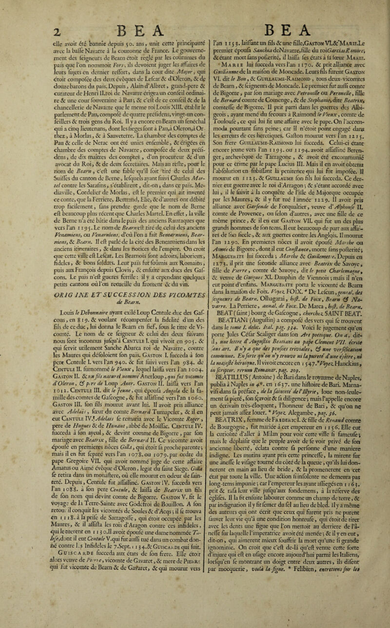 elle avoir été bannie depuis 5 o. ans , unit cette principauté avec la balle Navarre à la couronne de France. Le gouverne¬ ment des leigneurs de Bearn droit réglé par les coutumes du pais que l’on nomraoit Fors, ils dévoient juger les affaires de leurs lujets en dernier reffôrt, dans la cour dite Aïajor , qui étoit compolée des deux évêques de Lelcar 8c d’Oleron, & de douze barons du pais. Depuis, Alain d’Albret , grand-pere 8c curateur de Henri ll.roi de Navarre érigea un conieil ordinai¬ re & une cour fouveraine à Pau*, & c’eft de ce conlèil 8c de la chancellerie de Navarre que le meme roi Louis XIIL établir le parlement de Pau, compofo de quatre préiîdens, vingt-un con- feillers 8c trois gens du Roi. Il y a encore en Bearn uh fonéchal qui a cinq lieutenans, donc les lièges font à Pau,i Qleron,àOr thez, à Morlas, 8c à Sauveterre. La chambre des comptes de Pau & celle de Nerac ont été unies enfomble, 8c érigées en chambre des comptes de Navarre, compofoe de deux préfi- dens, de dix maîtres des comptes , d’un procureur 8c d’un avocat du Roi, 8c de deux fecretaires. Mais au refte, pour le nom de Bearn, c'eft une fable qu’il foit tiré de celui des Suides du canton de Berne, lefquels ayant foivi Charles Mar¬ tel contre les Sarafins, s’établirent, dit-on, dans ce pais. Me- diaville, Cordelierde Morlas, eft le premier qui ait inventé ce conte, que la Ferriere, Bertrand, Elie, & d’autres ont débité trop facilement, fans prendre garde que le nom de Berne eft beaucoup plus récent que Charles Martel. En effet, la ville de Berne n’a été bâtie dans le pais des anciens Rauraques que vers l’an ï19 5. Le nom de Bearn eft tiré de celui des anciens Venamiens, ou panamiens, d’où l’on a fait Benearniens, Bear- Miens, 8c Bearn. Il eft parlé de la cité des Benearniensdans les anciens itinéraires, 8c dans les notices de l’empire. On croit que cette ville eft Lefoar. Les Beamois font adroits, laborieux, fideles, 8c bons foidats. Leur pais fut foûmis aux Romains, puis aux François depuis Clovis, 8c enfùire aux ducs des Gaf cons. Le païs n eft gueres fertile: il y a cependant quelques petits cantons où l’on recueille du froment & du vin. OBJ G INE ETSUCCESSJOA DES VICOMTES de Bearn. Louis le Débonnaire ayant exilé Loup Centule duc des Gaf cons, en 819. & voulant récompenser la fidelité d’un des fils de ce duc, lui donna le Bearn en fief, fous le titre de Vi¬ comté. Le nom de ce foigneur 8c celui des deux foi vans nous font inconnus jufqu’i Centule I. qui vivoît en 905. & qui forvit utilement Sanche Abarca roi de Navarre, contre les Maures qui défoloient fcn païs. Gaston I. fucceda à fon pere Centule I. vers l’an 940.8c fut foivi vers l’an 984. de Centule II. furnommé le Vieux, lequel laiffà vers l’an 1004. Gaston IL 8c un fils naturel nomme Anerloup, qui fut vicomte d’Oleron, & p<re de Loup Aner. Gaston II. laiffà vers l’an ï o 12. Centule III. dit le Jeune, qui époufà Angela de la fa¬ mille des comtes de Gafoogne, & fut affàffiné vers l’an 1060. Gaston III. fon fils mourut avant lui. Il avoir pris alliance avec Adela'is, foeur du comte Bernard Tumapeler, 8c il en eut Centule TVJAdelats fo remaria avec le Vicomte Roger , pere de Hugues 8c de Hunaut, abbé de Moiffàc. Centule IV. fucceda à fon ayeul, & devint comme de Bigorne, par fon mariage avec Beatrix, fille de Bernard IL Ce vicomte avoir époufo en premières noces Gilla, qui étoit fà proche parente} mais il en fut foparé vers l’an 1078. ou 1079. par ordre du pape Grégoire VII. qui avoir nommé juge de cette affaire Amatusou Aimé évêque d’Oleron, légat du fàint Siégé. Gilla fo retira dans un monaftere, où elle mourut en odeur defàin- feté. Depuis, Centule fut affàffiné. Gaston IV. fucceda vers lan 1088. à fon pere Centule, & laiffa de Beatrix un fils de fon nom qui devint comte de Bigorre. Gaston V. fit le voyage de la Terre-Sainte avec Godeffoi de Bouillon. A fon retour il conquit les vicomtés de Soûles 8c d’Acqs ; il fo trouva en 1 11 8. à la prife de Sarragoffe, qui étoit occupée par les Maures, 8c il affilia les rois d’Aragon contre ces infidèles, qui le tuerent en 1 1 3 o.Il avoir époufo une dame nommée 71- IeJe,dont il eut Centule V.qui fut auffi tué dans un combat don¬ né contre Ls Infidèles le 7.Sept. 1 134.&GuiscARDEqui fuit. Guiscarde focceda aux états de fon frété. Elle étoit alors veuye de Bt -n e, vicomte de Gavaret, & mere de Pierre qui fut vicomte de Bearn 8c de Gav’aret, &qui mourut vers l’an 1153. laîfant un fils 8c une fille,GASTON VL&'MAME.Le premier époufà Sanchia deNavarre,fille du \td\Garci.u Rrmirr, & étant mort fans pofterité, il laiffà fos états à fa fœur Marie. Marie lui fiicceda vers l’an 1170. 8c prit alliance avec Guillaume de la inaifon de Moncade. Leurs fils furent Gaston VI. dit le Bon, & Guillaume-Raimond , tous deux vicomtes de Bearn, & foignetirs de Moncade. Le premier fut auffi comte de Bigorre , par fon mariage avec Pétronille ou Peronelle, fille de Bernard comte de Comenge, 8c de Stéphanie, dite Beatrix* comteffè de Bigorre. Il prit parti dans les guerres des Albi¬ geois , ayant mené du fecours à Raimond le Vieux, comte de Touloufè, ce qui lui fit une affaire avec le pape. On l’accom¬ moda pourtant fans peine*, car il n’étoit point engagé dans les erreurs de ces heretiques. Gafton mourut vers l’an 1215. Son frere Guillaume-Raimond lui fucceda. Celui-ci étant encore jeune vers l’an 1 x 93. ou 1194. avoir aflàffiné Béren¬ ger , archevêque de Târragone , 8c avoit été excommunié pour ce crime par le pape Lucius III. Mais il en avoit obtenu l’abfolution en fubiffànt la penitence qui lui fitt impofoe. Il mourut en 112 3. 8c Guillaume fon fils lui fiicceda. Ce der¬ nier eut guerre avec le roi d’Arragon*, & s’étant accordé avec lui, il le fiiivit à la conquête de l’ille de Majorque occupée par les Maures, 8c il y fi.it rué 1 année 1229. Il avoit pris alliance avec Garfiende de Forqualtier, veuve d’Alphonfe II. comte de Provence, oufolon d’autres, avec une fille de ce même prince ,8c il en eut Gaston VIL qui fut un des plus grands hommes de fon tems. Il eut beaucoup de part aux affà;- res de fon fiecle, & aux guerres contre les Anglois. Il mourut l’an 1290. En premières noces il avoit époufo Marthe ou Aimée de Bigorre, dont il eut Confiance, morte fans pofterité j Marguerite lui fiicceda *, Marthe 8c Guillemet te. Depuis en 1273. il prit une féconde alliance avec Beatrix de Savoye, fille de Pierre, comte de Savoye, dit le petit Charlemagne, & veuve de G ut nue s XL Dauphin de Viennois *, mais il n’en eut point d’cnfàns. .Marguerite porta le vicomté de Bearn dans lamaifon de Foix. Voyez. FO IX. * De Lefcun ,geneal. des (cigneurs de Bearn. Olhagarai, h fi. de Foix, Bearn 83 Na¬ varre. La Perriere, annal, de Foix. De Marca , h fi. de Bearn. BEAT ( fàint) bourg de Gafoogne, cherchez. SAINT BEAT. BEaTLANI (Auguftin) a compofé des vers qui fo trouvent dans le tome 1. dehe. liai pag. 33+. Voici le jugement qu’en porte Jules Céfàr Scaliger dans fon Art poétique. On a, dit- il , une lettre d1 Auguftin Beatiam au pape Clement VII. écrite fins art. Un y a que des penfees triviales, 83 une v crfiftcat ion- commune. En forte qu'on ny trouve ni la pureté d'une épttre, ni la majefiéhéroïque. Il vivoit encore en 1 5 ±73Voyez. Hanckius, inferiptor. rerum Romanar.pag. 203. BEATILLUS ( Antoine ) de Bari dans îe royaume de Naples, publia à Naples in M• en 1637. une hiftoire de Bari. Marna- vifi dans fà préface, de la fainteté del'lllyrie, loue non-feule¬ ment fà pieté, fon fçavoir 8c fà diligence *, mais l’appelle encore un écrivain très-éloquent, l’honneur de Bari, 8c qu’on ne peut jamais allez louer. * Voyez. Alegambe, pag. 36. BEATRIX, femme de Fr edeu ic 1.8c fille de Renaud comte de Bourgogne, fut mariée à cet empereur en 1156. Elle eut la curiolîté d’aller à Milan pour voir cette ville fi fàmeufo ; mais le déplaifîr que le peuple avoit de fo voir privé de fon ancienne liberté, éclata contre fà perfonne d’une maniéré indigne. Les mutins ayant pris cette princeffè, la mirent fiir une âneffè le vifàge tourné du côté de la queue, qu’ils lui don¬ nèrent en main au lieu de bride, 8c la promenèrent en cet état par toute la ville. Une aéiion fi infolente ne demeura pas long-tems impunie*, car l’empereur les ayant affiegés en 1163. prit & rafà leur ville jufqu’aux fondemens, à la réforve des églifos. Il la fit enfuite labourer comme un champ de terre, & par indignation il y fit fomer du fol au lieu de bled. 11 y a même des auteurs qui ont écrit que ceux qui furent pris ne purent (àuver leur vie qu’à une condition honteufo, qui étoit de tirer avec les dents une figue que l’on mettoit au derrière de 1’â- nef fo fur laquelle l’impératrice avoit été menée -, 8c il y en eut, dit-on, qui aimèrent mieux fouffrir la mort qu’une fi grande ignominie. On croit que c’eff de-là qu’eft venue cette forte d’injure qui eft en ufàge encore aujourd’hui parmi les Italiens, lorfqu’en fo môntranr un doigt entre deux autres, ils difont par mocquerie, voilà la figue. * Felibien, entretiens fur les