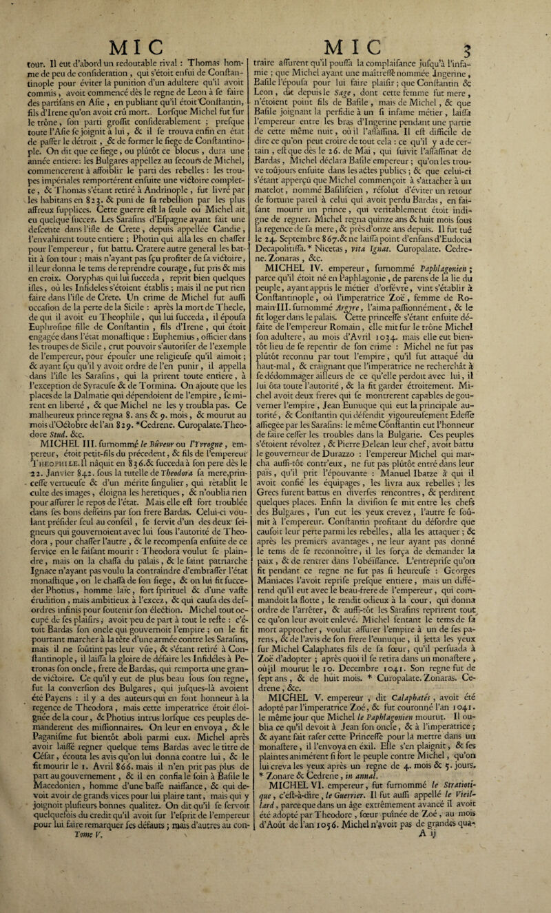 tour. Il eut d’abord un redoutable rival : Thomas hom¬ me de peu de confideration , qui s’étoit enfui de Conftan- tinople pour éviter la punition d’un adultéré qu’il avoit Commis -, avoit commencé dès le régné de Leon à fe faire des partïfanS en Afie , en publiant qu’il étoit'Conlfantin, fils d’Irene qu’on avoit crû mort. Lorfque Michel fut fur le trône, fon parti groffit confiderablement ; prefque toute l’Afie fe joignit à lui, & il fe trouva enfin en état de pafTer le détroit, 6c de former le fiege de Conftantino- ple. On dit que ce fiege, ou plutôt ce blocus, dura une année entière: les Bulgares appeliez au fecours de Michel, commencèrent à affaiblir le parti des rebelles : les trou¬ pes impériales remportèrent enfuite une viétoire complet- te , & Thomas s’étant retiré à Andrinople , fut livré par les habitans en 8 2 3. & puni de fa rébellion par les plus affreux fupplices. Cette guerre eft la feule où Michel ait eu quelque fuccez. Les Sarafins d’Efpagne ayant fait une defeente dans l’ifle de Crete , depuis appellée Candie, l’envahirent toute entière ; Photin qui alla les en chaffer pour l’empereur, fut battu. Cratere autre general les bat¬ tit à fon tour ; mais n’ayant pas fçu profiter de fa viéloire, il leur donna le tems de reprendre courage, fut pris & mis en croix. Ooryphas qui lui fucceda > reprit bien quelques ifles, où les Infidèles s’étoient établis ; mais il ne put rien faire dans l’ifle de Crete. Un crime de Michel fut auffi occafion de la perte de la Sicile : après la mort de Thecle, de qui il avoit eu Théophile , qui lui fucceda, il époufa Euphrofine fille de Conftantin , fils d’Irene , qui étoit engagée dans l’état monaftique : Euphemius, officier dans les troupes de Sicile , crut pouvoir s’autorifer de l’exemple de l’empereur, pour époufer une religieufe qu’il aimoit ; 6c ayant fçu qu’il y avoit ordre de l’en punir, il appella dans l’ifle les Sarafins, qui la prirent toute entière, à l’exception de Syracufe 6c de Tormina. On ajoute que les places de la Dalmatie qui dépendoient de l’empire, fe mi¬ rent en liberté , 6c que Michel ne les y troubla pas. Ce malheureux prince régna 8. ans 6c 9. mois, 6c mourut au mois d’Oddobre de l’an 829. *Cedrene. Curopalate.Théo¬ dore Stud. 6cç. MICHEL III. fumommé le Bûvem ou VIvrogne, em¬ pereur, étoit petit-fils du précèdent, 6c fils de l’empereur Theophile.11 naquit en fucceda à fon pere dès le ~22. Janvier 842. fous la tutelle de Theodora fa mere,prin- - eeflfe vertueufe 6c d’un mérite fingulier, qui rétablit le culte des images, éloigna les heretiques, 6c n’oublia rien pour aflurer le repos de l’état. Mais elle eft fort troublée dans fes bons deffeins par fon frere Bardas. Celui-ci vou¬ lant préfider feul au confeil, fe lervit d’un des deux’ fei- gneurs qui gouvernoient avec lui fous l’autorité de Theo¬ dora , pour chaffer l’autre , 6c le recompenfa enfuite de ce fervice en le faifant mourir : Theodora voulut fe plain¬ dre , mais on la chaffia du palais, & le faint patriarche Ignace n’ayant pas voulu la contraindre d’embraffer l’état monaftique , on le chaffa de fon fiege, de on lui fit fucce- der Photius, homme laïc, fort fpirituel 6c d’une vafte érudition , mais ambitieux à l’excez, 6c qui caufa des def- ordres infinis pour foutenir fon éleôtion. Michel tout oc¬ cupé de fes plaifirs, avoit peu de part à tout le refte : c’é- toit Bardas fon oncle qui gouvernoit l’empire ; on le fit pourtant marcher à la tête d’une armée contre les Sarafins, mais il ne foûtint pas leur vue, & s’étant retiré à Con- ftantinople, il laiffa la gloire de défaire les Infidèles à Pe- tronas fon oncle, frere de Bardas, qui remporta une gran¬ de vièfaire. Ce qu’il y eut de plus beau fous fon régné, fut la converfion des Bulgares, qui jufques-là avoient été Payens : il y a des auteurs qui en font honneur à la regence de Theodora , mais cette impératrice étoit éloi¬ gnée de la cour, 6c Photius intrus lorfque ces peuples de¬ mandèrent des millionnaires. On leur en envoya , 6c le Paganifme fut bientôt aboli parmi eux. Michel après avoir laiffié regner quelque tems Bardas avec le titre de Céfar, écouta les avis qu’on lui donna contre lui, 6c le fitmourirle 1. Avril 866. mais il n’en prit pas plus de part au gouvernement, & il en confia le foin à Bafile le Macédonien , homme d’une baffe naiffance, & qui de- voit avoir de grands vices pour lui plaire tant, mais qui y joignoit plufieurs bonnes qualitez. On dit qu’il fe fervoit quelquefois du crédit qu’il avoit fur l’efprit de l’empereur pour lui faire remarquer fes défauts 5 mais d’autres au con- Tome V. \ traire afTurent qu’il poufla la complaifance jufqu’à l’infa¬ mie ; que Michel ayant une maîtreflè nommée Jngerine , Bafile l’époufa pour lui faire plaifir ; que Conftantin 6c Leon , clk depuis le Sage , dont cette femme fut mere , netoient point fils de Bafile , mais de Michel, & que Bafile joignant la perfidie à un fi infâme métier , laifla l’empereur entre les bras d’Ingerine pendant une partie de cette même nuit, où il l’aflkffina. Il eft difficile de dire ce qu’on peut croire de tout cela : ce qu’il y a de cer¬ tain , eft que dès le 2 6. de Mai, qui fuivit l’aflaffinat de Bardas, Michel déclara Bafile empereur ; qu’on les trou¬ ve toujours enfuite dans les aétes publics ; 6c que celui-ci s’étant apperçu que Michel commençoit à s’attacher à un matelot, nommé Bafilifcien , réfolut d’éviter un retour de fortune pareil à celui qui avoit perdu Bardas, en fai¬ fant mourir un prince , qui véritablement étoit indi¬ gne de regner. Michel régna quinze ans 6c huit mois fous la regence de fa mere, 6c près d’onze ans depuis. Il fut tué le 24. Septembre 8 67.& ne laifla point d’enfansd’Eudocia Decapolitifla. * Nicetas, vit a Ignat. Curopalate. Cedre- ne. Zonaras , 6cc. MICHEL IV. empereur, fumommé Papblagonien ; parce qu’il étoit né en Paphlagonie , de parens de la lie du peuple, ayant appris le métier d’orfévre, vint s’établir à Conftantinople, où l’imperatrice Zoë , femme de Ro- mainlll. fumommé Argne, l’aimapaffionnément, 6c le fit loger dans le palais. Cette princeflfe s’étant enfuite dé¬ faite de l’empereur Romain, elle mit fur le trône Michel fon adultéré, au mois d’Avril 1034. mais elle eut bien¬ tôt lieu de fe repentir de fon crime : Michel ne fut pas plûtôt reconnu par tout l’empire, qu’il fut attaqué du haut-mal, 6c craignant que l’imperatrice ne recherchât à fe dédommager ailleurs de ce qu’elle perdoit avec lui, il lui ôta toute l’autorité , 6c la fit garder étroitement. Mi¬ chel avoit deux freres qui fe montrèrent capables de gou¬ verner l’empire , Jean Eunuque qui eut la principale au¬ torité, & Conftantin qui défendit vigoureufement Edefle affiegée par les Sarafins: le même Conftantin eut l’honneur de faire ceflër les troubles dans la Bulgarie. Ces peuples s’étoient révoltez , 6c Pierre Delean leur chef, avoit battu le gouverneur de Durazzo : l’empereur Michel qui mar¬ cha auffi-tôt contr’eux, ne fut pas plûtôt entré dans leur pais, qu’il prit l’épouvante : Manuel Ibatze à qui il avoit confié les équipages , les livra aux rebelles ; les Grecs furent battus en diverfes rencontres, 6c perdirent quelques places. Enfin la divifion fe mit entre les chefs des Bulgares , l’un eut les yeux crevez , l’autre fe fou¬ rnit à l’empereur. Conftantin profitant du défordre que caufoit leur perte parmi les rebelles, alla les attaquer ; & après les premiers avantages, ne leur ayant pas donné le tems de fe reconnoître* il les força de demander la paix , 6c de rentrer dans l’obéïflance. L’entreprife qu’on fit pendant ce régné ne fut pas fi heureufe : Georges Maniaces l’avoit reprife prefque entière , mais un diffé¬ rend qu’il eut avec le beau-frere de l’empereur , qui com- mandoitla flotte , le rendit odieux à la cour, qui donna ordre de l’arrêter, 6c auffi-tôt les Sarafins reprirent tout ce qu’on leur avoit enlevé. Michel fentant le tems de fa mort approcher , voulut aflurer l’empire à un de fes pa¬ rens, & de l’avis de fon frere l’eunuque , il jetta les yeux fur Michel Calaphates fils de fa foeur, qu’il perfuada à Zoe d’adopter ; après quoi il fe retira dans un monaftere , où^il mourut le 10. Décembre 1041. Son régné fut de fept ans, 6c de huit mois. * Curopalate. Zonaras. Ce- drene, &c. MICHEL V. empereur , dit Calaphates , avoit été adopté par l’imperatrice Zoé, 6c fut couronné l’an 1041. le même jour que Michel le Paphlagonien mourut. Il ou¬ blia ce qu’il devoit à Jean fon oncle, 6c à l’imperatrice ; 6c ayant fait rafer cette Princefle pour la mettre dans un monaftere, il l’envoya en éxil. Elle s’en plaignit, 6c fes plaintes animèrent fi fort le peuple contre Michel, qu’on lui creva les yeux après un régné de 4. mois 6c 5. jours. * Zonare 6c Cedrene, in annal. MICHEL VI. empereur, fut fumommé le Stratioti- que , c’eft-à-dire , le Guerrier. Il fut auffi appellé le Vieil lard, pareequedans un âge extrêmement avancé il avoit été adopté par Théodore , foeur puînée de Zoé, au mois d’Août de l’an 1056. Michel n’^voit pas de grandes qua- A y