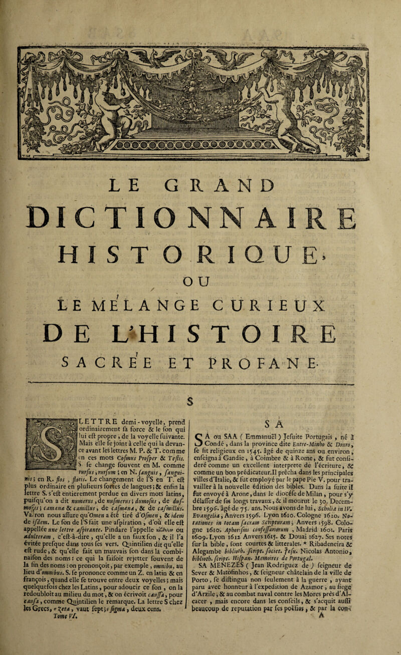 DICTI HISTORIQ / O U î . LE MELANGE CURIEUX D E VH ISTOIRE SACREE ET PROFANE- s LETTRE demi-voyelle, prend ordinairement fa force & le fon qui lui eft propre , de la voyelle fuivante. Mais elle fe joint à celle qui la devan¬ ce avant les lettres M. P. & T. comme tn ces mots Cofmus Prof per & Teftis. S fe change fouvent en M. comme rurfus, rurfutn ; en N.fanguis , fangui- Jtis; en R. flos , fions. Le changement de l’S en T. eft f)lus ordinaire en pluiieurs fortes de langues ; & enfin la ettre S. s'eft entièrement perdue en divers mots latins, puifqu'on a dit numerus ,de nufmerus’, dumofus , de duf- wer'ir; camana 8c camillus, de cafmAna, 8e de cafmillus. Va.ron nous afture qu’Omen a été tiré d’Ofmcn, 8c idem de ifdem. Le fon de l’S fait une afpiration , d'où elle eft appellée une lettre afpirante. Pindare l’appelle iciCM»/ ou Adultérant, c’eft-à-dire , qu'elle a un faux fon , 8c il l’a évitée prefque dans tous fes vers. Quintilien dit qu’elle eft rude, 8c qu’elle fait un mauvais fon dans la combi- naifon des noms : ce qui la faifoit rejetter fouvent de la fin des noms : on prononçoit, par exemple , omnibu, au lieu d’omnibus. S. fe prononce comme un Z. en latin & en françois, quand elle fe trouve entre deux voyelles ; mais quelquefois chez les Latins, pour adoucir ce fon , on la redoubloit au milieu du mot, 8c on écrivoit caujfa, pour caufa, comme Quintilien le remarque. La lettre S chez les Grecs, <r \eta, vaut fept ; ? figma, deux cens. Tome VI, S A SA ou SAA ( Emmanuel ) Jefuite Portugais , né a Condé , dans la province dite Entre-Minbo 8c Douro> fe fit religieux en 1545. âgé de quinze ans ou environ, enfeignaà Candie, à Coimbre 8c à Rome, & fut confé¬ déré comme un excellent interprète dè l’écriture, 8C comme un bon prédicateur.Il prêcha dans les principales villes d'Italie, & fut employé par le pape Pie V. pour tra¬ vailler à la nouvelle édition des bibles. Dans la fuite il fut envoyé à Arone, dans le diocéfe de Milan, pour s'y> délafïer de fes longs travaux, 8c il mourut le 30. Décem¬ bre 1596. âgé de 75. ans. Nous avons dé lui, s choit a itt IV. Evangelia, Anvers 1596. Lyon 1610. Cologne 1610. No- tationes in totam fitcram Scnpturam 3 Anvers 1598. Colo¬ gne 1610. Aphorifmi confefariorum , Madrid 1601. Paris 1609. Lyon *612. Anvers 1615. & Douai 1627. Ses notes fur la bible, font courtes 8c littérales. * Ribadeneira 8c Alegambe bibliotb. fcript. fociet. fefu. Nicolas Antonio, bibltoth. fcript. Hifpan. Mémoires de Portugal. SA MENEZÉS ( Jean Rodriguez de ) feigneur de Sever & Matofinhos, 8c feigneur châtelain de la ville de Porto, fe diftingua non feulement à la guerre , ayant paru avec honneur à l’expedition de Azamor, au fiege d'Arzile, & au combat naval contre les Mores près d'Al- cacer , mais encore dans les confeils, & s'acquit aufîi beaucoup de réputation par fes poefies, 8c par la çon-