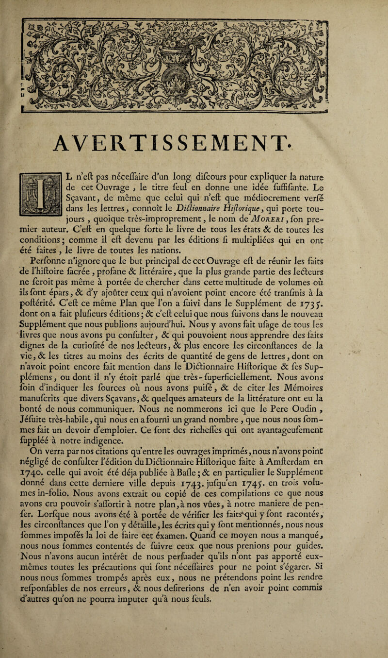AVERTISSEMENT- L n eft pas néceffaire d'un long difcours pour expliquer la nature de cet Ouvrage , le titre lèul en donne une idée fuffifànte. Le Sçavant, de même que celui qui n’eft que médiocrement verfé dans les lettres , connoît le Ditfionnaire Hijlorique, qui porte tou¬ jours , quoique très-improprement, le nom de Moreri , fon pre¬ mier auteur. C’eft en quelque forte le livre de tous les états 8c de toutes les conditions; comme il eft devenu par les éditions fi multipliées qui en ont été faites , le livre de toutes les nations. Perfonne n'ignore que le but principal de cet Ouvrage eft de réunir les faits de l’hiftoire làcrée , profane 8c littéraire, que la plus grande partie des leéteurs ne feroitpas même à portée de chercher dans cette multitude de volumes où ils font épars, 8c d'y ajoûter ceux qui n’avoient point encore été tranfmis à la poftérité. C’eft ce même Plan que l’on a fuivî dans le Supplément de 173 J» dont on a fait plulieurs éditions ; 8c c’eft celui que nous fuivons dans le nouveau Supplément que nous publions aujourd’hui. Nous y avons fait ufage de tous les livres que nous avons pu confulter, 8c qui pouvoient nous apprendre des faits dignes de la curiolité de nos leéleurs, 8c plus encore les circonftances de la vie, 8c les titres au moins des écrits de quantité de gens de lettres , dont on n’avoit point encore fait mention dans le Diélionnaire Hiftorique 8c fes Sup- plémens, ou dont il n’y étoit parlé que très - fuperficiellement. Nous avons foin d’indiquer les fources où nous avons puifé, 8c de citer les Mémoires manufcrits que divers Sçavans,& quelques amateurs de la littérature ont eu la bonté de nous communiquer. Nous ne nommerons ici que le Pere Oudin , Jéfuite très-habile, qui nous en a fourni un grand nombre , que nous nous fom- mes fait un devoir d’emploier. Ce font des richelfes qui ont avantageufement fuppléé à notre indigence. On verra par nos citations qu’entre les ouvrages imprimés, nous n’avons point négligé de confulter l’édition du Dictionnaire Hiftorique faite à Amfterdam en 1740. celle qui avoit été déjà publiée à Balle ; 8c en particulier le Supplément donné dans cette derniere ville depuis 1743. jufqu’en I7451. en trois volu¬ mes in-folio. Nous avons extrait ou copié de ces compilations ce que nous avons cm pouvoir s’aifortir à notre plan,à nos vues, à notre maniéré de pen- fer. Lorfque nous avons été à portée de vérifier les faitsvqui y font racontés, les circonftances que l’on y détaille, les écrits qui y font mentionnés, nous nous fommes impofés la loi de faire cet éxamen. Quand ce moyen nous a manqué, nous nous lommes contentés de fuivre ceux que nous prenions pour guides. Nous n’avons aucun intérêt de nous perfiader qu’ils n’ont pas apporté eux- mêmes toutes les précautions qui font néceftaires pour ne point s’égarer. Si nous nous fommes trompés après eux, nous ne prétendons point les rendre refponfables de nos erreurs, 8c nous délirerions de n’en avoir point commis d’autres qu’on ne pourra imputer qu’à nous feuls. i