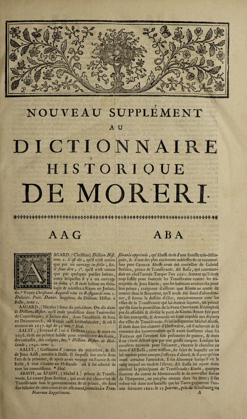 NOUVEAU SUPPLEMENT AU D I CTI ON N AIRE HISTORIQUE DE MORERI A A G AB A AGARD. ( Chriftian) Diction.H'f. tom. i. il ejl dit , qu’il n’eft connu que par un ouvrage in-folio , &c. il faut dire , i°. qu’il n’eft connu que par quelques poéfies latines, entre lelquelles il y a un ouvrage in-folio. i°. Il étoit leéfeur en théo¬ logie &r miniftre à Ripen en Jutlan- de. * Voyez Chrijtiani Aagardi vita in Rojigaardi tom. i. Deliciar. Poët. Danor. Supplem. du Didion. Hiftor. à Balle, tome i. AAGARD , ( Nicolas ) frere du précédent. On dit dans le Diction. Hifor. qu’il étoit profeffeur dans l’univerfité de Copenhague ^ il falloit dire , dans l’académie de Sora en Dannemarck, où il étoit auffi bibliothécaire , & où il mourut en 1657. âgé de 45 ans. * Ibid. AALST , ( Everard d ) ne à Delft en 1601. & mort en 165 S. étoit un peintre habile pour repréfenter des fruits des cuiraffes , des calques, &c. * Diction. Hifor. de Hol¬ lande , 1740. tome 1. AALST , ( Guillaume d’) neveu du précédent, & fils de Jean Aalft, notaire à Delft. Il furpaffa fon oncle dans l’art de la peinture, & après avoir voyagé en France &c en Italie , il vint s’établir en Hollande où il fut admiré de tous les connoiftèurs. * Ibid. ABAFFI , ou APAFFI, ( Michel I. ) prince de Tranfil- vanie. Le comte Jean Bethlen , qui avoir été chancelier de Tranfilvanie fous le gouvernement de ce prince, dit dans fon hiftoire de cette contrée en allemand,intitulée!^ Tran- Nouveau Supplément, filvanie opprimée , qu’Abaffi étoit d’une famille très-diftîn- guée, & d’une des plus anciennes nobleftès de ce royaume. Son pere George Abaffi avoit été confeillér de Gabriel Bethlen, prince de Tranfilvanie. Ali Bafta, qui coraman- doit en chef l’armée Turque l’an 1661. Tentant qu’il étoit trop foible pour foutenir les Tranfilvains contre les en- treprifes de Jean Kimin , que les habitans avoientélu pour leur prince; craignant d’ailleurs que Kimin ne tentât de rentrer dans le Royaume, qu’il avoit été forcé d'abandon¬ ner , il forma le delTein d’élire, conjointement avec les villes de la Tranfilvanie qui lui étoient fujerces, un prince qui fût fous la proteélion de la Porte Ottomane. Il comptoit par-là affoiblir & divifer le parti de Kimin. Ayant fait part de fon entreprife, & demandé un lujet capable aux députés des villes de Tranfilvanie, ils lui indiquèrent Michel Abaffi. Il étoit dans fon château d’Ebeftwalve, où il achevoit de fe remettre des incommodités qu’il avoit fouftertes chez les Tartares qui l’avoient fait prifonnier de guerre, & dont il ne s’étoit délivré que par une groffie rançon. Lorfque les cavaliers envoyés pour l’efeorter , vinrent le chercher au nom d’Ali Bafta ; cette million, du fujet de laquelle on ne lui rendoit point compte,l’effraya d’abord, & il crut qu’une mort certaine l’attendoit. Il fut détrompé lorfqu’il vit le rang auquel on voujoit l’élever. Ali Baffa lui ayant donc conféré la principauté de Tranfilvanie: Kimin , quoique foutenu du comte de Montecuculli & de nouvelles forces de l’Empereur, ne put plus rentrer dans fes états ; il fut même tué dans une bataille que les Turcs gagnèrent l’an¬ née Lavante iééz. le aj Janvier,près de Scheffiourg en . A