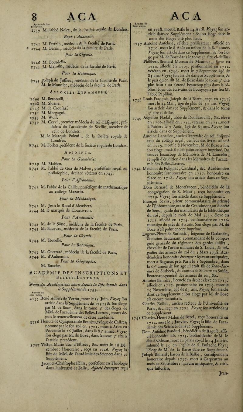-j» k Aminées de leur réception. 1 f r t 173 «? M. l’abbé Nolet,de la fociéce royale de Londres. , -, Pour VAnatomie. 1741 M. Ferrein , médecin de la faculté de Paris. 1744 M. Bertin, médecin de la faculté de Paris. Pûur la Chymie. ^7 26 M. Bourdeau. i 741 M. Maigri, médecin de la faculté de Paris, Pour la Botanique. ■ Ï743 Jofeph de Juiïleu, médecin de la faculté de Paris. M. le Monnier, médecin de la faculté de Paris. • fl t Associés Etranger ss î<?99 M. Bernoulli. 1708 M. Sloane. 1725 M. de Croufazé 1731 M. Morgagni. 1733 M. Wolf. 4739 M. Cervî, premier médecin du roi d’Efpagne,pré- fident de l’académie de Séville, membre de celle de Londres. M. le Marquis Poleni , de la fociété royale de Londres. âe 742 M. Folkes,préfident de la fociété royale de Londres. Adjoints. Pour la Géométrie; ^729 M. Mahieu. 4741 M, l’abbé de Gua de Malves, profefièur royal on philofophie, déclaré vétéran en 1745. Pôur VAJlronomie. 1741 M. l’abbé de la Caille , profefièur de mathématique au collège Mazarin. Pour la Méchanique. Ï741 M. Jean le Rond d’Alembert. 1744 M le marquis de Courtivron. Pour VAnatomie. 11742 M. de la Sône , médecin de la faculté de Paris. 1743 M. Bouvart, médecin de la faculté de Paris. Pour la Chymie. < :t744 M. Rouelle. _ Pour la Botanique.. î 743 M. Guettard, médecin de la faculté de Paris, il 744 M. d’Aubenton. Pour la Géographie. M. Buache. ACADÉMIE DES IN SC RIPTIONS ET Belles-Lettres. Noms des Académiciens morts depuis la lijie donnée dans le Supplément de 1735. Années de leur mort. 73 5 Reiié Aubert de Yertot, mort le 15 Juin. Foye^ fon article dans le Supplément de 1735 > & f°n éloge par M. de Boze, dans le tome 3 e des éloges de MM. de 1 académie des Belles-Lettres , morts de¬ puis le renouvellement de cette académie. 3 6 Flonore de Quiqueran de Beaujeu,evêque de Caftres; nommé par le feu roi en I7oi. mort à Arles en Provence le 26 Juillet, dans fa S ie année. Foye{ fon éloge par M. de Boze, dans le tome 3 e cité a l’article précédent. *737 Vi&or-Marie duc d’Eftrées, &c. mort le 28 Dé¬ cembre: Honoraire ; reçu en 1726. Voye£ la lifte de MM. de l’académie des Sciences dans ce Supplément. Jacques-Chriftophe Ifelin, profefièur en Théologie dans l’univerfité de Balle j Ajfocié étranger; reçu Années de leur more. en 1718. mort à Balle le 14 Avril. Foye^ fon ar¬ ticle dans ce Supplément : & fon éloge dans le tome des éloges cité plus haut. 1737 Antoine Anfelme, célébré prédicateur : afiocié en 1710. mort le 8 Août au milieu de fa 86e année. Foye^ fon article dans ce Supplément : de fon élo¬ ge par M. de Boze dans le tome 3 e cité ci-deftus. Philibert-Bernard Moreau de Mautour , éjeve en 1710. aiïocié en 1705. penfionnaire en 1712. vétéran en 1736. mort le 7 Septembre âgé de 83 ans. Voyei Ion article dansce Supplément, Si le peu qu’en dit M. de Boze dans le tome 3 e cité plus haut : on s’étend beaucoup plus dans la bi¬ bliothèque des écrivains de Bourgogne par feu M. l’abbé Papillon. jyjg Louis François-Jofeph de la Barre, reçu en 1727.’ mort le 24 Mai , âgé de plus de 50 ans. Voye£ fon article dans ce Supplément, de dans le tome 3 e cité ci-deflus. 1740 Auguftin Nadal, abbé de Doudeauville, &c. éleve en 1706. aiïocié en 1712. vétéran en 1714.mort à Poitiers le 7 Août, âgé de S 2 ans. Voye£ fon article dans ce Supplément. Antoine Lancelot, ancien fécretaire du roi, infpec- teur du collège royal, cenfeur des livres : aftocic en 1719. mort le 8 Novembre. M. de Boze a faic fon éloge -, mais il n’eft point encore imprimé. On trouve beaucoup de Mémoires de M. Lancelot, remplis d’érudition dans les Mémoires de l’acadé¬ mie des Belles-Lettres. 1741 Melchior de Polignac , Cardinal, &c. Académicien honoraire furnuméraire en 1717. honoraire en place en 1718. Foye{ ion article dans ce Sup¬ plément. Dom Bernard de Montfaucon, bénédidin de la congrégation de S. Maur 3 reçu honoraire en 1719. Foyei fon article dans ce Supplément. François Sevin , prieur commendataire du prieuré de l’Enfourchure,ordre de Grandmont,au diocèiè de Sens, garde des manuferits de la bibliothèque du roi, depuis le mois de Mai 1737. éleve en 17ii.. aftocié en 1714. penfionnaire en 1716. mort âgé de près de 60 ans. Son éloge par M. de Boze n’eft point encore imprimé. Eugene-Pierre de Surbeck, feigneur de Garlande , capitaine-lieutenant commandant de la compas gnie générale du régiment des gardes fuiftès , chevalier de l’ordre militaire de S. Louis, de bri¬ gadier des armées du roi du 1 Mars 173$. Aca¬ démicien honoraire étranger : fçavant antiquaire, mort à Bagneux près Paris le 1 Septembre, dans la 6 je année de fon âge : il étoit fils de Jean-Jac¬ ques de Surbeck, du canton de Soleure en üuiftè, lieutenant-général des armées du roi, &c. Antoine Bannier, licencié en droit : éleve en 1713.' aftocié en 1717. penfionnaire 6111729. morde 19 Novembre, âgé de 69 ans. Foye[ fon article dans ce Supplément : fon éloge par M. de Boze eft encore manuferit. Charles Rollin, ancien re&eur de l’Üniverfité de Paris, &c. reçu en 1701. Voye^ fon article dans ce Supplément. 1742 Charles-Henri Malonde Berci, reçu honoraire eii 1714. mort le 3 Janvier. Foye^ la lifte de l’aca¬ démie des Sciences dans ce Supplément. Dom Anfelme Banduri, bénédi&in de Ragufe, aflo- ciéhonoraire dès 1725. bibliothécaire deM. le duc d’Orléans,mort au palais royal le 14 Janvier, inhumé le 15 en l’eglife de S. Euftache.^oyeç l’éloge de M. de la Barre dans ce Supplément. Jofeph Simard, baron de la Baftie , correspondant honoraire depuis 1737. mort à Carpentras au mois de Septembre : fçavant antiquaire, de criti¬ que hiftorien, Jean-