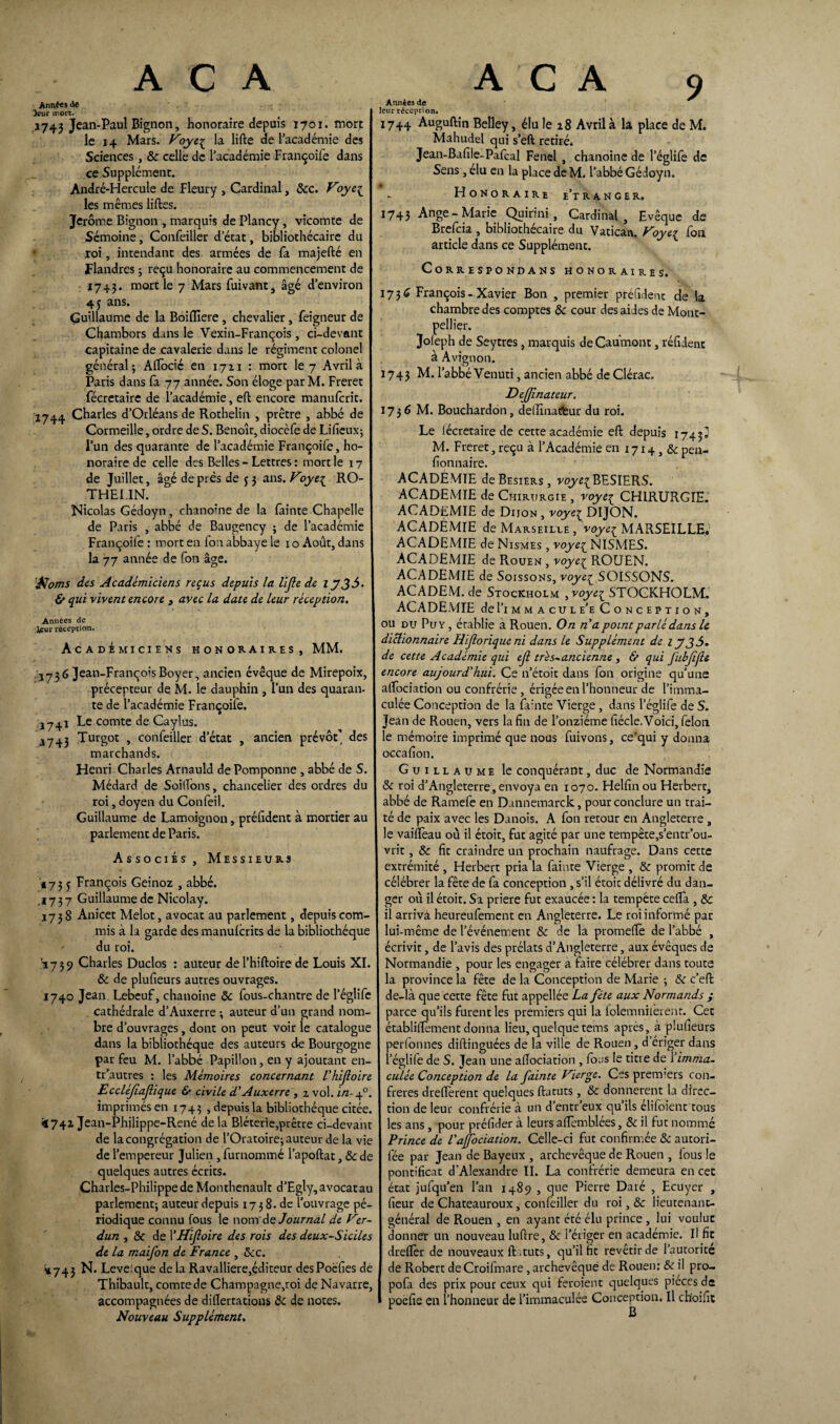 Années de leur mort. 3743 Jean-Paul Bignon, honoraire depuis 1701. mort le 14 Mars. Voyeç la lifte de l’académie des Sciences, 8c celle de l’académie Françoife dans ce Supplément. André-Hercule de Fleury , Cardinal, &c. Voye^ les mêmes liftes. Jerome Bignon , marquis de Plancy, vicomte de Sémoine, Confeiller d’état, bibliothécaire du ♦ roi, intendant des armées de fa majefté en Flandres ; reçu honoraire au commencement de 1743. mort le 7 Mars fuivant, âgé d’environ 4 j ans. Guillaume de la Boiffiere, chevalier, feigneur de Chambors dans le Vexin-François, ci-devant capitaine de cavalerie dans le régiment colonel général; Aftocié en 1711 : mort le 7 Avril à Paris dans fa 77 année. Son éloge parM. Freret fécretaire de l’académie, eft encore manufcrit. 1744 Charles d’Orléans de Rothelin , prêtre , abbé de Cormeille, ordre de S. Benoît, diocèfe de Lifieux; l’un des quarante de l’académie Françoife, ho¬ noraire de celle des Belles - Lettres : mort le 17 de Juillet, âgé de près de j 3 ans. Voye{ RO- THELIN. Nicolas Gédoyn, chanoine de la fainte Chapelle de Paris , abbé de Baugency ; de l’académie Françoife : mort en fou abbaye le 1 o Août, dans la 77 année de fon âge. Noms des Académiciens reçus depuis la lijle de lj3$' & qui vivent encore 3 avec la date de leur réception. Années de leur réception. Académiciens honoraires, MM. 3736 Jean-François Boyer, ancien évêque de Mirepoix, précepteur de M. le dauphin , l’un des quaran- te de l’académie Françoife. 3741 Le comte de Caylus. 3743 Turgot , confeiller d’état , ancien prévôt' des marchands. Henri Charles Arnauld de Pomponne , abbé de S. Médard de Soiftons, chancelier des ordres du roi, doyen du Confeil. Guillaume de Lamoignon, préftdent à mortier au parlement de Paris. Associés, Messieurs *733 François Geinoz , abbé. ,1737 Guillaume de Nicolay. 3738 Anicet Me! mis à la du roi. 1739 Charles Duclos : auteur de l’hiftoire de Louis XI. & de plufieurs autres ouvrages. 1740 Jean Lebcuf, chanoine 8c fous-chantre de l’églife cathédrale d’Auxerre ; auteur d’un grand nom¬ bre d’ouvrages, dont on peut voir le catalogue dans la bibliothèque des auteurs de Bourgogne par feu M. l’abbé Papillon, en y ajoutant en- tr’autres : les Mémoires concernant l'hifoire Eccléjiajlique & civile d'Auxerre , 2 vol. in- 40. imprimés en 1743 , depuis la bibliothèque citée. 51742 Jean-Philippe-René de la Bléterie,prêtre ci-devant de la congrégation de l’Oratoire; auteur de la vie de l’empereur Julien , furnommé l’apoftat, 8c de quelques autres écrits. Charles-Philippe de Monthenault d’Egly, avocat au parlement; auteur depuis 17 3 8. de l’ouvrage pé¬ riodique connu fous le nom de Journal de Ver¬ dun , & de Y Hifoire des rois des deux-Siciles de la maifon de France i 8cc. u 74 3 N. Leveique de la Ravalliere,éditeur desPoèfies de Thibault, comte de Champagne,roi de Navarre, accompagnées de diflertations 8c de notes. Nouveau Supplément. ot, avocat au parlement, depuis com- garde des manuicrits de la bibliothèque Années de leur réception* 1744 Auguftîn Belley, élu le 28 Avril à la place de M. Mahudel qui s’eft retiré. Jean-Bufile-Pafcal Fend , chanoine de Péglife de Sens, élu en la place de M. l’abbé Gédoyn. Honoraire e’t ranger. 1743 Ange-Marie Quirini, Cardinal, Evêque de Brefcia , bibliothécaire du Vatican. Voye{ fou article dans ce Supplément. CoRRESPONDANS HONORAIRES. 1736 François - Xavier Bon , premier préfident de la chambre des comptes 8c cour des aides de Mont¬ pellier. Joleph de Seytres, marquis deCaumont, réfident a Avignon. 1743 M. l’abbé Venuti, ancien abbé de Clérac. DeJJinateur. 1736 M. Bouchardon, dellînafbur du roi. Le lécretaire de cette académie eft depuis 1743? M. Freret, reçu à l’Académie en 1714 , & pen- fionnairé. ACADÉMIE de Besiers , voyrçBESIERS. ACADEMIE de Chirurgie , voyeç CHIRURGIE. ACADEMIE de Dijon , voyeç DIJON. ACADÉMIE de Marseille , voye^ MARSEILLE. ACADEMIE de Nismes , voye£ NISMES. ACADEMIE de Rouen , voye^ ROUEN. ACADEMIE de Soissons, voye^ SOISSONS. ACADEM. de Stockholm ,voyeç STOCKHOLM. ACADEMIE de l’ 'immacule’e Conception, ou du Puy, érablie a Rouen. On n a point par lé dans le dictionnaire Hijlorique ni dans le Supplément de ij J3. de cette Académie qui ejl très-ancienne, & qui Jubjifh encore aujourd'hui. Ce n’étoit dans fon origine qu’une alfociation ou confrérie, érigée en l’honneur de l’imma¬ culée Conception de la fainte Vierge , dans l’églife de S. Jean de Rouen, vers la fin de l’onzième fiécle. Voici, félon le mémoire imprimé que nous fuivons, ce'qui y donna occafion. Guillaume le conquérant, duc de Normandie 8c roi d’Angleterre, envoya en 1070. Helfinou Herbert, abbé de Ramefe en Dannemarck, pour conclure un trai¬ té de paix avec les Danois. A fon retour en Angleterre , le vailfeau où il étoit, fut agité par une tempête,s’entr’ou- vrit, 8c fit craindre un prochain naufrage. Dans cette extrémité , Herbert pria la fainte Vierge , 8c promit de célébrer la fête de fa conception , s’il écoic délivré du dan¬ ger où il étoit. Sa priere fut exaucée : la tempête cefta , 8c il arriva heureufement en Angleterre. Le roi informé par lui-même de l’événement 8c de la promette de l’abbé , écrivit, de l’avis des prélats d’Angleterre, aux évêques de Normandie , pour les engager a faire célébrer dans toute la province la fête de la Conception de Marie ; 8c c’eft de-là que cette fête fut appellée La fête aux Normands ; parce qu’ils furent les premiers qui la folemniferenr. Cet établiftèment donna lieu,quelquetems après, à plufieurs perfonnes diftinguées de la ville de Rouen, d’ériger dans l’églife de S. Jean une aftociation , fous le titre de Yimma¬ culée Conception de la fainte Vierge. Ces premiers con¬ frères dreftèrent quelques ftatuts, 8c donnèrent la direc¬ tion de leur confrérie à un d’entr’eux qu’ils élifoient tous les ans, pour préfider à leurs alïèmblées, 8c il fut nommé Prince de l'ajfociation. Celle-ci fut confirmée 8c autori- fée par Jean de Bayeux , archevêque de Rouen , lous le pontificat d’Alexandre II. La confrérie demeura en cet état jufqu’en l’an 1489 , que Pierre Daré , Ecuyer , fieur de Chateauroux, confeiller du roi, & lieutenant- général de Rouen , en ayant été élu prince , lui voulut donner un nouveau luftre, 8c l’ériger en académie. Il fit dreftèr de nouveaux ft .tuts, qu’il fit revêtir de l’autorite de Robert de Croifmare, archevêque de Rouen: 8c il pro- Ipofa des prix pour ceux qui feroient quelques pièces de poefie en l’honneur de l’immaculée Conception. Il choifit