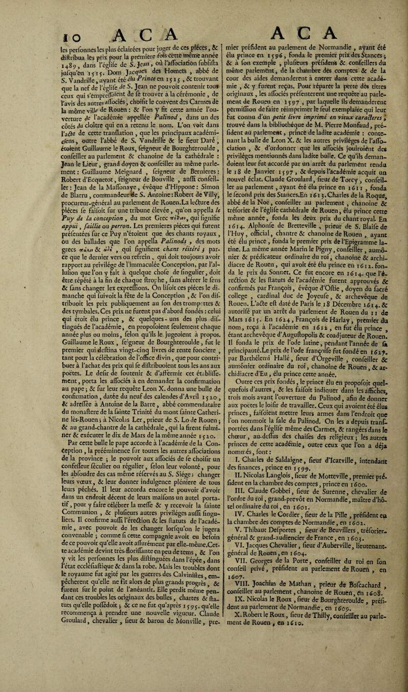 les perfonnes les plus éclairées pour juger de ces pièces, 8c diftribua les ptix pour la première fois cette toeme année 1489, dans l’églife de S. Jean, où 1 afTociatiôn fubfifta jufqu’en 1515. Dom Jacques des Homets , abbé de S. Vandril'le, ayant été élu Prince en 15x 5 ,8c trouvant que la nef de l’églife de S. Jean ne pouvoir contenir tous ceux qui s’empreffo'61^ & trouver à la cérémonie , de l’avis des autres afibciés, choifit le couvent des Carmes dé la même vill^ de Rouen : 8c l’on y fît cette année l’ou¬ verture de l’académie appellée Palinod, dans un des côtés du cloître qui en a retenu le nom. L’on voit dans l’aQcc de cette tranflation , que les principaux académi¬ ciens, outre l’abbé de S. Vandrille de le fleur Daré , étaient Guillaume le Roux, feigneur de Bourghteroulde , confeiller au parlement 8c chanoine de la cathédrale : Jean le Lie'ur, grand doyen & confeiller au même parle¬ ment : Guillaume Meignard , feigneur de Bernieres : Robert d’Ecquetot, feigneur de Bouville , anflï confeil- ler : Jean de la Matfonaye, évêque d’Hippone : Simon de Blarru , commandeur de S. Antoine .Robert deVilly, procureur-général au parlement de Rouen.La letture des pièces fe faifoit fur une tribune élevée, qu’on appella le Puy de la conception , du mot Grec •*<>' hatt qui fignifïe appui, faillie ou perron. Les premières pièces qui furent préfentées fur ce Puy n’étoient que des chants royaux , ou des ballades que l’on appella Palinods , des mots grecs ntimi 8c , qui flgnifîent chant réitéré y par¬ ce que le dernier vers ou refrein , qui doit toujours avoir rapport au privilège de l’immaculée Conception, par l’al- lufion que l’on y fait à quelque chofe de fingulier, doit être répété à la fin de chaque ftrophe, fans altérer le fens & fans changer lex expreffions. On lifoit ces pièces le di¬ manche qui fuivoit la fête de la Conception , & l’on dif- tribuoit les prix publiquement au fon des trompettes & des cymbales. Ces prix ne furent pas d’abord fondés : celui qui étoit élu prince , 8c quelques-uns des plus dis¬ tingués de l’académie, en proposaient feulement chaque année plus ou moins, félon qu’ils le jugeoient à propos. Guillaume le Roux , fe:gneur de Bourghteroulde, fut le premier qui deftina vingt-cinq livres de rente foncière , tant pour la célébration de l’omce divin, que pour contri¬ buer à l’achat des prix qui fe diflribuoient tous les ans aux poètes. Le defir de foutenir & d’affermir cet établilfe- ment, porta les afTociés à en demander la confirmation au pape ; 8c fur leur requête Leon X. donna une bulle de confirmation , datée du neuf des calendes d’Avril 1 j 10 , 8c adreffée à Antoine de la Barre , abbé commendataire du monaftere de la fainte Trinité du mont fainte Catheri¬ ne lcs-Rouen ; à Nicolas Ler, prieur de S. Lo de Rouen j 8c au grand-chantre de la cathédrale, qui la firent fulmi¬ ner 8c exécuter le dix de Mars de la même année 1 y 20. Par cette bulle le pape accorde à l’académie de la Con¬ ception , la prééminence fur toutes les autres aflociations de la province ; le pouvoir aux afTociés de fe choifir un confefteur féculier ou régulier, félon leur volonté, pour les abfoudre des cas même réfervésau S. Siège; changer leurs voeux, & leur donner indulgence pléniere de tous leurs péchés. Il leur accorda encore le pouvoir d’avoir dans un endroit décent de leurs maifons un autel porta¬ tif , pour y faire célébrer la mefTe 8c y recevoir la fainte Communion , & plufieurs autres privilèges auffi fingu- liers. Il confirme auffl l’érettion 8c les fiatuts de l’acadé¬ mie , avec pouvoir de les changer lorfqu’on le jugera convenable -, comme fi cette compagnie avoit eu befoin de ce pouvoir quelle avoit afTurément par elle-même.Cet- te académie devint très-floriffante en peu de tems 8c l’on y vit les perfonnes les plus diftinguées dans l’épée, dans l’état eccléfiaftique 8c dans la robe. Mais les troubles dont le royaume fut agité par les guerres des Calviniftes em¬ pêchèrent quelle ne fît alors de plus grands progrès & furent fur le point de l’anéantir. Elle perdit même pen¬ dant ces troubles les originaux des bulles, chartes 8c fia- tuts qu’elle pofiedoit ; & ce ne fut qu’après 1595. quelle recommença à prendre une nouvelle vigueur. Claude Groulard, chevalier , fleur 8c baron de Monville, pre- mier préfident au parlement de Normandie , ayant été élu prince en 1 $ 96, fonda le premier prix des Stances ; 8c à fon exemple , plufieurs préfidens & confeillcrs du même parlement , de la chambre des comptes & de la cour des aides demandèrent à encrer dans cette acadé¬ mie , 8c y furent reçus. Pour réparer la perte des titres originaux , les afTociés préfenterent une requête au parle¬ ment de Rouen en ï y 97 , par laquelle ils demanderenc permifîîon défaire réimprimerie feul exemplaire qui leur fut connu d’un petit livre imprimé en vieux caracleres > trouvé dans la bibliothèque de M. Pierre Monfaud, pré¬ fident au parlement, prince de ladite académie : conte¬ nant la bulle de Leon X. 8c les autres privilèges de l’afïo- ciation , 8c d’ordonner que les afTociés joüiroiênt des privilèges mentionnés dans ladite bulle. Ce qu’ils deman- doient leur fut accordé par un arrêt du parlement rendu le 18 de Janvier 1597, 8c depuis l'académie acquit un nouvel éclat. Claude Groulard, fleur de Torcy , confeil¬ ler au parlement, ayant été élu prince en j G11 , fonda le fécond prix des Stances.En 1615.Charles de la Roque, abbé de la Noé, confeiller au parlement , chanoine & tréforier de l’églife cathédrale de Rouen, élu prince cette même année, fonda les deux prix du chant royal. En 1614. Alphonfe de Bretteville , prieur de S. Blaife de l’Huy, official, chantre & chanoine de Rouen , ayant été élu prince, fonda le premier prix de l’Epigramme la¬ tine. La même année Marin le Pigny} confeiller, aumô¬ nier 8c prédicateur ordinaire du roi, chanoine 8c archi¬ diacre de Rouen, qui avoit été élu prince en 1612. fon¬ da le prix du Sonnet. Ce fut encore en 1614. que Té- rettion 8c les fiatuts de l’académie furent approuvés & confirmés par François, évêque d’Oftie , doyen du facrc college , cardinal duc de Joyeufe, 8c archevêque de Rouen. Latte eft daté de Paris le 18 Décembre 1614. & autorifé par un arrêt du parlement de Rouen du 11 de Mars 1615. En 1624, François de Harlay, premier du nom, reçu à l’académie en 1612, en fut élu prince , étant archevêque d’Auguftopolis & coadjuteur de Rouen. Il fonda le prix de l’ode latine, pendant l’année de fit principauté.Le prix de l’ode françnife fut fondé en 1617. par Barthélemi Hallé, fleur d’Orgeville , confeiller & aumônier ordinaire du roi, chanoine de Rouen, & ar¬ chidiacre d’Eu, élu prince cette année. Outre ces prix fondés, le prince élu en propofoit quel¬ quefois d’autres, 8c les faifoit indiquer dans les affiches, trois mois avant; l’ouverture du Palinod, afin de donner aux poètes le loifir de travailler. Ceux qui avoient été élus princes, faifoient mettre leurs armes dans l’endroit que l’on nommoit la fale du Palinod. On les a depuis tranf. portées dans l’églife même des Carmes, & rangées dans le chœur, au-deflus des chaifes des religieux ; les autres princes de cette academie, outre ceux que l’on a déjà nommés, font : I. Charles deSaldaigne, fleur d’Icarville, intendant des finances, prince en 1599. II. Nicolas Langlois, fieur de Motteville, premier pré¬ fident en la chambre des comptes, prince en 1600. III. Claude Gobbei, fieur de Surenhe, chevalier de l’ordre du roi, grand-prevôt en Normandie, maître d’hô¬ tel ordinaire du roi, en 1601. IV. Charles le Cordier, fleur de la Pille , préfident ea la chambre des comptes de Normandie, en 1602. V. Thibaut Deflportes , fleur de Beuvillers, tréforier- général 8c grand-audiencier de France, en 1603. VI. Jacques Chevalier, fieur d’Auberville, lieutenant- général de Rouen, en 1604. VII. Georges de la Porte, confeiller du roi en fon confeil privé, préfident au parlement de Rouen , en 1607. VIII. Joachim de Math an , prieur dé Bôfcachard , confeiller au parlement, chanoine de Rouen, én 1608. IX. Nicolas le Roux , fieur de Bourghteroulde , préfi¬ dent au parlement de Normandie, en ï 609. X. Robert le Roux, fieur de Thilly, confeiller au parle¬ ment de Rouen , en 1C10.