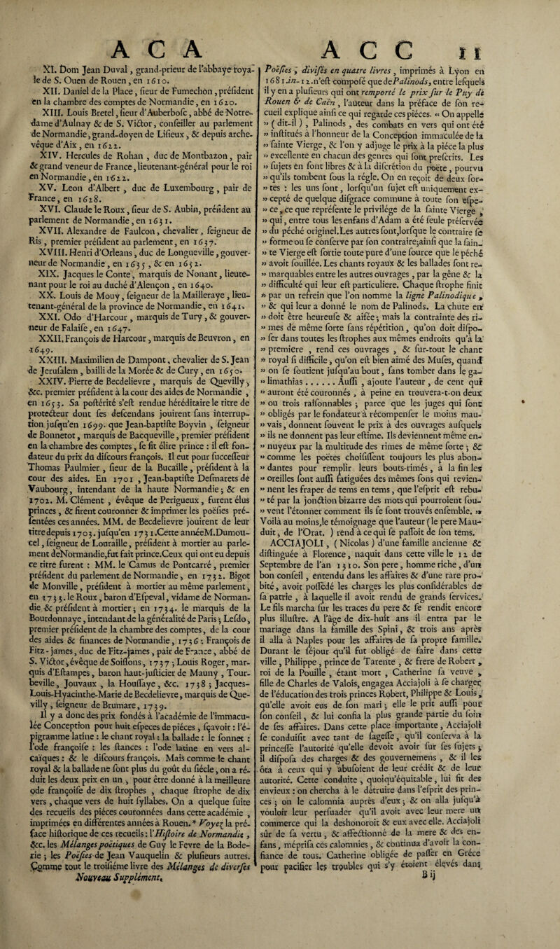 XL f)om Jean Duval, grand-prieur de l’abbaye roya¬ le de S. Ouen de Rouen, en 161 o. XII. Daniel de la Place, fieur de Fumechôn, préfident en la chambre des comptes de Normandie, en 1610. XIII. Louis Bretel, fieur d’A-uberbofc, abbé de Notre- dame d’Aulnay 8c de S. Viéfor, confeiller au parlement de Normandie, grand-doyen de Lifieux, 8c depuis arche¬ vêque d’Aix, en 1611. XIV. Hercules de Rohan , duc de Montbazon, pair Sc grand veneur de France, lieutenant-général pour le roi en Normandie, en 16 2 2. XV. Leon d’Albert , duc de Luxembourg , pair de France, en 1618. XVI. Claude le Roux, fieur de S. Aubin, préfident au. parlement de Normandie, en 16 3 1. XVII. Alexandre de Faulcon, chevalier, feigneur de Ris, premier préfident au parlement, en 163?. XVIII. Henri d’Orléans, duc de Longueville, gouver¬ neur de Normandie , en 163 5 , & en 1652. XIX. Jacques le Conte, marquis de Nonaiit, lieute- nant pour le roi au duché d’Alençon , en 1640. XX. Louis de Mouy, feigneur de la Mailleraye , lieu¬ tenant-général de la province de Normandie, en Ï641. XXI. Odo d’Harcour , marquis de Tury , 8c gouver¬ neur de Falaife, en 1647. XXII. François de Harcour, marquis de Beuvron, en -1649. XXIII. Maximilien de Dampont, chevalier de S. Jean de Jerufalem, bailli de la Morée 8c de Cury, en 16 5 o* XXIV. Pierre de Becdelievre , marquis de Quevilly -, 8cc. premier préfident à la cour des aides de Normandie , en 1653. Sa poftérité s’eft rendue héréditaire le titre de protecteur dont fes defcendans jouirent fans interrup¬ tion jufqu’en 1699. que Jean-baptifte Boyvin , feigneur de Bonnetot, marquis de Bacqueville, premier préfident en la chambre des comptes, fe fit élire prince : il eft fon¬ dateur du prix du difcours françois. Il eut pour fuccelfeur Thomas Paulmier , fieur de la Bucaille, préfident à la cour des aides. En 1701 , Jean-baptifte Defmarets de Vaubourg, intendant de la haute Normandie 3 8c en 1702. M. Clément , évêque dePerigueux, furent élus princes, & firent couronner 8c imprimer les poëfies pré- fentées ces années. MM. de Becdelievre jouirent de leur titre depuis 1703. jufqu’en 1731.Cette annéeM.Dumou- cel, feigneur de Louraille, préfident à mortier au parle¬ ment deNormandie,fut fait prince.Ceux qui ont eu depuis ce titre furent : MM. le Camus de Pontcarré, premier préfident du parlement de Normandie, en 1732. Bigot de Monville, préfident à mortier au même parlement, en 17 3 3. le Roux, baron d’Efpeval, vidame de Norman¬ die 8c préfident à mortier 3 en 17 3 4. le marquis de la Bourdonnaye, intendant de la généralité de Paris > Lefdo , premier préfident de la chambre des comptes, de la cour des aides 8c finances de Normandie, 1736 : François de Fitz - james, duc de Fitz-james, pair de F-ance, abbé de S. ViCtor,évêque de Soiffons, 17373 Louis Roger, mar¬ quis d’Eftampes, baron haut-jufticier de Mauny , Tour- beville, Jouvaux , la Houffaye , 8cc. 1738 ; Jacques- Louis-Hyacinthe-Marie de Becdelievre, marquis de Que- villy, feigneur deBrumare, 1739. Il y a donc des prix fondés à l’académie de l’immacu¬ lée Conception pour huit efpeces de pièces, fçavoir : l’é- pigramme latine : le chant royal : la ballade : le fonnet : l’ode françoife : les ftances : l’ode latine en vers al- çaïques : 8c le difcours françois. Mais comme le chant royal 8c la ballade ne font plus du goût du fiécle, on a ré¬ duit les deux prix en un , pour être donné à la meilleure ç>de françoife de dix ftrophes , chaque ftrophe de dix vers, chaque vers de huit fyllabes. On a quelque fuite des recueils des pièces couronnées dans cette académie , imprimées en différentes années à Rouen. * Voye{ la pré¬ face hiftorique de ces recueils : l'Hifioire de Normandie , $:c. les Mélanges poétiques de Guy le Fevre de la Bode- rie 3 les Poëfiesde Jean Vauquelin 8c plufieurs autres. Çgmme tout le troifiéme livre des Mélanges de diverfes Nouveau Supplément» Po'è/îes , divifis en quatre livres , imprimés à Lyon en 1681 .in-12.n’eftcompofé qucdePalinods, entre lefquels il y en a plufieurs qui ont remporté le prix fur le Puy de Rouen & de Caen , Fauteur dans la préface de fôn re¬ cueil explique ainfi ce qui regarde ces pièces. « On appelle » ( dit-il ) , Palinods , des combats en vers qui ont été » inftitues à 1 honneur de la Conception immaculée de la «feinte Vierge, 8c l’on y adjuge le prix à la pièce la plus » excellente en chacun des genres qui font preferits. Les » fujets en font libres & à la diferétion du poète , pourvu » qu’ils tombent fous la régie. On en reçoit de deux for- ” tes : les uns font, lorfqu’un fujet eft uniquement ex- » cepté de quelque difgrace commune à toute fon efpe- » ee,. ce que repréfente le privilège de la fainte Vierge t » qui, entre tous les enfans d’Adam a été feule préfervée » du péché originel.Les autres font,lorfque le contraire fe » forme ou fe conferve par fon contrairejainfi que la fain- » te Vierge eft fortie toute pure d’une fource que le péché » avoit fouillée. Les chants royaux 8c les ballades font re- » marquables entre les autres ouvrages , par la gêne 8c la » difficulté qui leur eft particulière. Chaque ftrophe finit *> par un refrein que l’on nomme la ligne Palinodique , » 8c qui leur a donné le nom de Palinods. La chute eit «doit être heureufe 8c aifée3 mais la contrainte des ri- » mes de même forte fans répétition , qu’on doit difpo- « fer dans toutes les ftrophes aux mêmes endroits qu’à la » première , rend ces ouvrages , 8c fur-tout le chant w royal fi difficile, qu’on eft bien aimé des Mufes, quand ” on fe foutient jufqu’au bout, fans tomber dans le ga- » limathias.Audi , ajoute l’auteur , de cent qui » auront été couronnés, à peine en trouvera-t-on deux » ou trois ralfonnables 3 parce que les juges qui font » obligés par le fondateur à récompenfer le moins mau- » vais, donnent fouvent le prix à des ouvrages aufquels ” ils ne donnent pas leur eftime. Ils deviennent même en-' ” nuyeux par là multitude des rimes de même forte 3 8c » comme les poètes choifilfent toujours les plus abon- » dantes pour remplir leurs bouts-rimés , à la fin les « oreilles font auffi fatiguées des mêmes fons qui revien- « lient les fraper de tems en tems, que l’efprit eft rebu-' ” té par la jondion bizarre des mots qui pourraient fou-1 » vent Bétonner comment ils fe font trouvés enfemble. j* Voilà au moins,le témoignage que l’auteur ( le pere Mau- duit, de l’Orat. ) rend à ce qui fe paftoit de fon tems. ACCIAJOLI, ( Nicolas ) d’une famille ancienne 8c diftinguée à Florence, naquit dans cette ville le 12 de Septembre de l’an 1310. Son pere, homme riche, d’un bon confeil, entendu dans les affaires 8c d’une rare pro¬ bité , avoit poffédé les charges les plus confidérables de fa patrie , à laquelle il avoit rendu de grands fervices. Le fils marcha fur les traces du pere 8c fe rendit encore plus illuftre. A l’âge de dix-huit ans il entra par le mariage dans la famille des Spini, :8C trois ans après il alla à Naples pour les affaires de fa propre famille. Durant le féjour qu’il fut obligé de faire dans cette ville , Philippe , prince de Tarante , 8c frere de Robert * roi de la Fouille , étant mort , Catherine fa veuve * fille de Charles de Valois, engagea Acciajoli à fe charger de l’éducation des trois princes Robert, Philippe 8c Louis, qü’elle avoit eus de fon mari 3 elle le prit auffi pour fon confeil, 8c lui confia la plus grande partie du foin de fes affaires. Dans cette place importante, Acciajoli fe conduifit avec tant de fageffe, qu’il conferva à la princeffe l’autorité quelle devoit avoir fur fes fujets * il difpofa des charges 8c des goüvernemens , 8c il les ôta à ceux qui y abufoient de leur crédit 8c de leur autorité. Cette conduite , quoiqu’équitable, lui fit des envieux : on chercha à le détruire dans l’efprit des prin¬ ces ; on le calomnia auprès d’eux 3 8c on alla julqu’à vouloir leur perfuader qu’il avoir avec leur mere un commerce qui la déshonorait 8c eux avec elle. Acciajoli sûr de fa vertu, 8c affeétionné de la mere 8c des en- fans , méprifa ces calomnies, 8c continua d avoir la con¬ fiance de tous. Catherine obligée de paflèr en Grèce pour pacifier le? troubles qui s’y étoient éleves dan$r