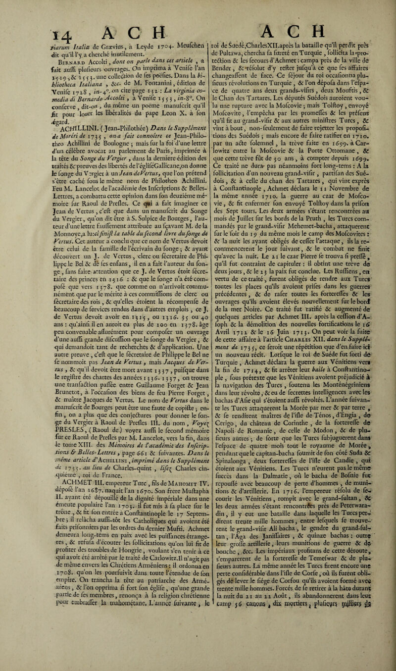 TÎarum Italiee de Grævius, à Leyde i7°4* Meufchen J dit qu’il l’y a cherché inutilement, Bernard Accolti, dont on parle dans ut article , a fait aulFi plufieurs ouvrages. On imprima à Venife l’an 1-5 a 9 s & i ^ s 3. une colleûion de les poëfies. Dans la bi- bliotheca Italiana , 6cc. de M. Fontanini, édition de Yenife 1718 , in- 40. on che page 13 2. : La Virginia co- media di Bernardo Accolti , à Yenife 1553, in-8°. On conferve dit-on , du même un poème manufcrit qu’il üc pour louer les libéralités du pape Leon X. à fon •égard, ACHILLINI. (Jean-Philothée) Dans le Supplément de Moréri de 173 5 , on a fait connoître ce Jean-Philo- theo Achillini de Boulogne j mais fur la foi d’une lettre d’un célébré avocat au parlement de Paris, imprimée à la tête du Songe du Vitgier , dans la derniere édition des traités 6c preuves des libertés de l’égliieGallicane,on donne le fonge du Vergier à un Jean de Vertusy que l’on prétend s’être caché fous le même nom de Philotheo Achillini. Feu M- Lancelot de l’académie des Infcriptions 6c Belles- Lettres, a combattu cette opinion dans fon deuziéme mé¬ moire fur Raoul de Prefles. Ce qui a fait imaginer ce Jean de Vertus, c’eft que dans un manufcrit du Songe du Vergier, qu’on dit être à S. Sulpice de Bourges, l’au¬ teur d’une lettre faulfement attribuée au fçavant M. de la Monnoye,a lu -.cifinif la table du fécond livre du fonge de Vertus. Cet auteur a conclu que ce nom de Vertus devoit être celui de la famille de l’écrivain du fonge ; & ayant découvert un J. de Vertus, clerc ou fécretaire de Phi¬ lippe le Bel 6c clé fes enfans, il en a fait l’auteur du fon¬ ge , fans faire attention que ce J. de Vertus étoit fécre- taire des princes en 13 16 : 6c que le fonge n’a été com- pofé que vers 1378. que comme on n’arrivoit commu¬ nément que par le mérite à ces commiflîons de clerc ou fécretairedes rois, 6c quelles étoient la récompenfe de beaucoup de fervices rendus dans d’autres emplois, ce J. de Vertus devoit avoir en 1315, ou 1316. 35 ou 40 ans : qu’ainfi il en auroit eu plus de 100 en 1378. âge peu convenable aflurément pour compofer un ouvrage d’une auflî grande difcuflîon que le fonge du Vergier, 6c qui demandoit tant de recherches 6c d’application. Une autre preuve , c’eft que le fécretaire de Philippe le Bel ne fe nommoit pas Jean de Vertus , mais Jacques de Ver¬ tus , 6c qu’il devoit être mort avant 1337, puifque dans le regiftre des chartes des années 1336.1337, 011 trouve une tranfaétion palfée entre Guillaume Forget 6c Jean Brunetot, à l’occafion des biens de feu Pierre Forget, 6c maître Jacques de Vertus. Le nom de Vertus dans le manufcrit de Bourges peut être une faute de copifte ; en¬ fin , on a plus que des conjeétures pour donner le fon¬ ge du Vergier à Raoul de Prefles III. du nom , Voye{ PRESLES, ( Raoul de ) voyez auflî le fécond mémoire fur ce Raoul de Prefles par M. Lancelot-, vers la fin, dans le tome XIII. des Mémoires de l’académie des Infcrip¬ tions & Belles-Lettres , page 661 6c fuivantes. Dans le même article ^'Achillini , imprimé dans le Supplément de 1755. au lieu de Charles-quint , life^ Charles cin¬ quième , roi de France. AC H MET III. empereur Turc , fils de Mahomet IV. depofé Lan 1687. naquit l’an 1670. Son frere Muftapha II. ayant été dépouillé de la dignité impériale dans une emeute populaire l’an 1703. il fut mis à fa place fur le trône , 6c fit Ion entrée à Conftantinople le 17 Septem¬ bre ; il relacha auflî-tot les Catholiques qui avoient été faits prifonniers par les ordres du dernier Mufti. Achmet demeura long-tems en paix avec les puiflances étrange¬ tés , 6c refufa d’écouter les follicitations qu’on lui fit de profiter des troubles de Hongrie , voulant s’en tenir à ce qui avoit été arrêté par le traité de Carlowitz.il n’agit pas de même envers les Chrétiens Arméniens : il ordonna en 1708. qu’on les pourfuivît dans toute l’étendue de fon empire. On trancha la tête au patriarche des Armé¬ niens, & l’on opprima fi fort fon églife , qu’une grande partie de fes membres, renonça à la religion chrétienne pour embraflèr la mahométane. L’année fuivante , le roi de Suedé,CharlesXII.après la bataille qu’il perdit près de Pultawa, chercha fa fureté en Turquie , follicita la*pro- teélion & les fecours d’Achmet : campa près de la ville de Bender , 6c ‘téfolut d’y relier jufqu’à ce que fes affaires changeaffent de face. Ce féjour du roi occafionna plu¬ fieurs révolutions en Turquie , 6c l’on dépofa dans l’efpa- ce de quatre ans deux grands-vifirS , deux Mouftis, St le Chan des Tartares. Les députés Suédois auroient vou¬ lu une rupture avec la Mofçovie ; mais Tolftoy , envoyé Mofcovite, l’empêcha par les promeflès 6c les préfens qu’il fit au grand-vifir 6c aux autres miniftres Turcs, St vint à bout, non- feulement de faire re-jetter les propor¬ tions des Suédois ; mais encore de faire ratifier en 1710. par un aéle folemnei, la trêve faite en 1699.4 Car- lowitz entre la Mofçovie 6c la Porte Ottomane, St que cette trêve fût de 5 o ans -, à compter depuis 169 9» Ce traité ne dura- pas néanmoins fort long-tems : A la follicitation d’un nouveau grand-vifir , partifan des Sué¬ dois , 6c à celle du chan des Tartares, qui vint exprès à Conftantinople , Achmet déclara le 11 Novembre de la même année 1710. la guerre au czar de Mofco- vie, 6c fit enfermer fon envoyé Tolftoy dans la prifon des Sept tours. Les deux armées s’étant rencontrées au mois de Juillet fur les bords de la Pruth , les Turcs com¬ mandés par le grand-vifir Mehemet-bacha, attaquèrent fur le foir du 19 du même mois le camp des Mofcovites î 6c la nuit les ayant obligés de ceffer l’attaque, ils la re¬ commencèrent le jour fülvant, 6c le combat ne finie qu’avec la nuit. Le z 1 le czar Pierre lé trouva fi prefle, qu’il fut contraint de capituler : il obtint une trêve de deux jours ,6c le z 3 la paix fut conclue. Les Rufliens, en vertu de ce traité , furent obligés de rendre aux Turcs toutes les places qu’ils avoient prifes dans les guerres précédentes, 6c de rafer toutes les fortereflès & les ouvrages qu’ils avoient élevés nouvellement fur le bord de la mer Noire. Ce traité fut ratifié 6c augmenté de quelques articles par Achmet ÎII. après la ceflîon d’A- foph 6c la démolition des nouvelles fortifications le 1 <» Avril 171 z 6c le 16 Juin 1713» On peut voir la fuite de cette affaire à l’article Charles XII. dans le Supplé¬ ment de 1735, ce fer°ic une répétition que d’en faire ici un nouveau récit. Lorfque le roi de Suède fut forti de Turquie , Achmet déclara la guerre aux Vénitiens vers la fin de 1714, 6c fit arrêter leur baile à Conftantino¬ ple , fous prétexte que les Vénitiens avoient préjudicié à la navigation des Turcs, foutenu les Monténégriniens dans leur révolte, 6c eu de fecrettes intelligences avec les bachas d’Afie qui s’étoient auflî révoltés. L’année fuivan¬ te les Turcs attaquèrent la Morée par mer 8c par terre , 6c fe rendirent maîtres de l’ifle de Ténos, d’Engia , de Cerigo, du château de Corinthe , de la fortereflè de Napoli de Romanie, de celle de Modon, 6c de plu- fieürs autres 5 de forte quê les Turcs fubjuguerent dans l’efpace de quatre mois tout le royaume de Morée -, pendant que le capitan-bacha fournit de fon côté Süda 8t Spinalonga , deux fortereflès de l’ifle de Candie , qui étoient aux Vénitiens. Les Turcs n’eurent pas le même fuccès dans la Dalmatie, où le bacha de Bofnie fut repouflé avec beaucoup de perte d’hommes , de muni¬ tions &: d’artillerie. En 1716. l’empereur réfolu de fo- courir les Vénitiens, rompit avec le grand-fultan, 6c les deux armées s’étant rencontrées près de Peterwara- din, il y eut une bataille dans laquelle les Turcs per-!.' dirent trente mille hommes, entre lefquels fe trouvè¬ rent le grand-vifir Ali bacha , le gendre du grand-ful¬ tan , l’Aga des Janiffaires , 6c quinze bachas : outrç leur groife artillerie, leurs munitions de guerre 6c d© bouche , &c. Les impériaux profitans de cette déroute, s’emparèrent de la fortereflè de Temefwar 6c de plu¬ fieurs autres. La même année les Turcs firent encore une perte confidérable dans l’ifle de Corfe, où ils furent obli¬ gés de lever le fiége de Corfou qu’ils avoient formé avec trente mille hommes. Forcés de fe retirer à la hâte durant la nuit du z 1 au z z Août, ils abandonnèrent dans leus camp 5 6 canons 4 dix mortiers i plulkyrs néfliers dg