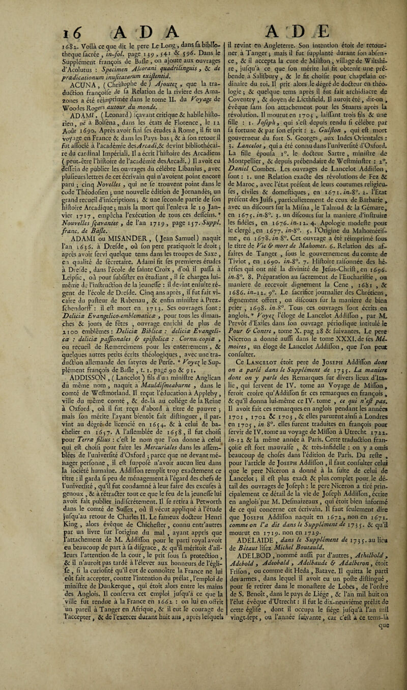 1682. Voilà ce que die le pere Le Long, dans fa biblio¬ thèque facrée , in-fol. page 139,yff1 & 5 9^. Dans le Supplément françois de Balle , on ajoute aux ouvrages d’Acolutus : Specimen Alcorani quadrilinguis , 8c de prœdicationum inujitatarum exijlentia. ACÜNA , ( Chriftophe de ) Ajoute1, que la tra- du&ion françoife de fa Relation de la riviere des Ama¬ zones a été réimprimée dans le tome IL du Voyage de Woodes RogefS autour du monde. ADAMI, ( Leonard ) fçavant critique & habile hifto- rien, né à Bolfena, dans les états de Florence, le 1 z Août 1690. Après avoir fini fes études à Rome, il fit un voyage en France & dans les Pays bas ; & à Ton retour il fut alfocié à l’académie desArcadi,8c devint bibliothécai¬ re du cardinal ïmpériali. Il a écrit l’hiftoire des Arcadiens ( peut-être l’hiftoire de l’académie desArcadi. ) Il avoir eu deftein de publier les ouvrages du célébré Libanius, avec plufieurs lettres de cet écrivain qui n’avoient point encore paru ; cinq Novelles , qui ne fe trouvent point dans le code Théodofien ; une nouvelle édition de Jornandès; un grand recueil d’inferiprions ; & une fécondé partie de fon hiftoire Arcadique 3 mais la mort qui l’enleva le 19 Jan¬ vier 1717, empêcha l’exécution de tous ces deffeins. * Nouvelles /gavantes , de l’an 1719» page 157. Suppl, franc, de Bafle. ADAMI ou MISANDER , (Jean Samuel) naquit l’an 1635. à Drefde, où fon pere pratiquoit le droit ; après avoir fervi quelque tems dans les troupes de Saxe , en qualité de fécretaire. Adami fit fes premières études à Drefde , dans l’école de fainte Croix , d’où il palïà à Leipfic, où pour fubfifter en étudiant, il fe chargea lui- même de l’inftruétion de la jeunelïe : il devint enfuite ré¬ gent de l’école de Drefde. Cinq ans après, il fut fait vi¬ caire du pafteur de Rabenau, 8c enfin miniftre à Prez- fehendorff : il eft mort en 1713. Ses ouvrages font: Deliciœ Evangelico-emblematicœ , pour tous les diman¬ ches & jours de fêtes , ouvrage enrichi de plus de z x 00 emblèmes : Deliciœ Biblicœ : deliciœ Evangeli- cœ : deliciœ pajjîunales & epifolicœ : Cornu- copiœ , ou recueil de Remercimens pour les enterremens, 8c quelques autres petits écrits théologiques, avec une tra- duétion allemande des fatyres de Perfe. * Voye^ le Sup¬ plément françois de Bafle ,t. 1. page 90 & 91. ADDISSON , ( Lancelot) fils d’un miniftre Anglican du même nom , naquit à Mauldifmeaburne , dans le comté de Weftmorland. Il reçut l’éducation à Appleby, ville du rnême comté, 8c de-là au collège de la Reine à Oxford , où il fut reçu d’abord à titre de pauvre ; mais fon mérite l’ayant bientôt fait diftinguer , il par¬ vint au dégré- de licencié en 16 y 4. 8c à celui de ba¬ chelier en 1557. A l’aflemblée de 16y8, il fut choifi pour Terrœ filius : c’eft le nom que l’on donne à celui qui eft choifi pour faire les Mercuriales dans les aflèm- blées de l’univerfité d’Oxford ; parce que ne devant mé¬ nager perfonne , il eft fuppofé n’avoir aucun lieu dans la fociété humaine. Addition remplit trop exaélement ce titre : il garda fi peu de ménagement à l'égard des chefs de l’univerfité , qu’il fut condamné à leur faire des exeufes à genoux , 8c à rétraéler tout ce que le feu de la jeuneflè lui avoit fait publier indiferétement. Il fe retira à Petworth dans le comté de Suflèx, où il vécut appliqué à l’étude jufqu’au retour de Charles IL Le fameux doéleur Henri King , alors évêque de Chichefter, connu entr’autres par un livre fur l’origine du mal , ayant appris que l’attachement de M. Addition pour le parti royal avoit eu beaucoup de part à fa difgrace, 8c qu’il méritoit d’ail¬ leurs l’attention de la cour , le prit fous fa protection , 8c il n’auroit pas tardé à l’élever aux honneurs de l’égli— fe , fi la curiofité qu’il eut de connoître la France ne lui eût fait accepter, contre l’intention du prélat, l’emploi de miniftre de Dunkerque , qui étoit alors entre les mains des Anglois. Il conferva cet emploi jufqu’à ce que la ville fut rendue à la France en 1661 : on lui en offrit un pareil à Tanger en Afrique, 8c il eut le courage de l’accepter, 8c de l’exercer durant huit ans, après lefquels il revint en Angleterre. Son intention étoit de retour¬ ner à Tanger; mais il fut fupplanté durant fon abfen- ce, & il accepta la cure de Million, village de Wiltshi- re, jufqu’à ce que fon mérite lui fit obtenir une pré¬ bende à Salifbury , 8c le fit choifir pour chapelain or¬ dinaire du roi. Il prit alors le degré de doéleur en théo¬ logie ; 8c quelque tems après il fut fait archidiacre de Coventry , 8c doyen de Licthfield. Il auroit été, dit-on , évêque fans fon attachement pour les Stuarts après la révolution. Il mourut en 1703 , laillant trois fils 8c une fille : 1. Jofeph 9 qui s’eft depuis rendu fi célébré par fa fortune & par fon efprit : z. Gulflon , qui eft more gouverneur du fort S. Georges, aux Indes Orientales : 3. Lancelot, qui a été connu dans l’univerfité d’Oxford. La fille époufa i°. le doéleur Sartre , miniftre de Montpellier, 8c depuis prébendaire de Weftminfter : 20. Daniel Combes. Les ouvrages de Lancelot Addiiïon, font : 1. une Relation exaéte des révolutions de Fez & de Maroc , avec l’état préfent de leurs coutumes religîeu- fes, civiles 8c domeftiques, en 1671. in-8°. z. l’Etat préfent des Juifs, particulièrement de ceux de Barbarie , avec un difeours fur la Mifna, le Talmud 8c la Gémare, en 167y. in-8°. 3. un difeours fur la maniéré d’inftruirc les fidèles, en 1676. in-\z. 4. Apologie modefte pour le clergé, en 1677. in-8°. y. l’Origine du Mahométiff. me, en 1678.in-8°. Cet ouvrage a été réimprimé fous le titre de Vie & mort de Mahomet. 6. Relation des af¬ faires de Tanger , fous le gouvernement du comte de Tiviot, en 1690. in-8°. 7. Hiftoire raifonnée des hé- réfies qui ont nié la divinité de Jefus-Chrift, en 1696. in-8°. 8. Préparation au iacrement de l’Euchariftie , ou maniéré de recevoir dignement la Cene , 1681 , 8c 1686. in-\ 1. 90. Le facrifice journalier des Chrétiens, dignement offert, ou difeours fur la maniéré de bien prier , 1698. in-8°. Tous ces ouvrages font écrits en anglois. * Voye£ l’éloge de Lancelot Addiiïon , par M> Prévôt d’Exiles dans fon ouvrage périodique intitulé le Pour & Contre , tome X. pag z8 8c fuivantes. Le pere Niceron a donné aufli dans le tome XXXI. de fes Mé¬ moires , un éloge de Lancelot Addiiïon, que l’on peut confulter. Ce Lancelot étoit pere de Joseph Addiiïon dont on a parlé dans le Supplément de 173 y. La maniéré dont on y parle des Remarques fur divers lieux d’Ita¬ lie, qui fervent de IV. tome au Voyage de Millon, feroit croire qu’Addilïon fit ces remarques en françois , 8c qu’il donna lui-même ce IV. tome , ce qui nejl pas. Il avoit fait ces remarques en anglois pendant les années 1701 , 1702 & 1703, & elles parurent ainfi à Londres en 1705 , in-8°. elles furent traduites en françois pour fervir de IV. tome au voyage de Milïbn à Utrecht 1722. in-12 & la même année à Paris. Cette traduétion fran¬ çoife eft fort mauvaife , 8c très-infidelle : on y a omis beaucoup de chofes dans l’édition de Paris. Du relie , pour l’article de Joseph Addiiïon , il faut confulter celui que le pere Niceron a donné à la fuite de celui de Lancelot ; il eft plus exaél 8c plus complet pour le dé¬ tail des ouvrages de Jofeph : le pere Niceron a tiré prin¬ cipalement ce détail de la vie de Jofeph Addiiïon, écrite en anglois par M. Defmaizeaux, qui étoit bien informé de ce qui concerne cet écrivain. Il faut feulement dire que Joseph Addiiïon naquit en 1672, non en 1671. comme on Va dit dans le Supplément de 173 y. 8c qu’il mourut en 1719. non en 1729. ADÉLAÏDE , dans le Supplément de 173 y. au lieu de Bétaut lifez Michel Boutauld. ADELBOD , nommé aufli par d’autres, Athelbold , Adebold , Adeobald , Adelbaude & Adalberon, étoit Frifon, ou comme dit Heda , Batave. Il quitta le parti des armes, dans lequel il avoit eu un polie diftingué , pour fe retirer dans le monaftere de Lobes, de l’ordre de S. Benoît, dans le pays de Liège , 8c l’an mil huit on l’élut évêque d’Utrecht : il fut le dix-neuviéme prélat de cette églife , dont il occupa le liège jufqu’à l’an mil vingt-Iept, ou l’année fuivante, car c’eft à ce tems-là que