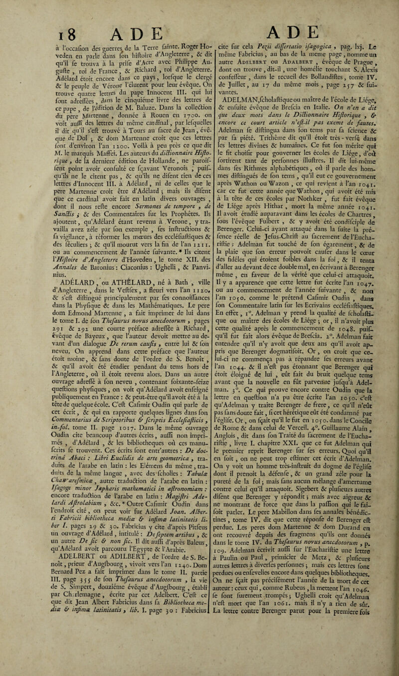 i g A D E A D E à l’occafion des guerres^ de la Terre fainte. Roger Ho- veden en parle dans Ton hiftoire d Angleterre, 8c dit qu’il fe trouva à la prife d’Acre avec Philippe Au- gufte , roi de France, 8c Richard , roi d’Angleterre. Adélard étoit encore dans ce pays, lorfque le cierge 8c le peuple de Vérone l’élurent pour leur évêque. On trouve quatre lettres du pape Innocent III. qui lui font adrelTées, dans le cinquième livre des lettres de ce pape , de l’édition de M. Baluze. Dans la colle&ion du pere Martenne , donnée à Rouen en 1700. on voit au/îï des lettres du même cardinal, par lefquelles il dit qu’il s’eft trouve à Tours au facre de Jean, évê¬ que de Dol 3 8c dom Martenne croit que ces lettres font d’environ l’an 1 zoo. Voilà à peu près ce que dit M. le marquis Maffei. Les auteurs du dictionnaire. Hifio- rique , de la derniere édition de Hollande, ne paroif- fent point avoir confulté ce fçavant Veronois , puis¬ qu’ils ne le citent pas, 8c qu’ils ne difent rien de ces lettres d’innocent III. à Adélard, ni de celles que le pere Martenne croit être d’Adélard -, mais ils difent que ce cardinal avoit fait en latin divers ouvrages , dont il nous refte encore Sermones de tempore , de Sanctis ; 8c des Commentaires fur les Prophètes. Ils ajoutent, qu’Adélard étant revenu à Verone, y tra¬ vailla avez zélé par fon exemple , fes inftruétions 8c fa vigilance, à réformer les mœurs des eccléfaftiques 8c des iéculiers 3 8c qu’il mourut vers la fin de l’an 1211. ou au commencement de l’année Suivante. * Ils citent 1 ’Hifioire d'Angleterre d’Hoveden , le tome XII. des Annales de Baronius : Ciaconius : Ughelli, 8c Panvi- nius. ADÉLARD ou ATHÉLARD, né à Bath , ville d’Angleterre , dans le Veftfex, a fleuri vers l’an nzo« 8c s’eft diftingué principalement par fes connoiflances dans la Phyfique 8c dans les Mathématiques. Le pere dom Edmond Martenne , a fait imprimer de lui dans le tome I. de fon Thefaurus novus anecdotorum , pages 291 8c 29z une courte préface adreflee à Richard, évêque de Bayeux , que l’auteur devoit mettre au de¬ vant d’un dialogue De rerum caujis , entre lui 8c fon neveu. On apprend dans cette préface que l’auteur étoit moine, 8c fans doute de l’ordre de S. Benoît , 8c qu’il avoit été étudier pendant du tems hors de l’Angleterre, où il étoit revenu alors. Dans un autre ouvrage adrefle à fon neveu , contenant Soixante-Seize queftions phyfiques, on voit qu’Adélard avoit enfeigné publiquement en France : 8c peut-être qu’il avoit été à la tête de quelque école. C’eft Cafimir Oudin qui parle de cet écrit, 8c qui en rapporte quelques lignes dans fon Commentantes de Scriptoribus & feriptis Ecclefiafiicis , in-fol. tome IL page 1017. Dans le même ouvrage Oudin cite beaucoup d’autres écrits, aufli non impri¬ més , d’Adélard , 8c les bibliothèques où ces manu- ferits fe trouvent. Ces écrits font entr’autres : De doc- trinâ Abaci : Libri Euclidis de arte geometrica , tra¬ duits de l’arabe en latin : les Elémens du même, tra¬ duits de la même langue , avec desfcholies : Tabula Chair arefmica , autre traduction de l’arabe en latin : IJ'agoge minor Japharis mathematici in aflronomiam : encore traduction de l’arabe en latin : Magijlri Ade- lardi AJlrolabium , 8cc. * Outre Cafimir Oudin dans l’endroit cité, on peut voir fur Adélard Joan. Alber- ti Fabricii btbliotheca media & infimee latinitatis li¬ ber I. pages z 9 & 30. Fabricius y cite d’après Pitfeus un ouvrage d’Adélard , intitulé : De feptem artibus , & un autre De Jic & non fie. Il dit aufli d’après Baleus, qu’Adélard avoit parcouru l’Egypte & l’Arabie. ADELBERT ou ADILBERT , de l’ordre de S. Be¬ noît , prieur d’Auglbourg , vivoit vers l’an iz+o. Dom Bernard Pez a fait imprimer dans le tome II. partie III. page 3 5 5 de fon Thefaurus anecdotorum , la vie de S. Simpert, douzième évêque d’Auglbourg , établi par Charlemagne , écrite par cet Adelbert. C’efl: ce que dit Jean Albert Fabricius dans fa Bibliotheca me¬ dia & infima latinitatis > lib, I. page 3 o : Fabricius, cite fur cela Pefi differtatio ifagogica , pag. lxj. Le même Fabricius, au bas de la meme page , nomme un autre Adelbert ou Adalbert , évêque de Prague , dont on trouve , dit-il, une homélie touchant S. Alexis confelfeur , dans le recueil des Bollandiftes, tome IV. de Juillet, au 17 du même mois , page Z57 8c fui- vantes. ADELMAN,fcholaftiqueou maître de l'école de Liège, 8c enfuite évêque de Brefcia en Italie. On n'en a dit que deux mots dans le Dictionnaire Hifiorique , «S* encore ce court article n’efi-il pas exemt de fautes. Adelman fe diftingua dans Ion tems par fa fcience 8c par fa piété. Trithême dit qu’il étoit très-verfé dans les lettres divines 8c humaines. Ce fut fon mérite qui le fit choifir pour gouverner les écoles de Liège, d’où fortirent tant de perfonnes illuftres. Il dit lui-même dans fes Rithmes alphabétiques, où il parle des hom¬ mes diftingués de fon tems , qu’il eut ce gouvernement après Wathon ou Wazon , ce qui revient à l’an 1041. car ce fut cette année que Wathon, qui avoit été mis à la tête de ces écoles par Nothker , fut fait évêque de Liège après Hithar , mort la même année 1041. Il avoit étudié auparavant dans les écoles de Chartres , fous l’évêque Fulbert , 8c y avoit été condifciple de Berenger. Celui-ci ayant attaqué dans la fuite la pré- fence réelle de Jefus-Chrift au facrement de l’Eucha- riftie ; Adelman fut touché de fon égarement, 8c de la plaie que fon erreur pouvoit caufer dans le cœur des fidèles qui étoient foibles dans la foi, 8c il tenta d’aller au devant de ce double mal, en écrivant à Berenger même , en faveur de la vérité que celui-ci attaquoit. U y a apparence que cette lettre fut écrite l’an 1047. ou au commencement de l’année fuivante , 8c non l’an 10 50. comme le prétend Cafimir Oudin , dans fon Commentaire latin fur les Ecrivains eccléfiaftiques. En effet, i°. Adelman y prend la qualité de fcholafti- que ou maître des écoles de Liège 3 or, il n’avoit plus cette qualité après le commencement de 1048. puif. qu’il fut fait alors évêque de Brefcia. z°. Adelman fait entendre qu’il n’y avoit que deux ans qu’il avoit ap¬ pris que Berenger dogmatifoit. Or , on croit que ce¬ lui-ci ne commença pas à répandre fes erreurs avant an 1044. 8c il n’efl: pas étonnant que Berenger qui étoit éloigné de lui , eût fait du bruit quelque tems avant que la nouvelle en fût parvenue jufqu’à Adel¬ man. 30. Ce qui prouve encore contre Oudin que la ettre en queftion n’a pu être écrite l’an 1050. c’efl: qu’Adelman y traite Berenger de frere, ce qu’il n’eût pas fans doute fait, fi cet hérétique eût été condamné par l’églife. Or , on fçait qu’il le fut en 105 o. dans le Concile de Rome 8c dans celui de Verceil. 4.0. Guillaume Alain , Anglois , dit dans fon Traité du facrement de l’Eucha- riftie , livre I. chapitre XXI. que ce fut Adelman qui le premier reprit Berenger fur fes erreurs. Quoi qu’il en foit , on ne peut trop eftimer cet écrit d’Adelman. On y voit un homme très-inftruit du dogme de l’églifè dont il prenoit la défenfe, 8c un grand zélé pour la pureté de la foi ; mais fans aucun mélange d’amertume contre celui qu’il attaquoit. Sigebert 8c plufieurs autres difent que Berenger y répondit 3 mais avec aigreur & ne montrant de force que dans la paflion qui le fai- foit parler. Le pere Mabillon dans fes annales bénédic¬ tines , tome IV. dit que cette réponfe de Berenger eft perdue. Les peres dom Martenne 8c dom Durand en ont recouvré depuis des fragmens qu’ils ont donnés dans le tome IV. du Thefaurus novus anecdotorum , p. 109. Adelman écrivit aufli fur l’Euchariftie une lettre à Paulin ou Paul, primicier de Metz, & plufieurs autres lettres à diverfes perfonnes 3 mais ces lettres font perdues ou enfevelies encore dans quelques bibliothèques. On ne fçait pas précifément l’année de la mort de cet auteur : ceux qui, comme Rubeus, la mettent l’an 1046. fe font furement trompés 3 Ughelli croit qu’Adelman n’efl: mort que l’an 1061. mais il n’y a rien de sûr. La lettre contre Berenger parut pour la première fois