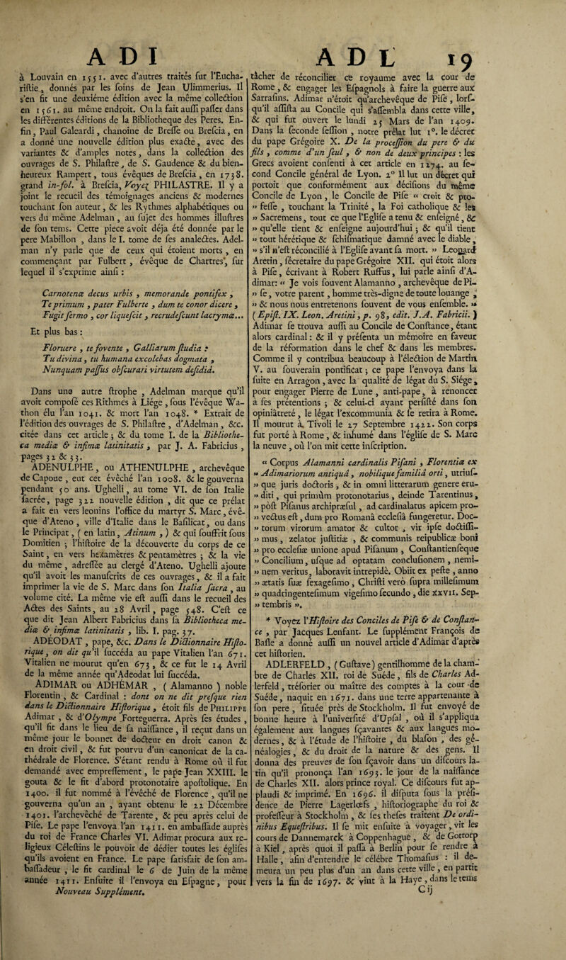ADI a Louvain en 1551- avec d’autres traités fur l’Eucha- riftie^ donnés par les foins de Jean Ulimmerius. Il s’en fit une deuxième édition avec la même collection en 15 G1. au même endroit. On la fait auffi palier dans les différentes éditions de la Bibliothèque des Peres. En¬ fin , Paul Galeardi, chanoine de Brefte ou Brefcia, en a donné une nouvelle édition plus exaéte, avec des variantes 8c d’amples notes, dans la collection des ouvrages de S. Philaltre de S. Gaudence 8c du bien¬ heureux Rampert, tous évêques de Brefcia , en 1738. grand in-fol. à Brefcia, Voye1 PHILASTRE. Il y a joint le recueil des témoignages anciens 8c modernes touchant fon auteur, & les Rythmes alphabétiques ou vers du même Adelman , au fujet des hommes illuftres de Ion tems. Cette piece avoit déjà été donnée par le pere Mabillon , dans le I. tome de fes analeCtes. Adel¬ man n’y parle que de ceux qui étoient morts , en commençant par Fulbert , évêque de Chartres', fur lequel il s’exprime ainfî : Carnotena decus urbis , memorande pontifex , Te primum , pater Fulberte , dum te conor dicere , Fugitfermo , cor liquefcit, recrudefcunt lacrymæ... Et plus bas : Floruere , te fovente , Ga.llla.rum fiudia t Tu divina , tu humana excolebas dogrnata , Nunquam pajfius obfcurari virtutem dejidid. Dans une autre ftrophe , Adelman marque qu’il avoit compofé ces Rithmes à Liège , fous l’évêque Wa- thon élu l’an 1041. 8c mort l’an 1048. * Extrait de l’édition des ouvrages de S. Philaftre , d’Adelman , &c. citée dans cet article ; 8c du tome I. de la Bibliothe- ca mediœ & infima latinitatis , par J. A. Fabricius , pages 32 & 33. ADENULPHE , ou ATHENULPHE , archevêque de Capoue , eut cet évêché l’an 1008. & le gouverna pendant 50 ans. Ughelli, au tome YI. de fon Italie facrée, page ju nouvelle édition , dit que ce prélat a fait en vers léonins l’office du martyr S. Marc, évê¬ que d’Ateno , ville d’Italie dans le Bafilicat, ou dans le Principat, ( en latin, Atinurn ,) 8c qui fouffrit fous Domitien • l’hiftoire de la découverte du corps de ce Saint, en vers hexamètres 8c pentamètres 3 8c la vie du même , adreffée au clergé d’Ateno. Ughelli ajoute qu’il avoit les manufcrits de ces ouvrages, 8c il a fait imprimer la vie de S. Marc dans fon Italia facra , au volume cité. La même vie eft auffi dans le recueil des Aétes des Saints, au 28 Avril, page 548. C’eft ce que dit Jean Albert Fabricius dans fa Bibliotheca me¬ dia & infima latinitatis , lib. I. pag. 3 7. ADÉODAT , pape, &c. Dans le Dictionnaire Hifio- rique, on dit qu'il fuccéda au pape Vitalien l’an 671. Vitalien ne mourut qu’en 673, 8c ce fut le 14 Avril de la même année qu’Adeodat lui fuccéda. ADIMAR ou ADHÉMAR , ( Alamanno ) noble Florentin , 8c Cardinal : dont on ne dit prefque rien dans le Dictionnaire Hifiorique , étoit fils de Philippe Adimar , & d'Olympe .Forteguerra. Après fes études , qu il fit dans le lieu de fa naiffance , il reçut dans un meme jour le bonnet de dodteur en droit canon 8c en droit civil, 8c fut pourvu d’un canonicat de la ca¬ thédrale de Florence. S’étant rendu à Rome où il fut demandé avec emprefièment, le pape Jean XXIII. le goûta 8c le fit d’abord protonotaire apoftolique. En 1400. il fut nommé à l’évêché de Florence , qu’il ne gouverna qu’un an , ayant obtenu le 22 Décembre 1401. l’archevêché de Tarente, 8c peu après celui de Pife. Le pape l’envoya l’an 1411. en ambaftàde auprès du roi de France Charles YI. Adimar procura aux re¬ ligieux Céleftins le pouvoir de dédier toutes les églifes qu’ils avoient en France. Le pape fatisfait de fon am- baffadeur , le fit cardinal le G de Juin de la même année 1411. Enfuite il l’envoya en Efpagne, pour Nouveau Supplément. A D t 19 tâcher de réconcilier ce royaume avec là Cour de Rome , 8c engager les Efpagnols à faire la guerre aux Sarrafins. Adimar n’étoit qu’archevêque de Pile , lorf- qu’il affifta au Concile qui s’afièmbla dans cette ville, 8c qui fut ouvert le lundi 25 Mars de l’an 1409. Dans la fécondé feffion , notre prélat lut i°. le décret du pape Grégoire X. De la proctjjîon du pere & du fils , comme d'un fieul , & non de deux principes : les Grecs avoient confenti à cet article en 1x74. au fé¬ cond Concile général de Lyon. 20 11 lut un décret qui portoit que conformément aux décifions du même Concile de Lyon, le Concile de Pife « croit 8c pro- » feffe , touchant la Trinité , la Foi catholique 8c les » Sacremens, tout ce que l’Eglife a tenu 8c enfeigné, 8c » qu’elle tient & enfeigne aujourd’hui 3 8c qu’il tient » tout hérétique 8c fchifmatique damné avec le diable, » s’il n’eft réconcilié à l’Eglife avant fa mort. » Leonard Aretin, fécretaire du pape Grégoire XII. qui étoit alors à Pife, écrivant à Robert Ruffus, lui parle ainfi d’A- dimar: « Je vois fouvent Alamanno , archevêque dePi- » fe, votre parent, homme très-digne de toute louange ^ » 8c nous nous entretenons fouvent de vous enfemble. >* ( Epifi. IX. Leon. Aretini, p. 98, edit. J.A. Fabricii. ) Adimar fe trouva auffi au Concile de Confiance, étant alors cardinal : 8c il y préfenta un mémoire en faveuc de la réformation dans le chef 8c dans les membres. Comme il y contribua beaucoup à l’éleétion de Martin V. au fouverain pontificat 3 ce pape l’envoya dans la fuite en Arragon, avec la qualité de légat du S. Siège , pour engager Pierre de Lune , anti-pape, à renoncet à fes prétentions ; 8c celui-ci ayant perfifté dans fon opiniâtreté, le légat l’excommunia 8c fe retira à Rome. Il mourut à. Tivoli le 27 Septembre 142a. Son corps fut porté à Rome , 8c inhumé dans l’églife de S. Marc la neuve , où l’on mit cette infcription. « Corpus Alamanni cardinalis Pifani , Florentice ex >» Adimariorum antiquâ, nobilique familiâ orti, utriuf. >3 que juris doéloris, 8c in omni litterarum genere eru- » diti, qui primùm protonotarius , deinde Tarentinus, » pôft Pifanus archiprarful, ad cardinalatus apicem pro- » ve&us eft, dum pro Romanâ ecclefiâ fungeretur. Doc- » torum virorum amator 8c cultor , vir ipfe doétiffi- » mus, zelator juftitiæ , 8c communis reipublicæ boni » pro ecclefiæ unione apud Pifanum , Conftantienfeque » Concilium, ufque ad optatam conclufionem , nemi- » nem veritus, laboravit intrepidè. Obiit ex pefte , anno » ætatis fuæ fexagefimo , Chrifti vero fupra millefimum >3 quadringentefimum vigefimo fecundo ,die xxvn. Sep- >3 tembris »>. * Voyez l'Hifioire des Conciles de Pife & de Confian¬ ce , par Jacques Lenfant. Le fupplémeilt François de Balle a donné auffi un nouvel article d’Adimar d’après cet hiftorien. ADLERFELD , ( Guftave) gentilhomme delà cham¬ bre de Charles XII. roi de Suède , fils de Charles Ad- lerfeld, tréforier ou maître des comptes à la cour -de Suède, naquit en 1(371. dans une terre appartenante a fon pere , fituée près de Stockholm. Il fut envoyé de bonne heure à l’univerfîté d’Upfal , ou il s appliqua également aux langues fçavantes 8c aux langues mo¬ dernes , 8c à l’étude de l’hiftoire , du blafon , des gé¬ néalogies , 8c du droit de la nature 8c. des gens. Il donna des preuves de fon fçavoir dans un dilcours la¬ tin qu’il prononça l’an 1693. ^ )our nah^llce de Charles XII. alors prince royal. Ce difeours fut ap¬ plaudi 8c imprimé. En 1(39(3. il difputa fous la préfi- dence de Pierre Lagerlcefs , hiftoriographe du roi 8c profeffeur à Stockholm , 8c fes thefes traitent De ordi- nibus Equefiribus. Il fe mit enfuite à voyager, vit les cours de Dannemarck à Coppenhague , 8c de Gottorp à Kiel, après quoi il pafta à Berlin pour fe rendre a Halle, afin d’entendre le célébré Thomafius : il de¬ meura un peu plus d’un ail dans cette ville , en partit vers la fin de 1697. 8c vint à la Haye, dans le tems