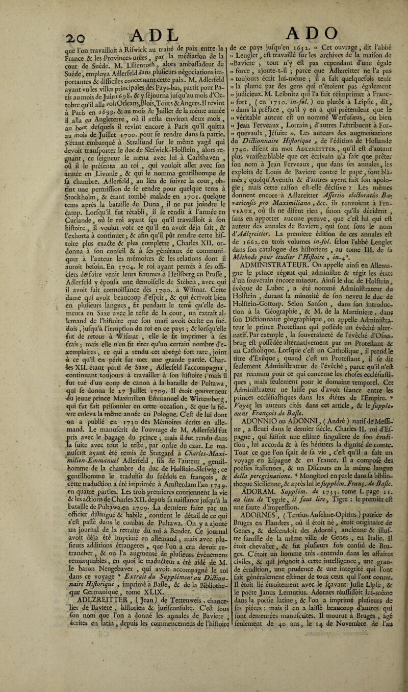 que l’on travailloit à Rifwick au traite de paix entre la France 8c les Provinces-unies, par la médiation de la cour de Suède. M. Lilienroth , alors ambafTadeur de Suède, employa Adlerfeld dans plufieurs négociations im¬ portantes 8c difficiles concernant cette paix. M. Adlerfeld ayant vu les villes principales des Pays-bas, partit pour Pa¬ ris au mois de Juin 169 S. 8c y féjourna jufqu’au mois d’Oc- tobre qu’il alla voirOrleans,Blois,Tours &Angers.ll revint à Paris en 1699» & au mois de Juiller de la même année il alla en Angleterre, où il relia environ deux mois, au bout defquels il revint encore à Paris qu’il quitta au mois de Juillet 1700. pour fe rendre dans fa patrie. S’étant embarqué à Stralfund fur le même yagd qui devoir tranfporter le duc de Slefwick-Holftein, alors ré¬ gnant , ce feigneur le mena avec lui à Carlshaven , où il le préfenta au roi , qui vouloit aller avec fon armée en Livonie , & qui le nomma gentilhomme de fà chambre. Adlerfeld, au lieu de fuivre la cour, ob¬ tint une permilïîon de fe rendre pour quelque tems à Stockholm, & étant tombé malade en 1701. quelque tems après la bataille de Duna, il ne put joindre le camp. Lorfqu’il fut rétabli, il fe rendit à l’armée en Curlande, où le roi ayant fçu qu’il travailloit à fon hiftoire , il voulut voir ce qu’il en avoit déjà fait, 8c l’exhorta à continuer ; 8c afin qu’il pût rendre cette hif¬ toire plus exaéte 8c ' plus complette , Charles XII. or¬ donna à fon confeil 8c à fes généraux de communi¬ quer à l’auteur les mémoires 8c les relations dont il auroit befoin. En 1704. le roi ayant permis à fès offi¬ ciers dé faire venir leurs femmes à Heilfberg en Prufle , Adlerfeld y époufa une demoifelle de Stében, avec qui il avoit fait connoiffance dès 1700. à Wifmar. Cette dame qui avoit beaucoup d’efprit, 8c qui écrivoit bien en plufieurs langues, fit pendant le tems quelle de¬ meura en Saxe avec le refte de la cour, un extrait al¬ lemand de l’hiftoire que fon mari avoit écrite en fué- dois , jufqu’à l’irruption du roi en ce pays 3 8c lorfqu’elle fut de retour à Wifmar , elle le fit imprimer à fes frais -, mais elle n’en fit tirer qu’un certain nombre d’e¬ xemplaires , ce qui a rendu cet abrégé fort rare, joint à ce qu’il en périt fur mer une grande partie. Char¬ les XII. étant parti de Saxe , Adlerfeld l’accompagna , continuant toujours à travailler à fon hiftoire ; mais il fut tué d’un coup de canon à la bataille de Pultawa, qui fe donna le 17 Juillet 1709. Il étoit gouverneur du jeune prince Maximilien Emmanuel de Wirtemberg, qui fut fait prifonnier en cette occafion, 8c que la fiè¬ vre enleva la même année en Pologne. C’eft de lui dont on a publié en 1730 des Mémoires écrits en alle¬ mand. Le manufcrit de l’ouvrage de M. Adlerfeld fut {>ris avec le bagage du prince ; mais il fut rendu-dans a fuite avec tout le refte, par ordre du czar. Le ma¬ nufcrit ayant été remis de Stutgard à Charles-Maxi¬ milien-Emmanuel Adlerfeld , fils de l’auteur , gentil¬ homme de la chambre du duc de Holftein-Slefwig ; ce gentilhomme le traduifit du fuédois en françois , 8c cette tradu&ion a été imprimée à Amfterdam l’an 1739. en quatre parties. Les trois premières contiennent la vie & les aétions de Charles XII. depuis fa naiflance jufqu’à la bataille de Pultawa en 1709. La derniere faite par un officier diftingué 8c habile , contient le détail de ce qui s’eft paffé dans le combat de Pultawa. On y a ajouté un journal de la retraite du roi à Bender. Ce journal avoit déjà ete imprimé en allemand 3 mais avec plu¬ fieurs additions étrangères, que l’on a cru devoir re¬ trancher , 8c on l’a augmenté de plufieurs événemens remarquables, en quoi le tradu&eur a été aidé de M. le baron Neugebaver , qui avoit accompagné le roi dans ce voyage * Extrait du Supplément au Diction¬ naire Hijlorique , imprimé à Baffe, 8c de la Bibliothè¬ que Germanique, tome XLIX. ADLZREITTER , ( Jean ) de Tettenweis, chance¬ lier de Bavière , hiftorien 8c jurifconfulte. C’eft fous fon nom que l’on a donné les annales de Bavière , écrites en latin , depuis les commencemens de l’hiftoire de ce pays jufqu’en 1651. « Cet ouvrage, dit l’abbc » Lenglet , eft travaillé fur les archives de la maifon de «Bavière 3 tout n’y eft pas cependant d’une égale » force , ajoute-t-il 3 parce que Adlzreitter ne l’a pas » toujours écrit lui-même 3 il a fait quelquefois tenir « la plume par des gens qui n’étoient pas également » judicieux. M. Leibnitz qui l’a fait réimprimer à Franc- « fort, (en 1710. in-fel.) ou plutôt à Leipfic, dit, » dans la préface , qu’il y en a qui prétendent que le «véritable auteur eft un nommé Werfufæus, ou bien « Jean Ferveaux , Lorrain 3 d’autres l’attribuent à For- » quevaulx , Jéfuite «. Les auteurs des augmentations du Dictionnaire Hijlorique j de l’édition de Hollande 1740* dilent au mot Adlzreitter , qu’il eft d’autant plus vraifemblable que cet écrivain n’a fait que prêter fon nom à Jean Ferveaux , que dans fes annales, les exploits de Louis de Bavière contre le pape, font blâ¬ més , quoiqu’Aventin 8c d’autres ayent fait fon apolo¬ gie 3 mais cette raifon eft-elle décifive ? Les mêmes donnent encore à Adlzreitter Ajfertio elecloratûs Ba- varienjîs pro Maximiliano , 8cc. ils renvoient à Fer¬ veaux , où ils ne dilent rien , finon qu’ils décident , fans en apporter aucune preuve, que c’eft lui qui eft auteur des annales de Bavière, qui font fous le nom d'Adlzreitter. La première édition de ces annales eft de 1661. en trois volumes in-fol. félon l’abbé Lenglet dans fon catalogue des hiftoriens , au tome III. de fa Méthode pour étudier VHijloire , in-J3. ADMINISTRATEUR. On appelle ainfi en Allema¬ gne le prince régent qui adminiftre 8c régit les états d’un fouverain encore mineur. Ainfi le duc de Holftein , évêque de Lubec , a été nommé Adminiftrateur du Holftein , durant la minorité de fon neveu le duc de Holftein-Gottorp. Selon Sanfon , dans fon introduc¬ tion à la Géographie , 8c M. de la Martiniere , dans fon Dictionnaire géographique , on appelle Adminiftra¬ teur le prince Proteftant qui polféde un évêché alter¬ natif. Par exemple , la fouveraineté de l’évêché d’Ofna- brug eft poffedée alternativement par un Proteftant & un Catholique. Lorfqu’e c’eft un Catholique, il prend le titre d’Evêque 3 quand c’eft un Proteftant, il fe dit feulement Adminiftrateur de l’évêché 3 parce qu’il n’eft pas reconnu pour ce qui concerne les chofes eccléfiaftL ques 3 mais feulement pour le domaine temporel. Cet Adminiftrateur ne laifle pas d’avoir féance entre les princes eccléfiaftiques dans les diètes de l’Empire. * Hoyei les auteurs cités dans cet article, 8c le jiipplè• ment François de Bajle. ADONNIO ou ADONNI, ( André ) natif de Mefïï- ne , a fleuri dans le dernier fiécle. Charles II. roi d’Eff- pagne, qui faifoit une eftime finguliere de fon érudi¬ tion , lui accorda 8c à fes héritiers la dignité de comte. Tout ce que l’on fçait de fa vie , c’eft qu’il a fait un voyage en Efpagnc 8c en France. Il a compofé des poefies italiennes, 8c un Difcours en la même langue délia peregrinatione. * Mongitori en parle dans fa biblio¬ thèque Sicilienne, 8c après lui le fupplém. Franç. de Bajle. ADORAM. Supplém. de 173y. tome I. page n. au lieu de Tygrie, il faut lire, Tigre : le premièr eft une faute d’impreflion. ADORNES , ( Tertius-Anfelme-Opitius ) patrice de Bruges en Flandres, où il étoit né , étoit originaire de Genes, 8c defeendoit des Adorni, ancienne 8c illus¬ tre famille de la même ville de Genes , en Italie. Il étoit chevalier, -& fut plufieurs fois conful de Bru¬ ges. C’étoit un homme très-entendu dans les affaires civiles, 8c qui joignoit à cette intelligence, une gran¬ de érudition, une prudence 8c une intégrité qui l’ont fait généralement eftimer de tous ceux qui l’ont connu. Il étoit lié étroitement avec le fçavant Jufte Lipfe, 8c le poète Janus Lernutius. Adornes réuflîffoit lui-même dans la poefie latine 5 & l’on a imprimé plufieurs de fes pièces: mais il en a laiffe beaucoup d’autres qui font demeurées manufeutes. Il mourut à Bruges , âgé feulement de 40 ans, te 14 de Novembre de l’a»