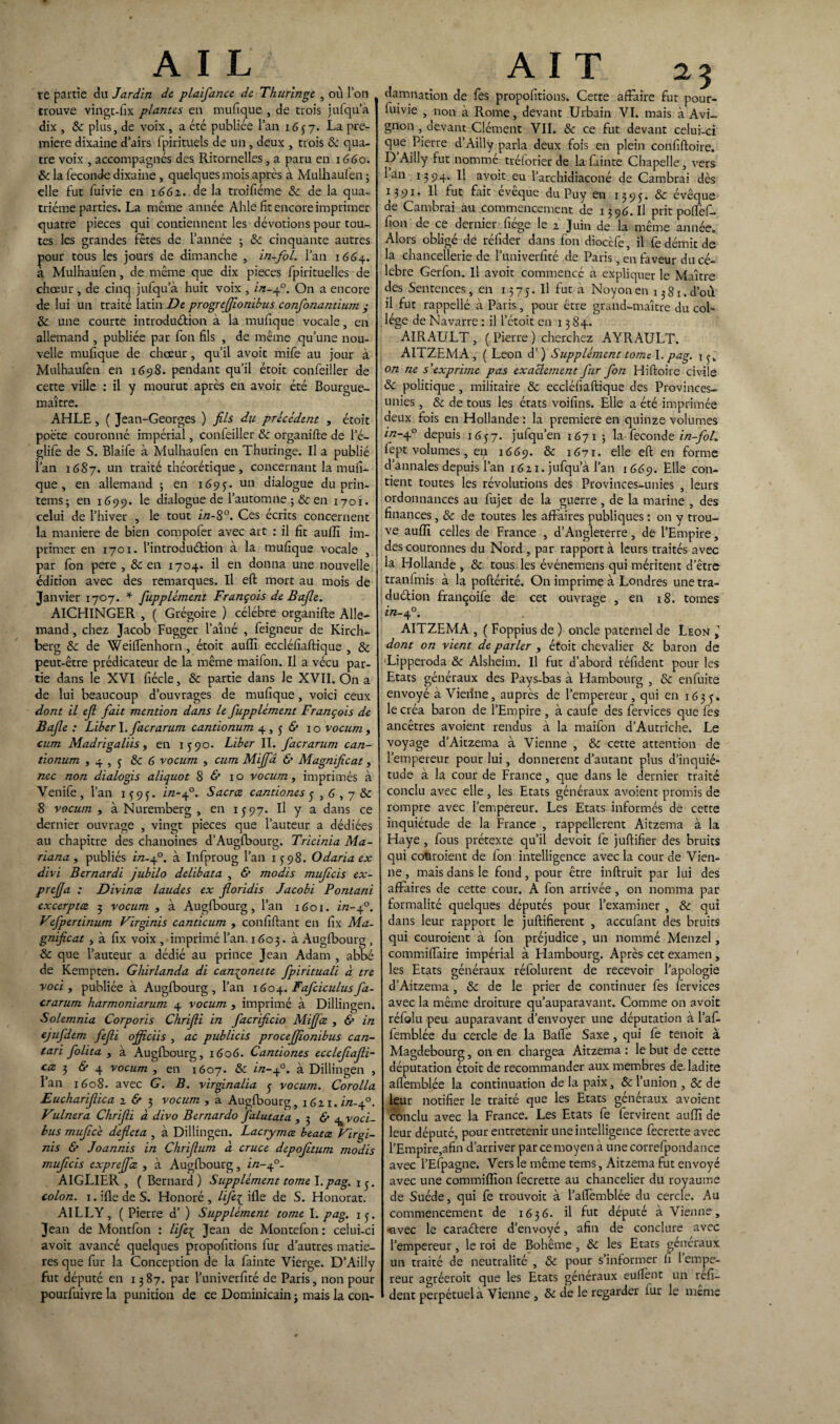 re partie du Jardin de plaifance de Thuringe , où l’on trouve vingt-fix plantes en mufique , de trois jufqu’a dix , Sc plus, de voix , a été publiée l’an 1657. La pre¬ mière dixaine d’airs fpirituels de un , deux , trois & qua¬ tre voix , accompagnés des Ritornelles, a paru en 1660. & la fécondé dixaine , quelques mois après à Mulhaufen ; elle fut fuivie en 1661. de la troifiéme 8c de la qua¬ trième parties. La même année Ahle fit encore imprimer quatre pièces qui contiennent les dévotions pour tou¬ tes les grandes fêtes de l’année ; 8c cinquante autres pour tous les jours de dimanche , in-fol. l’an 1664. a Mulhaufen, de même que dix pièces fpirituelles de chœur , de cinq jufqu’à huit voix , in-40. On a encore de lui un traité latin De progrtfifiombus confonantium ; 8c une courte introduction à la mufique vocale, en allemand , publiée par fon fils , de même qu’une nou¬ velle mufique de chœur , qu’il avoit mife au jour à Mulhaufen en 169S. pendant qu’il étoit confeiller de cette ville : il y mourut après en avoir été Bourgue- maître. AHLE, ( Jean-Georges ) fils du précédent , étoit poète couronné impérial, confeiller 8c organifte de l’é- glife de S. Blaife à Mulhaufen en Thuringe. Il a publié l’an 1687. un traité théorétique, concernant la mufi¬ que , en allemand ; en 1695. un dialogue du prin- tems; en 1699. le dialogue de l’automne ;& en 1701. celui de l’hiver , le tout in-8°. Ces écrits concernent la maniéré de bien compofer avec art : il fit auffi im¬ primer en 1701. l’introduétion à la mufique vocale , par fon pere , 8c en 1704. il en donna une nouvelle édition avec des remarques. Il eft mort au mois de Janvier 1707. * fupplément François deBaJle. AlCHINGER , ( Grégoire ) célébré organifte Alle¬ mand , chez Jacob Fugger l’aîné , feigneur de Kirch¬ berg 8c de Weiftènhorn , étoit auffi eccléfiaftique , 8c peut-être prédicateur de la même maifon. Il a vécu par¬ tie dans le XVI fiécle, 8c partie dans Je XVII. On a de lui beaucoup d’ouvrages de mufique, voici ceux dont il efi fiait mention dans le fiupplément François de Bafile : Liber \. fiacrarum cantionum 4,56* 10 vocum , cum Madrigaliis, en 1590. Liber II. facrarum can¬ tionum » 4 , j 8c 6 vocum , cum Mififa & Magnificat, nec non dialogis aliquot 8 1 o vocum, imprimés à Venife, l’an 1^9^. in-fi3. Sacrce cantiones j , G , 7 8c 8 vocum , à Nuremberg , en 1597. Il y a dans ce dernier ouvrage , vingt pièces que l’auteur a dédiées au chapitre des chanoines d’Augfbourg. Tricinia Ma- riana , publiés in-fi3. à Infproug l’an 1598. Odariaex divi Bernardi jubilo delibata , & modis mufiieis ex- prefifia : Divince laudes ex fioridis Jacobi Pontani excerptœ 3 vocum , à Augfbourg, l’an 1601. in-fi3. Vtfpertinum Virginis canticum , confiftant en fix Ma¬ gnificat , à fix voix , imprimé l’an. 1603. à Augfbourg, & que l’auteur a dédié au prince Jean Adam , abbé de Kempten. Ghirlanda di can^onette fipirituali à tre voci , publiée à Augfbourg, l’an \60Faficiculusfa¬ crarum harmoniarum 4 vocum , imprimé à Dillingen. Solemnia Corporis Chrifili in facrificio Mififiœ , & in ejufdem fiefili ofificiis , ac publicis procefifiionibus can- tari fiolita , à Augfbourg, 1606. Cantiones ecclefafi- ctz 3 & 4 vocum , en 1607. 8c in-fi3. à Dillingen , 1 an 1608. avec G. B. virginalia ^ vocum. Corolla Euchariflica 2 & 3 vocum , a Augfbourg, i6ix. in.fi3. Vulnera Chrifii à divo Bernardo falutata , 3 & ^ voci- bus muficé defieta , à Dillingen. Lacrymce beatat Virgi¬ nis & Joannis in Chrifitum à cruce depofiitum modis muficis exprefifiiz , à Augfbourg, in-fi- AIGLIER , ( Bernard ) Supplément tome l. pag. 1 3. colon. 1. ifle de S. Honoré , lifi{ ifle de S. Honorât. AILLY, ( Pierre d’) Supplément tome I. pag. 13. Jean de Montfon : lifie£ Jean de Montefon : celui-ci avoit avancé quelques propofitions fur d’autres matiè¬ res que fur la Conception de la fainte Vierge. D’Ailly fut député en 1387. par l’univerfité de Paris, non pour pourfuivre la punition de ce Dominicain ■> mais la con- AIT 23 damnation de fes propofitions. Cette affaire fut pour- luivie , non à Rome, devant Urbain VI. mais à Avi¬ gnon , devant Clément VII. & ce fut devant celui-ci que Pierre d’Ailly parla deux fois en plein confiftoire. D Ailly fut nommé tréforier de la feinte Chapelle, vers 1 an 1394. Il avoit eu l’archidiaconé de Cambrai dès 1391. Il fut fait eveque du Puy en 1393. 8c évêque de Cambrai au commencement de 13 96. Il prit poftèf- fion de ce dernier fiége le 2 Juin de la même année. Alors obligé de réfider dans fon diocèfe, il fe démit de la chancellerie de l’univerfité de Paris, en faveur du cé¬ lébré Gerfon. Il avoit commencé à expliquer le Maître des Sentences, en 1375. Il fut à Noyonen 15S1 d’où il fut rappellé à Paris, pour être grand-maître du col¬ lège de Navarre : il l’étoit en 1384. AIRAULT , ( Pierre ) cherchez AYRAULT. AITZEMA , ( Leon d’) Supplément tomel. pag. on ne s'exprime pas exactement fur fort Hiftoire civile 8c politique , militaire 8c eccléfiaftique des Provinces- unies, 8c de tous les états voifins. Elle a été imprimée deux fois en Hollande : la première en quinze volumes in-4-° depuis 1657. jufqu’en 1671 ; la fécondé in-fol. lept volumes, en 1669. 8c 1671- elle eft en forme d’annales depuis l’an 1621. jufqu’à l’an 1 669. Elle con¬ tient toutes les révolutions des Provinces-unies , leurs ordonnances au fujet de la guerre , de la marine , des finances, 8c de toutes les affaires publiques : on y trou¬ ve auffi celles de France , d’Angleterre, de l’Empire, des couronnes du Nord , par rapport à leurs traités avec la Hollande , & tous les événemens qui méritent d’être tranlmis à la poftérité. On imprime à Londres unetra- duélion françoife de cet ouvrage , en 18. tomes in-fi3. AITZEMA , ( Foppius de ) oncle paternel de Leon » dont on vient de parler , étoit chevalier 8c baron de Lipperoda 8c Alsheim. Il fut d’abord réfident pour les Etats généraux des Pays-bas à Hambourg , 8c enfuite envoyé à Vienne, auprès de l’empereur , qui en 163 5-* le créa baron de l’Empire , à caufe des fervices que fes ancêtres avoient rendus à la maifon d’Autriche. Le voyage d’Aitzema à Vienne , 8c cette attention de l’empereur pour lui, donnèrent d’autant plus d’inquié¬ tude à la cour de France, que dans le dernier traité conclu avec elle , les Etats généraux avoient promis de rompre avec l’empereur. Les Etats informés de cette inquiétude de la France , rappellerait Aitzema à la Haye , fous prétexte qu’il devoit fe juftifier des bruits qui cotiroient de fon intelligence avec la cour de Vien¬ ne , mais dans le fond, pour être inftruit par lui des affaires de cette cour. A fon arrivée , on nomma par formalité quelques députés pour l’examiner , 8c qui dans leur rapport le juftifierent , accufant des bruits qui couroient à fon préjudice, un nommé Menzel, commiftaire impérial à Hambourg. Après cet examen , les Etats généraux réfolurent de recevoir l’apologie d’Aitzema , 8c de le prier de continuer fes fervices avec la même droiture qu’auparavant. Comme on avoit réfolu peu auparavant d’envoyer une députation à l’af- femblée du cercle de la Bafte Saxe, qui fe tenoit à Magdebourg, on en chargea Aitzema : le but de cette députation étoit de recommander aux membres de. ladite aftèmblée la continuation de la paix, 8c l’union , 8c de leur notifier le traité que les Etats généraux avoient conclu avec la France. Les Etats fe fervirent auffi de leur député, pour entretenir une intelligence fecrette avec l’Empire,afin d’arriver par ce moyen à une correfpondance avec l’Efpagne. Vers le même tems, Aitzema fut envoyé avec une commiffion fecrette au chancelier du royaume de Suède, qui fe trouvoit à l’aftemblée du cercle. Au commencement de 1636. il fut député à Vienne, •avec le caraéfere d’envoyé, afin de conclure avec l’empereur, le roi de Bohême , 8c les Etats généraux un traité de neutralité , 8c pour s’informer fi 1 empe¬ reur agréeroit que les Etats généraux eulfent un refi- dent perpétuel à Vienne , 8c de le regarder fur le même