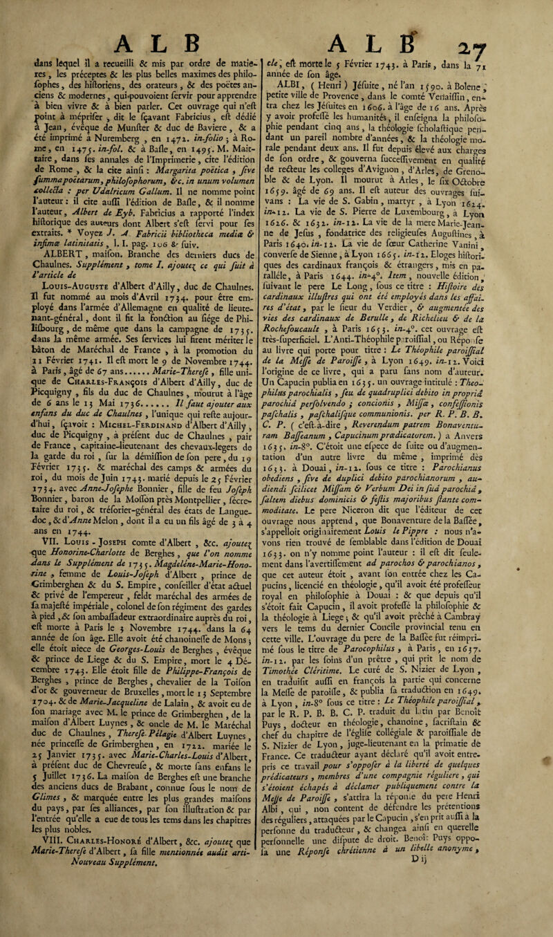 dans lôquel il a recueilli & mis par ordre de matiè¬ res , les préceptes & les plus belles maximes des philo¬ sophes , des hiftoriens, des orateurs , 6c des poètes an¬ ciens 6c modernes, qui«pouvoient fervir pour apprendre à bien vivre & à bien parler. Cet ouvrage qui n’eft point à méprifer <, dit le fçavant Fabricius, eft dédié à Jean, évêque de Munfter 6c duc de Bavière , & a été imprimé à Nuremberg , en 1471. in-folio j à Ro¬ me, en 147infol. 6c àBafle, en 1495. M. Mait- taire, dans les annales de l’Imprimerie, cite l’édition de Rome , &c la cite ainfi : Margarita, poëtica f Jive fummapoètarum, philofophorumy &c. in unurn volumen collecta ; per Udalricum Gallum. Il ne nomme point l’auteur : il cite aufli l’édition de Balle, 6c il nomme l’auteur, Albert de Eyb. Fabricius a rapporté l’index hiftorique des auteurs dont Albert s’eft fervi pour Tes extraits. * Voyez J. -4 Fabricii bibliotheca media & infimœ latinitatis , 1.1. pag. iu6 fuiv. ALBERT , maifon. Branche des derniers ducs de Chaulnes. Supplément , tome /. ajouter ce qui fuit à Varticle de Louis-Auguste d’Albert d’Ailly, duc de Chaulnes. H fut nommé au mois d’Avril 173 4. pour être em¬ ployé dans l’armée d’Allemagne en qualité de lieute¬ nant-général , dont il fit la fondion au fiége de Phi— lifbourg , de même que dans la campagne de 1735. dans la même armée. Ses fervices lui firent mériter le bâton de Maréchal de France , à la promotion du 21 Février 1741. Il eft mort le 9 de Novembre 1744. à Paris, âgé de 67 ans.Marie-Therefe , fille uni¬ que de Charles-François d’Albert d’Ailly, duc de Picquigny , fils du duc de Chaulnes, mourut à l’âge de 6 ans le 13 Mai 173 6.îl faut ajouter aux enfans du duc de Chaulnes , l’unique qui refte aujour¬ d’hui, fçavoir : Michel-Ferdinand d’Albert d’Ailly , duc de Picquigny , à préfent duc de Chaulnes , pair de France , capitaine-lieutenant des chevaüx-legers de la garde du roi , fur la démiflion de fon pere , du 19 Février 173 y. 6c maréchal des camps 6c armées du roi, du mois de Juin 1743. marié depuis le 25 février 1734. a\ec Anne-Jofephe Bonnier, fille de feu Jofeph Bonnier , baron de la Moftôn près Montpellier , fécre- taire du roi, 6c tréforier-général des états de Langue¬ doc , 6c à.'Anne Melon , dont il a eu un fils âgé de 3 à 4 ans en 1744. VII. Louis - Joseph comte d’Albert , 6cc. ajoute1 que Honorine-Charlotte de Berghes , que l'on nomme dans le Supplément de 1735. Magdeléne-Marie-Hono¬ rine y femme de Louis-Jojeph d’Albert , prince de Grimberghen 6c du S. Empire, confeiller d’état aduel Sc privé de l’empereur , feldt maréchal des armées de fa majefté impériale, colonel de fon régiment des gardes à pied ,6c fon ambafladeur extraordinaire auprès du roi, eft morte à Paris le 3 Novembre 1744. dans la <54 année de fon âge. Elle avoir été chanoinefle de Mons j elle etoit niece de Georges-Louis de Berghes , évêque 6c prince de Liege 6c du S. Empire, mort le 4 Dé¬ cembre 1743* kilo étoit fille de Philippe-François de Berghes , prince de Berghes, chevalier de la Toifon <1 or 6c gouverneur de Bruxelles, mort le 13 Septembre 1704. 6c de Marie-Jacqueline de Lalain , 6c avoir eu de fon mariage avec M. le prince de Grimberghen , de la maifon d’Albert Luynes, & oncle de M. le Maréchal duc de Chaulnes , Therefe- Pélagie d’Albert Luynes née princeftè de Grimberghen, en 1722. mariée le 2 j Janvier 1735. avec Marie-Charles-Louis d’Albert, à préfent duc de Chevreufe, 6c morte fans enfans le 5 Juillet 1736. La maifon de Berghes eft une branche des anciens ducs de Brabant, connue fous le nom de Glimes , 6c marquée entre les plus grandes maifons du pays, par fes alliances, par fon illufttation 6c par l’entrée quelle a eue de tous les tems dans les chapitres les plus nobles. VIII. Charles-Honoré d’Albert, &c. ajoute£ que Marie-Therefe d’Albert, fa fille mentionnée audit arti- Nouveau Supplément. 2.7 de] eft môrtele j Février 1743. a Paris, dans la 71 année de fon âge. ALBI, ( Henri ) Jéfuite , né l’an 1 f 90. à Bolene ; petite ville de Provence , dans le comté Veiiaiiïin, en¬ tra chez les Jél'uites en i 606. à l’âge de 1G ans. Après y avoir profelfé les humanités, il enfeigna la philofo- phie pendant cinq ans, la théologie fcholaftique pen¬ dant un pareil nombre d’années, 6c la théologie mo¬ rale pendant deux ans. Il fut depuis élevé aux chargea de fort ordre, 6c gouverna fucceflivement en qualité de redeur les colleges d’Avignon, d’Arles, de Greno¬ ble 6c de Lyon. Il mourut à Arles, le fix Odobre idj9. âgé de 69 ans. Il eft auteur des ouvrages fui- Vans : La vie de S. Gabin , martyr , à Lyon 1624. in* 12. La vie de S. Pierre de Luxembourg, à Lyon 1626. 6c 1632. in-11. La vie de la mere Marie-Jean¬ ne de Jefus , fondatrice des religîeufes Auguftines à Paris 1640*1/1-11. La vie de fœur Catherine Vanini converfe de Sienne, à Lyon 16 6 5. in-12. Eloges hiftori- ques des cardinaux françois 6c étrangers, mis en pa¬ rallèle, à Paris 1644. in*4°* Item , nouvelle édition 1 fuivant le pere Le Long, fous ce titre : Hifoire des cardinaux illufres qui ont été employés dans les affai¬ res d'état y par le fieur du Verdier, & augmentée des vies des cardinaux de Berulle , de Richelieu & de la Rochefoucault , à Paris 1653. in-40. cet ouvrage eft très-fuperficiel. L’Anti-Théophile p •.roifïîal, ou Réponfe au livre qui porte pour titre ! Le Théophile paroiffial de la Mejfe de Paroiffe , à Lyon 1649. i/z-12. Voici l’origine de ce livre, qui a paru fans nom d’auteur. Un Capucin publia en 163 5. un ouvrage intitulé : Théo- philus pdroùhialis , feu de quadruplici debito in propriâ par0chia perfolvendo ; concionis , Miffæ , confefjionis pafchalis , pafchalifque communionis. per R. P. B. B. C. P. ( c’eft-à-dire , Reverendum patrem Bonaventu- ram Baffeanum , Capucinumprœdicaturem. ) a Anvers 1633. in-S°. C’étoit une efpece de fuite ou d’augmen¬ tation d’un autre livre du même , imprimé dès 1633. à Douai, in-12. fous ce titre : Parochianus obediens , five de duplici debito parochianorum , au- diendi fcilicet MiJfarn & Verbum Dei infud parochiâ , faltem diebus dominicis & fefis majoribus faute com- moditate. Le pere Niceron dit que l’éditeur de cec ouvrage nous apprend , que Bonaventure de la Baffee, s’appelloît originairement Louis le Pippre : nous n’a¬ vons rien trouvé de femblable dans l’édition de Douai 1633. on n’y nomme point l’auteur : il eft dit feule¬ ment dans l’avertiflement ad parochos & parochianos , que cet auteur étoit , avant fon entrée chez les Ca¬ pucins , licencié en théologie, qu’il avoir été profeftèur royal en philofophie à Douai : 6c que depuis qu’il s etoit fait Capucin, il avoit profeftè la philofophie & la théologie à Liege -, 6c qu’il avoit prêché à Cambray vers le tems du dernier Concile provincial tenu en cette ville. L’ouvrage du pere de la Baflee fut réimpri¬ mé fous le titre de Parocophilus , à Paris, en 1637. in-12. par les foins d’un prêtre , qui prit le nom de Timothée Cléritime. Le curé de S. Nizier de Lyon , en traduifit aufli en françois la partie qui concerne la Melfe de paroifte, 6c publia fa tradudion en 1649. à Lyon , in-8° fous ce titre : Le Théophile paroiffial > par le R. P. B. B. C. P. traduit du lutin par Benoît Puys , dodeur en théologie, chanoine, facriftain 6c chef du chapitre de 1 eglile collégiale 6c paroiflîale de S. Nizier de Lyon , juge-lieutenant en la prîmatie dé France. Ce tradudeur ayant déclaré qu’il avoit entre¬ pris ce travail pour s'oppofer à la liberté de quelques prédicateurs , membres d'une compagnie régulière, qui s'étoient échapés à déclamer publiquement contre la MeJJe de Paroiffe , s’attira la réponle du pere Henri Albi , qui , non content de défendre les prétentions des réguliers, attaquées par le Capucin , s en prit aufli a la perfonne du tradudeur, 6c changea ainfî en querelle perfonnelle une difpute de droit. Benoît Puys oppo- fa une Réponfe chrétienne à un libelle anonyme, D ij