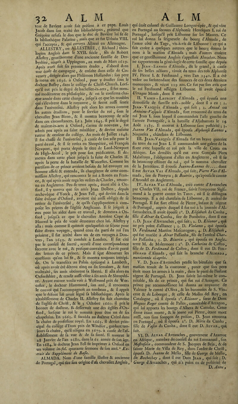 teur de Bavière avoir fait préfent à ce pape. Louis Jacob dans fon traité des bibliothèques, prétend que Grégoire refufa le don que le duc de Bavière lui fit de la bibliothèque Palatine 5 mais que ce fut Urbain VIII. qui l’accepta, & qui envoya Allazzi en Allemagne. ALLESTRY, ou ALLESTRÉE, ( Richard ) théo¬ logien Anglois dans le XVII. fiécle , fils de Robert Alleftry, gentilhomme d’une ancienne famille de Der- byshire, naquit à Uppington , au mois de Mars 1619. Après avoir fait fes premières études , d’abord dans une école de campagne, 8c enfuite dans celle de Co- ventry , dirigée alors par Philémon Hollandus : fon pere le mena en 1G 3 6. à Oxford , pour y étudier fous le doéteur Bufby , dans le collège de Chrift-Church. Lorf- qu’il eut pris le degré de bachelier-ès-arts, il fut nom¬ mé modérateur en philofophie , & on le confirma cha¬ que année dans cette charge, jufqu’à ce que les troubles qui s’élevèrent dans le royaume , fe firent aufli fentir <lans l’univerfité. Alleftry prit alors les armes comme les autres étudians, pour le fervice du roi , fous le chevalier Jean Biron, 8c il montra beaucoup de zélé dans ces circonftances. Le a Juin 1643. il prit le degré de maître-ès-arts à Oxford, s’arma de nouveau , fut admis peu après au Paint miniftére , 8c devint enfuite tuteur 8c cenfeur du collège. Au mois de Juillet 1648. il fut chaffé de l’univerfité , à caufe de fon zèle pour le parti du roi., 8c il fe retira en Shropshire, ou François Newport, qui porta depuis le titre de Lord-Newport de High-Arcol , le prit pour fon prédicateur. Il de¬ meura dans cette place jufqu’à la fuite de Charles II. après la perte de la bataille de Worcefter. Comme les artifans de ce prince avoient befoin de lui envoyer un omme affidé 8c entendu, ils chargèrent de cette com- miflion Alleftry, qui rencontra le roi à Rouen en Fran¬ ce, 8c qui après avoir reçu les ordres de Charles, retour¬ na en Angleterre. Peu de tems après, étant allé à Ox¬ ford , il y trouva que fes amis Jean Dolben , depuis archevêque d’Yorck , 8c Jean Fell, qui devint dans la fuite évêque d’Oxford, avoient été aufli obligés de fe retirer de l’univerfité , 8c qu’ils s’appliquoient à com- pofer les prières de 1 eglife Anglicane. Il fe joignit à eux pour les aider dans ce travail, 8c demeura à Ox¬ ford , jufqu’à ce que le chevalier Antoine Cope de Hauwel le pria de venir demeurer chez lui. Alleftry y alla : mais comme il quittoit quelquefois ce féjour pour faire divers voyages, quand ceux du parti du roi l’en prioient, il fut arrêté dans un de ces voyages à Dou¬ vres, l’an 1659. 8c conduit à Londres. Il fut cité par le confeil de fureté , accufé d’une correfpondance fecrette avec le roi, 8c prefque convaincu d’avoir porté des lettres de ce prince. Mais il fçut détourner les queftions qu’on lui fit, 8c fe montra toujours intrépi¬ de. On le transféra au Palais épifcopal à Lambeth, où après avoir été détenu cinq ou fix femaines, 8c fort maltraité, fes amis obtinrent fa liberté. Il alla alors en Oxfordshire , 8c rendit aufli vifite à fes amis de Shropshi¬ re. Ayant encore voulu voir à Weftwood près de Wor¬ cefter , le doéteur Hammond, fon ami, il rencontra le convoi qui l’accompagnoit au tombeau , 8c il apprit que le défunt lui avoit légué fa bibliothèque. Après le rétabliffement de Charles II. Alleftry fut fait chanoine de l’eglife de Chrift , & le 3 Oétobre 1660. il prit le bonnet de doéteur.. If deffervoit une des églifes d’Ox¬ ford , lorfque le roi le nomma pour être un de fes chapelains. En 1663. il fuccéda au doéteur Créed dans la chaire de profeffeur royal. En 166^. il devint prin¬ cipal du collège d’Eton près de Windfor , gardant tou¬ jours fa chaire, qu’il réfigna en 1679. à caufe de l’af- foibliflèment de fa vue 8c de fa fan té. Il mourut le a8 Janvier de l’an 1680. dans la 61 année de fon âge. En 1684. le doéteur Jean Fell fit imprimer à Oxford en un volume in-fol. quarante fermons de fon ami.* Ex¬ trait du Supplément de Bajle. ALMADA. Nom d’une famille illuftre 8c ancienne -de Portugal, qui tire fon origine d’un chevalier Anglois, qui étoit colonel de Guillaume Longue-épée, 8c qui vint en Portugal au fecours d’Alphonfe Henriques I. roi de Portugal , lorfqu’il prit Lifbonne fur les Maures. Ce roi lui donna la feigneurie du bourg d’Almada , de l’autre côté du Tage, vis-à-vis de Lifbonne : ce qui a fait croire à quelques auteurs que le bourg donna le nom à la maifon d’Almada ; mais d’autres croient que ce gentilhomme Anglois s’appelloit Almadon. Nous ne rapporterons la généalogie de cette famille que depuis I. Jean-Eannes d’Almada, dit le grand, à caufe de fes belles aétions , vivoit du tems des rois Alphonfe IV. Pierre I. 8c Ferdinand , vers l’an 1340. Il a été vedor ou furintendant des finances de ces deux derniers monarques, 8c vécut 119 ans. Ce fut par fon avis que le roi Ferdinand aflîégea Lifbonne. Il avoit époulé Urraque Monis , dont il eut II. Vasco - Laurent d’Almada , qui époufa une demoifelle de famille très - noble , dont il a eu : 1. Jean-Vasques d’Almada , qui fuit ; 1. Antad ou Antoine-Vafqués d’Almada , fort renommé du tems du roi Jean I. fous lequel il commandoit l’aile gauche de l’armée Portugaife, à la bataille d’Aljubarrota le 14. Août 1 38 j. Il mourut à Lifbonne fans poftérité ; 5. Jeanne Vas d’Almada , qui époufa Alphonfe Eannes , Nogueira , châtelain de Lifbonne. III. Jean-Vasques d’Almada fut un brave guerrier du tems du roi Jean I. il commandoit une galere de la flotte avec laquelle ce roi prit la ville de Ceuta en Afrique. Les démêlés qu’il eut avec Gonçalo Pires, Malafraya, l’obligerent d’aller en Angleterre, où il fe fit beaucoup eftimer du roi , qui le nomma chevalier de la Jarretière. Il époufa Jeanne-Eannes de.... donc il eut Alvar Vas d’Almada, qui fuit ; Pierre Vas d’Al¬ mada , fire de Pereyra ; 8c Beatrix, qu’époufa le comte d’Arondel en Angleterre. IV. Alvar Vas d’Almada , créé comte d’Avranches par Charles VII. roi de France, fuivit l’empereur Sigif- mond à la guerre contre les Turcs , où il fe diftingua beaucoup. Il a été châtelain de Lifbonne, & amiral de Portugal. Il fut fort eftimé de Pierre, infant 8c régent de Portugal, auprès duquel il fut tué à la journée d’Al- farronbeira. Il avoit époufé i°. D. Elifabeth da Cunha , fille d’Alvar da Cunha, fire de Pombeiro, dont il eue 1. D. Jean d’Avranches , qui fuit -, 2. D. Eléonor , qui ne prit point d’alliance -, 3. D. Violante , qui époufa D. Ferdinand Martins Mafcaregnas ; 4. D. Elifabeth , qui fut mariée à Alvar Paflanha , fils de l’amiral Char¬ les Paflanha ; <j. D. Beatrix , qui époufa en Angle¬ terre M. de Malermont : 20. D. Catherine de Caftro, fille de D. Ferdinand de Caftro , dont il eut D. Fer¬ dinand d’Almada , qui fait la branche ù’Almada, mentionnée ci-apres. V. D. Jean d’Avranches perdit les bienfaits que fa maifon tenoit de la couronne , parce que fon pere étoit mort les armes à la main , dans le parti de l’infant régent de Portugal. D. Jean fuivit lui-même le con¬ nétable , fils de ce prince, qui fut roi d’Arragon. Ce prince par reconnoiffànce lui donna au royaume de Valence le comté d’Oliva , 8c les baronnies de S. Vin¬ cent 8c de Lobregat , & celle de Molim del Rey, en Catalogne , où il époufa i°. Eléonor } feeur de Dont Hugues Roger comte de Pâlies , connétable d’Arragon, qui lui apporta les bourgs d’Albera 8c Cattolar. Cette dame étant morte, 8c le jeune roi Pierre, étant mort auflî, non fans foupçon de poilon, D. Jean retourna en Portugal, où il époufa i°. D. Mérie da Cunha , fille de Vafco da Cunha , dont il eut D. Alvar , qui fuir. VI. D. Alvar d’Avranches, gouverneur d’Azamor en Afrique , membre du confeil du roi Emmanuel, fon Mef refila , commandeur de S. Jacques de Beja, 8c de fainte Marie de Villa de Rey , dans l’ordre de Chrift, époufa D. Jeanne de Mello , fille de George de Mello, dit Bochechay , dont il eut Dom Jean , qui fuit ; D. George d’Avranches, qui n’a point eu de poftérité de D. Anne,