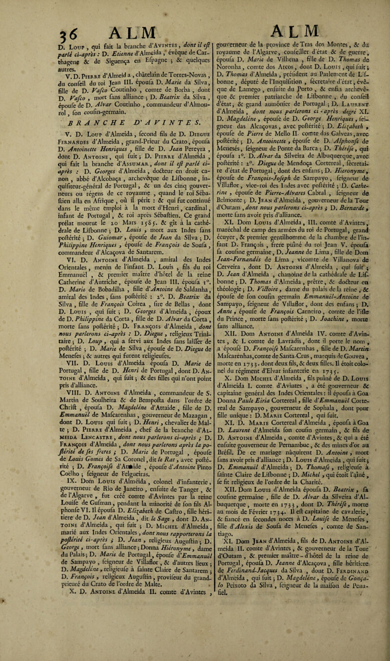 *6 ALM D. Loup , qui fait la branche d’AviNTES , dont il ejl parle ci-après : D. Etienne d’Almeida ,* évêque de Car- thagene 8c de Siguença en Efpagne ; 8c quelques autres. V. D. Pierre d’Almeid a , châtelain de Torres-Novas, du confeil du roi Jean III. époufa D. Marie da Silva, fille de D. Vafco Coutinho , comte de Borba , dont D. Vafco , mort fans alliance -, D. Beatrix da Silva , époufe de D. Alvar Coutinho , commandeur d’Almou- rol, fon coufin-germain. BRANCHE D' A V I N T E S. V. D. Loup d’Almeida, fécond fils de D. Diegue Fernandes d’Almeida , grand-Prieur du Crato, époufa D. Antoinette Henriques , fille de D. Jean Pereyra , dont D. Antoine , qui fuit ; D. Pierre d’Almeida , qui fait la branche d’AssuMAR, dont il ejl parlé ci- après : D. Georges d’Almeida, doéteur en droit ca¬ non , abbé d’Alcobaça , archevêque de Li{bonne, in- quifiteur-général de Portugal, & un des cinq gouver¬ neurs ou régens de ce royaume , quand le roi Séba- ftien alla en Afrique , où il périt : 8c qui fut continué dans le même emploi à la mort d’Henri, cardinal, infant de Portugal, 8c roi après Sébaftien. Ce grand prélat mourut le io Mars 15S5. 8c gît à la cathé¬ drale de Lifbonne ; D. Louis , mort aux Indes fans poftérité ; D. Guiomar 3 époufe de Jean da Silva ; D. PhiLippine Henriques , époufe de François de Soufa, commandeur d’Alcaçova de Santarem. VI. D. Antoine d’Almeida , amiral des Indes Orientales , menin de l’infant D. Louis , fils du roi Emmanuel , 8c premier maître d’hôtel de la reine Catherine d’Autriche, époufe de Jean III. époufa i°. D. Marie de Bobadilha , fille & Antoine de Saldanha, amiral des Indes , fans poftérité : z°. D. Beatrix da Silva , fille de François Coirea , fire de Bellas , dont D. Louis , qui fuit ; D. Georges d’Almeida , époux de D. Philippine da Corta , fille de D. Alvar da Corta , morte fans poftérité ; D. François d’Almeida , dont nous parlerons ci-après : D. Diegue , religieux Trini- taire ; D. Loup , qui a fervi aux Indes fans laiiTer de poftérité -, D. Marie de Silva , époufe de D. Diegue de Menefes ; 8c autres qui furent religieufes. VII. D. Louis d’Almeida époufa D. Marie de Portugal, fille de D. Henri de Portugal, dont D. An¬ toine d’Almeida, qui fuit ; & des filles qui n’ont point pris d’alliance. VIII. D. Antoine d’Almeida , commandeur de S. Martin de Soulheira 8c de Bempofta dans l’ordre de Chrift , époufa D. Magdeléne d’Attaide , fille de D. Emmanuel de Mafcarenhas , gouverneur de Mazagan , dont D. Louis qui fuit ; D. Henri 3 chevalier de Mal¬ te ; D. Pierre d’Almeida , chef de la branche d’AL- meida Lencastre , dont nous parlerons ci-après ; D. François d’Almeida , dont nous parlerons après lapo- Jlérité de fes frétés ; D. Marie de Portugal , époufe de Louis G ornes de Sa Coronel ,dit le Rat, avec pofté¬ rité ; D. Françoife d’Atfcide , époufe & Antoine Pinto Coelho ; feigneur de Felgueiras. IX. Dom Louis d’Alméida , colonel d’infanterie, gouverneur de Rio de Janeiro , enfuite de Tanger , & de l Algarve , fut créé comte d’Avintes par la reine Louife de Gufman, pendant la minorité de fon fils Al- phonfe VI. Il époufa D. Elisabeth de Caftro, fille héri¬ tière de D. Jean d’Almeida , dit le Sage 3 dont D. An¬ toine d’Almeida , qui fuit ; D. Michel d’Almeida, marié aux Indes Orientales , dont nous rapporterons la pojlerite ci-apres ÿ D. Jean , religieux Auguftin ; D. George , mort fans alliance ; Donna Hiéronyme 3 dame du Palaisj D. Marie de Portugal, époufe d’Emmanuel de Sampayo , feigneur de Villaflor , 8c d’autres lieux • D. Magdeléne , religieufe à fainte Claire de Santarem ; D. François 3 religieux Auguftin , provifeur du grand- prieuré du Crato de l’ordre de Malte. X. D. Antoine d’Almeida II. comte d’Avintes , A L M gouverneur de la province deTras dos Montes, 8c du royaume de l’Algarve, conleiller d’état 8c de guerre, époufa D. Marie de Vilhena , fille de D. Thomas de Noronha , comte dos Arcos, dont D. Louis , qui fuit > D. Thomas d’Almeida , préüdent au Parlement de Lf- bonne , député de l’Inquifition , fécretaire d’état, évê¬ que de Lamego , enfuite du Porto , 8c enfin archevê¬ que 8c premier patriarche de Lifbonne , du confeil d’état, 8c grand aumônier de Portugal ; D. Laurent d’Almeida , dont nous parlerons ci - après degré XI. D. Magdeléne , époufe de D. George Henriques , fei¬ gneur das Alcaçovas , avec poftérité ; D. Elisabeth , époufe de Pierre de Mello II. comte das Gaîveas, avec poftérité j D. Antoinette 3 époufe de D. Alphonfe de Menesés, feigneur de Ponte da Barca ; D. Théréfe, qui époufa i°. D. Alvar A* Silveira de Albuquerque, avec poftérité : z°. Diegue de Mendoça Cortereal, fécretai¬ re d’état de Portugal, dont des enfans ; D. Hieronyme , époufe de François-Jojèph de Sampayo , feigneur de Villaflor, vice-roi des Indes avec poftérité ; D. Cathe¬ rine 3 époufe de Pierre-Alvar es Cabrai , feigneur de Belmonte ; D. Jean d’Almeida , gouverneur de la Tour d’Ouram , dont nous parlerons ci-après $ D. Bernarde 3 morte fans avoir pris d’alliance. XI. Dom Louis d’Almeida, III. comte d’Avintes, maréchal de camp des armées du roi de Portugal, grand écuyer, & premier gentilhomme de la chambre de l’in¬ fant D. François , frere puîné du roi Jean V. époufa fa coufine germaine, D. Jeanne de Lima, fille de Dom Jean-Fernandés de Lima , vicomte de Villanova de Cerveira , dont D. Antoine d’Almeida , qui fuit ; D. Jean d’Almeida , chanoine de la cathédrale de Lif¬ bonne ; D. Thomas d’Almeida , prêtre, 8c doéteur en théologie ; D. Victoire 3 dame du palais de la reine , & époufe de fon coufin germain Emmanuel-Antoine de Sampayo, feigneur de Villaflor, dont des enfans; D. Anne 3 époufe de François Carneiro, comte de l’ifle du Prince, morte fans poftérité ; D. Joachine , morte fans alliance. XII. Dom Antoine d’Almeida IV. comte d’Avin- tes , 8c I. comte de Lavradis, dont il porte le nom , a époufé D. Françoife Mafcarenhas, fille de D. Martin Mafcarenhas, comte deSanta-Crus, marquis deGouvea, morte en 1735. dont deux fils, 8c deux filles. Il étoit colo¬ nel du régiment d’Elvar infanterie en 1735. X. Dom Michel d’Almeida , fils puîné de D. Louis d’Almeida I. comte d’Avintes , a été gouverneur 8c capitaine général des Indes Orientales : il époufa à Goa Donna Paule Eiria Cortereal, fille & Emmanuel Corte¬ real de Sampayo, gouverneur de Sophala, dont pour fille unique : D. Marie Cortereal, qui fuit. XI. D. Marie Cortereal d’Almeida , époufa à Goa D. Laurent d’Almeida fon coufin germain , 8c fils de D. Antoine d’Almeida , comte d’Avintes, 8c qui a été enfuite gouverneur de Pernambuc, 8c des mines d’or au Bréfil. De ce mariage naquirent D. Antoine , more fans avoir pris d’alliance ; D. Louis d’Almeida , qui fuit; D. Emmanuel d’Almeida ; D. Thomafe , relig'eufe à fainte Claire de Lifbonne ; D. Michel 3 qui étoit l’aîné , fe fit religieux de l’ordre de la Charité. XII. Dom Louis d’Almeida époufa D. Beatrix , fa coufine germaine , fille de D. Alvar da Silveira d’Al- buquerque , morte en 1733, dont D. Théréfe , morte au mois de Février 1734. Il eft capitaine de cavalerie, 8c fiancé en fécondés noces à D. Louife de Menefes, fille à’Alexis de Soufa de Menefes , comte de San¬ tiago. XI. Dom Jean d’Almeida, fils de D. Antoine d’Al¬ meida II. comte d’Avintes , 8c gouverneur de la Tour d’Outam , & premier maître - d’hôtel de la reine de Portugal, époulà D. Jeanne d’Alcaçova , fille héritière de Ferdinand-Jacques da Silva , dont D. Ferdinand d’Almeida , qui fuit ; D. Magdeléne, époufe de Gonça- lo Peixoto da Silva , feigneur de la maifon de Pena- fiel.