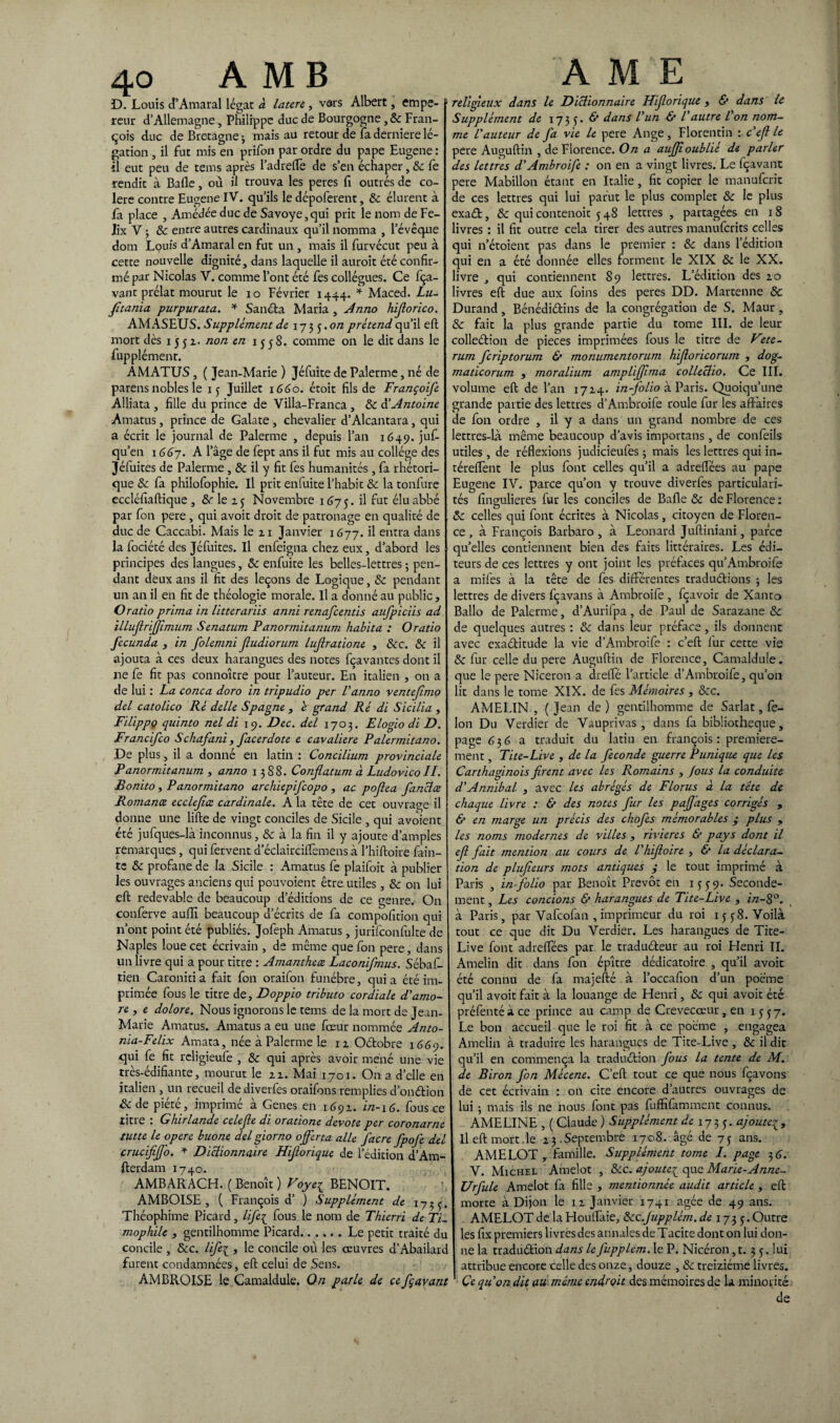 D. Louis d’Amaral légat à latere, vars Albert, empe- 1 reur d’Allemagne, Philippe duc de Bourgogne, 8c Fran¬ çois duc de Bretagne ; mais au retour de fa derniere lé¬ gation , il fut mis en prifon par ordre du pape Eugene : il eut peu de tems après l’adrefle de s’en échaper, 8c fe rendit à Balle, où il trouva les peres fi outrés de co¬ lère contre Eugene IV. qu’ils le dépoferent, 8c élurent à fa place , Amédée duc de Savoye,qui prit le nom de Fé¬ lix V ; 8c entre autres cardinaux qu’il nomma , l’évêque dom Louis d’Amaral en fut un , mais il furvécut peu à cette nouvelle dignité, dans laquelle il auroit été confir¬ mé par Nicolas V. comme l’ont été fes collègues. Ce fça- vant prélat mourut le io Février 1444. * Maced. Lu- fitania purpurata. * Sancta Maria , Anno hijlorico. AMASEUS. Supplément de i-j^^.on prétend qu’il eft mort dès 1551. non en 1558. comme on le dit dans le fupplémenr. AMATUS, ( Jean-Marie ) Jéfuite de Palerme, né de parens nobles le 15 Juillet 1660. étoit fils de Françoife Alliata , fille du prince de Villa-Franca , 8c à’Antoine Amatus, prince de Galate , chevalier d’Alcantara, qui a écrit le journal de Palerme , depuis l’an 1649. juf- qu’en 166j. A l’âge de fept ans il fut mis au collège des Jéfuites de Palerme , & il y fit fes humanités , fa rhétori¬ que 8c fa philofophie. Il prit enfuite l’habit 8c la tonfure eccléfiaftique , 8c le 25 Novembre 1(575. ^ ^ut élu abbé par fon pere , qui avoir droit de patronage en qualité de duc de Caccabi. Mais le 21 Janvier 1677. il entra dans la fociété des Jéfuites. Il enfeigna chez eux, d’abord les principes des langues, 8c enfuite les belles-lettres ; pen¬ dant deux ans il fit des leçons de Logique, 8c pendant un an il en fit de théologie morale. Il a donné au public, Oratio prima in litterariis anni renafcentis aufpiciis ad illujlrijjîmum Senatum Panormitanum habita : Oratio fecunda , in folemni Jludiorum lujlratione , 8cc. 8c il ajouta à ces deux harangues des notes fcavantes dont il ne fe fit pas connoître pour l’auteur. En italien , on a de lui : La conca doro in tripudio per U anno ventefimo del catolico Ré delle Spagne , é grand Ré di Sicilia , Filippo quinto nel di 19. Dec. del 1703. Elogio di D. Francifco Schafani, facerdote e cavalière Palermitano. De plus, il a donné en latin : Concilium provinciale P anormitanum , anno 1388. Conjlatum à Ludovico II. Bonito, Panormitano archiepifcopo , ac pojlea fanclæ Romance ecclejîæ cardinale. A la tête de cet ouvrage il donne une lifte de vingt conciles de Sicile , qui avoient été jufques-là inconnus, 8c à la fin il y ajoute d’amples remarques, qui fervent d’éclairciftèmens à l’hiftoire fain- te 8c profane de la Sicile : Amatus fe plaifoit à publier les ouvrages anciens qui pouvoient être utiles, 8c on lui eft redevable de beaucoup d’éditions de ce genre. On conferve auffi beaucoup d’écrits de fa compofition qui n’ont point été publiés. Jofeph Amatus, jurifconfulte de Naples loue cet écrivain , de même que fon pere, dans un livre qui a pour titre : Amanthece Laconifmus. Sébaft- tien Caroniti a fait fon oraifon funèbre, qui a été im¬ primée fous le titre de, Doppio tributo cordiale d'amo- re , e dolore. Nous ignorons le tems de la mort de Jean- Marie Amatus. Amatus a eu une fœur nommée Anto- nia-Felix Amata, née à Palerme le 12 Octobre 1669. qui fe fit religieufe , 8c qui après avoir mené une vie très-édifiante, mourut le 22. Mai 1701. On a d’elle en italien , un recueil dediverfes oraifons remplies d’onction &de piété, imprimé à Genes en 1692. i/2-16. fous ce titre : Ghirlande celejle di oratione devote per coronarne tutte le opéré buone del giorno ofer ta aile Jacre fpofe del crucifijfo. * Dictionnaire Hiforique de l’édition d’Am- fterdam 1740. AMBARACH. (Benoît) Voye1 BENOIT. AMBOISE , ( François d’ ) Supplément de 1735. Théophime Picard, life£ fous le nom de Thierri de TL mophile , gentilhomme Picard.Le petit traité du concile , &c. life{ , le concile où les œuvres d’Abailard furent condamnées, eft celui de Sens. AMBROISE le Camaldule. On parle de ce fçavant religieux dani le Dictionnaire Hiforique , & dans le Supplément de 1735.6* dans l'un & l autre l on nom¬ me l'auteur de fa vie le pere Ange, Florentin : c'ef le pere Auguftin , de Florence. On a aufîoublié de parler des lettres d'Ambroife : on en a vingt livres. Le fçavant pere Mabillon étant en Italie , fit copier le manufcric de ces lettres qui lui parut le plus complet 8c le plus exat, & qui contenoit 5 48 lettres , partagées en 18 livres : il fit outre cela tirer des autres manufcrits celles qui n’étoient pas dans le premier : 8c dans l’édition qui en a été donnée elles forment le XIX 8c le XX. livre , qui contiennent 89 lettres. L’édition des 20 livres eft due aux foins des peres DD. Martenne 8c Durand, Bénéditins de la congrégation de S. Maur , 8c fait la plus grande partie du tome III. de leur colletion de pièces imprimées fous le titre de Vite- rum fcriptorum & monumentorum hiforicorum , dog- maticorum , moralium ampliffima colleciio. Ce III. volume eft de l’an 1724. in-folio à Paris. Quoiqu’une grande partie des lettres d’Ambroife roule fur les affaires de fon ordre , il y a dans un grand nombre de ces lettres-là même beaucoup d’avis importans, de confeils utiles , de réflexions judicieufes 3 mais les lettres qui in- téreflènt le plus font celles qu’il a adreflées au pape Eugene IV. parce qu’on y trouve diverfes particulari¬ tés fingulieres fur les conciles de Balle 8c de Florence : 8c celles qui font écrites à Nicolas, citoyen de Floren¬ ce, à François Barbaro , à Leonard Juftiniani, parce qu’elles contiennent bien des faits littéraires. Les édi¬ teurs de ces lettres y ont joint les préfaces qu’Ambroife a mifes à la tête de fes différentes traductions 3 les lettres de divers fcavans à Ambroife , fcavoir de Xanto Ballo de Palerme, d’Aurifpa, de Paul de Sarazane 8c de quelques autres : 8c dans leur préface, ils donnent avec exactitude la vie d’Ambroife : c’eft fur cette vie 8c fur celle du pere Auguftin de Florence, Camaldule. que le pere Niceron a drelté l’article d’Ambroife, qu’on lit dans le tome XIX. de fes Mémoires , 8cc. AMELIN , ( Jean de ) gentilhomme de Sarlat, fé¬ lon Du Verdier de Vauprivas , dans fa bibliothèque, page 636 a traduit du latin en françois : première¬ ment , Tite-Live , de la fécondé guerre Punique que les Carthaginois firent avec les Romains , fous la conduite d'Annibal , avec les abrégés de Florus à la tête de chaque livre : & des notes fur les paf ages corrigés , & en marge un précis des chofes mémorables $ plus 9 les noms modernes de villes , rivières & pays dont il efi fait mention au cours de l'hifioire , & la déclara¬ tion de plufieurs mots antiques ; le tout imprimé à Paris , in-folio par Benoît Prévôt en 1559. Seconde¬ ment , Les concions & harangues de Tite-Live , i/z-8°. à Paris, par Vafcofan , imprimeur du roi 1558. Voilà tout ce que dit Du Verdier. Les harangues de Tite- Live font adreffées par le traducteur au roi Flenri II. Amelin dit dans fon épître dédicatoire , qu’il avoir été connu de fa majefté à l’occafion d’un poème qu’il avoit fait à la louange de Henri, 8c qui avoit été préfentéàce prince au camp de Crevecœur, en 1557. Le bon accueil que le roi fit à ce poème , engagea Amelin à traduire les harangues de Tite-Live , 8c il dit qu’il en commença la traduction fous la tente de M. de Biron fon Mécene. C’eft tout ce que nous fçavons de cet écrivain : on cite encore d’autres ouvrages de lui 3 mais ils ne nous font pas fuffifamment connus. AMELINE , ( Claude ) Supplément de 1735. ajoutei > Il eft mort.le 23.Septembre 1708. âgé de 75 ans. AMELOT , famille. Supplément tome I. page 36'. V. Michel Amelot , 8cc. ajoute£ que Marie-Anne- Urfule Amelot fa fille , mentionnée audit article , eft morte à Dijon le 12 Janvier 1741 âgée de 49 ans. AMELOT de la Houtfaie, Scc.Jupplém. de 1735. Outre les fix premiers livres des annales de Tacite dont on lui don¬ ne la traduction dans le fupplém. le P. Nicéron ,t. 3 5. lui attribue encore celle des onze, douze , 8c treiziéme livres. Ce qu'on dit au même endroit des mémoires de la minorité de