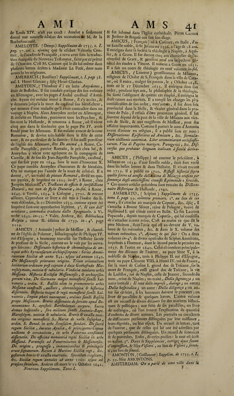 AMI de Louis XIV. n’eft pas exaét : Amelot a feulement donné une nouvelle édition des mémoires de M. de la Rochefoucauld. AMELOTTE. (-Denys) Supplément de 17$ j. t. I. pag. 3-j. col. z. ajoute.£ que le célébré Valentin Con- rart, de l’académie Françoife ,a revu avec foin la traduc¬ tion ftançoife du Nouveau Teftament, faite parce prêtre de l’Oraroire. C’eft M. Conrart qui le dit lui-même dans plufieurs lettres écrites à Madame Le Petit, dont nous avons lu les originaux. AMERBACH.( Boniface) Supplémentât. I.page 38. toi. I. Henri Glarcan ; life{ Henri Glaréan. AMEYDEN , ( Théodore d’) en latin Amydenus , étoit de Bofleduc. Il fut conduit prefque des fon enfance en Allemagne, avec les pages d’André cardinal d'Autri¬ che. Ayant été enfuite mené à Rome , il s’y arrêta, 8c y demeura jufqu’à la mort du cardinal fon bienfaiteur , qui mourut d’une maladie qu’il avoit contra&ée dans un voyage à Naples. Alors Ameyden revint en Allemagne, 8c enfuite en Flandres, parcourut tous les Pays-bas , 8c fur-tout la Hollande, 8c retourna à Rome , où il vécut cinq ans dans le féminaire que le pape Pie IV. avoit fondé pour les Allemans. Il fut enfuite avocat de la cour Romaine , 8c devint très-habile dans le ftile de cette cour, 8c en particulier de la daterie : il fut aufïî provifeur de l’églife des Allemans, dite De anima , à Rome. Ca¬ mille Pamphile, patrice Romain, le prit chez lui, 8c Ameyden y vécut avec agrément en la compagnie de Camille, 8c de fon fils Jean-Baptifte Pamphile, cardinal, qui fut Elit pape en 1644. f°us nom d’innocent X. Ce pape combla Ameyden d’honneurs 8c de bienfaits. On ne marque pas l’année de la mort de celui-ci. Il a donné , i°. un traité de pietate Romand, divifé en qua¬ tre parties, Sc imprimé en 1625. f/2-80, à Rome , chez Jacques MafcardiTz0. Traclatus de officio & jurifdiclione Datarïi, nec non de Jlylo Datante , in-fol. à Rome, 1645. à Venile, 1654. à Cologne , 1701. 8c encore ailleurs. Cependant ce livre a été mis à Yindex des li¬ vres défendus, le 10 Décembre 1653. comme ayant été imprimé fans une approbation légitime. 30. Il can dell' ortolano , commedia tradotta dallo Spagnuolo. à Vi- terbe 1642. 2/2-1 z. * Valer. Andreæ, Sec. Bibliotheca Belgica y tome II. édition de 1739. in - 40. page 1119. AMICUS , ( Antonin ) prêtre de Melîîne , 8c chanoi¬ ne de l’églife de Palerme , hiftoriographe de Philippe IV. roi d’Efpagne , a beaucoup travaillé fur l’hiftoire facrée 8c profane de la Sicile , comme on le voit par les ouvra¬ ges fuivans : Dijfertatio hijlorica & chronologica de an- tiquo urbis Syracufarum archiepifcopatu : Sériés Ammi- ratorum Sicilice ab anno 842. ufque ad annum 1640. De Mejfanenfs prioratus origine. Trium orientalium latinorum ordinum pojl captam à duce Gothofredo Hie- rofolymam, notitice & tabularia. Vindicice tutelares urbis Mejfance. Hijloria Ecclejice Mejfanenfs , & archiepifco- porum vitee. De Germano magni monajlerii fancli Sal- vatoris , ordin. S. Bajilii olim in promontorio urbis Mejfance confirucli , auïlore , chronologica & hijlorica dijjertatio. Hijloria magni & regii monajlerii fancli Sal- vatoris , linguœ phari nuncupati, ordinis fancli Bafilïi prope Meffanam. B revis dijfertatio de fervato apud Be- neventanos S, apofoli Bartholomcei corpore. Sacra domus hofpitalis , Jîve militum fancli Joannis-Bapt. Hierofolym. notitice & tabularia. B revis & exact, a noti- tia originis monaferii S.. Marice de valle Jofaphat, ordin. S. Bened. in urbe Jerufalem fundad. De faerd regum Sicilice , ducatus Apulice , & principatus Capuœ unelione & coronatione , in urbe Panormo conjlitutd dijfertatio. De ojfcind monetarid regni Sicilice in urbe Meffana. Parcenefis ad Panormitanos & AleJfanenJ’es. De origine , progrejfu , immunitatibus & privilegiis cruce fgnatorum. Rerum à Martino Sicilice rege , &c. gefarum brevis & exacla enarratio. Spéculum tragicum, &c. Sicilice regum annales ab anno 1060. uj'que ad prcefensfceculum. Arnicus eft mort le 22 Octobre 1641. Nouveau Supplément. Tome I. A M S 4 f 8c fut ^inhumé dans l’égliiè cathédrale. Pierre Carrera 8c Jerome de Ragule ont fait fon éloge. AMICUS, ( François ) né à Cofence, en Italie , d’u¬ ne famille noble, fe fit Jétuice en 13 96. a l’âge de 18 ans. Il enleigna dans fa lociéte la théologie à Naples, à Aqui- lee , 8c à Gratz. Il fut durant cinq ans chancelier de l’u- niverfite de Gratz, 8c pendant neuf ans infpeéteur gé¬ néral des études à Vienne. Il mourut à Gratfc en 1651. Il a fait un cours de théologie en neuf volumes in-fol. AMICUS , ( Laurent ) gentilhomme de Milazzo, religieux de l’Ordre de S. François dans la ville de Cata- ne , où il entra , malgré fes parens , le 3 Octobre 1648. étoit né le 17 Décembre 1633. il enfeigna dans fon ordre, pendant fept ans, la philofophie 8c la théologie. Sa fanté l’obligeant de quitter cet emploi, il enfeigna le droit canon aux novices. Il a rempli les charges les plus confidérables de fon ordre ; entr’autres, il fut deux fois provincial dans la Sicile, 8c vicaire général dans la pro¬ vince de Palo ; il refüfa d’êcre procureur général. Il fut fouvent député de la part de la ville de Milazzo aux vice- rois de Sicile, 8c aux magiftrats de Meffine , pour des affaires importantes. Comme il portoit le nom d’Antonin avant d’entrer en religion, il a publié fous ce nom : Dijfertatio ne s Epifolares ad Amicum , 8cc. formula- rium eleclionis canonicce. Liber ceremoniarum ecclefajli- carum. Vita di Papino martyre. Panegyrici , 8cc. Dif- curfus quo probatur linguam italicam à [iculd dériva- tam. AMICUS , ( Philippe ) né comme le précédent, à Milazzo en 1634. d’une famille noble, étoit fort verfé dans les belles lettres 8c dans l’hiftoire. Il vivoit encore en 1712. Il a publié en 1700. Rifejfi hiforicifopra quello ferive ed attefa délia citta di Milaqgo orofene per fentenqa degli andchijjîmi cronifti Epimenide e ferecide. * Ces quatre articles précédens lont extraits du Diction¬ naire Éiftorique de Hollande, 174.0. AMMIRATO, ( Scipion ) Supplément de 1735'. tome I. page 39. colomne première. x°. au lieu de ces mots y il s’attacha au marquis de Capoue, 8cc. life^ 3 il s’attacha à Bonne Sforce, reine de Pologne , veuve dé Sigifmond I. qui s’étoit retiré en Italie. Ce fut Laurent Papacoda , depuis marquis de Capurfo , qui lui confeilla de s’attacher à cette reine. C’eft au moins ce que dit le pere Nicéron , dans l’avis qui eft au-devant du V. vo¬ lume de fes mémoires, 8cc. 8c dans le X. volume des mêmes mémoires. 20. Ajoute£ ce qui fuit : On a d'eux volumes i/2-40. de divers opufcules de Scipion Ammirato, imprimés à Florence , dont le fécond parut le premier en 1637. 8c l’autre en 1640. Celui-ci contient principale¬ ment des difeours de l’auteur , au pape Sixte V, à la nobleiïè de Naples, trois à Philippe II. roi d'Efpagne, trois au pape Clément VIII. à Henri IV. roi de France , fur la mort de Cofme I. grand duc de Tofcane, fur la mort de François, auffi grand duc de Tofcane ; la vie de Ladiflas , roi de Naples, celle de Jeanne , fécondé du nom , reine de Naples 3 un traité , Délia fegreteiya y un autre intitulé : Il rota delle imprefe , dialogo y un autre.; Délia hofpitalita y un autre : Délia diligenqa y un au¬ tre fur cefujet, fi les honneurs doivent le procurer ; un livre dë parallèles 8c quelques leteres. L’autre volume eft un recueil de divers difeours fur des matières hiftori- ques 8c politiques ; une fuite de fes parallèles ; un livre de mélanges, où l’on trouve l’explication de quantité d’endroits de divers auteurs. Les portraits ou caraéteres de différentes perfonnes diftinguées par leur naiftànce , leurs dignités, ou leur efprit. Un recueil de lettres, tant de l’auteur, que de celles qui lui ont été àdreftées pât quelques perfonnes diftinguées. Un recueil de feiîtenceS Sc de proverbes. Enfin , diverfes poefies : le tout eft écrit en italien. 30. Dans le Supplément, corrige^ deux fautes d’impreffony 8c lifez Vefcovi , au lieu de VJiovi y J'onet- ti y au lieu defihetti. AMONTON, (Guillaume) Supplém. de 173 j. t. U p. 39. lifez AMONTONS. AMSTERDAM. On a parlé de cette ville dans U