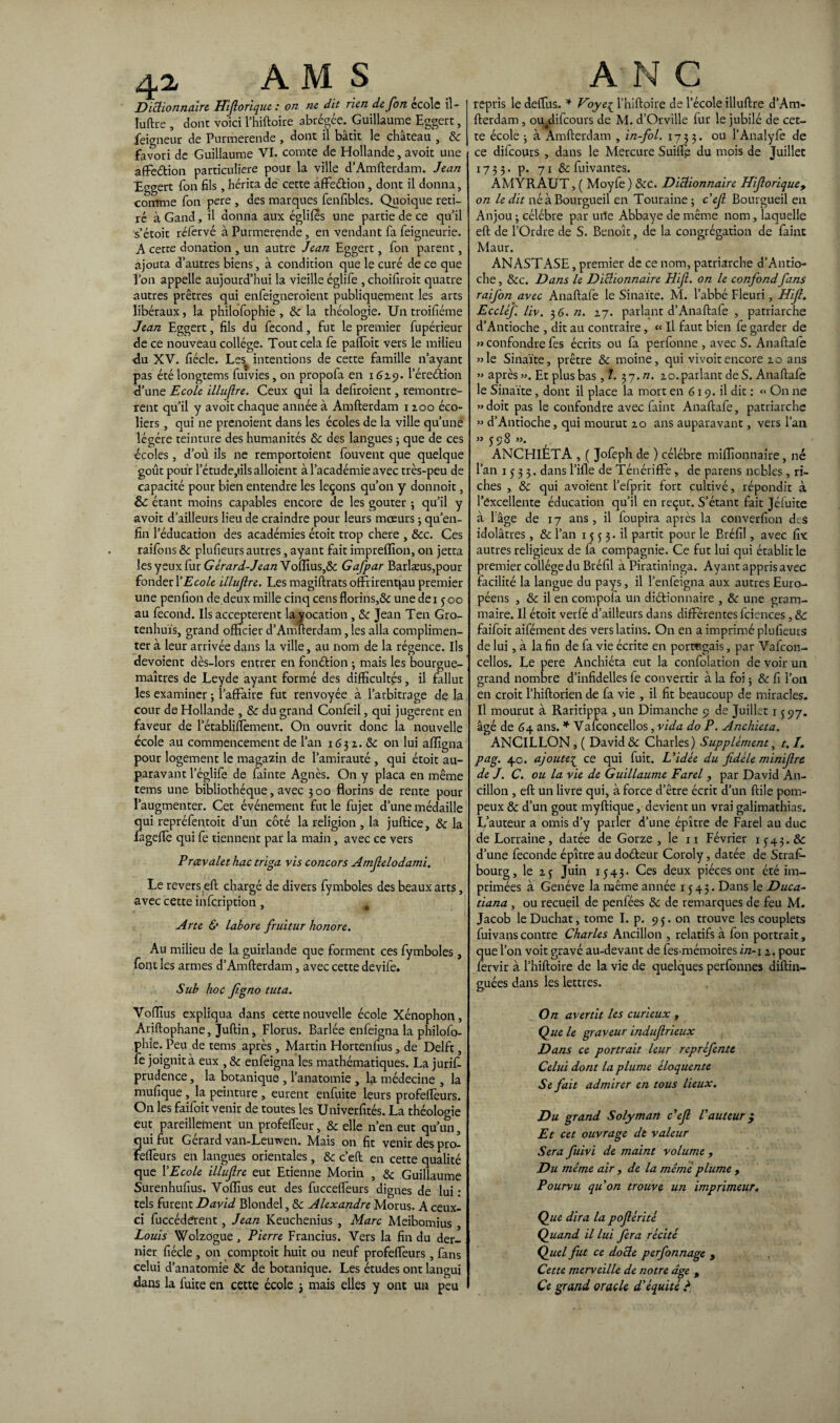 4i AMS Dictionnaire Hiftorique : on ne dit rien de fon école il- luftre , donc voici l’hiftoire abrégée. Guillaume Eggert, feigneur de Purmerende , dont il bâtit le château , ôc favori de Guillaume VI. comte de Hollande, avoir une affè&ion particulière pour la ville d’Amfterdam. Jean Eggert fon fils , hérita de cette affe&ion, dont il donna, comme fon pere , des marques fenfibles. Quoique reti¬ ré à Gand, il donna aux égliles une partie de ce qu’il s’étoit réfervé à Purmerende, en vendant fa feigneurie. A cette donation , un autre Jean Eggert, fon parent, ajouta d’autres biens, à condition que le curé de ce que l’on appelle aujourd’hui la vieille églife , choifiroit quatre autres prêtres qui enfeigneroient publiquement les arts libéraux, la philofophie , ôc la théologie. Un troifiéme Jean Eggert, fils du fécond, fut le premier fupérieur de ce nouveau collège. Tout cela fe paffoit vers le milieu du XV. fiécle. Les^ intentions de cette famille n’ayant pas été longtems fuivies, on propofa en 1629. l’éreétion d’une Ecole illnjlre. Ceux qui la defiroient, remontrè¬ rent qu’il y avoir chaque année à Amfterdam 1200 éco¬ liers , qui ne prenoient dans les écoles de la ville qu’une légère teinture des humanités ôc des langues 3 que de ces écoles, d’où ils ne remportoient fouvent que quelque goût pour l’étude,tils alloient à l’académie avec très-peu de capacité pour bien entendre les leçons qu’on y donnoit, & étant moins capables encore de les goûter ; qu’il y avoit d’ailleurs lieu de craindre pour leurs mœurs ; qu’en- fin l’éducation des académies étoit trop chere , &c. Ces raifons &c plufieurs autres, ayant fait impreffion, on jetta les yeux fur Gérard-Jean Vo(Tius,ôc Gafpar Barlæus,pour fonder XEcole illujlre. Les magiftrats offrirentjau premier une penfion de.deux mille cinq cens florins,ôc une dei joo au fécond. Ils acceptèrent la vocation , ôc Jean Ten Gro- tenhuïs, grand officier d’Amfterdam, les alla complimen¬ ter à leur arrivée dans la ville, au nom de la régence. Us dévoient dès-lors entrer en fonétion ; mais les bourgue- maîtres de Leyde ayant formé des difficultés, il fallut les examiner ; l’affaire fut renvoyée à l’arbitrage de la cour de Hollande , ôc du grand Confeil, qui jugèrent en faveur de l’établiffèment. On ouvrit donc la nouvelle école au commencement de l’an 1632. ôc on lui affigna pour logement le magazin de l’amirauté , qui étoit au¬ paravant l’églife de fainte Agnès. On y plaça en même tems une bibliothèque, avec 300 florins de rente pour l’augmenter. Cet événement fut le fujet d’une médaille qui repréfentoit d’un côté la religion , la juftice, ôc la fageffè qui fe tiennent par la main, avec ce vers Prœvalet hac triga vis concors Amjlelodami. Le revers eft chargé de divers fymboles des beaux arts, avec cette infeription , % A rte & labore fruitur honore. Au milieu de la guirlande que forment ces fymboles, font les armes d’Amfterdam, avec cette devife. Sub hoc figno tuta. Vofflus expliqua dans cette nouvelle école Xénophon, Ariftophane, Juftin, Florus. Barlée enfeigna la philofo¬ phie. Peu de tems après , Martin Hortenfius, de Delft, 1e joignit à eux , ôc enfeigna les mathématiques. La jurift- prudence, la botanique , l’anatomie , la médecine , la mufique , la peinture , eurent enfuite leurs profeffèurs. On les faifoit venir de toutes les Univerfîtés. La théologie eut pareillement un profelfeur, ôc elle n’en eut qu’un, qui fut Gérard van-Leuwen. Mais on fit venir des pro- feflèurs en langues orientales , ôc c’eft en cette qualité que l’Ecole illujlre eut Etienne Morin , & Guillaume Surenhufius. Voiïius eut des fucceffèurs dignes de lui : tels furent David Blondel, ôc Alexandre Morus. A ceux- ci fuccéderent , Jean Keuchenius , Marc Meibomius , Louis Wolzogue, Pierre Francius. Vers la fin du der¬ nier fiécle , on comptait huit ou neuf profeffèurs, fans celui d’anatomie & de botanique. Les études ont langui dans la fuite en cette école 3 mais elles y ont un peu ANC repris le deffiis.. * Voyeç l’hiftoire de l’école illuftre d’Am¬ fterdam , ouédifcours de M. d’Orville fur le jubilé de cet¬ te école j à Amfterdam , in-fol. 1733. ou l’Analyfe de ce dilcours , dans le Mercure Suiffè du mois de Juillet 1735. p. 71 ôc fuivantes. AMYRAUT, ( Moyfe ) ÔCC. Dictionnaire Hijlorique, on le dit né à Bourgueil en Touraine ; cêfi Bourgueil en Anjou ; célébré par uile Abbaye de même nom, laquelle eft de l’Ordre de S. Benoît, de la congrégation de faint Maur. ANASTASE, premier de ce nom, patriarche d’Antio¬ che , &c. Dans le Dictionnaire Hiji. on le confondfans raifon avec Anaftafe le Sinaïte. M. l’abbé Fleuri, Hijî. Eccléf liv. 36. n. 27. parlant d’Anaftafe , patriarche d’Antioche , dit au contraire, « Il faut bien fe garder de » confondre fes écrits ou fa perfonne , avec S. Anaftafe «le Sinaïte, prêtre ôc moine, qui vi voit encore 20 ans » après ». Et plus bas, ?. 37. n. 20. parlant de S. Anaftafe le Sinaïte, dont il place la mort en 619. il dit : « On ne «doit pas le confondre avec faint Anaftafe, patriarche » d’Antioche, qui mourut 20 ans auparavant, vers l’an » 398 ». ANCHlÉTA , ( Jofeph de ) célébré millionnaire, né l’an 1533. dans l’ifle de Ténériffe , de parens ncbles , ri¬ ches , & qui avoient l’efprit fort cultivé, répondit à l’excellente éducation qu’il en reçut. S’étant fait Jéfuite à l’âge de 17 ans, il foupira après la converfion des idolâtres, ôc l’an 1553. il partit pour le Bréfil, avec fix autres religieux de fa compagnie. Ce fut lui qui établit le premier collège du Bréfil à Piratininga. Ayant appris avec facilité la langue du pays, il l’enfeigna aux autres Euro¬ péens , ôc il en compofa un diétionnaire , ôc une gram¬ maire. Il étoit verfé d’ailleurs dans différentes fciences, & faifoit aifément des vers latins. On en a imprimé plufieurs de lui, à la fin de fa vie écrite en portugais, par Vafcon- cellos. Le pere Anchiéta eut la confolation de voir un grand nombre d’infidelles fe convertir à la foi ; ôc fi l’on en croit l’hiftorien de fa vie , il fit beaucoup de miracles. U mourut à Raritippa , un Dimanche 9 de Juillet 1 j 97. âgé de 64 ans. * Vafconcellos, vida do P. Anchiéta. ANCILLON, ( David & Charles) Supplément, t.I. pag. 4.0. ajouteç ce qui fuit. L’idée du fidèle minifire de J. C. ou la vie de Guillaume Farel , par David An- cillon , eft un livre qui, à force d’être écrit d’un ftile pom¬ peux ôc d’un goût myftique, devient un vrai galimathias. L’auteur a omis d’y parler d’une épître de Farel au duc de Lorraine, datée de Gorze , le n Février 1543.& d’une fécondé épître au doéleur Coroly, datée de Stras¬ bourg, le 2 j Juin 1543- Ces deux pièces ont été im¬ primées à Genève la même année 1543. Dans le Duca- tiana, ou recueil de penfées ôc de remarques de feu M. Jacob le Duchat, tome I. p. 93. on trouve les couplets fuivans contre Charles Ancillon , relatifs à fon portrait, que l’on voit gravé au-devant de fesanémoires in-i 2. pour fervir à l’hiftoire de la vie de quelques perfonnes diftin- guées dans les lettres. On avertit les curieux , Que le graveur indufirieux Dans ce portrait leur repréfente Celui dont la plume éloquente Se fait admirer en tous lieux. Du grand Solyman c’efi l’auteur $ Et cet ouvrage de valeur Sera fuivi de maint volume , Du même air , de la meme plume , Pourvu qu’on trouve un imprimeur. Que dira la pofiérité Quand il lui fera récité Quel fut ce docte perfonnage , Cette merveille de notre dge , Ce grand oracle d’équité ?
