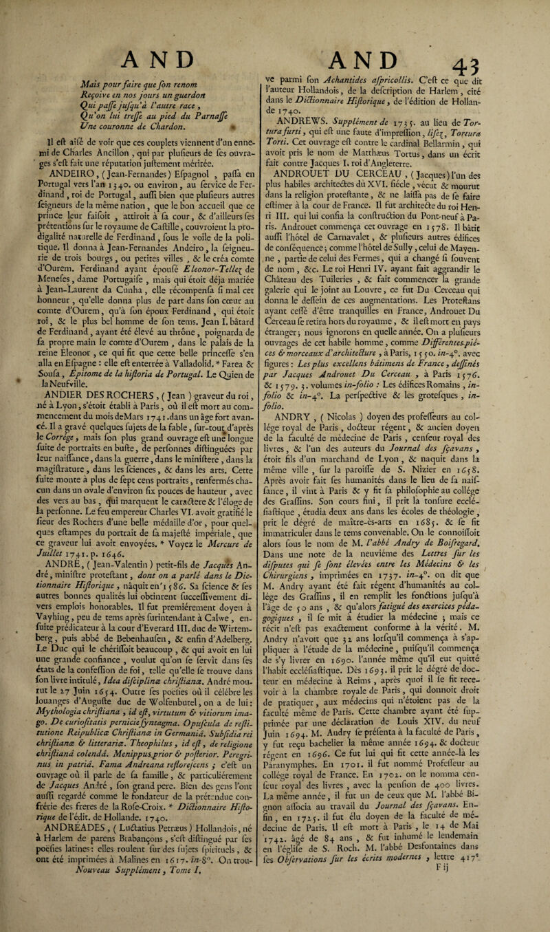 AND Mais pour fa ire que fort renom Reçoive en nos jours un guerdort Qui pajfe jufquà L'autre race , Qu'on Lui trejfe au pied du Parnajfe Une couronne de Chardon. * Il eft aifé de voir que ces couplets viennent d’un enne¬ mi de Charles Àntilloiï, qui par plufieurs de fes ouvra¬ ges s’eft fait une réputation juftement méritée. ANDEIRO,( Jean-Fernandes) Efpagnol , paflfa en Portugal vers l’an 13 40. ou environ , au fervice de Fer¬ dinand , roi de Portugal, aufli bien que plufieurs autres feigneurs de la même nation, que le bon accueil que ce prince leur faifoit } attiroit à fa cour, &c d’ailleurs fes prétentions fur le royaume de Caftille, couvroient la pro¬ digalité naturelle de Ferdinand , fous le voile de la poli¬ tique. Il donna à Jean-Fernandes Andeiro, la feigneu- rie de trois bourgs, ou petites villes , 8c le créa comte d’Ourem. Ferdinand ayant époufé E leonor-Telle^ de Menefes, dame Portugaife , mais qui étoit déjà mariée à Jean-Laurent da Cunha , elle récompenfa fi mal cet honneur , qu’elle donna plus de part dans fon cœur au comte d’Ourem, qu’à fon époux Ferdinand , qui étoit roi, 8c le plus bel homme de fon tems. Jean I. bâtard de Ferdinand, ayant été élevé au thtône, poignarda de fa propre main le comte d’Ourem , dans le palais de la reine Eleonor , ce qui fit que cette belle princeftè s’en alla en Efpagne : elle eft enterrée à Valladolid. * Farea 8c Sou fa , Epitome de la hijloria de Portugal. Le Quien de laNeufville. ANDIER DES ROCHERS , ( Jean ) graveur du roi, né à Lyon, s’étoit établi à Paris, où il eft mort au com¬ mencement du mois deMars 1741 .dans un âge fort avan¬ cé. Il a pravé quelques fujets de la fable, fur-tout d’après le Correge, mais fon plus grand ouvrage eft une longue fuite de portraits enbufte, de perfonnes diftinguées par leur naiflànce, dans la guerre, dans le miniftere, dans la magiftrature , dans les fciences, 8c dans les arts. Cette fuite monte à plus de fept cens portraits, renfermés cha¬ cun dans un ovale d’environ fix pouces de hauteur , avec des vers au bas , qui marquent le caraélere& l’éloge de la perfonne. Le feu empereur Charles VI. avoit gratifié le f eur des Rochers d’une belle médaille d’or , pour quel¬ ques eftampes du portrait de famajefté impériale, que ce graveur lui avoit envoyées. * Voyez le Mercure de Juillet 1741. p. 1646. ANDRÉ, ( Jean-Valentin ) petit-fils de Jacques An¬ dré , miniftre proteftant, dont on a parle dans le Dic¬ tionnaire Hijlorique , nâquit en'i 586. Sa fcience 8c fes autres bonnes qualités lui obtinrent fucceflivement di¬ vers emplois honorables. Il fut premièrement doyen à Vayhing, peu de tems après furintendant à Cahve , en- fuite prédicateur à la cour d’Everard III. duc de Wirtem- berg, puis abbé de Bebenhaufen, 8c enfin d’Adelberg. Le Duc qui le chérifloit beaucoup , 8c qui avoit en lui une grande confiance , voulut qu’on fe fervît dans fes états de la confeffion de foi, telle qu’elle fe trouve dans fon livre intitulé, Idea difciplinœ chrijliana. André mou¬ rut le 17 Juin 1634. Outre fes poèlies où il célébré les louanges d Augufte duc de Wolfenbutel, on a de lui: Mythologia chrijliana , id ejl, virtutum & vitiorum ima¬ go. De curiojitatis perniciefyntagma. Opufcula de rejli- tutione Reipublicce Chrijliana in Germaniâ. Subjidia rei chrifiance & litterarice. Theophilus , id ejl, de rcligione chrijliana colendâ. Menippusprior & pojlerior. Peregri- nus in patriâ. Fama Andreana rejlorefcens y c’eft un ouvrage où il parle de fa famille, 8c particuliérement de Jacques André , fon grand pere. Bien des gens l’ont au fil regardé comme le fondateur de la prétendue con¬ frérie des freres de la Rofe-Croix. * Dictionnaire Hjlo- rique de ledit, de Hollande. 1740. ANDRÉADES , ( Luftatius Petræus ) Hollandois, né à Harlem de parens Brabançons, s’eft diftingué par fes pocfies latines: elles roulent fur des fujets fpirituels, 8c ont été imprimées à Malines en 1617. in-$°. Ontrou- Nouveau Supplément, Tome I. AND 43 ve parmi fon Achantides afpricollis. C’eft ce que dit 1 auteur Hollandois, de la defcription de Harlem , cité dans le Dictionnaire Hiforique , de l’édition de Hollan¬ de 1740. ANDREWS. Supplément de 1735. au lieu de Tor¬ tura furti , qui eft une faute d’impreflion, life^, Tortura Tord. Cet ouvrage eft contre le cardinal Bellarmin, qui avoit pris le nom de Matthæus Tortus, dans un écrit fait contre Jacques I» roi d’Angleterre. ANDROUET DU CERCEAU , ( Jacques) l’un des plus habiles architeétes du XVI. fiécle , vécut 8c mourut dans la religion proteftante, 8c ne laiftà pas de fe faire eftimer à la cour de France. Il fut architeéte du roi Hen¬ ri III. qui lui confia la conftruétion du Pont-neuf à Pa¬ ris. Androuet commença cet ouvrage en 1578. Il bâtie auffi l’hôtel de Carnavalet, 8c plufieurs autres édifices de conféquence ; comme l’hôtel de Sully, celui de Mayen¬ ne , partie de celui des Fermes, qui a changé fi fouvent de nom , &c. Leroi Henri IV. ayant fait aggrandir le Château des Tuileries , 8c fait commencer la grande galerie qui le joint au Louvre, ce fut Du Cerceau qui donna le delfein de ces augmentations. Les Proteftans ayant celle d’être tranquilles en France, Androuet Du Cerceau fe retira hors du royaume, 8c il eft mort en pays étranger 3 nous ignorons en quelle année. On a plufieurs ouvrages de cet habile homme, comme Différentes-piè¬ ces & morceaux d'architecture , à Paris, 1550. in-40. avec figures : Les plus excellens bâdmens de France , dejjlnés par Jacques Androuet Du Cerceau , à Paris 157(3. 8c 1579. 3. volumes in-folio : Les édifices Romains, in- folio 8c i/z-40. La perfpeétive 8c les grotefques , in- folio. ANDRY , ( Nicolas ) doyen des profelfeurs au col¬ lège royal de Paris, doéleur régent, 8c ancien doyen de la faculté de médecine de Paris , cenfeur royal des livres, & l’un des auteurs du Journal des fçavans , étoit fils d’un marchand de Lyon , 8c naquit dans la même ville , fur la paroifle de S. Nizier en 1658. Après avoir fait fes humanités dans le lieu de fa naift. fance, il vint à Paris & y fit fa philofophie au collège des Grafiins. Son cours fini, il prit la tonfure ecclé- fiaftique , étudia deux ans dans les écoles de théologie , prit le dégré de maître-ès-arts en 1685. & 1e fit immatriculer dans le tems convenable. On le connoiftoic alors fous le nom de M. l'abbé Andry de Boifregard. Dans une note de la neuvième des Lettres fur les difputes qui fe font élevées entre les Médecins & les Chirurgiens , imprimées en 1737. i/z-40. on dit que M. Andry ayant été fait régent d’humanités au col¬ lège des Grafiins, il en remplit les fondions jufqu’à l’âge de 5 0 ans , 8c qu’alors fatigué des exercices péda¬ gogiques , il fe mit à étudier la médecine ; mais ce récit n’eft pas exaélement conforme à la vérité. M. Andry n’avoit que 31 ans lorfqu’il commença à s’ap¬ pliquer à l’étude de la médecine, puifqu’il commença de s’y livrer en 1690. l’année meme quil eut quitte l’habit eccléfiaftique. Dès 1693. il prit le dégré de doc¬ teur en médecine à Reims, apres quoi il fe fit rece¬ voir à la chambre royale de Paris, qui donnoit droit de pratiquer , aux médecins qui n etoienc pas de la faculté même de Paris. Cette chambre ayant été fup- primée par une déclaration de Louis XIV. du neuf Juin 1694. M. Andry fe préfenta à la faculté de Paris, y fut reçu bachelier la même année 1694. 8c doéteur récent en 1696. Ce fut lui qui fit cette année-là les Paranymphes. En 1701. il fut nommé Profelfeur au collège royal de France. En 170a. on le nomma cen¬ feur royal des livres , avec la penfion de 400 livres. La même année , il fut un de ceux que M. 1 abbe Bi¬ gnon alfocia au travail du Journal des fçavans. En¬ fin , en 1715. il fut élu doyen de la faculté de mé¬ decine de Paris, il eft mort a Paris , le 14 de Mai à74i. â*é de 84 ans , 8c fut inhumé le lendemain en 1’églife de S. Roch. M. l’abbé Desfontaines dans fes Obj'ervations fur les écrits modernes } lettre 417e.