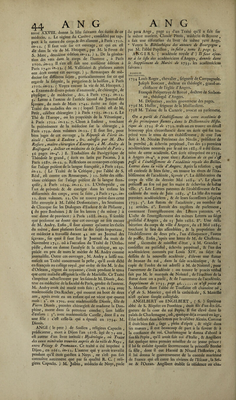 tome XXVIII. donne la lifte fuivante des écrits de ce médecin, i. Le régime du Carême , confidéré par rap¬ port à la nature du corps Sc des alimens, à Paris 1710. in-11. ( Il faut voir fur cet ouvrage, ce qui en eft dit dans la vie de M. Hecquet, par M. le Fevre, de S. Marc, deuxième édition i/z-n. ) z. De la généra¬ tion des vers dans le corps de l’homme , à Paris 1700. in-11 II s’en eft fait une troifiéme édition à Paris 1740» in-ii’ ( M. Vallifnieri & plufieurs autres ont écrit contre cet ouvrage. ) 3. Remarques de mé¬ decine fur différens fujets , particulièrement fur ce qui regarde la faignée, la purgation Sc la boifton , à Paris 1710. in-n. ( Voyez encore la vie de M. Flecquet. ) 4. Examende divers points d’anatomie , de chirurgie, de phyfique , de médecine , &c. à Paris 1715. in-11. 5. ' Lettre à l’auteur de l’article fécond du Journal des fçavans, du mois de Mars 174Z. écrite au fujet du Traité des maladies des os : ( lequel Traite eft de M. Petit, célébré chirurgien ) à Paris 172.J. in-11. 6. Le Thé de l’Europe, ou les propriétés de la Véronique, à Paris 171Z. in-11. 7. Cleon à Eudoxe , touchant la prééminence de la médecine fur la chirurgie , à Paris 1739. deux volumes in-11. ( Il faut lire, pour bien juger de cet ouvrage , la Réponfe de Récrit in¬ titulé : Cleon à Eudoxe , &c. adreffée par M. Des Rojiers , maître chirurgien d'Etampes , à M. Andry de Boifregard , docteur en médecine de la faculté de Paris , 56 pages in-40. ) 8. Traduétion du Panégyrique de Théodofe le grand, ( écrit en latin par Pacatus. ) à Paris 1687. in-11. 9. Réflexions ou remarques critiques fur l’ufage préfent de la langue françoife, à Paris 1691. in-11. ( Le Traité de la Critique, par l’abbé de S. Réal, eft contre ces Remarques. ) 10. Suite des réfle¬ xions critiques fur l’ufage préfent de la langue fran¬ çoife, à Paris 1694. in-11. 11. L’Orthopédie , ou l’art de prévenir & de corriger dans les enfans les difformités des corps, avec la fuite , à Paris 1741. in- 11. deux volumes, iz. On ne trouve point dans cette lifte envoyée à M. l’abbé Desfontaines, les Sentimens de Clearque fur les Dialogues d’Eudoxe &: de Philante , ( du pere Bouhours. ) Sc fur les lettres ( du même ) à une dame de province : à Paris 1688. in-i 1. Il femble que perfonne ne doute que cet ouvrage ne foit encore de M. Andry. Enfin , il faut ajouter qu’outre les thèfes du même , dont plufieurs font fur des fujets importans, ce médecin a travaillé durant 4Z ans au Journal des fçavans, fur quoi il faut lire le Journal du mois de Novembre 1741. où à l’occafion du Traité de l’Ortho¬ pédie , dont on donne l’analyfe Sc la critique, ©n ap¬ précie en peu de mots le mérite de M. Andry comme journalifte. Outre ces ouvrages, M. Andry a laifle ma- nufcrit un Traité concernant la pefte, qu’il avoit diété en françois au collège royal ,par ordre de feu M. le duc d’Orléans, régent du royaume; c’étoit pendant le tems que cette maladie affligeoit la ville de Marfeille. Ce Traité s’imprime actuellement par les foins de M. Dionis , doc¬ teur en médecine de la faculté de Paris, gendre de l’auteur. M. Andry avoit été marié trois fois: i°. en 1694 avec mademoifelle Des Roches , qui mourut au bout de deux ans, après avoir eu un enfant qui ne vécut que quatre mois : z°. en 170Z. avec madelnoifelle Dionis, fille de Pierre Dionis , premier chirurgien de madame la Dau¬ phine , morte dans fa première couche , fans laitier d’enfans : 30. avec mademoifelle Carelle, dont il a eu une fille : c’eft celle-là qui a époufé en 1734. M. Dionis. ANGE ( le pere ) de Saulieu , religieux Capucin , prédicateur , mort à Dijon l’an 1678. âgé de 7 y ans a eft auteur d’un livre intitulé : Hydrologie , où Traité des eaux minérales trouvées auprès de la ville de Nuys , entre Prixey & Premeaux. Ce traité a été imprimé à Dijon, en 1661. in-11. L’auteur qui y avoit travaillé pendant qu’il étoit gardien à Nuys , ne s’eft pas fait connoître autrement que par fa qualité R. C. ( reli¬ gieux Capucin. ) M. Julbin, médecin de Nuys, parle du pers Ange, page zf d’un Traité qu’il a fait fur la même matière. Claude Pitois, médecin de Beaune , a fait une réfutation du livre du même pere Ange. * Voyez la Bibliothèque des auteurs de Bourgogne , par M. l’abbé Papillon , in-folio, tome I. page 3. Aî<f GERS. ( académie royale d’) Il faut ajou¬ ter à. la lijle des académiciens d’Angers, donnée dans le Supplément de Moréri de 1735. les académiciens fuivans : Années de leur réception. 1734 Louis Roger , chevalier, feigneur de Campagnoîe. Jofeph Boucaut, doéteur en théologie , grand-ar¬ chidiacre de l’églife d’Angers. François Pafqueraye de Rouze , doéteur de Sorbon¬ ne , théologal d’Angers. M. Del préaux 5 ancien gouverneur des pages. 1736 M. Hullin , feigneur de la Maillardiere. 1738 M. Talour de la Carterie , avocat au parlement. On a parlé de l'ètabliffement de cette académie & de fes principaux fatuts , dans le Dictionnaire Hiflo- rique de 17Z5 & de 173 z. mais on en trouve un détail beaucoup plus circonftancié dans un écrit qui fut im¬ primé vers le tems de cet établiflëment, 8c que l’oa doit à M. Nicolas Petrineau des Noulis, préfident de la prévôté , Sc échevin perpétuel, l’un des 3 o premiers académiciens nommés par le roi en 1685. il a été fécre- taire de cette académie. Cet écrit réimprimé en 1733. à Angers in-40. a pour titre : Relation de ce qui s'efi. pajfé à Vètabliffement de Vacadémie royale des Belles- Lettres dans la ville d'Angers. Après la relation , qui eft curieufe Sc bien faite, on trouve les titres de 1 eta- bliflèment de l’académie, fçavoir i°. La délibération du corps de ville du dernier Mai 1684. z°. Le placée préfentê au feu roi par les maire Sc échevins de ladite ville. 30. Les Lettres patentes de l’établiflèment de l’a¬ cadémie du mois de Juin 1685. 40 La lifte des trente premiers académiciens , Sc de leurs fuccefleurs jufqu’en 1753. f°. Les ftatuts de l’académie, au nombre de 3 5 articles. 6°. Extrait des regiftres de parlement, contenant l’enregiftrement des Lêttres patentes. y°. L’aéte de l’enregiftrement des mêmes Lettres au fiége préfidial d’Angers , du 13 Juin ié8<5. 8°. Une déli¬ bération du corps de ville d’Angers , du 18 Mai 16S5. touchant le lieu des aflèmblées , Sc la propofition de l’établiflèment de deux prix , l’un d’éloquence, l’autre de poéfie. Enfin,'après une lettre de M. de Chafteau- neuf , fécretaire Sc miniftre d’état , à M. Grandet , confeiller au préfidial, échevin perpétuel, Sc l’un des académiciens nommés par Louis XIV. au fujet du delEein de la nouvelle académie , d’élever une ftatue de bronze du roi , dans la fale académique , Sc la copie de l’ordre du roi adrelfé à M. de Nointel, pour l’ouverture de l’académie : on trouve le procès verbal fait par M. le marquis de Nointel, de l’éreétion de la ftatue dont on a parlé , Sc de l’ouverture de l’académie. Supplément de 1735. Paëe 4^.ce n’eft Point de S. Maurille dont l’abbé de Touflàint eft chanoine né , c'ef de S. Maurice , qui eft la cathédrale , S. Maurille n’eft qu’une fimple collégiale. ANGILBERT ou ENGILBERT , ( S. ) feptiéme abbé de S. Riquier en Ponthieu , étoit fils d’un des fei- gneurs de la cour du roi Pépin. Il fut élevé dans le palais de Charlemagne , où , quoique déjà avancé en âge, il fut inftruit dans les lettres par le célébré Alcuin. Comme il étoit bien fait , fage , plein d’efprit , Sc réglé dans les mœurs , il eut beaucoup de part à la faveur Sc à la confiance du roi. Charlemagne le donna d’abord à fon fils Pépin , qu’il avoit fait roi d’Italie , Sc Angilbert fut quelque tems premier miniftre de ce jeune prince : il lui fit enfuite époufer fecrettement la princeflè Berthe fa fille, dont il eut Harnid Sc Nitard l’hiftorien , Sc il lui donna le gouvernement de la contrée maritime de France qui eft entre les rivières de l’Efcaut, la Sei¬ ne Sc l’Océan. Angilbert établit fa réfidence au cha-