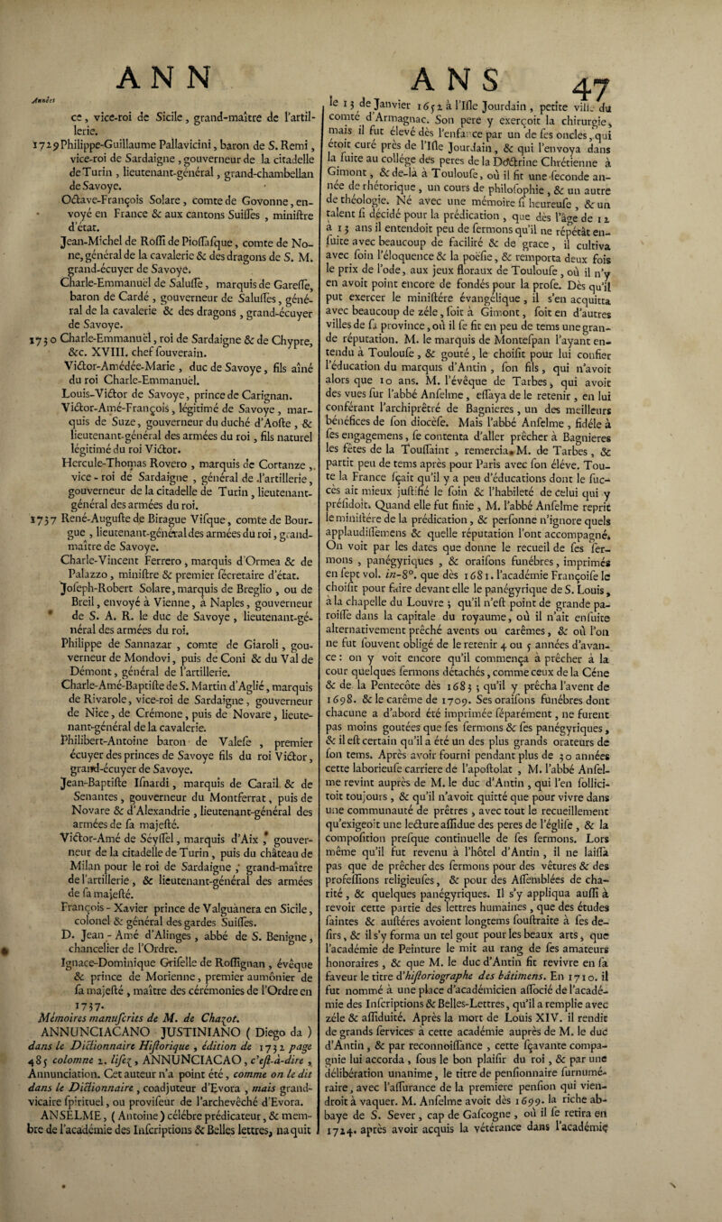 Jnnèes ANN ce, vice-roi de Sicile, grand-maître de l’artil¬ lerie. 1729Philippe-Guillaume Pallavicini, baron de S. Remi, vice-roi de Sardaigne , gouverneur de la citadelle de Turin , lieutenant-général, grand-chambellan de Savoye. O&ave-François Solare, comte de Govonne, en¬ voyé en France & aux cantons Suilles , miniftre d’état. Jean-Michel de Roflî de Pioflàfque, comte de No- ne, général de la cavalerie 8c des dragons de S. M. grand-écuyer de Savoye. Cnarle-Emmanuël de Salade, marquis de Gareflfe, baron de Cardé , gouverneur de Salufles, géné¬ ral de la cavalerie & des dragons , grand-écuyer de Savoye. 1750 Charle-Emmanuëi, roi de Sardaigne &: de Chypre, &c. XVIII. chef fouverain. Vidor-Amédée-Marie , duc de Savoye, fils aîné du roi Charle-Emmanuëi. Louis-Vidor de Savoye, prince de Carignan. Vidor-Amé-François, légitimé de Savoye , mar¬ quis de Suze, gouverneur du duché d’Aofte , & lieutenant-général des armées du roi, fils naturel légitimé du roi Vidor. Hercule-Thomas Rovero , marquis de Cortanze vice - roi de Sardaigne , général de .l’artillerie, gouverneur de la citadelle de Turin, lieutenant- général des armées du roi. Ï737 René-Augufte de Birague Vifque, comte de Bour- gue , lieutenant-général des armées du roi, grand- maître de Savoye. Charle-Vincent Ferrero , marquis d’Ormea 8c de Palazzo, miniftre 8c premier fécretaire d’état. Jofeph-Robert Solare,marquis de Breglio , ou de Breil, envoyé à Vienne, à Naples, gouverneur de S. A. R. le duc de Savoye , lieutenant-gé¬ néral des armées du roi. Philippe de Sannazar , comte de Giaroli, gou¬ verneur de Mondovi, puis de Coni & du Val de Démont, général de l’artillerie. Charle-Amé-Baptifte de S. Martin d’Aglié, marquis de Rivarole, vice-roi de Sardaigne , gouverneur de Nice, de Crémone, puis de Novaré;, lieute¬ nant-général de la cavalerie. Philibert-Antoine baron de Valefe , premier écuyer des princes de Savoye fils du roi Vidor, grand-écuyer de Savoye. Jean-Baptifte Ifnardi, marquis de Carail 8c de Senantes, gouverneur du Montferrat, puis de Novare 8c d’Alexandrie , lieutenant-général des armées de fa majefté. Vidor-Amé de SéylTèl, marquis d’Aix ,* gouver¬ neur de la citadelle de Turin, puis du château de Milan pour le roi de Sardaigne ,‘ grand-maître de l’artillerie, & lieutenant-général des armées de fa majefté. François - Xavier prince de Valguànera en Sicile, colonel 8c général des gardes Suides. D. Jean - Ame d Alinges, abbé de S. Benigne, chancelier de l’Ordre. Ignace-Dominique Grifelle de Roffignan , évêque 8c prince de Morienne, premier aumônier de la majefté , maître des cérémonies de l’Ordre en 1737* Mémoires manuferits de M. de Chabot. ANNUNCIACANO JUSTINIANO ( Diego da ) dans le Dictionnaire Hijlorique , édition de 1732 page 485 colomne 2. tife^, ANNUNCIACAO, c'ejl-à-dire, Annunciation. Cet auteur n’a point été, comme on le dit dans le Dictionnaire , coadjuteur d’Evora , mais grand- vicaire fpirituel, ou provifeur de l’archevêché d’Evora. ANSELME, ( Antoine ) célébré prédicateur, 8c mem¬ bre de l’académie des Inscriptions 8c Belles lettres, naquit ANS 4.7 le 13 de Janvier 1651 à l’Ifle Jourdain , petite ville dii comte d Armagnac. Son pere y exerçoit la chirurgie * mais il fut éleve dès l’enfa; ce par un de fes oncles, qui ecoit curé près de l’Ifle Jourdain, 8c qui l’envoya dans a luire au college des peres de la Dcfélrine Chrétienne à Gimont, &de-là a Touloufe, où il fit une fécondé an¬ née de rhétorique , un cours de philofophie , 8c un autre de théologie. Né avec une mémoire fi heureufe , 8c un talent fi décidé pour la prédication , que des lVe de 12 à 13 ans il entendoit peu de fermons qu’il ne répétât en- fuite avec beaucoup de facilité 8c de grâce, il cultiva avec foin l’éloquence 8c la poëfie, 8c remporta deux fois le prix de l’ode, aux jeux floraux de Touloufe, ou il n’y en a voit point encore de fondés pour la profe. Dès qu'il put exercer le miniftére évangélique , il s’en acquitta avec beaucoup de zélé, foit à Gimont, foit en d’autres villes de fa province, où il fe fit en peu de tems une gran¬ de réputation. M. le marquis de Montefpan l’ayant en¬ tendu à Touloufe, 8c goûté, le choifit pour lui confier l’éducation du marquis d’Antin , fon fils, qui n’avoit alors que 10 ans. M. l’évêque de Tarbes i qui avoir des vues fur l’abbé Anfelme, eflaya de le retenir , en lui conférant l’archiprêtré de Bagnieres , un des meilleurs bénéfices de fon diocèfe. Mais l’abbé Anfelme , fidèle à fes engagemens, fe contenta d’aller prêcher à Bagnieres les fêtes de la Touflàint , remercia» M. de Tarbes, 8c partit peu de tems après pour Paris avec fon éléve. Tou¬ te la France fçait qu’il y a peu d’éducations dont le fuc- cès ait mieux juftiné le foin 8c l’habileté de celui qui y préfidoit. Quand elle fut finie , M. l’abbé Anfelme reprit le miniftére de la prédication, 8c perfonne n’ignore quels applaudiflèmens 8c quelle réputation l’ont accompagné» On voit par les dates que donne le recueil de fes fer¬ mons , panégyriques , 8c oraifons funèbres, imprimés en fept vol. in-S°. que dès 1681. l’académie Françoife le choifit pour faire devant elle le panégyrique de S. Louis , à la chapelle du Louvre 3 qu’il n’eft point de grande pa¬ reille dans la capitale du royaume, où il n’ait enfuite alternativement prêché avents ou carêmes, 8c où l’on ne fut fouvent obligé de le retenir 4 ou j années d’avan¬ ce : on y voit encore qu’il commença à prêcher à la cour quelques fermons détachés, comme ceux delà Cène 8c de la Pentecôte dès 1683 ; Y prêcha lavent de 1698. & le carême de 1709. Ses oraifons funèbres donc chacune a d’abord été imprimée féparément, ne furent pas moins goûtées que fes fermons 8c fes panégyriques, 8c il eft certain qu’il a été un des plus grands orateurs de fon tems. Après avoir fourni pendant plus de 30 années cette laborieufe carrière de l’apoftolat , M. l’abbé Anfel¬ me revint auprès de M. le duc d’Antin , qui l’en follici- toit toujours , 8c qu’il n’avoit quitté que pour vivre dans une communauté de prêtres > avec tout le recueillement qu’exigeoit une leéture affidue des peres de l’églife , 8c la compofition prefque continuelle de fes fermons. Lors même qu’il fut revenu à l’hôtel d’Antin , il ne laifla pas que de prêcher des fermons pour des vêtures & des profeflions religieufes, 8c pour des Aflèmblées de cha¬ rité , 8c quelques panégyriques. Il s’y appliqua aufîi à revoir cette partie des lettres humaines, que des études faintes 8c auftéres avoient longtems fouftraite à fes de- firs, 8c il s’y forma un tel goût pour les beaux arts, que l’académie de Peinture le mit au rang de fes amateurs honoraires , 8c que M. le duc d’Antin fit revivre en fa faveur le titre d’hijloriographe des bâtitnens. En 1710. il fut nommé à une place d’académicien aflocié de l’acadé¬ mie des Infcriptions &: Belles-Lettres, qu’il a remplie avec zélé 8c afliduité. Après la mort de Louis XIV. il rendit de grands fervices à cette académie auprès de M. le due d’Antin , 8c par reconnoiflànce , cette fçavante compa¬ gnie lui accorda , fous le bon plaifir du roi, 8c par une délibération unanime, le titre de penfionnaire furnumé- raire, avec l’aflurance de la première penfion qui vien- droità vaquer. M. Anfelme avoir dès 1699. la riche ab¬ baye de S. Sever, cap de Gafcogne , où il fe retira en 1724. après avoir acquis la vétérance dans lacadémiç