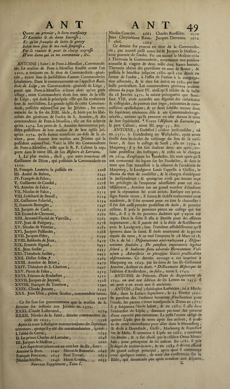Quant au premier t le livre tranjlatay D'Eurïalus & de dame LucreJJe , Et quen françois de latin le gettay Selon mon J'ens & ma rude JimplejJe , Par le vouloir & pour la charge expreffe D ’une dame qui ce me commanda * &c. ANTOINE ( Saint) de Pont-à-MoufTon , Commande- rie. La maifon de Pont-à-MoufTon fondée avant l’an 1200. a toujours eu le titre de Commanderie - géné¬ rale , ayant fous fa jurifdiétion d’autres Commanderies fubalternes. Dans le commencement on l’appelloit Bail- livie de Liège , ou Commanderie - générale de Liège , parce que Pont-à-Mouflon n’étant alors qu’un petit village , cette Commanderie tiroir Ton nom de la ville de Liège , qui étoit la principale ville qui fût renfermée fous fa jurifdiétion. La grande églife de cette Comman¬ derie , poffédée aujourd’hui par les Jéfuites , fut com¬ mencée fur la fin du XIII. fiécle , 8c bâtie par les libé¬ ralités des généraux de Tordre de S. Antoine, 8c des commandeurs de Pont-à-MoufTon : elle ne fut achevée qu’en 1474. Les peres de S. Antoine demeurèrent pai- nbles pofTefïeurs de leur maifon 8c de leur églife juf- qu’en 1574. qu’ils furent transférés au-delà de la ri¬ vière , pour donner leur maifon aux Jéfuites qui la pofTédent aujourd’hui. Voici la lifte des Commandeurs de Pont-à-Moufîon, telle que le R. P. Calmet la rap¬ porte dans le tome III. de fon Hijloire de Lorraine. 1. Le plus ancien , dit-il , que nous trouvions eft Guillaume de Dijon, qui pofTédoit la Commanderie en 1200. II. François Lauterin la pofleda en 1208 III. André de Reims, 1243 IV. François de Falco, 1268 V. Guillaume de Condré , 1278 VI. Antoine de Falco , 12S8 VII. Nicolas de Falco , 1313 VIII. Guichard de Bozoil, 1324 IX. Guillaume Falaviel, 1334 X. François Berengier, 1347 XI. Jacques de Creft , 13 5 6 XII Eynard de Clermont, 1362 XIII. Armand Flaviel de Vierville, 1363 XIV. Jean de Pufigney, 13 78 XV. Nicolas de Vertriac, 1381 XVI. Jacques Paillardet, 1388 XVII. Jacques Fiére, 1399 XVIII. Baldouin de Jean, 1419 XIX. Ermeric Sigaud , 14 31 XX. Jean Sorlier , 1433 XXI. Théodoric Sorlier, 1453 XXII. Didier Solier 1469 XXIII. Antoine de Brion ÿ 1479 XXIV. Théodore de S. Chamoil '> 1497 XXV. Pierre de Falco , 1313 XXVI. Etienne de Rochefort , 1321 XXVII. Jacques de Joyeufe, 15 2 S XXVIII. François de Tournon, 15+0 XXIX. Claude Jenotte , 1343 XXX. JeanUlric, prêtre féculier, commandeur intrus. ' M9° Ce fut fous fon gouvernement que la maifon de S. Antoine fut deftinée aux Jéfuites en 1572. XXXI. Claude Lallemand , 1374 XXXII. Nicolas de la Ferté , dernier commandeur dé¬ cédé en 16 3 9 , 13 98 Après fa mort la Religion nomma toujours des fupérieurs triennaux, quoiqu’il y eût des commandataires, fçavoir : I. l’abbé de Gorze , 1639 II. Le prince Charles de Lorraine, 1648 III. Jacq ues le Mofleur , 1660 Les fupérieurs triennaux au nombre dé,dix , font : Antoine la Brun. 1640 Simon de Bonnefoi. 1649 François Pontaine. 1645 Paul Terrari. 1632 Nicolas Maillet. 1646 Henri Guérin, . 1635 Nouveau Supplément, Tome /. Nicolas Courcier. 1661 Charles RoufTelet. 1070 Jean Chryloftôme Rava- Jacques Thevenin. 1672 * chol. 1669 Ce dernier fut pourvu en titre de la Commande¬ rie , par accord palfé entre lui &: Jacques le Mofleur , avec pouvoir de 1 ordre. Par cet accord le Mofleur céda a Thevenin la Commanderie, moyennant une penfion annuelle 8c viagère de deux mille cinq francs barrois. Thevenin obtint des provifions en cour de Rome , & pofteda le bénéfice jufqu’en 1680. qu’il s’en démit en faveur de Tordre , à TefFet de l’union à la conaréaa- tion réformée, 8c le titre fut éteint en 1680. par une bulle particulière. Les commandeurs généraux avoient obtenu du pape Sixte IV. ainfi qu’il réfulte de fa bulle du 18 Janvier 1471. la même prérogative que Boni- face VIII. avoir accordée aux dignités des cathédrales collégiales, de pouvoir être juges, exécuteurs 8c com- miftàires apoftoliques ; 8c ce droit iubfifte encore dans les fupérieurs triennaux élûs à ces Commanderies-gé- nérales, enforte qu’ils peuvent en ufer durant le tems de leur fupériorité. * Voyez Y Hijloire de Lorrainepar le pere Calmet, tome III. page 3 3 , &c. ANTOINE, ( Godefroi ) célébré jurifconfulte , né en 1371. à Freudenberg en Weftphalie, après avoir étudié dans les écoles du voifinage du lieu de fa naif- fance , 8c dans le collège de Soeft , alla en 1394. à Marpourg : il y fut fait doéteur deux ans après, en- fuite profeflèur des Inftitutes, 8c enfin on le chargea en 1604. d’expliquer les îkmdeétes. Six mois après qu’il eut commencé fes leçons fur les Pandeétes, 8c dans le tems que Ton travailloit à la réforme de l’académie de Marpourg, le Landgrave Louis Tappella à GiefTen, le décora du titre de confeiller , 8c le chargea d’enfeigner la jurifprudence : 8c quoiqu’on n’eût pas encore reçu les privilèges de l’empereur néceffaires pour cet éta- bliffement , Antoine eut un grand nombre d’étudians que fa réputation lui avoir attirés. Lorfque ces privi¬ lèges furent venus , il forma 8c établit entièrement cette académie, 8c il fut nommé pour en être le chancelier : ! il fut fait aufîi premier profefTeur en droit , 8c premier reéteur. Il pofa la première pierre au collège qui fut bâti, 8c il y fit les premiers doéteurs qui y ayent été reçus. Dans la fuite il alla à Drefde pour des affaires importantes , 8c il ^auroit été à la diète de Ratifbonne avec le Landgrave , fans l’extrême afFoiblilTemenr qu’il éprouva dans fa fanté. Il étoit tourmenté de la goutte depuis du tems, 8c ce mal l’emporta le 18 Mars 1618. On a de lui : Difputationes anti-vultejance ; Difpu- tationes feudales ; De potejlate imperatoris legibus folutâ , & hodierno Jlatu adversîis Hermannum Vul- tejum ; Adverfaria in plerafque Gailii praclicabiles obfervationes. Ce dernier ouvrage a été imprimé à Marpourg en 1629. par les foins de fon fils Guillaume Antoine , doéteur en droit. * Dictionnaire Hijlorique de l’édition d’Amfterdam , in-folio , tome I. 1740. ANTOINE de Palerme. Dans le Supplément de 1733. on met une édition de fes Lettres en 1433. il ne peut y en avoir une fi ancienne. ANTON , ( Paul ) théologien Luthérien, né à Hirch- feld , dans Ja Luface fupérieure, le 12 Février 166u fit paroître dès l’enfance beaucoup d’inclination pour l’étude. Ses parens s’étant tranfportés à Zittau en 1671. il y fréquenta l’école latine, & en 1680. il alla dans Tuniverfité de Lipfîc , donnant par-tout des preuves d’une capacité peu commune. La pefte l’ayant obligé cio quitter Lipfic peu de tems après fon arrivée, il profi¬ ta de cette circonftance pour aller dans le Henneberg , 8c de-là à Darmftadt, GiefTe , Marbourg 8c Francfort fur le Mein. Il retourna à Lipfic en 1681. y continua fes études , 8c y fut choifi par le célébré Otton Menc- ken , pour précepteur de les enfans. En 1682. il prit le dégré de maître-ès-arts, & en 1683. il devint aftocié du grand collège principal , après quoi il commença •.avec quelques autres, de tenir des conférences fur la Bible, qui donnèrent peu après ocGafion aux difputes