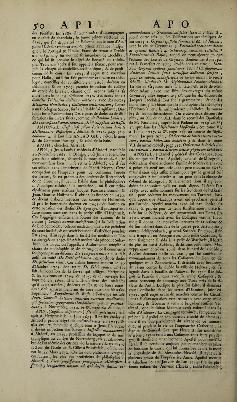 yo API des Piétiftes. En 1687. il reçut ordre d’accompagner en qualité de chapelain, le jeune prince électoral de Saxe, qui fut depuis roi de Pologne fous le nom d’Au-# gufte II. 8c il parcourut avec ce prince la France , l’Efpa- gne , le Portugal 8c l’Italie. Etant de retour à Drefde en 1689. il y fut nommé furintendant de Rochlitz , ce qui lui fit prendre le dégré de licencié en théolo¬ gie. Trois ans après il fut appellé à Ifenac , pour rem¬ plir la charge de confeiller-eccléfiaftique , 8c de prédi¬ cateur de la cour. En 169 il reçut une vocation pour Halle , où il fut fait profefleur ordinaire en théo¬ logie , confeiller du confiftoire ; en 1698. doéteur en théologie-, & en 1709. premier infpeéteur du collège du cercle de la Sale , charge qu’il occupa jufqu’à fa mort arrivée le 19 Octobre 1730. Ses écrits font : Conciiû Tridentini doctrina pubLica , avec des notes ; Elementa Homiletica y Collegium anthirreticum y Lettre à un théologien Saxon , fur la véritable foi agiffànte ; Dia¬ logue fur la Rédemption ; Des efpeces de thefes ou de dif- fertations fur divers fujets, comme de Pathmo Lutheri y De converjione Samaritanorum, 8cc.* Supplèm. de Bajle. ANTONGIL. C'efi ainjî quon écrit ce mot dans le Dictionnaire Hfiorique , édition de 17$ 1. page 523. colomne 2. il faut lire ANTAO GIL ; c’étoit le nom ôc du Capitaine Portugal, 8c celui de la baie. APAFFI, cherchez ABAFFI. APIN, ( Jean-Louis) médecin d’Altdorf,naquit le 20 Novembre 1668. à Oehring , où Jean Frédéric ion pere étoit miniftre, & après la mort de celui-ci, fe trouvant fans bien , il fe retira à Altdorf, où il fut correéleur dans l’imprimerie de Henri Meyer. Cette occupation ne l’empêcha point de continuer l’étude des lettres, &c en profitant des lumières de Roétenbcch 8c de Sturmius , il devint habile dans la philofophie : il s’appliqua enfuite à la médecine , où il eut prin¬ cipalement pour maîtres Jacques Pancrace Brunon 8c Jean-Maurice Hoffman. Il obtint fes licences en 1690. 8c devint d’abord médecin des comtes de Hohenloë. Il prit le bonnet de doéteur en 1691. 8c foutint en cette occafion des thefes De Syncope. Il pratiqua en- fuite durant onze ans dans la petite ville d’Herfpruck. On laggrégea enfuite à la fociété des curieux de la nature ( Collegio naturce curioforum. ) à la follicitation de Luc Schroeck , célébré médecin , qui a été préfident de cette fociété, 8c qui avoit beaucoup d’afFeétion pour lui. En 1694. ilfuc reçu dans la fociété des médecins de Nu¬ remberg^ en 1697. ilfut fait médecin du prince de Sultz- bach. En 1702. on l’appella à Altdorf pour remplir la chaire de philofophie 8c de chirurgie, 8c il commença fes leçons par un difeours De Temperamentis : il a fait auflï un traite De Febri epidemicâ , 8c quelques thefes De principio vitali. Cet habile homme mourut le 20 d’Odobre 1703. Son traité De Febri epidemicâ fut fait à l’occafion de la fievre qui affligea Herfpruck 8c les environs en 1694. & 1695• & cec ouvrage fut imprimé en 1697. Il a laifté un livre des maladies qu’il avoit traitées , de leurs caufes 8c de leurs rémé¬ rés : c’eft apparemment un de ceux que fon fils a fait imprimer. * Supplément de Bajle y l’ouvrage intitulé Joan. Conradi Zeltneri theatrum virorum eruditorum qui fpeciatim typographiis laudabilem operam preefiite- runt , à Nuremberg 1720. i/z-8°. page 69 8c fuiv. APIN , ( Sigifmoifd-Jacques ) fils du précédent, na¬ quit à Herfpruck le 7 Juin 1693. Il fie fes études à Altdorf, prit le dégré de maître-ès-arts en 1713. 8c alla enfuite demeurer quelque tems à Jena. En 1720. il devint infpeéleur des Eleves ( Infipeclor alumnorum ) à Altdorf; en 1722. profelfeur de logique & de mé- taphyfique au collège de Nuremberg; en 1726. mem¬ bre de l’académie des curieux de la nature ; & en 1729. reéteur de l’école de S. Gilles à Brunfvvick , où il mou¬ rut le 24 Mars 1732. On lui doit plufieurs ouvrages. entr’autres , les vies des profeffeurs de philofophie i Altdorf. ( Vit ce profiejforum philofiophiæ Altdorficn- 1 Jium ) y GloJJarium novum ad cevi hujus Jlatum ac- A P O commodatum y Grammaticalifiches lexicon, 8cc. Il a publié outre cela 1. les Diflertations académiques de fon pere ; 2. Gryncei epifiolce familiares 66. ad Julium , avec la vie de Grynæus ; 3. Facciolati orationes decem de optimis Jludiis y 4. Schwartfii carmina collecta. * Supplément de Bajle , auquel on peut ajouter i°. que l’édition des Lettres de Grynæus donnée par Apin, pa¬ rut à Francfort en 1713. in-8°. fous ce titre : Joan. Jac. Gryncei epifiolce fiamiliares 66. ad Chrfiophorum Andream Julium juris utriufque doclorem feriptee , quas ex tabules manuficriptis in lucem edidit , & variis ficholiis illufiravit M. Sigifimundus Jacobus Apinus. La vie de Grynæus mife à la tête, elL tirée de Mel- chior Adam , avec une lifte des ouvrages du même Grynæus, allez imparfaite ; 20. que les dix difeours de Jacques Facciolati font fur la grammaire ; l’étude des humanités ; la rhétorique ; la philofophie ; la théologie ÿ l’Ecriture-fainte ; la jurifprudence ; l’hiftoire ; la mora¬ le ; 8c les mathématiques. On trouve deux difeours de plus, un XI. 8c un XII. dans le recueil des Opufcules de M. Facciolati, imprimés à Padoue en 1729 in. S°; 30. que dans les Mificellanea Lipjienjia , 8cc. tome VI. à Lipfic 17x7. in-$°. page 273 on trouve de Sigif- mond Jacques Apin , Obfiervatio de loricis linteis vete- rum, partem hfioricam exhibens y 8c dans le tome VII. du même recueil, page 3 16. Obfiervatio de loricis lin¬ teis veterum , partem alteram critico-phyjlcam exhibens. APOSTEL , ( Daniel ) général des Cofaques, étoic fils unique de Paul Apoftel, colonel de Mirogrod , defeendant d’une ancienne famille de Moldavie. Il avoit à peine dix-neuf ans lorfque fon pere mourut en 1678. mais il étoit déjà afièz eftimé pour que le général Sa- moglowitz le fit fuccéder à fon pere dans la charge de colonel de Mirogrod, 8c la maniéré dont il s’y con- duifit fit connoître qu’il en étoit digne. Il étoit l’ail 1689. avec mille hommes fur les frontières de l’Ukrai¬ ne , pour obferver les mouvemens des Tartares, lorf. qu’il apprit que Mazeppa avoit été proclamé général par l’armée. Apoftel marcha avec lui par l’ordre du czar, 8c prit en peu de tems Karikermour, place fi- tuée fur le Niéper , 8c qui appartenoit aux Turcs. En 1701. ayant marché avec fes Cofaques vers la Livo¬ nie : il donna de nouvelles preuves de fa valeur & de fon habileté dans l’art de la guerre près de Stagnitz , contre Schlippenbach , général Suédois. En 1704. il fit une irruption en Pologne avec cinq mille Cofaques, & non feulement il aida à la prife de Warfovie , il battit de plus un parti Suédois , 8c -fit cent prifonniers. Ma¬ zeppa étant entré en 1708. dans le parti de la Suède , Apoftel demeura fidèle au czar , qui lui conféra le commandement de tous les Cofaques du Don 8c de quelques mille Zaporaviens. Il défendit avec beaucoup de valeur contre la Suède la ville de Holtwa , 8c le fignala dans la bataille de Pultawa. En 1711 il fe joi¬ gnit à l’armée du czar avec fix mille Cofaques , 8c caufa beaucoup de dommage aux Turcs près de la ri¬ vière de Pruth. Lorfque la paix fut faite , il demeura pour l’ordinaire dans fes terres d’Ukraine, jufqu’en 1722. qu’il reçut ordre de marcher contre les Circaf. fiens : il s’avança alors vers Aftracan avec onze mille hommes, & fecourut à tems le brigadier Ruflîen Vé- térani, que le fultan Mahmut avoit enfermé dans la ville d’Andreow. La campagne terminée , l’empereur fit préfent à Apoftel de fon portrait enrichi de diamansj mais il ne put pas obtenir du vivant de ce monar¬ que , ni pendant la vie de l’impératrice Catherine , la dignité de Général. Dès que Pierre II. fut monté fur le trône , ayant rendu aux Cofaques tous leurs privilè¬ ges , ils choifirent unanimement Apoftel pour leur Gé¬ néral. Il fe conduifit toujours d’une maniéré capable de fatisfaire le czar , qui lui donna peu avant fa mort la chevalerie de S. Alexandre Newski. Il reçut auflï plufieurs grâces de l’impératrice Anne. Apoftel mourut à Gluchon le 27 Janvier de l’an 1734. Il a eu plu¬ fieurs enfans de Julienne Ifkreki , noble Polonoife ,