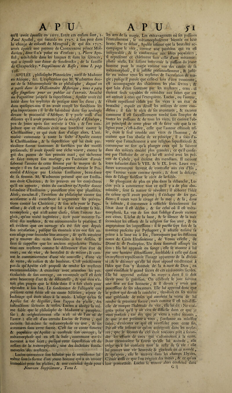 qu’il avoir époufée en 1677. Entre ces enfans font, x. Paul Apoftel, qui fucceda en 1727. à fon pere dans la charge de colonel de Mirogrod , 8c qui dès 1717. avoit époufé une parente de Cantacuzene prince Mol- davien , dont il n’a point eu d’enfans ; 2. Piem: Apo¬ ftel , très-habile dans les langues 8c dans les fciences, qui a époufé une dame de Smolensko , de la famille de Chraporicky. * Supplément de Bajle > tome 1. page 398. , APULEE , philofophe Platonicien , natif de Madaure en Afrique , 8cc. L’explication que M. Warburton don¬ ne de la Métamorphofe de ce philofophe , duquel on a parlé dans le Dictionnaire Hijîorique , nous a paru ajje{ Jinguliere pour en publier ici Vextrait. Attaché au Paganifme juiqu’à la luperftition , Apulée avoit été initié dans les myfteres de prefque tous les dieux • 8c dans quelques-uns il en avoit rempli les fonctions les plus importantes ; il le dit lui-même dans fon apologie devant le proconful d’Afrique. Il y parle auffi d’un difeours qu’il avoit prononc et fur la majejlé d’Efculape , peu de jours après fon arrivée à Oéa ; 8c l’on con- jeéture que ce difeours étoit une inventive contre le Chriftianifme , ce qui étoit fort d’ufage alors. L’ani- mofité commune à toute la feéte d’Apulée contre le Chriftianifme , 8c la fuperftition qui lui étoit par¬ ticulière furent loutenues & fortifiées par des motifs perfonnels. Il avoit époufé une riche veuve , contre le gré des parens de fon premier mari , qui tâchèrent de faire rompre fon mariage , en l’accufant d’avoir foborné l’amour de cette femme par le moyen de la magie : il en fut accufé juridiquement devant le Pro¬ conful d’Afrique par Licinius Emilianus , beau-frere de fa femme. M. Warburton prétend que cet Emilia- nus étoit Chrétien ; 8c les preuves ou les conjeétures qu’il en apporte , tirées du cara&ere qu’Apulée donne lui-même d’Emilianus , pàroilTent plus que plaufibles. Ainfi , conclut-il, l’averfion du philofophe contre fon accufateur a dû contribuer à augmenter fes préven¬ tions contre les Chrétiens, 8c fon zele pour le Paga¬ nifme ; 8c c’eft ce zele qui lui a fait enfanter fa Mé¬ tamorphofe , qui n’eft autre chofe, félon l’auteur An- glois, qu’un traité ingénieux, écrit pour montrer l’u¬ tilité des myfteres, 8c en recommander la pratique. Il eft évident que cet ouvrage n’a été fait que depuis fon accufation , puifque fes ennemis n’en ont fait au¬ cun ufage pour féconder leur attaque , 8c qu’ils auroient pu y trouver des traits favorables à leur deffoin. Il faut fe rappeller que les anciens regardoient l’initia¬ tion aux myfteres comme la délivrance d’un état de mort, ou de vice , de brutalité 8c de mifere 5 8c com¬ me le commencement d’une vie nouvelle , d’une vie de vertu, de raifon 8c de bonheur. C’eft précifément par-là qu’Apulée s’eft propofé de rendre les myfteres recommandables. A examiner avec attention les par¬ ticularités de fon ouvrage, on reconpoît qu’il eft écrit avec beaucoup d’art 8c de délicateffe , 8c que rien n’é- toit plus propre que la fable dont il a fait choix pour répondre à fon but. Le fondement de l’allégorie que préfente cette fable eft un conte Miléfien , efpece de badinage qui étoit alors à la mode. L’ufage qu’en fit Apulée fut de déguifer, fous l’appas du plaifir, des inftruéfions férieules 8c utiles. Lucien a abrégé la mê¬ me fable que le philofophe de Madaure a paraphra- fée : 8c originairement elle n’eft ni de l’un ni de l’autre : elle eft d’un certain Lucius de Patras , qui raconte lui-même fa métamorphofe en âne , 8c les aventures fous cette forme. C’eft fur ce conte fameux 8c populaire qu’Apulée a conftruit fon ouvrage ; la métamorphofe qui en eft la bafe , convenant extrê¬ mement à (on fujet ; puifque cette fuperftition eft du reffort de la métempfycofe, une des doétrines fonda- mentales des myfteres. Lucius commence fon hiftoire par fe repréfenter lui même fous la forme d’un jeune homme qui a un amour immodéré pour les plaifirs, & une curiofité égale pour Nouveau Supplément, Tomel. les arts de la magie. Les extravagances où fes paffions 1 entraînèrent , le métamorphoferent bientôt en bêté brute. Par ce début, Apulée irifinue que la brutalité ac¬ compagne le vice , comme une punition qui en eft inféparable ; 8c fe conformant aux idées populaires , il repréfente ce châtiment fous celle d’une métamor¬ phofe réelle. En faifant intervenir la paflîon du jeune homme pour la magie comme une 'des caüfes de fa métamorphofe, il fe juftifie perfonnellement, 8c jufti- fie en même tems les myfteres de l’accufation de ma¬ gie j puifqu’il paraît que celle-ci loin d’être innocente , eft accompagnée des châtimens les plus féveres ; 8c que loin d’être foutenue par les myfteres , ceux - ci étoient fouis capables de remédier aux fuites que cet art attiroit à ceux qui l’exerçoient. Lucius, ou l’auteur, s’étant repréfenté réduit par fes vices à un état de brutalité , expol’e en détail les miferes de cette con¬ dition ; il fait le récit de fes aventures , 8c raconté comment il eft fucceffivement tombé fous l’empire de toutes les paillons 8c de tous les vices. Et comme l’ob¬ jet principal de cette piece eft de faire voir que la re¬ ligion pure, c’eft-à-dire , celle que l’auteur eftimoit tel¬ le , étoit le foui retnéde aux vices de l’homme , de crainte que l’on abufât de ce principe , il a foin d’a¬ vertir que l’attachement à une religion fuperftitieufe & corrompue 11e fort qu’à plonger ceux qui la fuivent dans des miferes encore plus grandes j ce qu’il confir¬ me par l’hiftoire de ce qui lui eft arrivé avec les prê¬ tres de Cybele , qui étoient des mendians. Il raconte leurs infamies dans le VIII. 8c le IX. livre. Leurs my¬ fteres corrompus fervent, de contrafte aux rits d’ifis , que l’auteur vante comme épurés j 8c dont la deferip- tion 8c l’éloge finiffont le récit de la-fable. Se plongeant de plus en plus dans la débauche, Lu¬ cius prêt a commettre tout ce qu’il y a de plus abo¬ minable , font fa nature fe révolter : il abhorre l’idée du crime qu’il avoit projetté ; il s’échape de fos gar¬ diens ; il court vers le rivage de la mer -, 8c là , dans la folitude , il commence à réfléchir férieufoment fur l’état dont il eft déchu , 8c fur celui ou il eft méta- morphofé. La vue de fon état l’oblige d’avoir recours aux deux. L’éclat de la lune, 8c le filence de la nuit fécondent les efforts de la religion fur fon ame, 8c en augmentent les impreffions : il fe purifie fopt fois de la maniéré preforite par Pythagore j il adrefle enfuite fa priere à la lune ou à Ilîs , l’invoquant par fesdifférens noms de Cérès Eleufinienne , de Venus célefte , de Diane 8c de Proforpine. Un doux fommeil affoupit fos feus : Ifis lui apparaît en fonge -, elle fe montre à lui par une lumière éblouiffante , femblable à celle qui dans les myfteres repréfontoit l’image apparente de la divini¬ té ; &; le difeours qu’elle lui tient répond exactement à l’idée que l’on y donnoit de. la n.iture de Dieu , en quoi confiftoit le grand focret de ces cérémonies facrées. Elle lui apprend enfuite les moye s dont il fo doit forvir pour fa guérifon. On célébroit le jour luivant une fête en fon honneur , 8c il devoir y avoir une procefïïon de (es adorateurs. Elle lui apprend donc que le prêtre qui devoir la conduire , tiendrait en fos mains une guirlande de rofos qui auraient la vertu de lui rendre (a première forme ; mais comme il eft très-diffi¬ cile de rompre l’habitude du vice, elle lui dit : Ne crai¬ gnez point qu’il y ait rien de difficile dans ce que je vous preforis ; car dès que je viens à votre focours , & que je me préfonte à vous , j’ordonne au miniftre (acré, d’exécuter ce qui eft nécellaire pour cette fin. Par où elle infinue ce qu’on enleignoit dans les myfte¬ res , que le focours du ciel étoit toujours prêt à fécon¬ der les efforts de ceux qui s’adonnoient à la vertu. Pour réconnoître la faveur qu’elle lui accorde , elle exige qu’il lui confacre tout le refte de fa vie : elle lui promet une vie heureufe & glorieufo en ce monde , & qu’après , elle le recevra dans les champs Elyiées. C’étoit auffi ce que l’on exigeoit des initiés , 8c ce qu’on four promettoir. Lucius fo trouve alors confirmé dans G ij