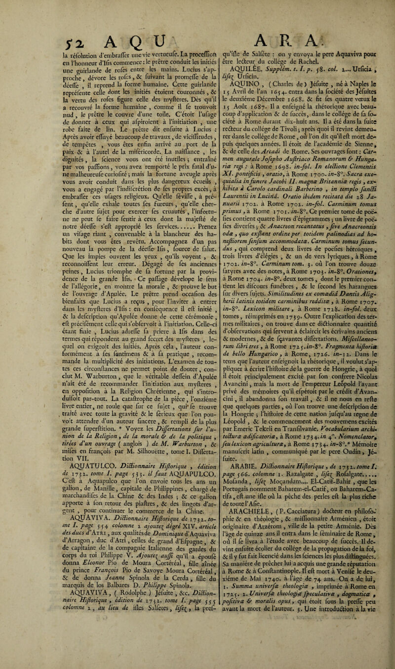 fi A Q U la réfolution d’embraflèr une vie vertueufe. La proceiïîoft en l’honneur d’Ifis commence: le prêtre conduit les initiés une guirlande de rofes entre les mains. Lucius s’ap¬ proche , dévore les rofes, Se fuivant la promefle de la dée(Tè , il reprend la forme humaine. Cette guirlande repréfente celle dont les initiés étoient couronnés , Se la vertu des rofes figure celle des myfteres. Dès qu’il a recouvré la forme humaine , comme il fe trouvoit nud , le prêtre le couvre d’une toile. C’étoit l’ufage de donner à ceux qui afpiroient à l’initiation , une robe faite de lin. Le prêtre dit enfuite à Lucius ; Après avoir eftuyé beaucoup de travaux, de viciflîtudes, de tempêtes , vous êtes enfin arrivé au port de la paix Se à l’autel de la miféricorde. La naiftance , les dignités, la fcience vous ont été inutiles 3 entraîné par vos pallions, vous avez remporté le prix fatal d’u¬ ne malheureufe curiofité ; mais la fortune aveugle après vous avoir conduit dans les plus dangereux écueils , vous a engagé par l’indiferétion de fes propres excès, à embralfer ces ufages religieux. Qu’elle féville , à pré- fent, qu’elle exhale toutes fes fureurs, qu’elle cher¬ che d’autre fujet pour exercer fes cruautés , l’infortu¬ ne ne peut fe faire fentir à ceux dont la majefté de notre déefle s’eft approprié les fervices.Prenez un vifage riant , convenable à la blancheur des ha¬ bits dont vous êtes revêtu. Accompagnez d’un pas nouveau la pompe de la déelfe- Ifis, Source de falut. Que les impies ouvrent les yeux , qu’ils voyent , Se reconnoilïènt leur erreur. Dégagé de fes anciennes peines, Lucius triomphe de fa fortune par la provi¬ dence de la grande Ifis. Ce palfage dévelope le fens de l’allégorie, en montre la morale , Se prouve le but de l’ouvrage d’Apulée. Le prêtre prend occafion des bienfaits que Lucius a reçus , pour l’inviter à entrer dans les myfteres d’Ifis : en conféquence il eft initié , Se la defeription qu’Apulée donne de cette cérémonie, eft précifément celle qui s’obfervoit à l’initiation. Celle-ci étant finie , Lucius adrefte fa priere à ifis dans des termes qui répondent au grand fecret des myfteres , le¬ quel on exigeoit des initiés. Après cela , l’auteur con¬ formément a fes fsntimens Se à fa pratique , recom¬ mande la multiplicité des initiations. L’examen de tou¬ tes ces circonftances ne permet point de douter, con¬ clut M. Warburton , que le véritable deftèin d’Apulée n’ait été de recommander l’initiation aux myfteres , en oppofition à la Religion Chrétienne, qui s’intro- duifoit par-tout. La cataftrophe de la pièce, l’onzième livre entier, ne roule que fur ce fujet , qui’fe trouve , traité avec toute la gravité Se le lerieux que l’on pou- vo't attendre d’un auteur fincere, Se rempli de la plus grande fuperftition. * Voyez les Dijfertations fur l’u¬ nion de la Religion , de la morale & de la politique , tirées d'un ouvrage ( anglois ) de M. Warburton , Se miles en françois par M. Silhouette, tome I. Diflèrta- tion VII. AQUATULCO. Dictionnaire Hifiorique , édition de 173 a. tome I. page 533. il faut AQUAPULCO. C’eft à Aquapulco que l’on envoie tous les ans un galion, de Manille, capitale de Philippines, chargé de marchandifes de la Chine Se des Indes 5 Se ce galion apporte à fon retour des piaftres, Se des lingots d’ar¬ gent , pour continuer le commerce de la Chine. AQÜAVIVA. Dictionnaire Hiforique de 1732. to- me I. page 5 5 4 colomne 2 ajoute£ degré XIV. article des ducs d'Atri , aux qualités de Dominique d’Aquaviva d’Arragon , duc d’Atri, celles de grand d’Efpagne , Se de capitaine de la compagnie Italienne des aardes du corps du roi Philippe V. Ajoute£ aufji qu’il a époufé donna Eleonor Pio de Moura Cortéréal, fille aînée du prince François Pio de Savoye Moura Cortéréal, Se de donna Jeanne Spinola de la Cerda, fille du marquis de los Balbares D. Philippe Spinola. AQUAVIVA , Rodolphe ) Jéfuite , &c. Diction¬ naire Hiforique , édition de 1731. tome I. page 533 colomne 2, au lieu de ifles S allé ces, life£, la prefi- A R A qu’ifle de Salféte : on y envoya le pere Aquaviva pour être ledeur du collège de Rachel. AQUILÉE. Supplém. 1.1. p. 38. col. z... Urficia , life1 Urficin. AQUINO , (Charles de) Jéfuite , né à Naples le 13 Avril de l’an 16 3 4. entra dans la fociété desjéfuites le deuxième Décembre 1668. Se fit fes quatre vœux le 13 Août 1687. lia enfeigné la rhétorique avec beau¬ coup d’application Se de fuccès, dans le collège de fa fo¬ ciété à Rome durant dix-huit ans. Il a été dans la fuite redeur du collège de Tivoli ; après quoi il revint demeu¬ rer dans le collège de Rome, où l’on dit qu’il eft mort de-- puis quelques années. Il étoit de l’académie de Sienne, Se de celle des Arcadi de Rome. Ses ouvrages font : Car¬ men augurale Jofepho Aufriaco Romanorum & Hunga- rice régi: à Rome 1698. in-fol. In electione Clementis XI. pontificis , oratio, à Rome 1700. in-8°. Sacra exe- quialia in funere Jacobi II. magnee Britannics regis , ex- hibita a Carolo cardinali Barberino , in templo fancti Laurentii in Lucinâ. Oratio ibidem recitata die 28 Ja- nuarii 1702. à Rome 1702. in-fol. Carminum tomus primus , à Rome 1701. i«-8°. Ce premier tome de poe- fies contient quatre livres d’épigrammes ; un livre de poe- fies diverfes 3 Se Anacréon recantatus ,jive Anacreontis odes , quo exfant ordine ptr toddem palinodias ad ho- nefiorem fenjiim accommodatce. Carminum tomus fecun- dus , qui comprend deux livres de poéfies héroïques , trois livres d’élégies , Se un de vers lyriques, à Rome 1702. in-8°. Carminum tom. 3. où l’on trouve douze fatyres avec des notes, à Rome 1703. in-8°. Orationes, à Rome 1704. i/z-8°. deux tomes, dont le premier con¬ tient les difeours funèbres , Se le fécond les harangues fur divers fujets. Similitudines ex comcediâ Dantis Alig- herii latinis totidem carminibus reddites , à Rome 1707. in-8°. Lexicon militare , à Rome 1728. in-fol. deux tomes, réimprimés en 1739. Outre l’explication des ter¬ mes militaires, on trouve dans ce didionnaire quantité d’obfervations qui fervent à éclaircir les écrivains anciens Se modernes, Se de fçavantes diftèrtations. Mifcellaneo- rum libri très , à Rome 172 3.Ï/Z-80. Fragmenta hforiot de bello Hungarico, à Rome, 1726. in-12. Dans le tems que l’auteur enfeignoit la rhétorique, il voulut s’ap¬ pliquer à écrire l’hiftoire de la guerre de Hongrie, à quoi il étoit principalement excité par fon confrère Nicolas Avancini, mais la mort de l’empereur Léopold l’ayant privé des mémoires qu’il efpéroit par le crédit d’Avan- cini, il abandonna fon travail, Se il ne nous en refte que quelques parties, où l’on trouve une defeription de la Hongrie 3 l’hiftoire de cette nation jufqu’au régné de Léopold , Se le commencement des mouvemens excités par Emeric Tekeli en Tranfilvanie. Vocabularium archi¬ tectures cedificatoriœ, à Rome 1734. in 4. Nomenclator% feu lexicon agricultures, à Rome 1734. in-80.* Mémoire manulcrit latin , communiqué par le pere Oudin, Jé¬ fuite. ARABIE. Dictionnaire Hforique , de 1732. tome I. page 366. colomne 1. Razalgate , lifeç Rofalgate. Mofanda , life£ Moçandam.... El-Catif-Bahir , que les Portugais nomment Baharem-el-Catif, ou Baharem-Ca- tifa, eft une ifle où la pêche des perles eft la plus riche de toute l’Afie. ARACHIÉLE, ( P. Cacciatura ) dodeur en philofo- phie &r en théologie , Se millionnaire Arménien , étoit originaire d’Arzérom , ville de la petite Arménie. Dès lage de quinze ans il entra dans le féminaire de Rome, où il fe livra à l’étude avec beaucoup de fuccès. Il de¬ vint enfuite écolier du collège de la propagation delà foi, & il y fut fait licencié dans les fciences les plus diftinguées. Sa manière de prêcher lui a acquis une grande réputation à Rome Se à Conftantinople. Il eft mort à Venife le deu¬ xième de Mai 1740. à lage de 74 ans. On a de lui, 1. Summa univerfee théologies , imprimée à Rome en 1723. 2. Univerftz théologies fpeculatives , dogmatises , pofitives & moralis opus, qui étoit fous la prelfe peu avant la mort de l’auteur. 3. Une introdudion à la vie