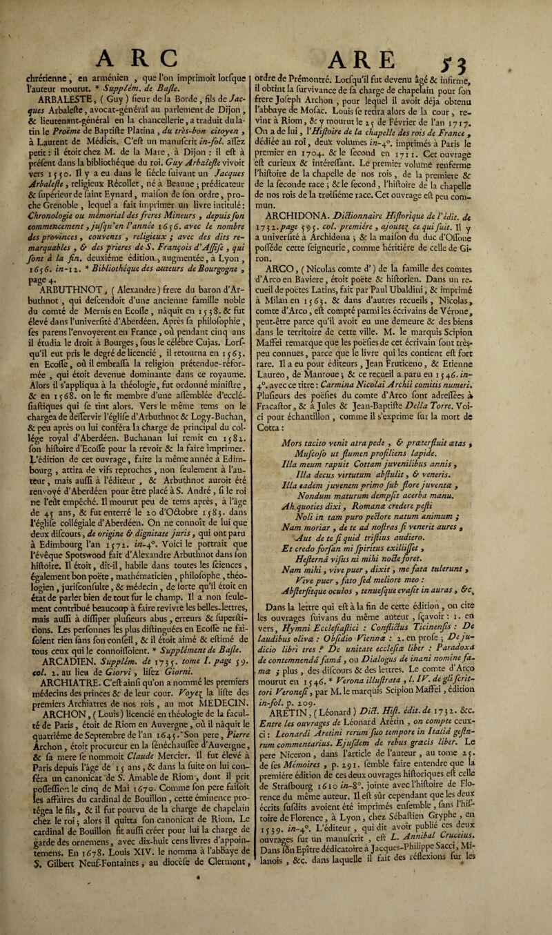 ARC chrétienne , en arménien , que l’on imprîmoit lorfque fauteur mourut. * Suppléai, de Bafle. ARBALESTE, ( Guy ) fieur de la Borde, fils de Jac¬ ques Arbalefte, avocat-général au parlement de Dijon, & lieutenant-général en la chancellerie, a traduit du la¬ tin le Proème de Baptifte Platina , du très-boa. citoyen , à Laurent de Médicis. C’eft un manuferit in-fol. allez petit : il étoit chez M. de la Mare, à Dijon : il eft à préfent dans la bibliothèque du roi. Guy Arbalejle vivoit vers 1550. Il y a eu dans le fiécle fuivant un Jacques Arbalejle, religieux Récollet, né à Beau ne ; prédicateur & fupérieurde faint Eynard, maifon de fon ordre, pro¬ che Grenoble , lequel a fait imprimer un livre intitulé : Chronologie ou mémorial des freres Mineurs , depuis fon commencement tjufqu en l’année 16 $ 6. avec le nombre des provinces , couvents , religieux ,* avec des dits re¬ marquables , & des prières de S. François d’AJJîfe , qui font à la fin. deuxième édition , augmentée, à Lyon , 1656. in-n. * Bibliothèque des auteurs de Bourgogne , page 4. ARBUTHNOT, ( Alexandre ) frere du baron d’Ar- buthnot , qui defeendoit d’une ancienne famille noble du comté de Mernis en Ecolle , naquit en 15 3 8. & fut élevé dans l’univerfité d’Aberdéen. Après fa philofophie, fes parens l’envoyerent en France , où pendant cinq ans il étudia le droit à Bourges, fous le célébré Cujas. Lorf- qu’il eut pris le degré de licencié , il retourna en 1563. en Ecoflè, où il embraftà la religion prétendue-réfor¬ mée , qui étoit devenue dominante dans ce royaume. Alors il s’appliqua à la théologie, fut ordonné miniftre , & en ij 68. on le fît membre d’une afifemblée d’ecclé- fiaftiques qui fe tint alors. Vers le même tems on le chargea de deftèrvir l’églife d’Arbuthnot 8c Logy-Buchan, & peu après on lui Conféra la charge de principal du col¬ lège royal d’Aberdéen. Buchanan lui remit en 1582. fon hiftoire d’Ecoftè pour la revoir 8c la faire imprimer. L’édition de cet ouvrage, faite la même année à Edim¬ bourg , attira de vifs reproches, non feulement à l’au¬ teur , mais aufïï à l’éditeur , 8c Arbuthnot auroit été renvoyé d’Aberdéen pour être placé à S. André , fi le roi ne l’eût empêché. Il mourut peu de tems après, à l’âge de 4j ans, 8c fut enterré le 20 d’O&obre 1583. dans l’églile collégiale d’Aberdéen. Ôn ne connoît de lui que deux difeours, de origine & dignitate juris , qui ont paru à Edimbourg l’an IJ72. z/z-40. Voici le portrait que l’évêque Spotswood fait d’Alexandre Arbuthnot dans fon hiftoire. Il étoit, dit-il, habile dans toutes les fciences, également bon poète, mathématicien , philofophe , théo¬ logien , jurifconfulte, & médecin, de lorte qu’il étoit en état de parler bien de tout fur le champ. Il a non feule¬ ment contribué beaucoup à faire revivre les belles-lettres, mais aufli à diflîper plufieurs abus, erreurs & fuperfti- tîons. Les perfonnes les plus diftinguées en Ecoftè ne fai- foient rien fans fonconfeil, & il étoit aimé & eftimé de tous ceux qui le connoiffoient. * Supplément de Bajle. ARCADIEN. Supplém» de 1735. tome PaSe SV- col. 2. au lieu de Giorvi , lifez Giorni. ARCHIATRE. C’eft ainfi qu’on a nommé les premiers médecins des princes & de leur cour. Voyt{ la lifte des premiers Archiatres de nos rois, au mot MÉDECIN. ARCHON, ( Louis ) licencié en théologie de la facul¬ té de Paris , étoit de Riom en Auvergne , où il naquit le quatrième de Septembre de l’an 164$ .‘Son pere, Pierre Archon, étoit procureur en la fénéchauftee d’Auvergne, & fa mere fe nommoit Claude Mercier. Il fut élevé à Paris depuis l’âge de 15 ans, 8c dans la fuite on lui con¬ féra un canonicat de S. Amable de Riom , dont il prit poflèflîon le cinq de Mai 1670. Comme fon pere faifoit les affaires du cardinal de Bouillon, cette éminence pro¬ tégea le fils, & il fut pourvu de la charge de chapelain chez le roi 5 alors il quitta fon canonicat de Riom. Le cardinal de Bouillon fit auffi créer pour lui la charge de garde des ornemens, avec dix-huit cens livres d appoin- temens. En 1678. Louis XIV. le nomma à 1 abbaye de S, Gilbert Neuf-Fontaines, au diocèfe de Clermont, ARE ordre de Prémontré. Lorfqu’il fut devenu âgé & infirme, il obtint la furvivance de fa charge de chapelain pour fon frere Jofeph Archon , pour lequel il avoir déjà obtenu l’abbaye de Mofac. Louis fe retira alors de la cour , re¬ vint à Riom, 8c y mourut le ij de Février de l’an 1717. On a de lui, 1 Uifioire de la chapelle des rois de France 9 dédiée au roi, deux volumes 172-4°. imprimés à Paris le Premier en 1704. 8c le fécond en 1711. Cet ouvrage eft curieux 8c intérelfant. Le premier volume renferme ’hiftoire de la chapelle de nos rois, de la première 8c de la fécondé race ; & le fécond, l’hiftoire de la chapelle de nos rois de la troifiéme race. Cet ouvrage eft peu com¬ mun. ARCHIDONA. Dictionnaire Hifiorique de l’édit, de I732 .page 595. col. première , ajouteç ce qui fuit. Il y a univerfité à Archidena ; &: la maifon du duc d’Otfone polféde cette feigneurie, comme héritière de celle de Gi¬ ron. ARCO, ( Nicolas comte d’) de la famille des comtes d’Arco en Bavière, étoit poète 8c hiftorien. Dans un re¬ cueil de poètes Latins, fait par Paul Ubaldini, 8c imprimé à Milan en 1563. 8c dans d’autres recueils, Nicolas, comte d’Arco, eft compté parmi les écrivains de Vérone, peut-être parce qu’il avoit eu une demeure 8c des biens dans le territoire de cette ville. M. le marquis Scipion Maffei remarque que les poefiesde cet écrivain font très- peu connues, parce que le livre qui les contient eft fort rare. Il a eu pour éditeurs , Jean Fruticeno, 8c Etienne Laureo, de Mantoue \ 8c ce recueil a paru en 15 46. in- 40. avec ce titre : Car mina Nicolai Archii comitis numeri» Plufieurs des poèfies du comte d’Arco font adrelfées à Fracaftor, 8c à Jules & Jean-Baptifte Délia Torre. Voi¬ ci pour échantillon , comme il s’exprime fur la mort de Cotta : Mors tacito venit atra pede , & prceterfiuit cetas % Mufcofo ut fiumen profiliens lapide. Ilia meum rapuit Cottam juvenilibus annis , Ilia decus virtutum abflulit, & veneris. Ilia tadem juvenem primo Jub flore juventee 9 Nondum maturutn dempfit acerba manu. Ah.quoties dixi , Romance crederepefii Noli in tam puro peclore natum animum ; Nam tnoriar , de te ad nofiras fi venerit aures , A ut de te fi quid trifiius audiero. Et credo forfan mi fpiritus exiliijfet , Hejlernâ vifus ni mihi nocle foret. Nam mihi, vive puer , dixit, me fata tulerunt , Vive puer , fato fed meliore meo : Abflerjitque oculos , tenuefque evajit in auras , &Ch Dans la lettre qui eft à la fin de cette édition , on cite les ouvrages fuivans du même auteur , fçavoir ; 1. en vers, Hymni Ecclefiafiici : Confliclus Ticinenfis : De laudibus olivce : Obfidio Vie rince : 2. en profe ; De ju- dicio libri très ? De unitate ecclefice liber : Paradoxa de contemnendd famâ , ou Dialogus de inani nomine fa- mee 9 plus , des dilcours 8c des lettres. Le comte d Arco mourut en 1 j 46. * Virona illujlrata , l. IV. de glifcrit- tori Veronefi , par M. le marquis Scipion Maffei, édition in-fol. p. 209. ARÉTIN, ( Léonard ) Dicl. Hift. édit, de 1732. &c. Entre les ouvrages de Leonard Arecin , on compte ceux- ci : Leonardi Aretini rerum fuo tempore in Italiâ gefia- rum commentantes. Ejufdem de rebus grtzeis liber. Le pere Niceron, dans l’article de l’auteur , au tome 2 j. de fes Mémoires , p. 291. femble faire entendre que la première édition de ces deux ouvrages hiftoriques eft celle de Strafbourg 1610 in-8°. jointe avec 1 hiftoire de Flo¬ rence du même auteur. Il eft sûr cependant que les deux écrits fufdits avoient été imprimés enfemble , fans 1 hif¬ toire de Florence, à Lyon, chez Sébaftien Gryphe , en 1(39. in-±°. L’éditeur , qui dit avoir publié ces deux I ouvrages fur un manuferit , eft L. Annibal Cruceius. I Dans lôn Epître dédicatoire à Jacques-Philippe Sacci, Mi- 1 lanois , &ç. dans laquelle il fait des réflexions fin les i