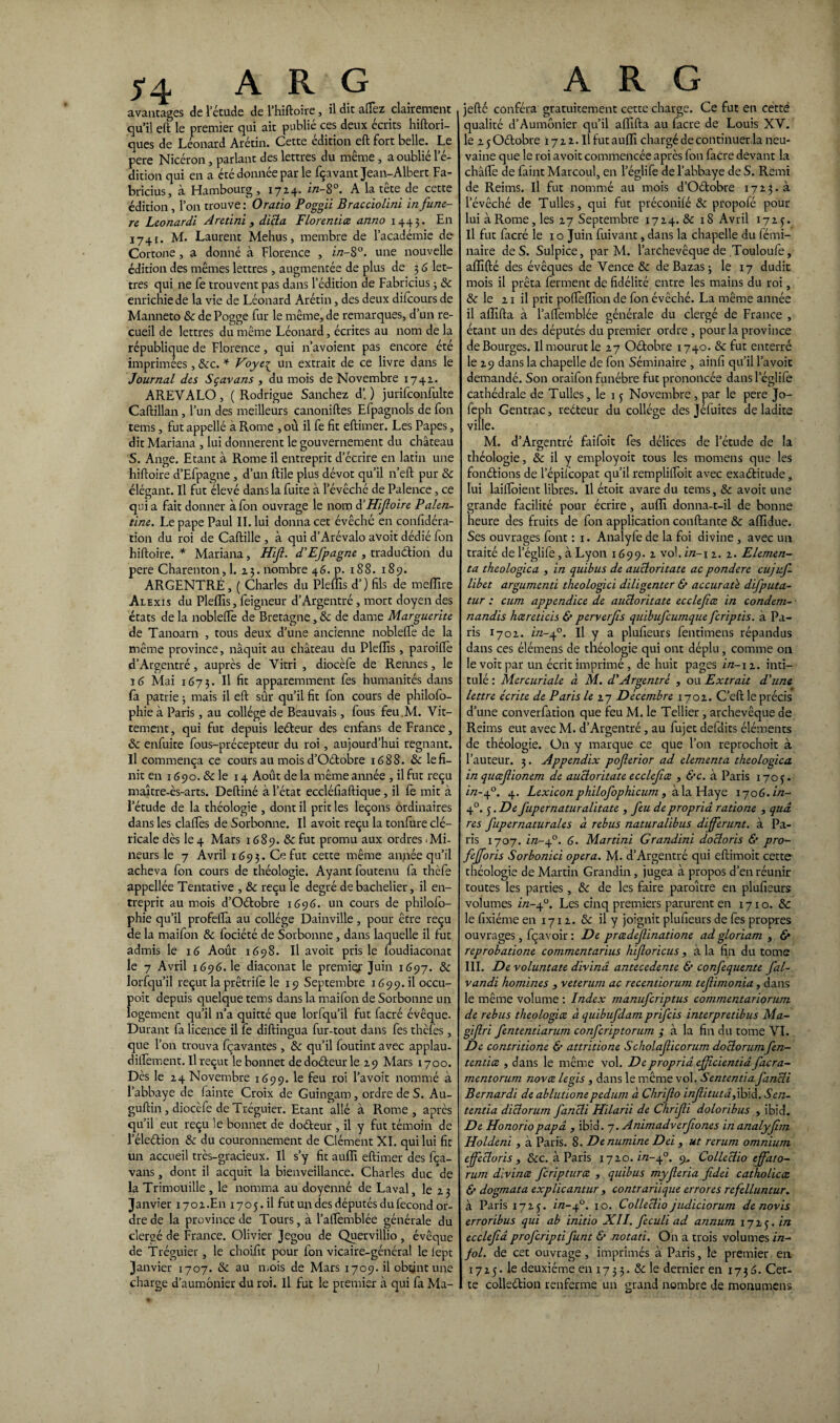 avantages de l’étude de l’hiftoire, il dit allez clairement. qu’il eft le premier qui ait publié ces deux écrits hiftori- ques de Léonard Arétin. Cette édition eft fort belle. Le pere Nicéron, parlant des lettres du même , a oublié l’é¬ dition qui en a été donnée par le fçavant Jean-Albert Fa- bricius, à Hambourg, 1724. ln~8°. A la tete de cette édition , l’on trouve: Oratio Poggii Bracciolini infune- re Leonardi Aretini , dicta. Florentiez anno 1443. En 1741. M. Laurent Mehus, membre de l’académie de Cortone , a donné à Florence , in-S°. une nouvelle édition des mêmes lettres, augmentée de plus de 3 6 let¬ tres qui ne fe trouvent pas dans l’édition de Fabricius 3 8c enrichie de la vie de Léonard Arétin, des deux difcours de Manneto 8c de Pogge fur le même, de remarques, d’un re¬ cueil de lettres du même Léonard, écrites au nom de la république de Florence, qui n’avoient pas encore été imprimées, 8cc. * Voye^ un extrait de ce livre dans le Journal des Sçavans , du mois de Novembre 1742. A REVA LO , ( Rodrigue Sanchez d’. ) jurifconfulte Caftillan , l’un des meilleurs canoniftes Efpagnols de fon items, fut appellé à Rome , où il fe fit eftimer. Les Papes, dit Mariana , lui donnèrent le gouvernement du château S. Ange. Etant à Rome il entreprit d’écrire en latin une hiftoire d’Efpagne , d’un ftile plus dévot qu’il n’eft pur 8c élégant. Il fut élevé dans la fuite à l’évêché de Palence, ce qui a fait donner à fon ouvrage le nom d’HiJloire Palen- tine. Le pape Paul II. lui donna cet évêché en confidéra- tion du roi de Caftille , à qui d’Arévalo avoit dédié fon hiftoire. * Mariana, Hifi- d'Efpagne , traduction du pere Charenton,l. 23. nombre 46. p. 188. 189. ARGENTRÉ, ( Charles du Pleins d’) fils de meflïre Al exis du Pleflis, feigneur d’Argentré, mort doyen des états de la nobleftè de Bretagne,& de dame Marguerite de Tanoarn , tous deux d’une ancienne noblefte de la même province, naquit au château du Plefiis, paroiftè d’Argentré, auprès de Vitri , diocèfe de Rennes, le ï 6 Mai 1673. Il fù apparemment fes humanités dans fa patrie 3 mais il eft sûr qu’il fit fon cours de philofo- phie à Paris, au collège de Beauvais, fous feu.M. Vit- tement, qui fut depuis leéteur des enfans de France, 8c enfuite fous-précepteur du roi, aujourd’hui régnant. Il commença ce cours au mois d’Oétobre 1688. 8c le fi¬ nit en 1690. & le 14 Août de la même année , il fut reçu maître-ès-arts. Deftiné à l’état eccléfiaftique, il fe mit à l’étude de la théologie , dont il prit les leçons ordinaires dans les daftes de Sorbonne. Il avoit reçu la tonfure clé¬ ricale dès le 4 Mars 1689. & fut promu aux ordres .Mi¬ neurs le 7 Avril 1693. Ce fut cette même année qu’il acheva fon cours de théologie. Ayant foutenu fa thèfe appellée Tentative , 8c reçu le degré de bachelier, il en¬ treprit au mois d’Qétobre 1696. un cours de philofo- phie qu’il profefta au collège Dainville, pour être reçu de la maifon 8c fociété de Sorbonne, dans laquelle il fut admis le 16 Août 1698. Il avoit pris le foudiaconat le 7 Avril 1696. le diaconat le prernig: Juin 1697. 8c lorfqu’il reçut la prêtrife le 19 Septembre 1699.il occu- poit depuis quelque tems dans la maifon de Sorbonne un logement qu’il n’a quitté que lorfqu’il fut facré évêque. Durant fa licence il fe diftingua fur-tout dans fes thèfes, que l’on trouva fçavantes, 8c qu’il foutint avec applau- diflèment. Il reçut le bonnet de doéteur le 29 Mars r 700. Dès le 24 Novembre 1699. le feu roi l’avoit nommé à l’abbaye de fainte Croix de Guingam, ordre de S. Au- guftin , diocèfe de Tréguier. Etant allé à Rome , après qu’il eut reçu le bonnet de doéteur , il y fut témoin de l’éleétion 8c du couronnement de Clément XI. qui lui fit un accueil très-gracieux. Il s’y fit aufli eftimer des fea- vans , dont il acquit la bienveillance. Charles duc de la Trimouille, le nomma au doyenné de Laval, le 23 Janvier 1702.En 1705. il fut un des députés du fécond or¬ dre de la province de Tours, à l’aftemblée générale du clergé de France. Olivier Jegou de Quervillio , évêque de Tréguier, le choifit pour fon vicaire-général le lept Janvier 1707. & au mois de Mars 1709. il obtint une charge d’aumonier du roi. Il fut le premier à qui fa Ma- jefté conféra gratuitement cette charge. Ce fut en cetté qualité d’Aumônier qu’il aflifta au facre de Louis XV. le 2 5 Oétobre 17 2 2. Il fut aufli chargé de continuer.la neu- vaine que le roi avoit commencée après fon faCre devant la châftè de faint Marcoul, en l’églife de l’abbaye de S. Remi de Reims. Il fut nommé au mois d’Oétobre 1723^ l’évêché de Tulles, qui fut préconifé & propofé pour lui à Rome, les 27 Septembre 1724. 8c 18 Avril 1725. Il fut facré le 1 o Juin fuivant, dans la chapelle du femi- naire de S. Sulpice, par M. l’archevêque de Touloufe, afllfté des évêques de Vence 8c de Bazas ; le 17 dudit mois il prêta ferment de fidélité entre les mains du roi, & le 21 il prit poflèflion de fon évêché. La même année il aflifta à l’affemblée générale du clergé de France , étant un des députés du premier ordre , pour la province de Bourges. Il mourut le 27 Oétobre 1740. 8c fut enterré le 29 dans la chapelle de fon Séminaire , ainfi qu’il l’avoit demandé. Son oraifon funèbre fut prononcée dans l’églife cathédrale de Tulles, le 15 Novembre, par le pere Jo- feph Gentrac, redteur du collège des Jéluites de ladite ville. M. d’Argentré faifoit fes délices de l’étude de la théologie, 8c il y employoit tous les momens que les fondions de l’épilcopat qu’il remplifloit avec exaélitude, lui laifloient libres. Il étoit avare du tems, 8c avoit une grande facilité pour écrire, aufli donna-t-il de bonne heure des fruits de fon application confiante 8c aiïidue. Ses ouvrages font : 1. Anaîyfe de la foi divine , avec un traité de l’églife , à Lyon 1699. 2 vol. in-1 2.2. Elemen- ta theologica , in quitus de aucloritate ac pondéré cujuf- libet argumend theologici diligenter & aecuraü difputa- tur : cum appendice de aucloritate ecclejiæ in condem- nandis hœreticis & perverjis quibufeumque fcripds. à Pa¬ ris 1702. in-40. Il y a plufieurs fentimens répandus dans ces élémens de théologie qui ont déplu, comme 011 le voit par un écrit imprimé, de huit pages in-12. inti¬ tulé : Mercuriale à M. d'Argentré , ou Extrait d'une, lettre écrite de Paris le 27 Décembre 1702. C’eft le précis d’une converfation que feu M. le Tellier, archevêque de Reims eut avec M. d’Argentré, au fujet deldits éléments de théologie. On y marque ce que l’on reprochoit à l’auteur. 3. Appendix pojlerior ad elementa theologica in qucejlionem de aucloritate ecclejiæ , &c. à Paris 170 j. in-40. 4. Lexiconphilofophicum , à la Haye \-joG. in- 40. 5. De fupernaturalitate , feu de propriâ ratione , quâ res fupernaturales à rebus naturalibus différant. à Pa¬ ris 1707. in-f. 6. Martini Grandini docloris & pro- fefforis Sorbonici opéra. M. d’Argentré qui eftimoit cette théologie de Martin Grandin, jugea à propos d’en réunir toutes les parties, 8c de les faire paraître en plufieurs volumes in-4°. Les cinq premiers parurent en 171 o. 8c le fixiéme en 1712. 8c il y joignit plufieurs de fes propres ouvrages, fçavoir : De preedefinadone ad gloriam , & reprobadone commentarius hljloricus, à la fin du tome III. De voluntate divinâ antecedente & confequente fal- vandi homines , veterum ac recentiorum tef imonia , dans le même volume : Index manuferiptus cornmentariorum de rebus theologice à quibufdam prifeis interpredbus Ma- gijlri fententiarum confcriptorum ; à la fin du tome VI. De contridone & attridone Scholaflicorum doclorumfen- tendee , dans le même vol. De propriâ ejjicientiâ facra- mentorum novœ le gis , dans le même vol. Sentenda fancli Bernardi de ablutionepedum à Chrifo injlitutâ,ibid. Sen- tentia diclorum fancli Hilarii de Chrifi doloribus , ibid. De Honoriopapa , ibid. 7. Animadverfones in analyfhn Holdeni, à Paris. S. Denumine Dei , ut rerum omnium effeeloris , 8cc. à Paris 1720.^-4°. 9^ Colleclio effato- rum dïvince fcripturce , quitus myferia fidei catholicce & dogmata explicantur , contrariique errores refelluntur. à Paris 1725. in-f. 10. Colleclio judiciorum de novis erroribus qui ab initio XII. feculi ad annum 172J. in ecclefiâ proferipdfunt & notati. On a trois volumes in¬ fol. de cet ouvrage , imprimés à Paris, le premier en 1725. le deuxième en 17 3 3. & le dernier en 17 3 6. Cet¬ te colleélion renferme un grand nombre de monumens