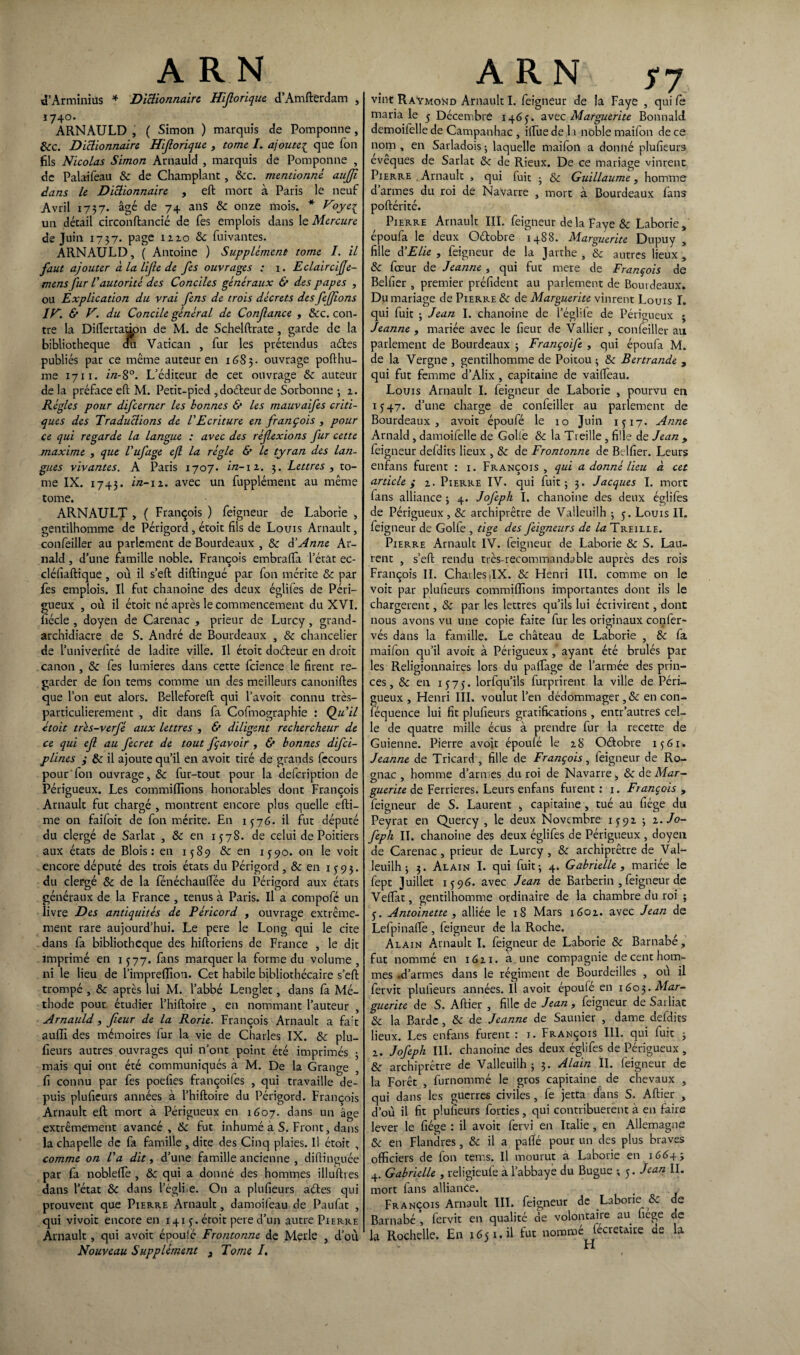 d’Arminius * Dictionnaire Hijlorique d’Amfterdam , ï74°. ARNAULD , ( Simon ) marquis de Pomponne, 8cc. Dictionnaire Hijlorique , tome I. ajouteç que Ton fils Nicolas Simon Arnauld , marquis de Pomponne , de Palaifeau & de Champlant, &c. mentionné aujji dans le Dictionnaire , eft more à Paris le neuf Avril 1737. âgé de 74 ans 8c onze mois. * Foye{ un détail circonftancié de fes emplois dans le Mercure de Juin 1737. page 12.2.0 8c fuivantes. ARNAULD, ( Antoine ) Supplément tome I. il faut ajouter à la lijle de fes ouvrages : 1. Eclaircifje- mens fur l'autorité des Conciles généraux & des papes , ou Explication du vrai fens de trois décrets des fejjions IF. & F. du Concile général de Confance , 8cc. con¬ tre la Diftertation de M. de Schelftrate, garde de la bibliothèque au Vatican , fur les prétendus a&es publiés pat ce même auteur en 1685. ouvrage pofthu- me 1711. in-8°. L'éditeur de cet ouvrage 8c auteur de la préface eft M. Petit-pied , doéteur de Sorbonne ; 2. Régies pour difeerner les bonnes & les mauvaifes criti¬ ques des Traductions de l'Ecriture en françois , pour ce qui regarde la langue : avec des réflexions fur cette maxime , que l'ufage e(l la régie & le tyran des lan¬ gues vivantes. A Paris 1707. in-12. 3. Lettres , to¬ me IX. 1743. in-11. avec un fupplément au même tome. ARNAULT , ( François ) feigneur de Laborie , gentilhomme de Périgord , étoit fils de Louis Arnault, confeiller au parlement de Bourdeaux , 8c $ Anne Ar- nald , d’une famille noble. François embrafta l’état ec- cléfiaftique , où il s’eft diftingué par fon mérite 8c par fes emplois. Il fut chanoine des deux églifes de Péri— gueux , où il étoit né après le commencement du XVI. fiécle , doyen de Carenac , prieur de Lurcy, grand- archidiacre de S. André de Bourdeaux , 8c chancelier de l’univerfité de ladite ville. Il étoit doéteur en droit canon , 8c fes lumières dans cette fcience le firent re¬ garder de fon tems comme un des meilleurs canoniftes que l’on eut alors. Belleforeft qui l’avoit connu très— particulièrement , dit dans fa Cofmographie : Qu'il étoit très-verfé aux lettres , & diligent rechercheur de ce qui efl au fecret de tout fçavoir , & bonnes difei- plines ; 8c il ajoute qu’il en avoit tiré de grands fccours pour'fon ouvrage, 8c fur-tout pour la defeription de Périgueux. Les commififions honorables dont François Arnault fut chargé , montrent encore plus quelle efti- me on faifoit de fon mérite. En 1576. il fut député du clergé de Sarlat , 8c en 1578. de celui de Poitiers aux états de Blois: en 1589 8c en 1590. on le voit encore député des trois états du Périgord , 8c en 1593. du clergé 8c de la fénéchauftee du Périgord aux états généraux de la France , tenus à Paris. Il a compofé un livre Des antiquités de Péricord , ouvrage extrême¬ ment rare aujourd’hui. Le pere le Long qui le cite dans fa bibliothèque des hiftoriens de France , le dit imprimé en 1577. fans marquer la forme du volume, ni le lieu de l’impreffion. Cet habile bibliothécaire s’eft trompé , 8c après lui M. l’abbé Lenglet, dans fa Mé¬ thode pour étudier l’hiftoire , en nommant l’auteur , Arnauld, fleur de la Rorie. François Arnault a fa't suffi des mémoires fur la vie de Charles IX. 8c plu- fieurs autres ouvrages qui n’ont point été imprimés ; mais qui ont été communiqués à M. De la Grange fi connu par fes poefies françoiies , qui travaille de¬ puis plufieurs années à l’hiftoire du Périgord. François Arnault eft mort à Périgueux en 1607. dans un âge extrêmement avancé , 8c fut inhumé à S. Front, dans la chapelle de fa famille , dite des Cinq plaies. Il étoit , comme on l'a dit, d’une famille ancienne , diftinguée par fa nobleffie , 8c qui a donné des hommes illufttes dans l’état 8c dans l’égli e. On a plufieurs aétes qui prouvent que Pierre Arnault, damoifeau de Paufat , qui vivoit encore en 141 y. étoit pere d’un autre Pierre Arnault , qui avoit époulé Frontonne de Merle , d’où Nouveau Supplément 3 Tome /. vint Raymond Arnault I. feigneur de la Faye , qui fe maria le y Décembre 146p. avec Marguerite Bonnald demoifelle de Campanhac , iftue de la noble maifon de ce nom , en Sarladois ; laquelle maifon a donné plufieurs evêques de Sarlat 8c de Rieux. De ce mariage vinrent Pierre . Arnault , qui fuit • 8c Guillaume, homme d armes du roi de Navarre , mort à Bourdeaux fans poftérité. Pierre Arnault III. feigneur delà Faye & Laborie, époufa le deux Odobre 1488. Marguerite Dupuy , fille à'Elle , feigneur de la Jarthe , 8c autres lieux, 8c fœur de Jeanne , qui fut mere de François de Belfier , premier préfident au parlement de Bourdeaux. Du mariage de Pierre 8c de Marguerite vinrent Louis I. qui fuit ; Jean I. chanoine de l’églile de Périgueux ; Jeanne , mariée avec le fieur de Vallier , confeiller au parlement de Bourdeaux 3 Françoife , qui époufa M. de la Vergne , gentilhomme de Poitou 3 8c Bertrande , qui fut femme d’Alix , capitaine de vaiftèau. Louis Arnault I. feigneur de Laborie , pourvu en 1547. d’une charge de confeiller au parlement de Bourdeaux, avoit époufé le 10 Juin 1517. Anne Arnald , damoifelle de Golfe 8c la Treille , fille de Jean , feigneur defdits lieux , 8c de Frontonne de Belfier. Leurs enfans furent : 1. François, qui a donné lieu à cet article y 2. Pierre IV. qui fuit; 3. Jacques I. mort fans alliance 3 4. Jojeph I. chanoine des deux églifes de Périgueux, 8c archiprêtre de Valleuilh 3 y. Louis IL feigneur de Golfe , tige des feigneurs de la Treille. Pierre Arnault IV. feigneur de Laborie & S. Lau¬ rent , s’eft rendu très-recommandable auprès des rois François II. Charles ,IX. 8c Henri III. comme on le voit par plufieurs commiffions importantes dont ils le chargèrent, 8c par les lettres qu’ils lui écrivirent, dont nous avons vu une copie faite fur les originaux confer- vés dans la famille. Le château de Laborie , 8c fa maifon qu’il avoit à Périgueux , ayant été brûlés par les Religionnaires lors du paftage de l’armée des prin¬ ces, 8c en 1575. lorfqu’ils furprirent la ville de Péri— gueux , Henri III. voulut l’en dédommager ,& en con- féquence lui fit plufieurs gratifications, entr’autres cel¬ le de quatre mille écus à prendre fur la recette de Guienne. Pierre avoit époufé le 2.8 Oétobre 1561. Jeanne de Tricard , fille de François, feigneur de Ro- gnac , homme d’armes du roi de Navarre , 8c de Mar¬ guerite de Ferrieres. Leurs enfans furent : 1. François , feigneur de S. Laurent , capitaine , tué au fiége du Peyrat en Quercy , le deux Novembre 1592 3 1.J0- feph II. chanoine des deux églifes de Périgueux , doyen de Carenac , prieur de Lurcy , 8c archiprêtre de Val¬ leuilh 3 3. Alain I. qui fuit 3 4. Gabrielle , mariée le fept Juillet 1596. avec Jean de Barberin , feigneur de Veftat, gentilhomme ordinaire de la chambre du roi ; y. Antoinette, alliée le 18 Mars 1602. avec Jean de Lefpinaffe , feigneur de la Roche. Alain Arnault I. feigneur de Laborie 8c Barnabé, fut nommé en 1621. à une compagnie de cent hom¬ mes .d’armes dans le régiment de Bourdeilles , où il fervit plufieurs années. Il avoit époufé en 1603. Mar¬ guerite de S. Aftier , fille de Jean , feigneur de Sailiat 8c la Barde , 8c de Jeanne de Saunier , dame defdits lieux. Les enfans furent : 1. François III. qui fuit 3 2. Jofeph III. chanoine des deux églifes de Périgueux , 8c archiprêtre de Valleuilh; 3. Alain IL feigneur de la Forêt , furnommé le gros capitaine de chevaux , qui dans les guerres civiles , fe jetta dans S. Aftier , d’où il fit plufieurs forties , qui contribuèrent à en faire lever le fiége : il avoit fervi en Italie , en Allemagne 8c en Flandres, 8c il a pallé pour un des plus braves officiers de fon tems. Il mourut a Laborie en 16643 Gabrielle , religieufe à l’abbaye du Bugue ; y. Jean IL mort fans alliance. ( François Arnault III. feigneur de Laborie 8c de Barnabé’, fervit en qualité de volontaire au fiege de la Rochelle. En 1651.il fut nommé lecretaue ae la * H
