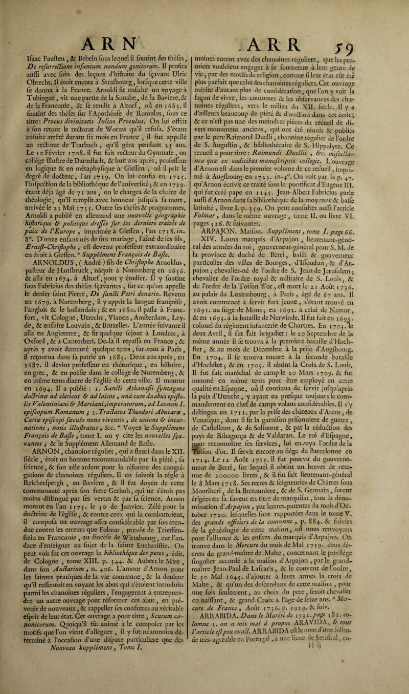 ifaac Fauften, 8c Bebeln fous lequel il foutint des thèfes, De refurreclione infantum nondum genitorum. Il profita auffi avec foin des leçons d’hiftoire du fçavant Ulric Obrecht. Il étoit encore à Strafbourg, lorfque cette ville fe donna à la France. Arnoldi fit enfuite un voyage à Tubingue , vit une partie de la Souabe, de la Bavière, & de la Franconie, 8c fe rendit à Altorf, où en 16S3.il foutint des thèfes fur l’Apothéofe de Romulus, (ous ce titre: Procus divinitatis Julius Proculus. On lui offrit à fon retour le rectorat de Worms qu’il refufa. S'étant enfuite arrêté durant fix mois en France , il fut appellé au redorât de Trarbach , qu’il géra pendant 23 ans. Le 10 Février 1708.il fut fait redeur du Gymnafe , ou collège illuftre de Darmftadt, &: huit ans après, profeffeur en logique 8c en métaphyfique à Gieffen , où il prit le degré de dodeur, l’an 1719. On lui confia en 1715. l’infpedion de la bibliothèque de l’univerfité ; & en 17x9. étant déjà âgé de 71 ans, on le chargea de la chaire de théologie, qu’il remplit avec honneur jufqua fa mort, arrivée le 21 Mai 1733. Outre fes thèfes 8c programmes, Arnoldi a publié en allemand une nouvelle géographie hiforique & politique dreffèe fur les derniers traités de paix de l'Europe , imprimée a Gieffen , l’an 1718. in- 8°. D’onze enfans nés de fon mariage, l’aîné de les fils, Ernejl-Chrifophe , eft devenu profeffeur extraordinaire en droit à Gieffen. * Supplément François de Bafe. ARNOLDUS , ( André ) fils de Chrifophe Arnoldus , pafteur de Hanfbruck, naquit à Nuremberg en 1636. 8c alla en 1674. à Altorf, pour y étudier. Il y foutint fous Fabricius des thèfes fçavantes , fur ce qu’on appelle le denier faint Pierre, De fancli Pétri denario. Revenu en 1679. à Nuremberg, il y apprit la langue françoife, l’anglois 8c le hollandois 3 8c en 1680. il paffa à Franc¬ fort, vit Cologne, Utrecht, Vianen, Amfterdam, Ley- de, 8c enfuite Louvain , 8c Bruxelles. L’année fuivanre il alla en Angleterre, 8c fit quelque fejour à Londres, à Oxford , 8c a Cantorberi. De-là il repaffa en France , 8c après y avoir demeuré quelque tems , fur-tout à Paris , il retourna dans fa patrie eil 1683. Deux ans après, en 1687. il devint profeffeur en rhétorique, en hiftoire, en grec, 8c en poéfie dans le collège de Nuremberg, 8c en même tems diacre de leglife de cette ville. Il mourut en 1694. Il a publié : 1. Sancli Athanafii fyntagma doclrina ad clericos & ad laïcos , unà cum duabus epifo- lis Valentiniani & Marciani,imperatorum, ad Leonem I. epifcopum Romanum y 2. Traclatus Theodori Abucara , Caria epifcopi faculo nono viventis , de unione & incar- natione , notis illufratus , &c. * Voyez le Supplément François de Bafe , tome I. on y cite les nouvelles fça¬ vantes y 8c le Supplément Allemand de Baffe. ARNON , chanoine régulier, qui a fleuri dans le XII. fiécle , étoit un homme recommandable par fa piété , fa fcience, 8c fon zélé ardent pour la réforme des congré¬ gations de chanoines réguliers. Il en fuivoit la régie à Reicherfpergh 5 en Bavière , & il fut doyen de cette communauté après fon frere Gerhoh, qui ne s’étoit pas moins diftingué par fes vertus 8c par fa fcience. Arnon mourut en l’an 1173. le 30 de Janvier. Zélé pour la doétrine de leglife , 8c contre ceux qui la combattoient, il compofa un ouvrage affez confidérable par fon éten¬ due contre les erreurs que Folmar, prévôt de Trieffen- ftein en Franconie , au diocèfe de Wirtzbourg, eut l’au¬ dace d’enieigner au fujet de la fainte Euchariftie. On peut voir fur cet ouvrage la bibliothèque des peres , édit, de Cologne , tome XIII. p. 3 44. 8c Aubert le Mire , dans fon Auciarium , n. 406. L’amour d’Arnon pour les faintes pratiques de la vie commune , 8c la douleur qu’il reffèntoiten voyant les abus qui s’étoient introduits parmi les chanoines réguliers, l’engagerent à entrepren¬ dre un autre ouvrage pour réformer ces abus, en pré¬ venir de nouveaux, 8c rappeller fes confrères au véritable efprit de leur état. Cet ouvrage a pour titre , Scutum ca- nonicorum. Quoiqu’il fût animé à le compofer par les motifs que l’on vient d’alléguer , il y fut néanmoins dé¬ terminé à l’occafion d’une dilpute particulière que des Nouveau Supplément, Tome I. moines eurent avec des chanoines réguliers, que les pre¬ miers vouloient engager à fe foumettre à leur genre de vie s par des motifs de religion , comme fi leur état eût été plus parfait que celui des chanoines réguliers. Cet ouvrage mérité d autant plus de conhdération, que l’on y voit la façon de vivre, les coutumes & les oblervances des cha¬ noines réguliers, vers le milieu du XII. fiécle. Il y a d’ailleurs beaucoup de piété 8c d ondtion dans cet écrit * 8c ce n’eft pas une des moindres pièces du recueil de di¬ vers monumens anciens, qui ont été réunis 8c publiés par le pere Raimond Duelli, chanoine régulier de l’ordre de S. Auguftin , 8c bibliothécaire de S. Hippolyte. Ce recueil a pour titre : Raimundi Duellii , &c. mifcella- nea qua ex eodicibus manuferiptis collegit. L’ouvrao-e d’Arnon eft dans le premier volume de ce recueil, impri¬ mé à Augfbourg en 1713. in-40. On voit par la p. 47. qu’Arnon écrivit ce traité fous le pontificat d’Eugene III. qui fut créé pape en 1143. Jean-Albert Fabricius parle auffi d’Arnon dans fa bibliothèque de la moyenne & baffe latinité , livre I. p. 3 39. On peut confulter auffi l’article Folmar , dans le même ouvrage , tome II. ou livre VI. pages 32 6.8c fui vantes. ARPAJON. Maifon. Supplément, tome 1. page 66. XIV. Louis marquis d’Arpajon , lieutenant-géné¬ ral des armées du roi, gouverneur-général pour S. M. de la province 8c duché de Berri, bailli 8c gouverneur particulier des villes de Bourges, d’I(foudun,& d’Ar¬ pajon 3 chevalier-né de l’ordre de S. Jean de Jerufilem ; chevalier de l’ordre royal 8c militaire de S. Louis, 8c de l’ordre de la Toifon d’or, eft mort le 21 Août 1736. au palais du Luxembourg, à Paris, âgé de 67 ans. Il avoit commencé a fervir fort jeune , s’étant trouvé en 1691. au fiége de Mons 3 en 1692. à celui de Namur, 8c en 169 3. a la bataille de Nerwinde. Il fut fait en 16 9 j. colonel du régiment infanterie de Chartres. En 1703.1e deux Avril, il fut fait brigadier: le 20 Septembre de la même année il fe trouva à la première bataille d’Hoch- ftet, 8c au mois de Décembre à la prife d’Augfbourg. En 1704. il fe trouva encore à la fécondé bataille d’Hochftet3 & en 1703. il obtint la Croix de S. Louis. Il fut fait maréchal de camp le 20 Mars 1709. 8c fut nommé en même tems pour être employé en cette qualité en Efpagne, où il continua de fervir jufqu’après la paix d’Utrecht, y ayant eu prefque toujours le com¬ mandement en chef de camps volans confidérables. Il s’y diftingua en 1711. par la prife des châteaux d’Arens, de Venafque, dont il fit la garnifon prifonniere de guerre , de Caftelleon , 8c de Sollonne , 8c par la réduétion des pays de Ribagorça 8c deValdaran. Le roi d’Efpagne, pour reconnoître fes fervices, lui en/oya l’ordre de la Toifon d’or. Il fervir encore au fiége de Barcelonne en 1714. Le 12 Août 1713.il fut pourvu du gouverne¬ ment de Berri, fur lequel il obtint un brevet de rete¬ nue de 200000 livres, 8c il fut fait lieutenant-général le 8 Mars 1718. Ses terres 8c feigneuries de Châtres fous Montlheri, de la Bretonniere, & de S. Germain , furent érigées en fa faveur en titre de marquifat, fous la déno¬ mination àéArpajon , par lettres-patentes du mois d’Oc- tobre 1720. lefquelles font rapportées dans le tome V. des grands officiers de la couronne , p. 884. & fuivies de la généalogie de cette maifon, où nous renvoyons pour l’alliance 8c les enfans du marquis d’Arpajon. On trouve dans le Mercure du mois de Mai 1719. deux dé¬ crets du grand-maître de Malte , concernant le privilège fingulier accordé a la maifon d’Arpajo.n , par le grand- maître Jean-Paul de Lafcaris, 8c le couvent de l’ordre, le 30 Mai 1643. d’ajouter à leurs armes la croix de Malte , 8c qu’un des defeendans de cette maifon , pour une fois feulement, au choix du pere, feroit chevalier en naiflant, 8c grand-Croix a l’âge defeize ans. * Mer- cure\ de France y Août 1756. p. 192.9. & luiv. ARRABIDA. Dans le Moréri de 173 2.page 3 S 1. co- lomne 1. on a mis mal à propos ARA VIDA, & tout l'article ef peu exact. ARRABIDA eft le nom d’une folitu- de trcs-agcéable en Portugal, à une heuc de SettiUal , en- H ij