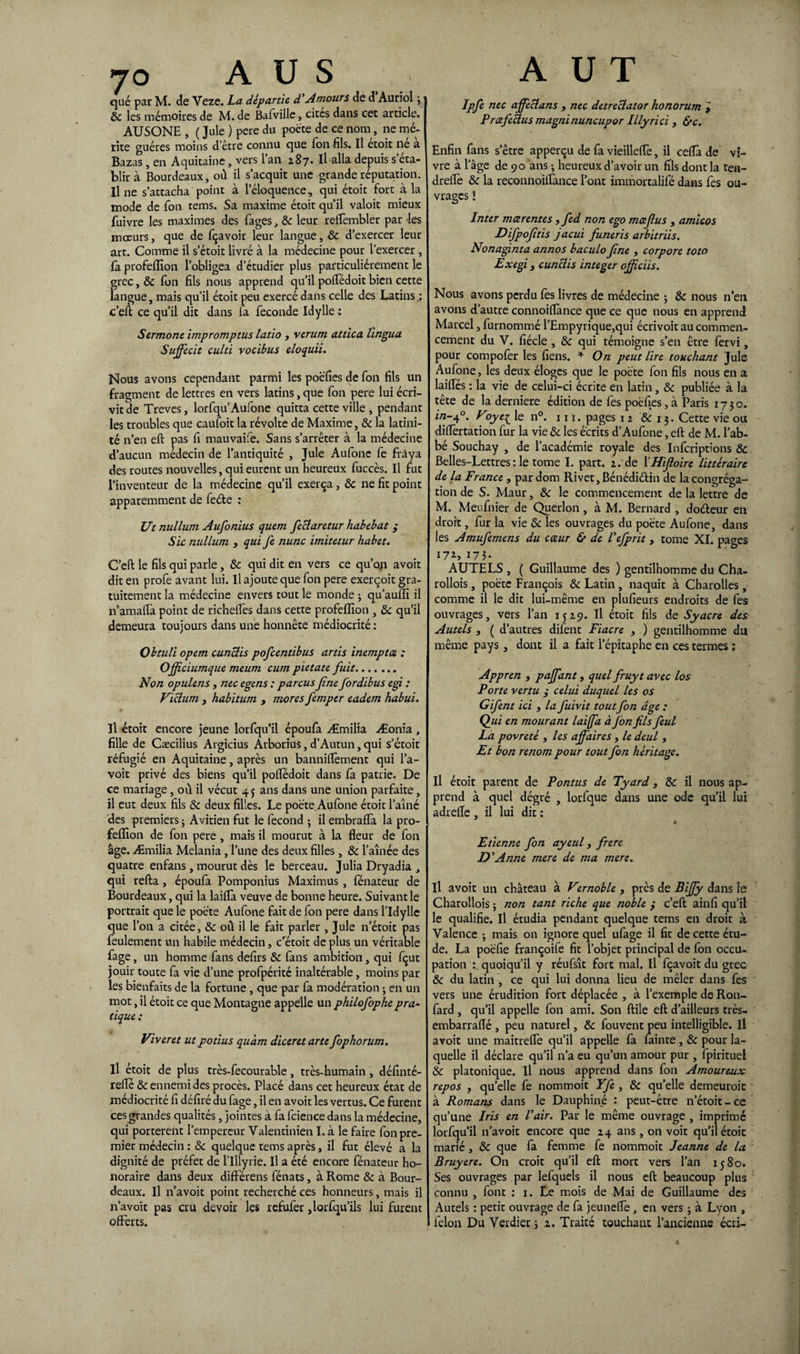jo A U S qué par M. de Veze. La départie d Amours de d Auriol 3 8c les mémoires de M. de Bafville, cités dans cet article. AUSONE , ( Jule ) pere du poète de ce nom, ne mé¬ rite guéres moins d’être connu que Ion fils. Il etoit ne a Bazas, en Aquitaine, vers l’an 287. Il alla depuis s éta¬ blir à Bourdeaux, où il s’acquit une grande réputation. Il ne s’attacha point à l’éloquence, qui étoit fort à la mode de fon rems. Sa maxime étoit qu’il valoit mieux fuivre les maximes des fages, 8c leur reffembler par les mœurs, que de fçavoir leur langue, 8c d’exercer leur art. Comme il s’étoit livré à la médecine pour l'exercer , fa profeffion l’obligea d’étudier plus particuliérement le grec, 8c fon fils nous apprend qu’il poftedoit bien cette langue, mais qu’il étoit peu exercé dans celle des Latins.: c’eft ce qu’il dit dans la fécondé Idylle : Sermone impromptus latio , verum attica lingua Suffecit culti vocibus eloquii. îSïous avons cependant parmi les poéfies de fon fils un fragment de lettres en vers latins, que fon pere lui écri¬ vit de Treves, lorfqu’Aufone quitta cette ville , pendant les troubles que caufoit la révolte de Maxime, & la latini¬ té n’en eft pas fi mauvaife. Sans s’arrêter à la médecine d’aucun médecin de l’antiquité , Jule Aufone fe fràya des routes nouvelles, qui eurent un heureux fuccès. Il fut l’inventeur de la médecine qu’il exerça, 8c ne fit point apparemment de feéte : Ut milium Aufonius quem feciaretur habebat ,* Sic nullum 3 qui fe nunc imitetur habet. C’eft le fils qui parle, 8c qui dit en vers ce qu’on avoit dit en profe avant lui. Il ajoute que fon pere exerçoit gra¬ tuitement la médecine envers tout le monde ; qu’aulîi il n’amalïa point de richeffes dans cette profeffion , 8c qu’il demeura toujours dans une honnête médiocrité : Obtuli opem cunüis pofeentibus artis inemptœ : Offciumque meum cum pietate fuit. Non opulens , nec egens : parcus fine fordibus egi : Viclum y habitum , mores femper eadem habui. Il étoit encore jeune lorfqu’il époufa Æmilia Æonia , fille de Cæcilius Argicius Arborius, d’Autun, qui s’étoit réfugié en Aquitaine, après un bannilfement qui l’a- voit privé des biens qu’il polfédoit dans fa patrie. De ce mariage, où il vécut 4 $ ans dans une union parfaite, il eut deux fils 8c deux filles. Le poète Aufone étoit l’aîné des premiers ; Avitien fut le fécond ; il embraffa la pro¬ feffion de fon pere , mais il mourut à la fleur de fon âge. Æmilia Melania, l’une des deux filles, 8c l’aînée des quatre enfans, mourut dès le berceau. Julia Dryadia , qui refta , époufa Pomponius Maximus , fénateur de Bourdeaux, qui la laiffa veuve de bonne heure. Suivant le portrait que le poète Aufone fait de fon pere dans l’Idylle que l’on a citée, 8c où il le fait parler , Jule n’étoit pas feulement un habile médecin, c’étoit de plus un véritable fage, un homme fans defirs 8c fans ambition, qui fçut jouir toute fa vie d’une profpérité inaltérable, moins par les bienfaits de la fortune , que par fa modération -, en un mot, il étoit ce que Montagne appelle un philofophepra¬ tique: Viveret ut potius quàm diceretarte fophorum. il étoit de plus très-fecourable, très-humain , définté- relle 8c ennemi des procès. Placé dans cet heureux état de médiocrité fi défiré du fage, il en avoit les vertus. Ce furent ces grandes qualités, jointes à fa fcience dans la médecine, qui portèrent l’empereur Valentinien I. à le faire fon pre¬ mier médecin : 8c quelque tems après, il fut élevé a la dignité de préfet de llllyrie. Il a été encore fénateur ho¬ noraire dans deux différens fénats, à Rome & à Bour¬ deaux. Il n’avoit point recherché ces honneurs, mais il n’avoit pas cru devoir les refufer ,lorfqu’ils lui furent A U T Ipfe nec affeclans , nec detreclator honorum l PrœfeÛus magninuncupor Illyrici , &c. Enfin fans s’être apperçu de fa vieilleflè, il ceflà de vi¬ vre à 1 âge de 90 ans ; heureux d’avoir un fils dont la ten- dreflè 8c la reconnoiffance l’ont immortalifé dans fes ou¬ vrages ! Inter mœrentes, fed non ego mœfus , amicos Difpojîtis jacui funeris arbitriis. Nonaginta annos baculo fne , corpore loto Exegi y cunclis integer ojfciis. Nous avons perdu fes livres de médecine ; & nous n’en avons d’autre connoiflànce que ce que nous en apprend Marcel, furnommé l’Empyrique,qui écrivoit au commen¬ cement du V. fiéde , 8c qui témoigne s’en être fervi, pour compofer les fiens. * On peut lire touchant Jule Aufone, les deux éloges que le poète fon fils nous en a laiffés : la vie de celui-ci écrite en latin, 8c publiée à la tête de la derniere édition de fes poéfies, à Paris 1730. in~4°. V°yel le n°* ni. pages 12 8c 13. Cette vie ou diflertation fur la vie 8c les écrits d’Aufone, eft de M. l’ab¬ bé Souchay , de l’académie royale des Infcriptions 8c Belles-Lettres: le tome I. part. 2. de 1 Hifioire littéraire de la France , par dom Rivet, Bénédi&in de la congréga¬ tion de S. Maur, 8c le commencement de la lettre de M. Meufnier de Querlon , à M. Bernard , dodeur en droit, fur la vie 8c les ouvrages du poète Aufone, dans les Amufemens du cœur & de Vefprit y tome XI. pages 172, 173. AUTELS , ( Guillaume des ) gentilhomme du Cha- rollois, poète François 8c Latin , naquit à Charolles , comme il le dit lui-même en plufieurs endroits de fes ouvrages, vers l’an 1529. Il étoit fils de Syacre des Autels y ( d’autres difent Fiacre , ) gentilhomme du même pays , dont il a fait l’épitaphe en ces termes : Appren , pajfant, quel fruyt avec los Porte vertu ; celui duquel les os Gifent ici , la fuivit toutfon dge : Qui en mourant laiffa à fon fils feul La povreté , les affaires , le deul , Et bon renom pour tout fon héritage. Il étoit parent de Pontus de Tyard, 8c il nous ap¬ prend à quel dégré , lorfque dans une ode qu’il lui adrefle , il lui dit : « Etienne fon ayeul y frere D'Anne mere de ma mere. Il avoit un château à Vernoble , près de Biffy dans le Charollois ; non tant riche que noble } c’eft ainfi qu’il le qualifie. Il étudia pendant quelque tems en droit à Valence j mais on ignore quel ufage il fit de cette étu¬ de. La poéfie françoife fit l’objet principal de fon occu¬ pation :. quoiqu’il y réufsît fort mal. Il fçavoit du grec 8c du latin , ce qui lui donna lieu de mêler dans fes vers une érudition fort déplacée , à l’exemple de Ron- fard, qu’il appelle fon ami. Son ftile eft d’ailleurs très- embarraflé , peu naturel, 8c fouvent peu intelligible. Il avoit une maitreffe qu’il appelle fa fainte , 8c pour la¬ quelle il déclare qu’il n’a eu qu’un amour pur , fpirituel & platonique. Il nous apprend dans fon Amoureux repos y quelle fe nommoit Yfe , 8c qu’elle demeuroic à Romans dans le Dauphiné : peut-être n’étoit-ce qu’une Iris en l'air. Par le même ouvrage , imprimé lorfqu’il n’avoit encore que 24 ans , on voit qu’il étoit marié , 8c que fa femme fe nommoit Jeanne de la Bruyere. On croit qu’il eft mort vers l’an 1580. Ses ouvrages par lefquels il nous eft beaucoup plus connu , font : 1. Le mois de Mai de Guillaume des Autels : petit ouvrage de fa jeuneffe, en vers ; à Lyon ,