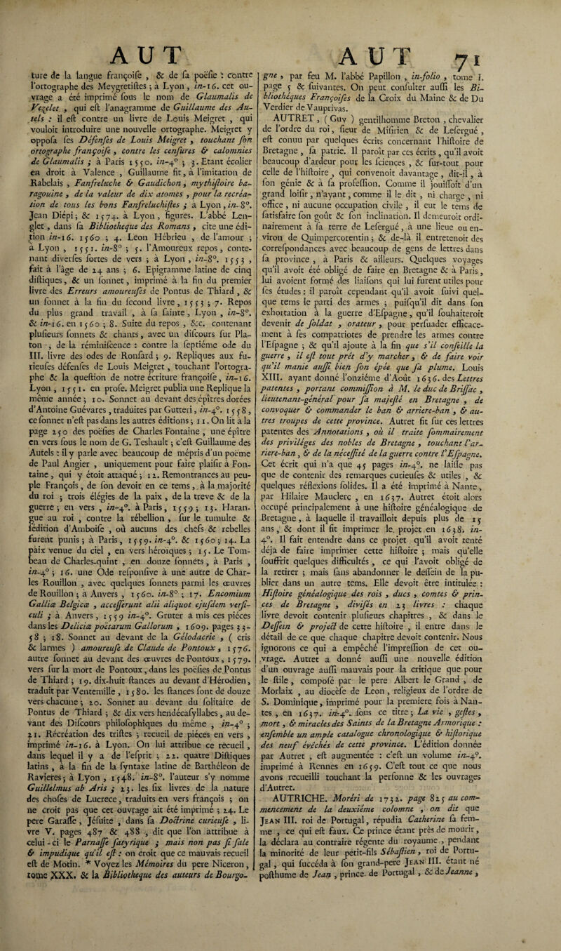 ture de la langue françoiCe , & de fa poëfie ï contre l’ortographe des Meygretiftes ; à Lyon , in-\6. cet ou¬ vrage a été imprimé fous le nom de Glaumalis de Veqelet , qui eft l'anagramme de Guillaume des Au¬ tels : il eft contre un livre de Louis Meigret , qui vouloit introduire une nouvelle ortographe. Meigret y oppofa les Défenfes de Louis Meigret , touchant fon ortographe françoife , contre les cenfures & calomnies de Glaumalis ; à Paris 1550. in-40 ; 3. Etant écolier en droit à Valence , Guillaume fit, à l’imitation de Rabelais , Fanfreluche & Gaudichon, mythifoire ba¬ ragouine } de la valeur de dix atomes , pour la recréa- don de tous les bons Fanfreluchifes ; à Lyon, in. 8°. Jean Diépi; & 1574. à Lyon, figures. L’abbé Len- glet , dans la Bibliothèque des Romans , cite une édi¬ tion in-16. ij 60 3 4. Leon Hébrieu , de l’amour ; à Lyon , ijji. in-8° 3 y. l’Amoureux repos, conte- pant diverfes fortes de vers 3 à Lyon, in-8°. 1553 , fait à l’âge de 14 ans 3 6. Epigramme latine de cinq diftiques, & un bonnet, imprimé à la fin du premier livre des Erreurs amoureufes de Pontus de Thiard , Sc un bonnet à la fin du becond livre, 1335 ; 7* Repos du plus grand travail , à ba bainte , Lyon , in-8°. 8c in-16. en iy 60 3 8. Suite du repos , 8cc. contenant plufieurs bonnets & chants, avec un dilcours bur Pla¬ ton , de la réminifcence : contre la beptiéme ode du III. livre des odes de Ronbard 3 9. Répliqués aux fu- rieubes défenbes de Louis Meigret, touchant l’ortogra¬ phe 8c la queftion de notre écriture françoibe, in-16. Lyon , ijji. en probe. Meigret publia une Répliqué la même année 3 10. Sonnet au devant des épîtres dorées d’Antoine Guévares, traduites par Gutteri, in-40. 1 j j 8 , ce bonnet n’eft pas dans les autres éditions 3 11, On lit à la page ijo des poëfies de Charles Fontaine , une épître en vers bous le nom de G. Teshault 3 c’eft Guillaume des Autels : il y parle avec beaucoup de mépris d’un poème de Paul Angier , uniquement pour faire plaifir à Fon¬ taine , qui y étoit attaqué 3 1 2. Remontrances au peu¬ ple François, de bon devoir en ce tems, à la majorité du roi 5 trois élégies de la paix , de la treve 8c de la guerre 3 en vers , in-40. à Paris, 1 j j 9 ; 13. Haran¬ gue au roi , contre la rébellion , bur le tumulte 8c lédition d’Amboibe , où aucuns des chefs 8c rebelles furent punis; à Paris, 1 j j 9. ï/z-40. 8c iydo; 14. La paix venue du ciel , en vers héroïques 3 ij. Le Tom¬ beau de Charles-quint , en douze bonnets, à Paris , in.40 ; 16. une Ode rebponfive à une autre de Char¬ les Rouillon , avec quelques bonnets parmi les œuvres de Rouillon 3 à Anvers , 1 y 60. in-8° 3 17. Encomium Gallice Belgicæ , accejferunt alii aliquot ejufdem verjî- culi ; à Anvers, 1 y j 9 in-40. Gruter a mis ces pièces dans les Delicioe poètarum Gallorum , 1609. pages 33- y8 3 18. Sonnet au devant de la Gélodacrie , ( cris 8c larmes ) amoureufe de Claude de Pontoux t 1 y 76. autre bonnet au devant des œuvres dePontôux, IJ79. vers bur la mort de Pontoux, dans les poëfies de Pontus de Thiard 3 19. dix-huit fiances au devant d’Hérodien, traduit par Ventemilîe , 1 y 80. les fiances bout de douze vers chacune 3 10. Sonnet au devant du bolitaire de Pontus de Thiard 3 & dix vers hendécabyllabes, au de¬ vant des Dibcours philobophiques du même , ï/z-40 ; 2i. Récréation des trilles 3 recueil de pièces en vers , imprimé in-16. à Lyon. On lui attribue ce recueil, dans lequel il y a de l’ebprit 3 22. quatre Diftiques latins , à la fin de la byntaxe latine de Barthéleon de Ravieres; à Lyon, 1J48. in-8°. l’auteur s’y nomme Guillelmus ab Aris ; 23. les fix livres de la nature des chobes de Lucrèce, traduits en vers françois ; on ne croit pas que cet ouvrage ait été imprimé 3 24. Le pere Garalïè, Jébuite , dans ba Doctrine curieufe , li¬ vre V. pages 487 & 48S , dit que l’on attribue à celui - ci le Parnajfe fatyrique ; mais non pas Ji fale & impudique qu’il ejl : on croit que ce mauvais recueil eft de Motin. * Voyez les Mémoires du pere Niceron, tome XXX. & la Bibliothèque des auteurs de Bourgo- A UT ji gne , par feu M. l’abbé Papillon , in-folio , tome I. page y 8c fuivantes. On peut conbulter auffi les Bi¬ bliothèques Françoifes de la Croix du Maine 8c de Du Verdier deVauprivas. AUTRET , ( Guy ) gentilhomme Breton , chevalier de 1 ordre du roi, fleur de Mîfirien 8c de Lebergué , eft conuu par quelques écrits concernant l’hiftoire de Bretagne , là patrie. Il paroît par ces écrits, qu’il avoit beaucoup d’ardeur pour les bciences , 8c bur-tout pour celle de l’hiftoire , qui convenoit davantage , dit-il , à bon génie & à ba profeffion. Comme il jouiiïoit d’un grand loifir, n’ayant, comme il le dit , ni charge , ni office , ni aucune occupation civile , il eut le tems de batisfaire Ion goût 8c bon inclination. Il demeutoit ordi¬ nairement à ba terre de Lebergué, à une lieue ou en¬ viron de Quimpercorentin 3 8c de-là il entretenoit des correbpondances avec beaucoup de gens de lettres dans ba province , à Paris 8c ailleurs. Quelques voyages qu’il avoit été obligé de faire en Bretagne 8c à Paris lui avoient formé des liaibons qui lui furent utiles pour bes études : il paroît cependant qu’il avoit buivi quel¬ que tems le parti des armes 3 puibqu’il dit dans bon exhortation à la guerre d’Ebpagne, qu’il bouhaiteroic devenir de foldat , orateur , pour perbuader efficace¬ ment à bes compatriotes de prendre les armes contre l’Ebpagne 3 & qu’il ajoute à la fin que s’il confeille la guerre , il ef tout prêt d'y marcher , & de faire voir qu'il manie auffi bien fon épée que fa plume. Louis XIII. ayant donné l’onzième d’Août 163 6. des Lettres patentes , portant commiffion à M. le duc de Briffac , lieutenant-général pour fa majefé en Bretagne , de convoquer & commander le ban & arriere-ban , & au¬ tres troupes de cette province. Autret fit bur ces lettres patentes des Annotations , où il traite fommairement des privilèges des nobles de Bretagne , touchant l'ar¬ riere-ban , & de la nèceffitè de la guerre contre l'Efpagne. Cet écrit qui n’a que 4y pages ï/z-40. ne laifîe pas que de contenir des remarques curieubes & utiles , 8c quelques réflexions bolides. Il a été imprimé à Nante, par Hilaire Mauclerc , en 1637. Autret étoit alors occupé principalement à une hiftoire généalogique de Bretagne , à laquelle il travailloit depuis plus de 1 y ans, & dont il fit imprimer le. projet en 1638. in- 4°. Il fait entendre dans ce projet qu’il avoit tenté déjà de faire imprimer cette hiftoire 3 mais qu’elle louflfrit quelques difficultés , ce qui l’avoit obligé de la retirer 3 mais làns abandonner le dellèin de la pu¬ blier dans un autre tems. Elle devoit être intitulée : Hifoire généalogique des rois , ducs , comtes & prin¬ ces de Bretagne , divifés en 23 livres : chaque livre devoit contenir plufieurs chapitres , 8c dans le Deffein & projecl de cette hiftoire , il entre dans le détail de ce que chaque chapitre devoit contenir. Nous ignorons ce qui a empêché l’imprelïion de cet ou¬ vrage. Autret a donné auffi une nouvelle édition d’un ouvrage auffi mauvais pour la critique que pour le ftile , compobé par le pere Albert le Grand , de Morlaix , au diocèbe de Leon, religieux de l’ordre de S. Dominique, imprimé pour la première fois a Nan¬ tes , en 1637. ï/z-40.. bous ce titre ; La vie , gefles „ mort , & miracles des Saints de la Bretagne Armorique : enfemble un ample catalogue chronologique & hiforique des neuf évêchés de cette province. L’édition donnée par Autret , eft augmentée : c’eft un volume ï/z-40. imprimé à Rennes en 1639. C’eft tout ce que nous avons recueilli touchant la perlonne & les ouvrages d’Autret. AUTRICHE. Moréri de 1732. page 823 au com¬ mencement de la deuxième colomne , on dit que Jean III. roi de Portugal, répudia Catherine là fem¬ me , ce qui eft faux. Ce prince étant près de mourir, la déclara au contraire régente du royaume , pendant la minorité de leur petit-fils Sébaf ien, roi de Portu¬ gal , qui fuccéda à bon grand-pere Jean III. étant ne pofthume de Jean , prince de Portugal , 8c de Jeanne ,
