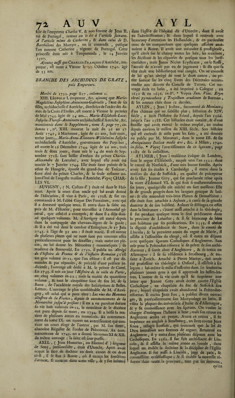 fille de l’empereur Charles V. ôc no11 femme de Jean II. roi de Portugal, comme on le dit a l'article fuivant. A l'article même de Catherine , ÔC dans celui de D. Barthélemi des Martyrs , on fe contredit , puifque l’on nomme Catherine , régente de Portugal. Cette princelTe étoit née à Torquemada , le 14 Janvier 1 y°7* Ajoute1 aujji que Charles-François d’Autriche, em¬ pereur, eft mort à Vienne le‘2.0 Oétobre 1740. âgé de 55 ans; BRANCHE DES ARCHIDUCS DE GRATZ , puis Empereurs. Morêri de 1732. page 827 , colomne 1. XIII. Léopold I. empereur , ôcc. ajoute1 que Marie- Magdeléne-Jofephine-Antoinette-Gabrielle , Fane de lès filles, archiducheffe d’Autriche, directrice de l’ordre des da¬ mes de la Croix d’Etoiles, eft morte à Vienne le premier de Mai 1743. âgée de 54 ans.... Marie-Elifabeth-Luce- Jofephe-Therefe-Antoinette archiducheffe d’Autriche , &c. mentionnée dans le Supplément, tome I. page 77 , co¬ lomne 1 , n°. XIII. mourut la nuit du 26 au 27 Août 1741 , àMarimont, âgée de 60 ans, huit mois, treize jours.... Marie-Anne-Eleonore-Willelmine Jofephe archiducheflè d’Autriche , gouvernante des Pays-bas , eft morte le 16 Décembre 1744. âgée de 26 ans, trois mois ôc deux jours, étant née le 14 du mois de Sep¬ tembre 1718. fans laifïèr d’enfans du prince Charles- Alexandre de Lorraine , avec lequel elle avoit été mariée le 7 Janvier 1744. Elle étoit foeur puinée de la reine de Hongrie, époufe du grand-duc de Tofcane, frere aîné du prince Charles, &■ la feule reftante au¬ jourd’hui de l’augufte maifon d’Autriche. Foye^ CHAR¬ LES VI. AUVIGNY , ( N. Caftres d’) étoit né dans le Hai- naut. Après la mort d’un oncle qui lui avoit donné de l’éducation, il vint à Paris, en 1728. ôc fut re¬ commandé à M. l’abbé Guyot Des Fontaines, avec qui il a demeuré quelque tems. Il entra dans la fuite au¬ près de M. d’Hozier, pour travailler à l’Armorial gé¬ néral , que celui-ci a entrepris, & dont il a déjà don¬ né quelques volumes. M. d’Auvigny eft entré depuis dans la compagnie des chevaux-légers de la garde ; & il a été tué dans le combat d’Ettinghen, le 27 Juin 1743. à l’âge de 3 1 ans : il étoit marié. Il eft auteur de plufieurs pièces qui ne nous font pas connues alFez particulièrement pour les détailler ; mais outre ces piè¬ ces , on lui donne les Mémoires ( romanefques ) de madame de Barneveld. En 1730. il publia un Abrégé de l'hijloire de France & de l'hijloire Romaine y c’eft un gros volume i/z-12. que l’on eftime : il eft par de¬ mandes ôc par réponfes, ôc précédé d’une préface ju- dicieufe 3 1 ouvrage eft dédié à M. le prince de Conti. En 173 j. il mit au jour Y Hifoire de la ville de Paris , en cinq volumes in-\i 3 mais la moitié du quatrième volume , ôc tout le cinquième font de feu M. de la Barre , de l’académie royale des Infcriptions ôc Belles- Lettres. L’ouvrage le plus confîdérable de M. d’Auvi- gny , eft celui qui a pour titre : Les vies des Hommes illujlres de la France , depuis le commencement de la Monarchie jufqu à préfent : il en a vu paroître durant fa vie huit volumes in-12. le neuvième ôc le dixiéme ont paru depuis fa mort, en 1744. If a laiffé la ma¬ tière de plufieurs autres en manufcrit. Au commence¬ ment du tome IX. on trouve un avertiftèment qui con¬ tient un court éloge de l’auteur , par M. fon frere chanoine Régulier de l’ordre de Prémontré. Au com¬ mencement de 1745. 011 a donné les tomes XI & XII. du même ouvrage : la fuite eft fous preffe. AXEL 5 ( Jean Honorius, ou Honore d ) feigneur de Seny, jurilconfulte , étoit d’Utrecht. Après avoir acquis le titre de doéteur en droit canon ôc en droit civil , il fe fixa à Rome , où il exerça les fonétions d’avocat. Il mourut dans cette ville , ôc y fut inhumé dans l’églife de l’hôpital dit d’Utrecht, dont il avoit eu l’adminiftration 3 ôc dans lequel il recevoit avec beaucoup d’attention les Hollandois , ôc en particulier ceux de fes compatriotes que quelques affaires ame- noient à Rome. Il avoit une mémoire fi prodigieufe , qu’il citoit fur le champ toutes les loix, les maximes, les décifions ôc les réponfes de prefque tous les jurif- confultes 3 mais Janus Nicius Erythræus , ou le Rofîî, l’accufe de n’avoir pas eu de jugement : ôc dit que fa tête étoit une bibliothèque mal rangée. On ne connoît de lui qu’un abrégé de tout le droit canon , ou pe¬ tite fomme fur les cinq livres des Décrétales accom¬ modée aux décrets du Concile de Trente. Cet ou¬ vrage écrit en latin , a été imprimé à Cologne , en 1630 ôc en 1636. in- 8°. * Voyez J an. Fine. Ery- thrcei pynacotheca ; Trajeclum eruditum de Burman , ôc les auteurs cités dans ce dernier. AYLIN , ( Jean ) Italien , furnommé de Moniaco i d’un château qui ne fubfifte plus 3 hiftorien du XIV. fiécle , a écrit l’hiftoire du Frioul, depuis l’an 1366. jufqu’à l’an 1388. Cet hiftorien étoit notaire, Ôc d’une famille qui avoit exercé le même emploi , au moins depuis environ le milieu du XIII. fiécle. Son hiftoire qui eft curieule ôc utile pour les faits , a été donnée au public par M. Muratori, dans le tome III. de fes Antiquitates Italicce medii cevi, &c. à Milan, 1740. in-folio. * Foye{ l’avertilfement de ce fçavant, page 1x89 de fa collection. AYLMER, (Jean ) troifiéme évêque de Londres, fous le régné d’Elifabeth, naquit vers l’an 1521. dans le comté de Norfolck, d’une très bonne famille. Après avoir fait fes études à Cambridge , il entra dans la maifon du duc de Suffolck, en qualité de précepteur de fa fille , Jeanne Grey , qui fut proclamée reine après la mort d’Edouard VI. ôc qui finit fi malheureufement fes jours, quoiqu’elle eût mérité un fort meilleur. Elle fit de grands progrès dans les langues grecque ôc lati¬ ne : ôc elle entendoit très-bien Platon ôc Demofthène : elle étoit fort attachée à Aylmer , à caufe de fa grande douceur ôc de fon habileté. Aylmer fe diftingua en effet dans la littérature 3 s’étant aufli attaché à la théologie, il fut pendant quelque tems le feul prédicateur dans la province de Leicefter , ôc il fit beaucoup de bien aux habitans par fes prédications. En 1553. il obtint la dignité d’archidiacre de Stow, dans le comté de Lincoln 3 ôc la première année du régné de Marie, il afiifta à l’alfemblée du clergé, où il entra en difpute avec quelques fçavans Catholiques d Angleterre. S011 zele pour la Prétendue-réforme le fit priver de fon archi- diaconat 3 il fortit alors d’Angleterre , ôc fe retira en Allemagne : il fit fa réfidence à Strafbourg , Ôc en- fuite à Zurich. Attaché à Pierre Martyr, qui avoit été profeffeur en théologie à Oxford , il affiftoit à fes leçons : lui-même fe mêla d’inftruire dans fes fentiméns plufieurs jeunes gens à qui il apprenoit les belles-let¬ tres. L’auteur de fa vie croit qu’il fit imprimer une lettre que Jeanne Grey avoit écrite contre l’Eglife Catholique , au chapelain du duc de Suffolck fon pere, lequel chapelain avoit abandonné la Prétendue- réforme. Il excita Jean Fox , à publier divers ouvra¬ ges , ôc particulièrement fon Martyrologe en latin. Il vifita la plupart des univerfités d’Italie ôc d’Allemagne, & y fit connoiffance avec les fçavans. On voulut le charger d’enfeigner l’hébreu a Iene 3 mais fon retour en Angleterre arrêta ce projet. Avant ce retour , il fie imprimer en anglois à Strafbourg , un livre contre Jean Knox , réfugié Ecolfois , qui foutenoit que la loi de Dieu interdifoit aux femmes de regner. Retourné en Angleterre , il y entra dans plufieurs difputes avec les Catholiques. En 1362. il fut fait archidiacre de Lin¬ coln , ôc il afiifta la même année au fynode , dans lequel on établit la doftrine ôc la difeipline de l’Eglife Anglicane, il fut aufli à Lincoln , juge de paix , & commifTaire eccléfiaftique 3 ôc il établit la nouvelle ré¬ forme dans toute la province, tant par fes fermons, qu’en